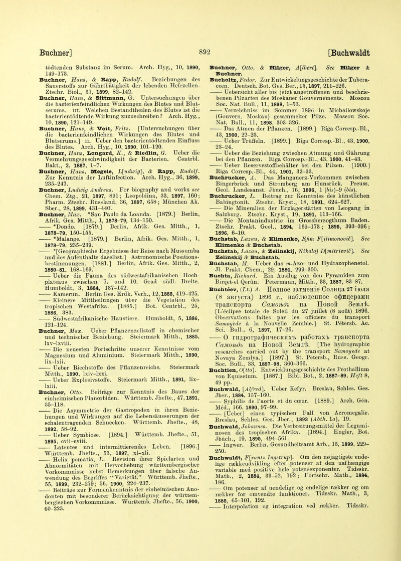 todtenden Substanz im Serum. Arch. Hyg., 10, 1890, 149-173. Buchner, Hans, & Bapp, Rudolf. Beziehungen des Sauerstoffs zur Gahrtbatigkeit der lebendeu Hefezellen. Ztschr. Biol., 37, 1899, 82-142. Buchner, Hans, & Sittmann, G. Untersuchungen fiber die bacterienfeindlichen Wirkungen des Blutes und Blut- serums. in. Welohen Bestandtheilen des Blutes ist die bacterientodtende Wirkung zuzuschreiben? Arch. Hyg., 10, 1890, 121-149. Buchner, Hans, & Voit, Fritz. [Untersuchungen iiber die bacterienfeindlichen Wirkungen des Blutes und Blutserums.] n. Ueber den bacterientodtenden Einfluss des Blutes. Arch. Hyg., 10, 1890, 101-120. Buchner, Hans, Longard, K., & Biedlin, G. Ueber die Vermehrungsgeschwindigkeit der Bacterien. Centrbl. Bakt., 2, 1887, 1-7. Buchner, Hans, Megele, L[udwig], & Bapp, Rudolf. Zur Kenntnis der Luftinfection. Arch. Hyg., 36, 1899, 235-247. Buchner, Ludwig Andreas. For biography and works see Chera. Ztg., 21, 1897, 891; Leopoldina, 33, 1897, 160; Pharm. Ztschr. Russland, 36, 1897, 658; Miinchen Ak. Sber., 28, 1899, 431-440. Buchner, Max. *San Paulo da Loanda. [1879.] Berlin, Afrik. Ges. Mitth., 1, 1878-79, 134-150. *Dondo. [1879.] Berlin, Afrik. Ges. Mitth., 1, 1878-79, 150-155. *Malange. [1879.] Berlin, Afrik. Ges. Mitth., 1, 1878-79, 235-239. *[Geographische Ergebnisse der Beise nach Mussumba und des Aufenthalts daselbst.] Astronomische Positions- bestimmungen. [1881.] Berlin, Afrik. Ges. Mitth., 2, 1880-81, 168-169. Ueber die Fauna des siidwestafrikanischen Hoch- plateaus zwischen 7. und 10. Grad siidl. Breite. Humboldt, 3, 1884, 137-142. Kamerun. Berlin Ges. Erdk. Verh., 12,1885, 419-425. —— Kleinere Mittheilungen iiber die Vegetation des tropiscben Westafrika. [1885.] Bot. Centrbl., 25, 1886, 383. Siidwestafrikanische Haustiere. Humboldt, 5, 1886, 121-124. Buchner, Max. Ueber Pflanzenzellstoff in chemischer und technischer Beziehung. Steiermark Mitth., 1885, lxv-lxviii. Die neuesten Fortschritte unserer Kenntnisse vom Magnesium und Aluminium. Steiermark Mitth., 1890, lix-lxii. Ueber Riechstoffe des Pflanzenreichs. Steiermark Mitth., 1890, lxiv-lxxi. ■ Ueber Explosivstoffe. Steiermark Mitth., 1891, lix- lxiii. Buchner, Otto. Beitrage zur Kenntnis des Baues der einheimischen Planorbiden. Wiirttemb. Jhefte., 47,1891, 35-118. Die Asymmetrie der Gastropoden in ihren Bezie- hungen und Wirkungen auf die Lebensausserungen der schalentragenden Schnecken. Wiirttemb. Jhefte., 48, 1892, 58-92. . Ueber Symbiose. [1894.] Wiirttemb. Jhefte., 51, 1895, cvii-cviii. Latentes und intermittierendes Leben. [1896.] Wiirttemb. Jhefte., 53, 1897, xl-xli. Helix pomatia, L. Revision ihrer Spielarten und Abnormitaten mit Hervorhebung wurttembergischer Vorkommnisse nebst Bemerkungen iiber falsche An- wendung des Begriffes Varietat. Wiirttemb. Jhefte., 55, 1899, 232-279; 56, 1900, 224-237. Beitrage zur Formenkenntnis der einheimischen Ano- donten mit besonderer Beriicksichtigung der wurttem- bergiscben Vorkommnisse. Wiirttemb. Jhefte., 56, 1900, 00-223. Buchner, Otto, & Hilger, A\lbert\. See Hilger & Buchner. Bucholtz, Fedor. Zur Entwickelungsgeschichte der Tubera- ceen. Deutsch. Bot. Ges. Ber., 15,1897, 211-226. Uebersicht aller bis jetzt angetroffenen und beschrie- benen Pilzarten des Moskauer Gouvernements. Moscou Soc. Nat. Bull., 11, 1898, 1-53. Verzeichniss im Sommer 1896 in Michailowskoje (Gouvern. Moskau) gesammelter Pilze. Moscou Soc. Nat. Bull., 11, 1898, 303-326. Das Atmen der Pflanzen. [1899.] Riga Corresp.-BL, 43, 1900, 22-23. Ueber Triiffeln. [1899.] Riga Corresp.-BL, 43,1900, 23-24. Ueber die Beziehung zwischen Atmung und Gahrung bei den Pflanzen. Riga Corresp.-BL, 43, 1900, 41-43. Ueber Reservestoffbehalter bei den Pilzen. [1900.] Riga Corresp.-BL, 44, 1901, 32-33. Buchrucker, A. Das Manganerz-Vorkommen zwischen Bingerbriick und Stromberg am Hunsruck. Preuss. Geol. Landesanst. Jbuch., 16, 1896, 1 (bis)-Q (bis). Buchrucker, L. Beitrag zur Kenntniss des kunstlichen Babingtonit. Ztschr. Kryst., 18, 1891, 624-627. Die Mineralien der Erzlagerstatten von Leogang in Salzburg. Ztschr. Kryst., 19, 1891, 113-166. Die Montanindustrie im Grossherzogthum Baden. Ztschr. Prakt. Geol., 1894, 169-173 ; 1895, 393-396; 1896, 6-10. Buchstab, Lazau, & Klimenko, Efim F[ilimonovit.\ See Klimenko & Buchstab. Buchstab, Lazau, & Zelinskij, Nikolaj D[mitrieviZ], See Zelinskij & Buchstab. Buchstab, M. Ueber das m-Azo- und Hydrazophenetol. Jl. Prakt. Chem., 29, 1884, 299-300. Buchta, Richard. Ein Ausflug von den Pyramiden zum Birqet-el Qerun. Petermann, Mitth., 33, 1887, 83-87. Buchteev, (Lt.) A. IIojiHoe 3axMeHie CojiHiia 27 iiojui (8 aBrycTa) 1896 r., Ha6aioji,eHHoe o<|)Hu,epaMii TpaHcnopTa CaMondh Ha Hoboh 3eMJif>. [L'eclipse totale de Soleil du 27 juillet (8 aout) 1896. Observations faites par les officiers du transport Samoyede a la Nouvelle Zemble.] St. Petersb. Ac. Sci. Bull., 6, 1897, 17-26. ■ 0 ruAporpa^iiiecKiixt pa6oTaxT> TpaHcnopxa CaM01b(h Ha HoBOfl 3eM.R,B. [The hydrographic researches carried out by the transport Samoyede at Novaya Zemlya.] [1897.] St. Petersb., Russ. Geogr. Soc. Bull., 33, 1897-98, 360-366. Buchtien, 0[tto]. Entwicklungsgeschichte des Prothallium von Equisetum. [1887.] Bibl. Bot., 2, 1887-89, Heft 8, 49 pp. Buchwald, [Alfred], Ueber Kefyr. Breslau, Schles. Ges. Jber., 1884, 157-160. Syphilis de l'aorte et du cceur. [1889.] Arch. Gen. Med., 166, 1890, 97-99. [Ueber] einen typischen Fall von Acromegalie. Breslau, Schles. Ges. Jber., 1893 (Abth. la), 19. Buchwald, Johannes. Die Verbreitungsmittel der Legumi- nosen des tropischen Afrika. [1894.] Engler, Bot. Jbuch., 19, 1895, 494-561. Ingwer. Berlin, Gesundheitsamt Arb., 15, 1899, 229- 250. Buchwaldt, F[rantz Ingstrup]. Om den ntfjagtigste ende- lige reekkeudvikling efter potenser af den uafhsengige variable med positive hele potensexponenter. Tidsskr. Math., 2, 1884, 33-52, 192 ; Fortschr. Math., 1884, 186. Om potenser af uendelige og endelige rtekker og om raikker for omvendte funktioner. Tidsskr. Math., 3, 1885, 65-101, 192. Interpolation og integration ved raikker. Tidsskr.