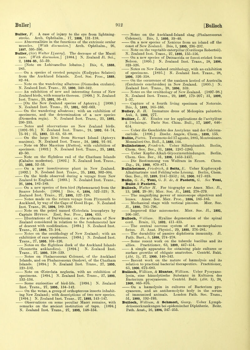 Buller, F. A case of injury to the eye from lightning- stroke. Arch. Ophthalm., 17, 1888, 131-138. Abnormalities in the functions of the extrinsic ocular muscles. {With discussion.] Arch. Ophthalm., 26, 1897, 595-596. Buller, (Sir) Walter L[awry]. The decrease of the Maori race. [With discussion.] [1884.] N. Zealand Jl. Sci., 2, 1884^85, 55-59. [Note on Lobivanellus lobatus.] Ibis, 6, 1888, 283. On a species of crested penguin (Eudyptes Sclateri) from the Auckland Islands. Zool. Soc. Proc, 1889, 82-84. Note on the wandering albatross (Diomedea exulans). N. Zealand Inst. Trans., 22, 1890, 340-342. An exhibition of new and interesting forms of New Zealand birds, with remarks thereon. [1890.] N. Zealand Inst. Trans., 23, 1891, 36-43. [On the New Zealand species of Apteryx.] [1890.] N. Zealand Inst. Trans., 23, 1891, 602-603. On the wandering albatross; with an exhibition of specimens, and the determination of a new species (Diomedea regia). N. Zealand Inst. Trans., 23, 1891, 230-235. Notes and observations on New Zealand birds. [1891-93.] N. Zealand Inst. Trans., 24, 1892, 64-74, 75-91; 25, 1893, 53-63, 63-88. On the large kiwi from Stewart Island (Apteryx maxima). N. Zealand Inst. Trans , 24, 1892, 91-92. Note on Mus Maorium (Hutton), with exhibition of specimen. [1892.] N. Zealand Inst. Trans., 25, 1893, 49-50. Note on the flightless rail of the Chatham Islands (Cabalus modestus). [1892.] N. Zealand Inst. Trans., 25, 1893, 52-53. On a new insectivorous plant in New Zealand. [1892.] N. Zealand Inst. Trans., 25, 1893, 302-304. On the birds observed during a voyage from New Zealand to England. [1893.] N. Zealand Inst. Trans., 26, 1894, 182-189. ■ On a new species of fern-bird (Sphenceacus) from the Snares Islands. [1894.] Ibis, 6, 1894, 522-523; N. Zealand Inst. Trans., 27, 1895, 127-128. Notes made on the return voyage from Plymouth to Auckland, by way of the Cape of Good Hope. N. Zealand Inst. Trans., 26, 1894, 189-199. Note on the petrel named (Estrelata leucophrys by Captain Hutton. Zool. Soc. Proc, 1894, 653. Illustrations of Darwinism; or, the avifauna of New Zealand considered in relation to the fundamental law of descent with modification. [1894.] N. Zealand Inst. Trans., 27, 1895, 75-104. Notes on the ornithology of New Zealand; with an exhibition of rare specimens. [1894.] N. Zealand Inst. Trans., 27, 1895, 104-126. Notes on the flightless duck of the Auckland Islands (Nesonetta auklandica). [1894.] N. Zealand Inst. Trans., 27, 1895, 128-129. Notes on fhalacrocorax Colensoi, of the Auckland Islands, and on Phalacrocorax Onslowi, of the Chatham Islands. [1894.] N. Zealand Inst. Trans., 27, 1895, 129-132. Note on (Estrelata neglecta, with an exhibition of specimens. [1894.] N. Zealand Inst. Trans., 27, 1895, 132-134. Some curiosities of bird-life. [1894.] N. Zealand Inst. Trans., 27, 1895, 134-142. On the wetas, a group of orthopterous insects inhabit- ing New Zealand; with descriptions of two new species. [1894.] N. Zealand Inst. Trans., 27, 1895, 143-147. Observations on some peculiar Maori remains, with remarks on the ancient institution of tapu. [1894.] N. Zealand Inst. Trans., 27, 1895, 148-154. Notes on the Auckland-Island shag (Phalacrocorax Colensoi). Ibis, 1, 1895, 39-40. On a new species of Xenicus from an island off the coast of New Zealand. Ibis, 1, 1895, 236-237. Note on the vegetable caterpillar (Cordiceps Eobertsii). N. Zealand Inst. Trans., 27, 1895, 155-156. On a new species of Deinacrida or forest-cricket from Nelson. [1895.] N. Zealand Inst. Trans., 28, 1896, 323-326. Notes on New Zealand ornithology, with an exhibition of specimens. [1895.] N. Zealand Inst. Trans., 28, 1896, 326-358. On the occurrence of the nankeen kestrel of Australia (Cerchneis cenchroides) in New Zealand. [1895.] N. Zealand Inst. Trans., 28, 1896, 359. ■ Notes on the ornithology of New Zealand. [1897-98.] N. Zealand Inst. Trans., 29, 1897, 179-207; 31, 1899, 1-37. Capture of a fourth living specimen of Notoruis. Ibis, 5, 1899, 165-166. Bulley, R. H. Immature dress of Melospiza palustris. Auk, 3, 1886, 277. Bullier, L. M. Etudes sur les applications de l'acetylene a Leclairage. Paris Soc. Chim. Bull., 17, 1897, 646- 654. Ueber die Geschichte des Acetylens und des Calcium- carbids. [1896.] Ztschr. Angew. Chem., 1898, 155. Bullio, Pietro. Terremoto del 17 agosto, 1885, Montesinaro. Moncalieri Oss. Boll., 5,1885,144. Bullnheimer, Friedrich. Ueber Silberplumbit. Berlin, Chem. Ges. Ber., 31, 1898, 1287-1289. Ueber Kupfer-Alkali-Glycerinverbindungen. Berlin, Chem. Ges. Ber., 31, 1898, 1453-1457. Die Bestimmung von Wolfram in Erzen. Chem. Ztg., 24, 1900, 870-871. Bullnheimer, Friedrich, & Seitz, F. Ueber Kupferoxyd- Alkalitartrate und Fehling'sche Losung. Berlin, Chem. Ges. Ber., 32, 1899, 2347-2352; 33, 1900, 817-823. BuUo, G. S., Toni, G. B. de, & Paoletti, G. See Toni, Bullo & Faoletti. Bulloch, Walter H. For biography see Amer. Micr. Jl., 13, 1898, 29-30; Micr. Soc. JL, 1892, 278-279. The magnifying power of microscope objectives and lenses. Amer. Soc. Micr. Proc, 1884, 183-185. Mechanical stage with vertical pinions. Micr. Soc. Jl., 1890, 795-796. Improved filar micrometer. Micr. Soc. JL, 1891, 106-107. Bulloch, William. Hyaline degeneration of the spinal cord. Brain, 15, 1892, 411-423. The central nervous system of an anencephalous foetus. Jl. Anat. Physiol., 29, 1895, 276-281. The durability of passive diphtheria immunity. Jl. Path. Bact., 5, 1898, 274-278. Some recent work on the tubercle bacillus and its allies. Practitioner, 63, 1899, 447-454. A simple apparatus for obtaining plate cultures or surface growths of obligate anaerobes. Centrbl. Bakt. (AM. 1), 27, 1900, 140-142. Becent work on the nature of haemolysis and its relation to practical bacterial therapeutics. Practitioner, 65, 1900, 672-683. Bulloch, William, & Hunter, William. Ueber Pyocyano- lysin, eine hamolytische Substanz in Kulturen des Bacterium pyocyaneum. Centrbl. Bakt. (Abt. 1), 28, 1900, 865-876. On a hemolysin in cultures of Bacterium pyo- cyaneum, and an antihasmolytic body in the serum of immunised animals. London Path. Soc. Trans., 51, 1900, 192-193. Bulloch, William, & Schmorl, Georg. Ueber Lymph- driisenerkrankungen bei epidemischer Diphtherie. Beitr. Path. Anat., 16, 1894, 247-255.