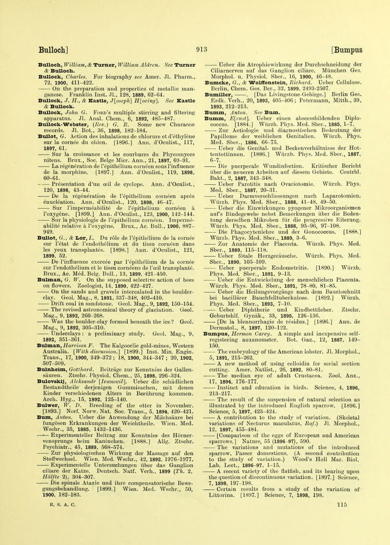 Bulloch, William, & Turner, William Aldren. See Turner & Bulloch. Bullock, Charles. For biography see Amer. Jl. Pharm., 72, 1900, 411-422. On the preparation and properties of metallic man- ganese. Franklin Inst. JL, 128, 1889, 62-64. Bullock, J. H., & Kastle, J[oseph] H[oeing]. See Kastle & BuUock. Bullock, John G. Ford's multiple stirring and filtering apparatus. Jl. Anal. Chem., 6, 1892, 485-487. Bullock-Webster, (Rev.) G. R. Some new Characea? records. Jl. Bot., 36, 1898, 182-184. Bullet, G. Action des inhalations de chlorure et d'ethylene sur la cornee du chien. [1896.] Ann. d'Oculist., 117, 1897, 61. Sur la croissance et les courbures du Phycomyces nitens. Brux., Soc. Beige Micr. Ann., 21, 1897, 69-91. La regeneration de l'epithelium corneen sous rinfluence de la morphine. [1897.] Ann. d'Oculist., 119, 1898, 60-61. Presentation d'un ceil de cyclope. Ann. d'Oculist., 120, 1898, 43-44. De la regeneration de l'epithelium corneen apres enucleation. Ann. d'Oculist., 120, 1898, 46-47. Sur l'impermeabilite de l'epithelium corneen a l'oxygene. [1899.] Aun. d'Oculist., 123, 1900, 142-144. Sur la physiologie de l'epithelium corneen. Imperme- abilite relative a l'oxygene. Brux., Ac. Bull., 1900, 887- 949. Bullot, G., & Lor, /.. Du role de l'epithelium de la cornee sur l'etat de l'endothelium et du tissu corneen dans les yeux transplantes. [1898.] Ann. d'Oculist., 121, 1899, 52. De l'influence exercee par l'epithelium de la cornee sur l'endothelium et le tissu corneens de l'ceil transplante. Brux., Ac. Med. Belg. Bull., 13, 1899, 421-450. Bulman, G. W. On the supposed selective action of bees on flowers. Zoologist, 14, 1890, 422-427. On the sands and gravels intercalated in the boulder- clay. Geol. Mag., 8, 1891, 337-348, 402-410. Drift coal in sandstone. Geol. Mag., 9, 1892, 150-154. The revised astronomical theory of glaciation. Geol. Mag., 9, 1892, 260-268. Was the boulder-clay formed beneath the ice? Geol. Mag., 9, 1892, 305-310. Underclays : a preliminary study. Geol. Mag., 9, 1892, 351-361. Bulman, Harrison F. The Kalgoorlie gold-mines, Western Australia. [With discussion.] [1899.] Inst. Min. Engin. Trans., 17, 1900, 349-372; 18, 1900, 344-347 ; 20, 1902, 507-509. Bulnheim, Gotthard. Beitrage zur Kenntniss der Gallen- sauren. Ztschr. Physiol. Chem., 25, 1898, 296-324. Bulovskij, Aleksandr [Ivanovic]. Ueber die schadlichen Bestandtheile derjenigen Gummisachen, mit denen Kinder verschiedenen Alters in Beruhrung kommen. Arch. Hyg., 15, 1892, 125-140. Bulwer, W. D. Breeding of the otter in November. [1893.] Norf. Norw. Nat. Soc. Trans., 5, 1894, 420-421. Bum, Anton. Ueber die Anwendung der Milchsaure bei fungosen Erkrankungen der Weichtheile. Wien. Med. Wschr., 35, 1885, 1432-1436. —— Experimenteller Beitrag zur Kenntniss des Horner - vensprungs beim Kaninchen. [1888.] Allg. Ztschr. Psychiatr., 45, 1889, 568-574. Zur physiologischen Wirkung der Massage auf den Stoffwechsel. Wien. Med. Wschr., 42, 1892, 1976-1977. Experimentelle Untersuchungen iiber das Ganglion ciliare der Katze. Deutsch. Natf. Verh., 1899 (Th. 2, Hiilfte 2), 304-307. Die spinale Ataxie und ihre compensatorische Bewe- gungsbehandlung. [1899.] Wien. Med. Wschr., 50, 1900, 182-183. Ueber die Atrophiewirkung der Durchschneidung der Ciliarnerven auf das Ganglion ciliare. Miinchen Ges. Morphol. u. Physiol. Sber., 16, 1900, 46-48. Bumcke, G., & Wolffenstein, Richard. Ueber Cellulose. Berlin, Chem. Ges. Ber., 32, 1899, 2493-2507. Bumiller, . [Das Livingstone-Gebirge.] Berlin Ges. Erdk. Verh., 20, 1893, 405-406; Petermann, Mitth., 39, 1893, 212-213. Bumm, Anton. See Bum. Bumm, E[imst~\. Ueber einen abscessbildendeti Diplo- coceus. [1884.] Wiirzb. Phys. Med. Sber., 1885, 1-7. Zur Aetiologie mid diagnostischen Bedeutung der Papillome der weiblichen Genitalien. Wiirzb. Phys. Med. Sber., 1886, 66-75. Ueber die Genital- und Beckenverhaltnisse der Hot- tentottinnen. [1886.] Wiirzb. Phys. Med. Sber., 1887, 6-7. Die puerperale Wundinfection. Kritischer Bericht iiber die neueren Arbeiten auf diesem Gebiete. Centrbl. Bakt., 2, 1887, 343-348. Ueber Parotitis nach Ovariotomie. Wiirzb. Phys. Med. Sber., 1887, 20-31. Ueber Darmverschliessungen nach Laparotomien. Wiirzb. Phys. Med. Sber., 1888, 41-48, 49-50. Ueber die Einwirkungen pyogener Mikroorganismen auf's Bindegewebe nebst Bernerkungen iiber die Bedeu- tung derselben Mikroben fiir die progressive Eiterung. Wiirzb. Phys. Med. Sber., 1888, 95-96, 97-108. Die Phagocytenlehre und der Gonococcus. [1888.] Wiirzb. Phys. Med. Sber., 1889, 3-6. Zur Anatomie der Placenta. Wiirzb. Phys. Med. Sber., 1889, 115-118. Ueber fotale Herzgerausche. Wiirzb. Phys. Med. Sber., 1890, 105-109. ■ Ueber puerperale Endometritis. [1890.] Wiirzb. Phys. Med. Sber., 1891, 9-13. Ueber die Entwickelung der menschlichen Placenta. Wiirzb. Phys. Med. Sber., 1891, 78-80, 81-85. Ueber die Heilungsvorgiinge nach dem Bauchschnitt bei bacillarer Bauchfelltuberkulose. [1892.] Wiirzb. Phys. Med. Sber., 1893, 7-10. Ueber Diphtherie und Kindbettfieber. Ztschr. Geburtshlf. Gynak., 33, 1895, 126-136. [De la blennorrhagie de residus.] [1896.] Ann. de Dermatol., 8, 1897, 120-122. Bumpus, Hermon Carey. A simple and inexpensive self- registering auxanometer. Bot. Gaz., 12, 1887, 149- 150. The embryology of the American lobster. Jl. Morphol., 5, 1891, 215-262. A new method of using celloidin for serial section cutting. Amer. Natlist., 26, 1892, 80-81. The median eye of adult Crustacea. Zool. Anz., 17, 1894, 176-177. Instinct and education in birds. Science, 4, 1896, 213-217. ■ The result of the suspension of natural selection as illustrated by the introduced English sparrow. [1896.] Science, 5, 1897, 423-424. A contribution to the study of variation. (Skeletal variations of Necturus maculatus, Raf.) Jl. Morphol., 12, 1897, 455-484. [Comparison of the eggs of European and American sparrows.] Nature, 55 (1896-97), 590. The variations and mutations of the introduced sparrow, Passer domesticus. (A second contribution to the study of variation.) Wood's Holl Mar. Biol. Lab. Lect., 1896-97, 1-15. A recent variety of the flatfish, and its bearing upon the question of discontinuous variation. [1897.] Science, 7, 1898, 197-198. Certain results from a study of the variation of Littorina. [1897.] Science, 7, 1898, 198. R. S. A. C. 115