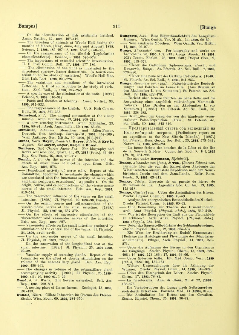 [Bunge On the identification of fish artificially hatched. Amer. Natlist., 32, 1898, 407-412. The breeding of animals at Woods Holl during the months of March, [May, June, July and August], 1898. Science, 7, 1898, 485-487 ; 8, 1898, 58-61, 850-858. On the reappearance of the tile-fish (Lopholatilus ehamseleonticeps). Science, 8, 1898, 576-578. ■ The importance of extended scientific investigation. U. S. Fish Comm. Bull., 17, 1898, 177-180. The elimination of the unfit as illustrated by the introduced sparrow, Passer domesticus. (A fourth con- tribution to the study of variation.) Wood's Holl Mar. Biol. Lab. Lect., 1898, 209-226. The variations and mutations of the introduced Littorina. A third contribution to the study of varia- tion. Zool. Bull., 1, 1898, 247-259. A specific case of the elimination of the unfit. [1898.] Science, 9, 1899, 316-317. Facts and theories of telegony. Amer. Natlist., 33, 1899, 917-922. The reappearance of the tilefish. U. S. Fish Comm Bull., 18, 1899, 321-333. Bumstead, S. J. The unequal contraction of the ciliary muscle. Arch. Ophthalm., 13, 1884, 208-212. A new centring instrument. Arch. Ophthalm., 23, 1894, 88-91 ; Arch. Augenheilk., 30, 1895, 66-68. Bumuller, Johannes. Menschen- und Affen-Femur. Deutsch. Ges. Anthrop. Corresp.-BL, 1899, 157-160; Wien Anthrop. Ges. Mitth., 30, 1900, [91]-[94]. Bunat, Karel, Bayer, Frantiiek, Bayer, Edvin, & Krejci, August. See Bayer, Bayer, Krejci & Bunat. Bunbury, {Sir) Charles James Fox. For biography and works see Geol. Soc. Quart. Jl., 43, 1887 (Proc), 39-40; Boy. Soc. Proc, 46, 1890, xiii-xiv. Bunch, J. L. On the nerves of the intestine and the effects of small doses of nicotine upon them. Brit. Ass. Bep., 1896, 976. [Functional activity of nerve cells. Beport of the Committee...appointed to investigate the changes which are associated with the functional activity of nerve cells and their peripheral extensions.] Appendix i. On the origin, course, and cell-connections of the viscero-motor nerves of the small intestine. Brit. Ass. Bep., 1897 513-514. The vasomotor influence of the vagus on the small intestine. [1898.] Jl. Physiol., 22, 1897-98, lviii-lix. On the origin, course and cell-connections of the viscero-motor nerves of the small intestine. [1898.] Jl. Physiol., 22, 1897-98, 357-379. On the effects of successive stimulation of the visceromotor and vasomotor nerves of the intestine. Brit. Ass. Bep., 1899, 897. Vaso-motor effects on the small intestine produced by stimulation of the central end of the vagus. Jl. Physiol., 24, 1899, xxvii-xxviii. On the vaso-motor nerves of the small intestine. Jl. Physiol., 24, 1899, 72-98. On the innervation of the longitudinal coat of the small intestine. [1899.] Jl. Physiol., 25, 1899-1900 22-32. Vascular supply of secreting glands. Beport of the Committee on the effect of chorda stimulation on the volume of the submaxillary gland. Brit. Ass. Bep., 1900, 458-461. The changes in volume of the submaxillary gland accompanying activity. [1900.] Jl. Physiol., 25, 1899- 1900, xii; 26, 1900-01, 1-29. Bund, J. W. Willis. The Severn watershed. Brit. Ass. Bep., 1888, 799-804. A nesting place of Larus fuscus. Zoologist, 13, 1889, 131-133. Bundle, Albert. Ciliate Infusorien im Coecum des Pferdes. Ztschr. Wiss. Zool., 60, 1895, 284-350. Bungartz, Jean. Eine Eigenthiimlichkeit des Langshan- Huhnes. Wien Ornith. Ver. Mitth., 14, 1890, 68-69. Neue asiatische Movchen. Wien Ornith. Ver. Mitth., 14, 1890, 96-97. Bunge, Alexander] von. For biography and works see Leopoldina, 26, 1890, 167, 213 ; Geogr. Jbuch., 14, 1891, 203; Termt. Kozlon., 23, 1891, 630; Dorpat Sber., 9, 1892, 359-373. *Ueber die Gattungen Siphonostegia, Benth., und Uwarowia, Bunge. St. Petersb. Ac. Sci. Bull., 7, 1840, 273-280. *Ueber eine neue Art der Gattung Pedicularis. [1840.] St. Petersb. Ac. Sci. Bull., 8, 1841, 241-253. Bunge, Alexander von (jun.). Naturhistorische Beobach- tungen und Fahrten im Lena-Delta. [Aus Briefen an den Akademiker L. von Schrenck.] St. Petersb. Ac. Sci. Bull., 29, 1884, 422-476. Bericht fiber fernere Fahrten im Lena-Delta und die Ausgrabung eines angeblich vollstandigen Mammuth- cadavers. [Aus Briefen an den Akademiker L. von Schrenck.] [1885.] St. Petersb. Ac. Sci. Bull., 30, 1886, 228-282. Brief...fiber den Gang der von der Akademie veran- stalteten Polar-Expedition. [1885.] St. Petersb. Ac. Sci. Bull., 30, 1886, 342-346. IIpe^BapHTejisHiiS OT^exTj o6i> 9Kcne^HU,in na HoBO-CH6lipCK,ie OCTpOBa. [Preliminary report on an expedition to the New Siberia Islands.] [1887.] St. Petersb., Buss. Geogr. Soc. Bull., 23, 1888, 573-591; Nature, 37, 1888, 522-523. La faune eteinte des bouches de la L^na et des iles de la Nouvelle Siberie. Congr. Int. Zool. [C. B.], 1892 (Pt. 2), 281-285. See also under Bergmann, R[einhold]. Bunge, Alexander von (jun.), & Toll, (Baron) Eduard von. Berichte fiber die von der Kaiserlichen Akademie der Wissenschaften ausgerustete Expedition nach den Neusi- birischen Inseln und dem Jana-Lande. Beitr. Buss. Beich., 3, 1887, 63-412. Bunge, Carlos. Proyecto de un puente de hierro de 25 metros de luz. Argentina Soc. Ci. An., 19, 1885, 175-218. Bunge, G[ustav] von. Ueber die Assimilation des Eisens. Ztschr. Physiol. Chem., 9, 1885, 49-59. Analyse der anorganischen Bestandtheile des Muskels. Ztschr. Physiol. Chem., 9, 1885, 60-62. Eine Bemerkung zur Theorie der Diusenfunction. Arch. Anat. Physiol. (Physiol. Abth.), 1886, 539-540. Wie ist die ^Resorption der Luft aus der Pleurahoble zu erklaren? Arch. Anat. Physiol. (Plu/siol. Abth.), 1886 (Suppl.), 184-185. Ueber das Sauerstoffbediirfniss der Schlammbewohner. Ztschr. Physiol. Chem., 12, 1888, 565-567. Ein Wort der Erwiderung an Budolf Heidenhain : [Beitrage zur Histologie und Physiologie der Diinndarm- schleimhaut]. Pfltiger, Arch. Physiol., 44, 1889, 270- 271. Ueber die Aufnahme des Eisens in den Organismus des Sauglings. Ztschr. Physiol. Chem., 13, 1889, 399- 406 ; 16, 1892, 173-186 ; 17, 1893, 63-66. ■ Ueber Siderosis bulbi. Int. Med. Congr. Verh., 1890 (Bd. 4, Abth. 10), 151-154. Weitere Untersuchungen fiber die Athmung der Wurmer. Ztschr. Physiol. Chem., 14, 1890, 318-324. Ueber den Eisengehalt der Leber. Ztschr. Physiol. Chem., 17, 1893, 78-82. La ferroterapia. Ann. di Chim., 21 & 22, [1895], 468-475. Die Veranderungen der Lunge nach Selbstmordver- such durch Ertranken. Fortschr. Med., 14 (1896), 81-88. Die Assimilation des Eisens aus den Cerealien. Ztschr. Physiol. Chem., 25, 1898, 36-47.