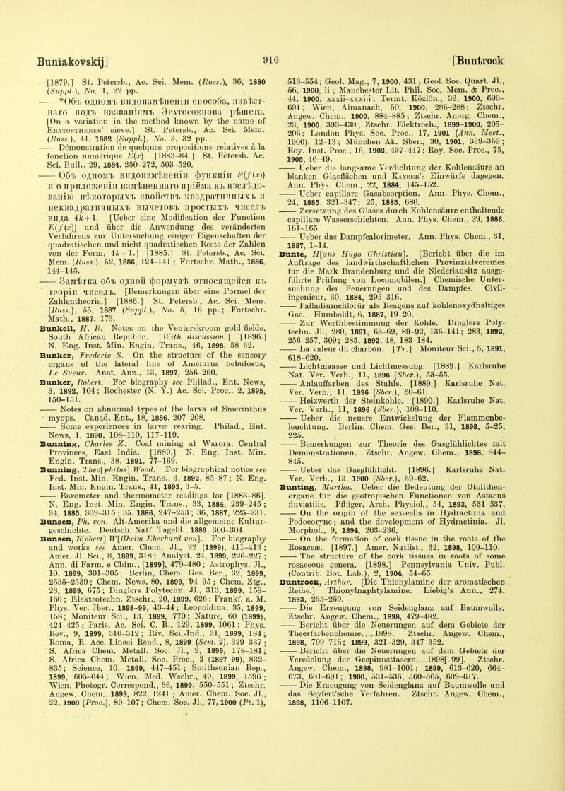 [1879.] St. Petersb., Ac. Sci. Mem. (Runs.), 36, 1880 (Supph), No. 1, 22 pp. *06t> ojlhom'i, BiijioiisMfineHin cnoco6a, HSBicT- Haro no.n.'B Ha3BaHieMi> 9pAT0C9EH0Ba piiuera. [On a variation in the method known by the name of Eratosthenes' sieve.] St. Petersb., Ac. Sci. Mem. (Russ.), 41, 1882 (Suppl,), No. 3, 32 pp. Demonstration de quelques propositions relatives a la fonction numerique E(.v). [1883-84.] St. Petersb. Ac. Sci. Bull., 29, 1884, 250-272, 503-520. ■ 06% OflHOMt B]i,non3M'ijHeHiii qSyHitiiiii E(f(x)) u o npHjioateHiH nsMtHeHHaro npiejia kt> iiscji'Bao- BaHiK) H^KOTOpHXt CBOHCTBl KBaflpaTIUIHHX'L H HeKBajipaTiiTiHHxi> bhii6tobt> iipocTHXTi Mirceji'i. BH^a 4ft+ 1. [Ueber eine Modification der Function E(f(x)) und iiber die Anwendung des veranderten Verfahrens zur Untersuchung einiger Eigenschaften der quadratischen und nicht quadratischen Reste der Zahlen von der Form, 4ft+ 1.] [1885.] St. Petersb., Ac. Sci. Mem. (Russ.), 52, 1886, 124-141 ; Fortschr. Math., 1886, 144-145. SaM^TKa 06l) OflHOft tyOpMVJI'E OTHOCflllieHCfl K1> Teopill HHCejn. [Bemerkungen fiber eine Formel der Zahlentheorie.] [1886.] St. Petersb., Ac. Sci. Mem. (Russ.), 55, 1887 (Suppl), No. 5, 16 pp.; Fortschr. Math., 1887, 173. Bunkell, H. B. Notes on the Venterskroom gold-fields, South African Bepublic. [With discussion.] [1896.] N. Eng. Inst. Min. Engin. Trans., 46, 1898, 58-62. Bunker, Frederic S. On the structure of the sensory organs of the lateral line of Ameiurus nebulosus, Le Sueur. Anat. Anz., 13, 1897, 256-260. Bunker, Robert. For biography see Philad., Ent. News, 3, 1892, 104; Rochester (N. Y.) Ac. Sci. Proc, 2, 1895, 150-151. Notes on abnormal types of the larva of Smerinthus ■ myops. Canad. Ent., 18, 1886, 207-208. Some experiences in larva? rearing. Philad., Ent. News, 1, 1890, 108-110, 117-119. Bunning, Charles Z. Coal mining at Warora, Central Provinces, East India. [1889.] N. Eng. Inst. Min. Engin. Trans., 38, 1891, 77-169. Bunning, Theo[philus] Wood. For biographical notice see Fed. Inst. Min. Engin. Trans., 3, 1892, 85-87; N. Eng. Inst. Min. Engin. Trans., 41, 1893, 3-5. Barometer and thermometer readings for [1883-86]. N. Eng. Inst. Min. Engin. Trans., 33, 1884, 239-245 ; 34, 1885, 309-315 ; 35, 1886, 247-253 ; 36, 1887, 225-231. Bunsen, Ph. von. Alt-Amerika und die allgemeine Kultur- geschichte. Deutsch. Natf. Tagebl., 1889, 300-304. Bunsen, R[obert] W\iVheVm Eberhard von]. For biography and works see Amer. Chem. JL, 22 (1899), 411-413 ; Amer. JL Sci., 8, 1899, 318; Analyst, 24, 1899, 226-227; Ann. di Farm, e Cbim., [1899], 479-480; Astrophys. JL, 10, 1899, 301-305; Berlin, Chem. Ges. Ber., 32, 1899, 2535-2539; Chem. News, 80, 1899, 94-95 ; Chem. Ztg., 23, 1899, 675; Dinglers Polytechn. JL, 313, 1899, 159- 160; Elektrotechn. Ztschr., 20, 1899, 626; Frankf. a. M. Phys. Ver. Jber., 1898-99, 43-44; Leopoldina, 35, 1899, 158; Moniteur Sci., 13, 1899, 770; Nature, 60 (1899), 424-425 ; Paris, Ac. Sci. C. R., 129, 1899, 1061; Phys. Rev., 9, 1899, 310-312; Riv. Sci.-Ind., 31, 1899, 184; Roma, R. Acc. Lincei Rend., 8, 1899 (Sem. 2), 329-337 ; S. Africa Chem. Metall. Soc. .11., 2, 1899, 178-181; S. Africa Chem. Metall. Soc. Proc, 2 (1897-99), 832- 835; Science, 10, 1899, 447-451; Smithsonian Rep., 1899, 605-644; Wien. Med. Wschr., 49, 1899, 1596; Wien, Photogr. Correspond., 36, 1899, 550-551; Ztschr. Angew. Chem., 1899, 822, 1241 ; Amer. Chem. Soc. JL, 22, 1900 (Proc), 89-107; Chem. Soc. JL, 77,1900 (Ft. 1), 513-554; Geol. Mag., 7, 1900, 431; Geol. Soc. Quart. JL, 56, 1900, li ; Manchester Lit. Phil. Soc. Mem. & Proc, 44, 1900, xxxii-xxxiii; Termt. Kozlon., 32, 1900, 690- 691; Wien, Almanach, 50, 1900, 286-288; Ztschr. Angew. Chem., 1900, 884-885; Ztschr. Anorg. Chem., 23, 1900, 393-438; Ztschr. Elektroch., 1899-1900, 205- 206; London Phys. Soc. Proc, 17, 1901 (Ann. Meet., 1900), 12-13; Mttnchen Ak. Sber., 30, 1901, 359-369; Roy. Inst. Proc, 16, 1902, 437-447; Roy. Soc. Proc, 75, 1905, 46-49. Ueber die langsame Verdichtung der Kohlensaure an blanken Glasfiachen und Kayser's Einwfirfe dagegen. Ann. Phys. Chem., 22, 1884, 145-152. Ueber capillare Gasabsorption. Ann. Phys. Chem., 24, 1885, 321-347; 25, 1885, 680. Zersetzung des Glases durch Kohlensaure enthaltende capillare Wasserschichten. Ann. Phys. Chem., 29, 1886, 161-165. Ueber das Dampfcalorimeter. Ann. Phys. Chem., 31, 1887, 1-14. Bunte, H[ans Hugo Christian]. [Bericht fiber die im Auftrage des landwirthschaftlichen Provinzialvereines fur die Mark Brandenburg und die Niederlausitz ausge- ffihrte Prfifung von Locomobilen.] Chemische Unter- suchung der Feuerungen und des Dampfes. Civil- ingenieur, 30, 1884, 295-316. Palladiumchlorttr als Reagens auf kohlenoxydhaltiges Gas. Humboldt, 6, 1887, 19-20. Zur Werthbestimmung der Kohle. Dinglers Poly- techn. JL, 280, 1891, 63-69 , 89-92, 136-141; 283, 1892, 256-257, 309; 285, 1892, 48, 183-184. La valeur du charbon. [Tr.] Moniteur Sci., 5, 1891, 618-620. Lichtmaasse und Lichtmessung. [1889.] Karlsruhe Nat. Ver. Verh., 11, 1896 (Sber.), 53-55. Anlauffarben des Stahls. [1889.] Karlsruhe Nat. Ver. Verh., 11, 1896 (Sber.), 60-61. ■ Heizwerth der Steinkohle. [1890.] Karlsruhe Nat. Ver. Verh., 11, 1896 (Sber.), 108-110. Ueber die neuere Entwickelung der Flammenbe- leuchtung. Berlin, Chem. Ges. Ber., 31, 1898, 5-25, 225. Bemerkungen zur Theorie des Gasglfihlichtes mit Demonstrationen. Ztschr. Angew. Chem., 1898, 844- 845. Ueber das Gasglfihlicht. [1896.] Karlsruhe Nat. Ver. Verb., 13, 1900 (Sber.), 59-62. Bunting, Martha. Ueber die Bedeutung der Otolithen- organe fur die geotropischen Functionen von Astacus fluviatilis. Pfltiger, Arch. Physiol., 54, 1893, 531-537. On the origin of the sex-cells in Hydractinia and Podocoryne; and the development of Hydractinia. JL MorphoL, 9, 1894, 203-236. On the formation of cork tissue in the roots of the Rosacea;. [1897.] Amer. Natlist., 32, 1898, 109-110. The structure of the cork tissues in roots of some rosaceous genera. [1898.] Pennsylvania Univ. Publ. (Contrib. Bot. Lab.), 2, 1904, 54-65. Buntrock, Arthur. [Die Thionylamine der aromatischen Reihe.] Thionylnaphtylamine. Liebig's Ann., 274, 1893, 253-259. Die Erzeugung von Seidenglanz auf Baumwolle. Ztschr. Angew. Chem., 1898, 479-482. Bericht fiber die Neuerungen auf dem Gebiete der Theerfarbenchemie 1898. Ztschr. Angew. Chem., 1898, 709-716; 1899, 321-329, 347-352. Bericht fiber die Neuerungen auf dem Gebiete der Veredelung der Gespinnstfasern....l898[-99]. Ztschr. Angew. Chem., 1898, 981-1001; 1899, 613-620, 664- 673, 681-691; 1900, 531-536, 560-565, 609-617. Die Erzeugung von Seidenglanz auf Baumwolle und das Seyfert'sche Verfahren. Ztschr. Angew. Chem., 1898, 1106-1107.