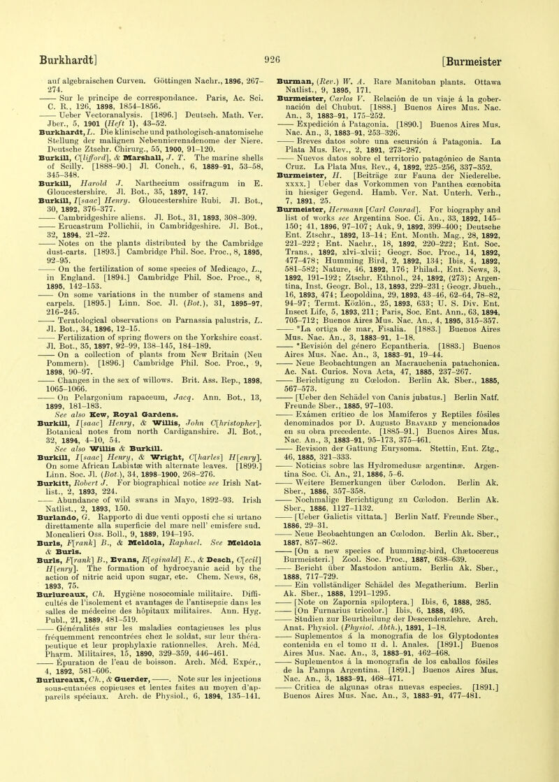 auf algebraischen Curven. Gottingen Nachr., 1896, 267- 274. Sur le principe de correspondanee. Paris, Ac. Sci. C. E., 126, 1898, 1854-1856. Ueber Vectoranalysis. [1896.] Deutsch. Math. Ver. Jber., 5, 1901 (Heft 1), 43-52. Burkhardt, L. Die klinische und pathologisch-anatomische Stellung der malignen Nebennierenadenome der Niere. Deutsche Ztschr. Chirurg., 55, 1900, 91-120. BurkiU, Clifford], & Marshall, J. T. The marine shells of Stilly. [1888-90.] Jl. Conch., 6, 1889-91, 53-58, 345-348. BurkiU, Harold J. Narthecium ossifragum in E. Gloucestershire. Jl. Bot., 35, 1897, 147. BurkiU, I[saac] Henry. Gloucestershire Kubi. Jl. Bot., 30, 1892, 376-377. Cambridgeshire aliens. Jl. Bot., 31, 1893, 308-309. Erucastrum Pollichii, in Cambridgeshire. Jl. Bot., 32, 1894, 21-22. Notes on the plants distributed by the Cambridge dust-carts. [1893.] Cambridge Phil. Soc. Proc, 8, 1895, 92-95. On the fertilization of some species of Medicago, L., in England. [1894.] Cambridge Phil. Soc. Proc, 8, 1895, 142-153. On some variations in the number of stamens and carpels. [1895.] Linn. Soc. Jl. (Bot.), 31, 1895-97, 216-245. ■ ■ Teratological observations on Parnassia palustris, L. Jl. Bot., 34, 1896, 12-15. Fertilization of spring flowers on the Yorkshire coast. Jl. Bot., 35, 1897, 92-99, 138-145, 184-189. On a collection of plants from New Britain (Neu Pommern). [1896.] Cambridge Phil. Soc. Proc, 9, 1898, 90-97. Changes in the sex of willows. Brit. Ass. Rep., 1898, 1065-1066. On Pelargonium rapaceum, J acq. Ann. Bot., 13, 1899, 181-183. See also Kew, Royal Gardens. BurkiU, I[saac] Henry, & Willis, John C[hristopher]. Botanical notes from north Cardiganshire. Jl. Bot., 32, 1894, 4-10, 54. See also WiUis & BurkiU. BurkiU, I[saac] Henry, & Wright, C[harles] H[enry]. On some African Labiatee with alternate leaves. [1899.] Linn. Soc. Jl. (Bot.), 34, 1898-1900, 268-276. Burkitt, Robert J. For biographical notice see Irish Nat- list., 2, 1893, 224. Abundance of wild swans in Mayo, 1892-93. Irish Natlist., 2, 1893, 150. Burlando, G. Rapporto di due venti opposti che si urtano direttamente alia superficie del mare nell' emisfere sud. Moncalieri Oss. Boll., 9, 1889, 194-195. Burls, F[rank] B., & Meldola, Raphael. See Meldola & Burls. Burls, F[rank~\ B., Evans, R[eginald] E., & Desch, C[ecil] H[enry]. The formation of hydrocyanic acid by the action of nitric acid upon sugar, etc. Chem. News, 68, 1893, 75. Burlureaux, Ch. Hygiene nosocomiale militaire. Diffi- cultes de l'isolement et avantages de l'antisepsie dans les salles de m^decine des hopitaux militaires. Ann. Hyg. Publ., 21, 1889, 481-519. Gen6ralit6s sur les maladies contagieuses les plus fr6quemment rencontrees chez le soldat, sur leur thti-a- peutique et leur prophylaxie rationnelles. Arch. Med. Pharm. Militaires, 15, 1890, 329-359, 446-461. Epuration de l'eau de boisson. Arch. Med. Exper., 4, 1892, 581-606. Burlureaux, Ch., & Guerder, . Note sur les injections sous-cutau6es copieuses et lentes faites au moyen d'ap- pareils sp^ciaux. Arch, de Physiol., 6, 1894, 135-141. Burman, (Rev.) W. A. Rare Manitoban plants. Ottawa Natlist., 9, 1895, 171. Burmeister, Carlos V. Relation de un viaje a la gober- naci6n del Chubut. [1888.] Buenos Aires Mus. Nac. An., 3, 1883-91, 175-252. Expedici6n a Patagonia. [1890.] Buenos Aires Mus. Nac. An., 3, 1883-91, 253-326. Breves datos sobre una escursi6n a Patagonia. La Plata Mus. Rev., 2, 1891, 273-287. Nuevos datos sobre el territorio patag6nico de Santa Cruz. La Plata Mus. Rev., 4, 1892, 225-256, 337-352. Burmeister, H. [Beitrage zur Fauna der Niederelbe. xxxx.] Ueber das Vorkommen von Panthea ccenobita in hiesiger Gegend. Hamb. Ver. Nat. Unterh. Verh., 7, 1891, 25. Burmeister, Hermann [Carl Conrad]. For biography and list of works see Argentina Soc. Ci. An., 33, 1892, 145- 150; 41, 1896, 97-107; Auk, 9, 1892, 399-400; Deutsche Ent. Ztschr., 1892, 13-14; Ent. Month. Mag., 28, 1892, 221-222; Ent. Nachr., 18, 1892, 220-222; Ent. Soc. Trans., 1892, xlvi-xlvii; Geogr. Soc. Proc, 14, 1892, 477-478; Humming Bird, 2, 1892, 134; Ibis, 4, 1892, 581-582; Nature, 46, 1892, 176; Philad., Ent. News, 3, 1892, 191-192; Ztschr. Ethnol., 24, 1892, (273); Argen- tina, Inst. Geogr. Bol., 13,1893, 229-231; Geogr. Jbuch., 16, 1893, 474; Leopoldina, 29, 1893, 43-46, 62-64, 78-82, 94-97; Termt. Kozlon., 25, 1893, 633; U. S. Div. Ent. Insect Life, 5, 1893, 211; Paris, Soc. Ent. Ann., 63, 1894, 705-712; Buenos Aires Mus. Nac. An., 4, 1895, 315-357. *La ortiga de mar, Fisalia. [1883.] Buenos Aires Mus. Nac. An., 3, 1883-91, 1-18. *Revisi6n del genero Ecpantheria. [1883.] Buenos Aires Mus. Nac. An., 3, 1883-91, 19-44. Neue Beobachtungen an Macrauchenia patachonica. Ac. Nat. Curios. Nova Acta, 47, 1885, 237-267. ■ Berichtigung zu Ccelodon. Berlin Ak. Sber., 1885, 567-573. [Ueber den Schadel von Canis jubatus.] Berlin Natf. Freunde Sber., 1885, 97-103. Examen crltico de los Mamiferos y Reptiles fosiles denominados por D. Augusto Bravard y mencionados en su obra precedente. [1885-91.] Buenos Aires Mus. Nac. An., 3, 1883-91, 95-173, 375-461. Revision der Gattung Eurysoma. Stettin, Ent. Ztg., 46, 1885, 321-333. Noticias sobre las Hydromedusae argentinse. Argen- tina Soc. Ci. An., 21, 1886, 5-6. ■ Weitere Bemerkungen uber Ccelodon. Berlin Ak. Sber., 1886, 357-358. Nochmalige Berichtigung zu Ccelodon. Berlin Ak. Sber., 1886, 1127-1132. [Ueber Galictis vittata.] Berlin Natf. Freunde Sber., 1886, 29-31. Neue Beobachtungen an Ccelodon. Berlin Ak. Sber., 1887, 857-862. [On a new species of humming-bird, Chsetocercus Burmeisteri.] Zool. Soc. Proc, 1887, 638-639. Bericht uber Mastodon antium. Berlin Ak. Sber., 1888, 717-729. Ein vollstandiger Schadel des Megatherium. Berlin Ak. Sber., 1888, 1291-1295. [Note on Zapornia spiloptera.] Ibis, 6, 1888, 285. [On Furnarius tricolor.] Ibis, 6, 1888, 495. Studien zur Beurtheilung der Descendenzlehre. Arch. Anat. Physiol. (Physiol. Abth.), 1891, 1-18. Suplementos & la monografia de los Glyptodontes contenida en el tomo n d. 1. Anales. [1891.] Buenos Aires Mus. Nac. An., 3, 1883-91, 462-468. Suplementos a la monografia de los caballos f6siles de la Pampa Argentina. [1891.] Buenos Aires Mus. Nac An., 3, 1883-91, 468-471. Critica de algunas otras nuevas especies. [1891.] Buenos Aires Mus. Nac. An., 3, 1883-91, 477-481.