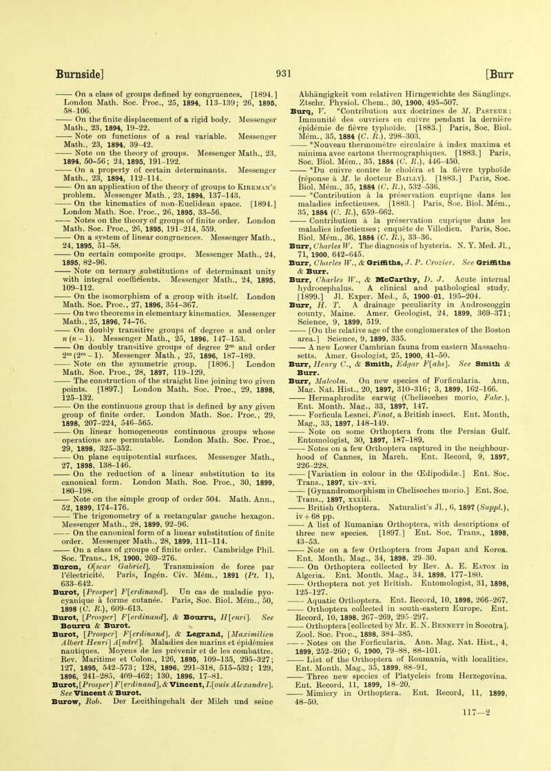 On a class of groups defined by congruences. [1894.] London Math. Soe. Proc, 25, 1894, 113-139; 26, 1895, 58-106. On the finite displacement of a rigid body. Messenger Math., 23, 1894, 19-22. Note on functions of a real variable. Messenger Math., 23, 1894, 39-42. Note on the theory of groups. Messenger Math., 23, 1894, 50-56 ; 24, 1895, 191-192. On a property of certain determinants. Messenger Math., 23, 1894, 112-114. On an application of the theory of groups to Kirkman's problem. Messenger Math., 23, 1894, 137-143. On tbe kinematics of non-Euclidean space. [1894.] London Math. Soc. Proc, 26, 1895, 33-56. Notes on the theory of groups of finite order. London Math. Soc. Proc, 26, 1895, 191-214, 559. On a system of linear congruences. Messenger Math., 24, 1895, 51-58. On certain composite groups. Messenger Math., 24, 1895, 82-96. Note on ternary substitutions of determinant unity with integral coefficients. Messenger Math., 24, 1895, 109-112. On the isomorphism of a group with itself. London Math. Soc. Proc, 27, 1896, 354-367. On two theorems in elementary kinematics. Messenger Math., 25,1896, 74-76. On doubly transitive groups of degree n and order w(w.-l). Messenger Math., 25, 1896, 147-153. On doubly transitive groups of degree 2™ and order 2»*(2m-l). Messenger Math., 25, 1896, 187-189. Note on the symmetric group. [1896.] London Math. Soc Proc, 28, 1897, 119-129. The construction of the straight line joining two given points. [1897.] London Math. Soc. Proc, 29, 1898, 125-132. On the continuous group that is defined by any given group of finite order. London Math. Soc. Proc, 29, 1898, 207-224, 546-565. On linear homogeneous continuous groups whose operations are permutable. London Math. Soc. Proc, 29, 1898, 325-352. On plane equipotential surfaces. Messenger Math., 27, 1898, 138-146. On the reduction of a linear substitution to its canonical form. London Math. Soc. Proc, 30, 1899, 180-198. Note on the simple group of order 504. Math. Ann., 52, 1899, 174-176. ■ The trigonometry of a rectangular gauche hexagon. Messenger Math., 28, 1899, 92-96. On the canonical form of a linear substitution of finite order. Messenger Math., 28, 1899, 111-114. On a class of groups of finite order. Cambridge Phil. Soc. Trans., 18, 1900, 269-276. Buron, 0[scar Gabriel]. Transmission de force par l'electricite. Paris, Ingen. Civ. Mem., 1891 (Pt. 1), 633-642. Burot, [Prosper] F[erdinand]. Un eas de maladie pyo- cyanique a forme cutanee. Paris, Soc. Biol. M6m., 50, 1898 (C. R.), 609-613. Burot, [Prosper] F[erdinand], & Bourru, H[enri]. See Bourru & Burot. v Burot, [Prosper] F[erdinand], & Legrand, [Maximilien Albert Henri] A[ndre]. Maladies des marins et epidemies nautiques. Moyens de les prevenir et de les combattre. Kev. Maritime et Colon., 126, 1895, 109-135, 295-327; 127, 1895, 542-573; 128, 1896, 291-318, 515-532; 129, 1896, 241-285 , 409-462; 130, 1896, 17-81. Burot, [Prosper] F [e-dinand], & Vincent, L[ouis A lexandre]. See Vincent & Burot. Burow, Rob. Der Lecithingehalt der Milch und seine Abhangigkeit vom relativen Hirngewichte des Sauglings. Ztschr. Physiol. Chem., 30, 1900, 495-507. Burq, V. Contribution aux doctrines de M. Pasteur : Immunity des ouvriers en cuivre pendant la derniere epidemie de fievre typhoide. [1883.] Paris, Soc Biol. Mem., 35, 1884 (C. R.), 298-303. *Nouveau thermometre circulaire a index maxima et minima avec cartons thermographiques. [1883.] Paris, Soc Biol. Mem., 35, 1884 (C. R.), 446-450. *Du cuivre contre le cholera et la fievre typhoide (reponse a M. le docteur Bailly). [1883.] Paris, Soc. Biol. Mem., 35, 1884 (C. R.), 532-536. Contribution a la preservation cuprique dans les maladies infectieuses. [1883.] Paris, Soc Biol. Mem., 35, 1884 (C. R.), 659-662. Contribution a la preservation cuprique dans les maladies infectieuses; enquete de Villedieu. Paris, Soc. Biol. Mem., 36, 1884 (C. R.), 33-36. Burr, Charles W. The diagnosis of hysteria. N. Y. Med. Jl., 71, 1900, 642-645. Burr, Charles W., & Griffiths, J. P. Crozier. See Griffiths & Burr. Burr, Charles W., & McCarthy, D. J. Acute internal hydrocephalus. A clinical and pathological study. [1899.] Jl. Exper. Med., 5, 1900-01, 195-204. Burr, H. T. A drainage peculiarity in Androscoggin county, Maine. Amer. Geologist, 24, 1899, 369-371; Science, 9, 1899, 519. [On the relative age of the conglomerates of the Boston area.] Science, 9, 1899, 335. A new Lower Cambrian fauna from eastern Massachu- setts. Amer. Geologist, 25, 1900, 41-50. Burr, Henry C, & Smith, Edgar F[ahs]. See Smith & Burr. Burr, Malcolm. On new species of Forficularia. Ann. Mag. Nat. Hist., 20, 1897, 310-316; 3, 1899, 162-166. Hermaphrodite earwig (Chelisoches morio, Fabr.). Ent. Month. Mag., 33, 1897, 147. Forficula Lesnei, Finot, a British insect. Ent. Month. Mag., 33, 1897, 148-149. ■ Note on some Orthoptera from the Persian Gulf. Entomologist, 30, 1897, 187-189. ■ • Notes on a few Orthoptera captured in the neighbour- hood of Cannes, in March. Ent. Becord, 9, 1897, 226-228. [Variation in colour in the CEdipodida?.] Ent. Soc. Trans., 1897, xiv-xvi. [Gynandromorphism in Chelisoches morio.] Ent. Soc. Trans., 1897, xxxiii. British Orthoptera. Naturalist's JL, 6, 1897 {Suppl.), iv + 68 pp. A list of Bumanian Orthoptera, with descriptions of three new species. [1897.] Ent. Soc. Trans., 1898, 43-53. Note on a few Orthoptera from Japan and Korea. Ent. Month. Mag., 34, 1898, 29-30. ■ On Orthoptera collected by Bev. A. E. Eaton in Algeria. Ent. Month. Mag., 34, 1898, 177-180. • Orthoptera not yet British. Entomologist, 31, 1898, 125-127. Aquatic Orthoptera. Ent. Becord, 10, 1898, 266-267. Orthoptera collected in south-eastern Europe. Ent. Becord, 10, 1898, 267-269, 295-297. Orthoptera [collected by Mr. E.N. Bennett in Socotra]. Zool. Soc. Proc, 1898, 384-385. Notes on the Forficularia. Ann. Mag. Nat. Hist., 4, 1899, 252-260; 6, 1900, 79-88, 88-101. List of the Orthoptera of Boumania, with localities. Ent. Month. Mag., 35, 1899, 88-91. Three new species of Platycleis from Herzegovina. Ent. Becord, 11, 1899, 18-20. Mimicry in Orthoptera. Ent. Becord, 11, 1899, 48-50. 117—2