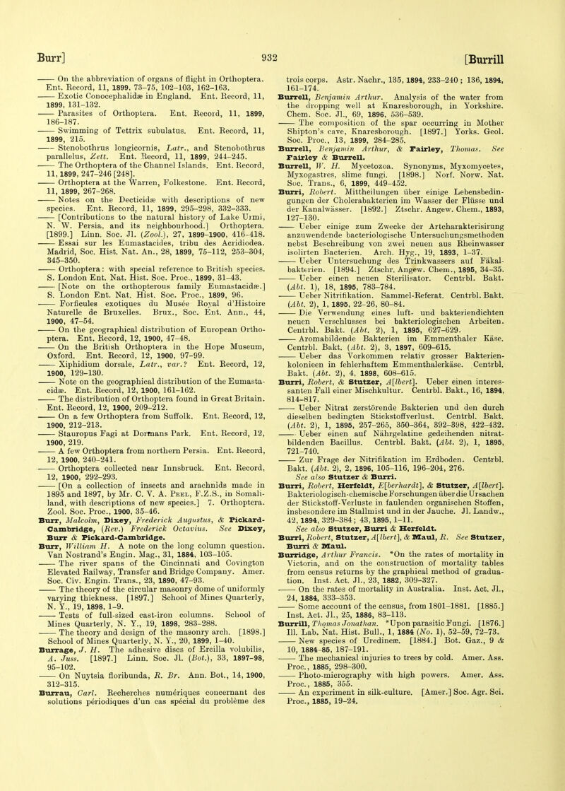 On the abbreviation of organs of flight in Orthoptera. Ent. Record, 11, 1899, 73-75, 102-103, 162-163. Exotic Conocephalidas in England. Ent. Record, 11, 1899, 131-132. Parasites of Orthoptera. Ent. Record, 11, 1899, 186-187. Swimming of Tettrix subulatus. Ent. Record, 11, 1899, 215. Stenobothrus longicornis, Latr., and Stenobothrus parallelus, Zett. Ent. Record, 11, 1899, 244-245. The Orthoptera of the Channel Islands. Ent. Record, 11,1899, 247-246 [248]. Orthoptera at the Warren, Folkestone. Ent. Record, 11, 1899, 267-268. Notes on the Deeticida? with descriptions of new species. Ent. Record, 11, 1899, 295-298, 332-333. [Contributions to the natural history of Lake Urmi, N. W. Persia, and its neighbourhood.] Orthoptera. [1899.] Linn. Soc. Jl. (Zool), 27, 1899-1900, 416-418. Essai sur les Eumastacides, tribu des Acridiodea. Madrid, Soc. Hist. Nat. An., 28, 1899, 75-112, 253-304, 345-350. Orthoptera: with special reference to British species. S. London Ent. Nat. Hist. Soc. Proc, 1899, 31-43. [Note on the orthopterous family Eumastacida?.] S. London Ent. Nat. Hist. Soc. Proc, 1899, 96. Forficules exotiques du Musee Royal d'Histoire Naturelle de Bruxelles. Brux., Soc. Ent. Ann., 44, 1900, 47-54. On the geographical distribution of European Ortho- ptera. Ent. Record, 12, 1900, 47-48. On the British Orthoptera in the Hope Museum, Oxford. Ent. Record, 12, 1900, 97-99. Xiphidium dorsale. Latr., var.? Ent. Record, 12, 1900, 129-130. Note on the geographical distribution of the Eumasta- cidffi. Ent. Record, 12, 1900, 161-162. The distribution of Orthoptera found in Great Britain. Ent. Record, 12, 1900, 209-212. On a few Orthoptera from Suffolk. Ent. Record, 12, 1900, 212-213. Stauropus Fagi at Dormans Park. Ent. Record, 12, 1900, 219. A few Orthoptera from northern Persia. Ent. Record, 12, 1900, 240-241. Orthoptera collected near Innsbruck. Ent. Record, 12, 1900, 292-293. [On a collection of insects and arachnids made in 1895 and 1897, by Mr. C. V. A. Peel, F.Z.S., in Somali- land, with descriptions of new species.] 7. Orthoptera. Zool. Soc. Proc, 1900, 35-46. Burr, Malcolm, Dixey, Frederick Augustus, &■ Fickard- Cambridge, (Rev.) Frederick Octavius. See Dixey, Burr & Fickard-Cambridge. Burr, William H. A note on the long column question. Van Nostrand's Engin. Mag., 31, 1884, 103-105. The river spans of the Cincinnati and Covington Elevated Railway, Transfer and Bridge Company. Amer. Soc. Civ. Engin. Trans., 23, 1890, 47-93. The theory of the circular masonry dome of uniformly varying thickness. [1897.] School of Mines Quarterly, N. Y., 19, 1898, 1-9. Tests of full-sized cast-iron columns. School of Mines Quarterly, N. Y., 19, 1898, 283-288. The theory and design of the masonry arch. [1898.] School of Mines Quarterly, N. Y., 20, 1899, 1-40. Burrage, J. H. The adhesive discs of Ercilla volubilis, A. Juss. [1897.] Linn. Soc. Jl. (Bot.), 33, 1897-98, 95-102. On Nuytsia floribunda, R. Br. Ann. Bot., 14, 1900, 312-315. Burrau, Carl. Reeherches num^riques concernant des solutions p^riodiques d'un cas special du probleme des trois corps. Astr. Nachr., 135, 1894, 233-240 ; 136, 1894, 161-174. Burrell, Benjamin Arthur. Analysis of the water from the dropping well at Knaresborough, in Yorkshire. Chem. Soc. Jl., 69, 1896, 536-539. The composition of the spar occurring in Mother Shipton's cave, Knaresborough. [1897.] Yorks. Geol. Soc. Proc, 13, 1899, 284-285. Burrell, Benjamin Arthur, & Fairley, Thomas. See Fairley & Burrell. Burrell, W. H. Mycetozoa. Synonyms, Myxomycetes, Myxogastres, slime fungi. [1898.] Norf. Norw. Nat. Soc. Trans., 6, 1899, 449-452. Burri, Robert. Mittheilungen iiber einige Lebensbedin- gungen der Cholerabakterien im Wasser der Fliisse und der Kanalwasser. [1892.] Ztschr. Angew. Chem., 1893, 127-130. Ueber einige zum Zwecke der Artcharakterisirung anzuwendende bacteriologische Untersuchungsmethoden nebst Beschreibung von zwei neuen aus Rheinwasser isolirten Bacterien. Arch. Hyg., 19, 1893, 1-37. Ueber Untersuchung des Trinkwassers auf Fakal- bakterien. [1894.] Ztschr. Angew. Chem., 1895, 34-35. Ueber einen neuen Sterilisator. Centrbl. Bakt. (AM. 1), 18, 1895, 783-784. Ueber Nitrifikation. Sammel-Referat. Centrbl. Bakt. (AM. 2), 1, 1895, 22-26, 80-84. —— Die Verwendung eines luft- und bakteriendichten neuen Versehlusses bei bakteriologischen Arbeiten. Centrbl. Bakt. (Abt. 2), 1, 1895, 627-629. Aromabildende Bakterien im Emmenthaler Ease. Centrbl. Bakt. (Abt. 2), 3, 1897, 609-615. Ueber das Vorkommen relativ grosser Bakterien- kolonieen in fehlerhaftem Emmenthalerkase. Centrbl. Bakt. (Abt. 2), 4, 1898, 608-615. Burri, Robert, & Stutzer, A[lbert]. Ueber einen interes- santen Fall einer Mischkultur. Centrbl. Bakt., 16, 1894, 814-817. — Ueber Nitrat zerstorende Bakterien und den durch dieselben bedingten Stickstoffverlust. Centrbl. Bakt. (Abt. 2), 1, 1895, 257-265, 350-364, 392-398, 422-432. Ueber einen auf Nahrgelatine gedeihenden nitrat- bildenden Bacillus. Centrbl. Bakt. (Abt. 2), 1, 1895, 721-740. Zur Frage der Nitrifikation im Erdboden. Centrbl. Bakt. (Abt. 2), 2, 1896, 105-116, 196-204, 276. See also Stutzer & Burri. Burri, Robert, Herfeldt, E[berhardt], & Stutzer, A[lbert]. Bakteriologisch-chemischeForschungen iiber die Ursachen der Stickstoff-Verluste in faulenden organischen Stoifen, insbesondere im Stallmist und in der Jauehe. Jl. Landw., 42, 1894, 329-384; 43,1895, 1-11. See also Stutzer, Burri & Herfeldt. Burri, Robert, Stutzer, A[lbert], & Maul, R. See Stutzer, Burri & Maul. Burridge, Arthur Francis. *On the rates of mortality in Victoria, and on the construction of mortality tables from census returns by the graphical method of gradua- tion. Inst. Act. Jl., 23, 1882, 309-327. On the rates of mortality in Australia. Inst. Act. JL, 24, 1884, 333-353. Some account of the census, from 1801-1881. [1885.] Inst. Act. JL, 25, 1886, 83-113. Burrill, Thomas Jonathan. *Upon parasitic Fungi. [1876.] 111. Lab. Nat. Hist. Bull., 1, 1884 (No. 1), 52-59, 72-73. New species of Uredine®. [1884.] Bot. Gaz., 9 & 10, 1884-85, 187-191. The mechanical injuries to trees by cold. Amer. Ass. Proc, 1885, 298-300. Photo-micrography with high powers. Amer. Ass. Proc, 1885, 355. An experiment in silk-culture. [Amer.] Soc. Agr. Sci. Proc, 1885, 19-24.