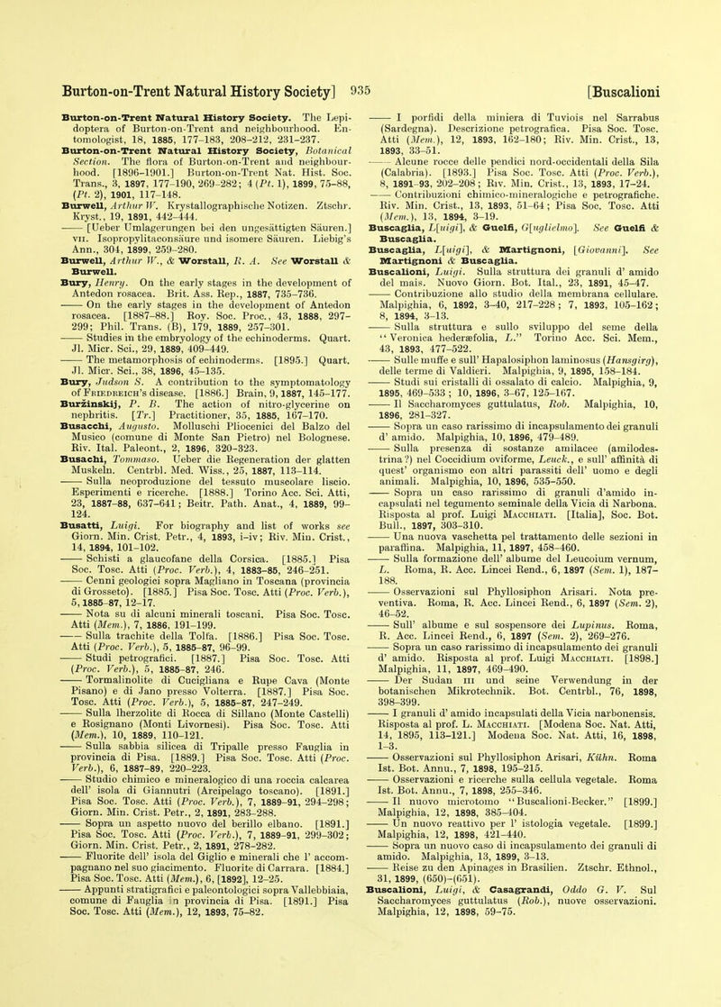 Burton-on-Trent Natural History Society. The Lepi- doptera of Burton-on-Trent and neighbourhood. En- tomologist, 18, 1885, 177-183, 208-212, 231-237. Burton-on-Trent Natural History Society, Botanical Section. The flora of Burton-on-Trent and neighbour- hood. [1896-1901.] Burton-on-Trent Nat. Hist. Soc. Trans., 3, 1897, 177-190, 269-282; 4 (Pt. 1), 1899, 75-88, {PL 2), 1901, 117-148. Burwell, Arthur W. Krystallographische Notizen. Ztschr. Kryst., 19, 1891, 442-444. [Ueber Umlagerungen bei den ungesiittigten Sauren.] vii. Isopropylitaconsaure und isomere Sauren. Liebig's Ann., 304, 1899, 259-280. Burwell, Arthur W., & Worstall, R. A. See WorstaU & Burwell. Bury, Henry. On the early stages in the development of Antedon rosacea. Brit. Ass. Rep., 1887, 735-736. On the early stages in the development of Antedon rosacea. [1887-88.] Roy. Soc. Proa, 43, 1888, 297- 299; Phil. Trans. (B), 179, 1889, 257-301. Studies in the embryology of the echinoderms. Quart. Jl. Micr. Sci., 29, 1889 , 409-449. The metamorphosis of echinoderms. [1895.] Quart. Jl. Micr. Sci., 38, 1896, 45-135. Bury, Judsnn S. A contribution to the symptomatology of Friedreich's disease. [1886.] Brain, 9,1887, 145-177. Burzinskij, P. B. The action of nitro-glycerine on nephritis. [Tr.] Practitioner, 35, 1885, 167-170. Busaccbi, Augusta. Molluschi Pliocenici del Balzo del Musico (comune di Monte San Pietro) nel Bolognese. Riv. Ital. Paleont., 2, 1896, 320-323. Busachi, Tommaso. Ueber die Regeneration der glatten Muskeln. Centrbl. Med. Wiss., 25, 1887, 113-114. Sulla neoproduzione del tessuto muscolare liscio. Esperimenti e ricerche. [1888.] Torino Acc. Sci. Atti, 23, 1887-88, 637-641; Beitr. Path. Anat., 4, 1889, 99- 124. Busatti, Luigi. For biography and list of works see Giorn. Min. Crist. Petr., 4, 1893, i-iv; Riv. Min. Crist., 14, 1894, 101-102. Schisti a glaucofane della Corsica. [1885.1 Pisa Soc. Tosc. Atti {Proc. Verb.), 4, 1883-85, 246-251. Cenni geologici sopra Magliano in Toscana (provincia di Grosseto). [1885.] Pisa Soc. Tosc. Atti {Proc. Verb.), 5,1885-87, 12-17. Nota su di aleuni minerali toscani. Pisa Soc. Tosc. Atti {Mem.), 7, 1886, 191-199. Sulla trachite della Tolfa. [1886.] Pisa Soc. Tosc. Atti (Proc. Verb.), 5, 1885-87, 96-99. ■ Studi petrografici. [1887.] Pisa Soc. Tosc. Atti {Proc. Verb.), 5, 1885-87, 246. Tormalinolite di Cucigliana e Rupe Cava (Monte Pisano) e di Jano presso Volterra. [1887.] Pisa Soc. Tosc. Atti (Proc. Verb.), 5, 1885-87, 247-249. Sulla lherzolite di Rocca di Sillano (Monte Castelli) e Rosignano (Monti Livornesi). Pisa Soc. Tosc. Atti {Mem.), 10, 1889, 110-121. Sulla sabbia silicea di Tripalle presso Fauglia in provincia di Pisa. [1889.] Pisa Soc. Tosc. Atti (Proc. Verb.), 6, 1887-89, 220-223. Studio chimico e mineralogico di una roccia calcarea dell' isola di Giannutri (Arcipelago toscano). [1891.] Pisa Soc. Tosc. Atti (Proc. Verb.), 7, 1889-91, 294-298; Giorn. Min. Crist. Petr., 2, 1891, 283-288. Sopra un aspetto nuovo del berillo elbano. [1891.] Pisa Soc. Tosc. Atti (Proc. Verb.), 7, 1889-91, 299-302; Giorn. Min. Crist. Petr., 2, 1891, 278-282. Fluorite dell' isola del Giglio e minerali che I' accom- pagnano nel suo giacimento. Fluorite di Carrara. [1884.] Pisa Soc. Tosc. Atti (Mem.), 6, [1892], 12-25. Appunti stratigrafici e paleontologici sopra Vallebbiaia, comune di Fauglia jn provincia di Pisa. [1891.] Pisa Soc. Tosc. Atti (Mem.), 12, 1893, 75-82. I porfidi della miniera di Tuviois nel Sarrabus (Sardegna). Descrizione petrografica. Pisa Soc. Tosc. Atti (Mem.), 12, 1893, 162-180; Riv. Min. Crist., 13, 1893, 33-51. Alcune rocce delle pendici nord-occidentali della Sila (Calabria). [1893.] Pisa Soc. Tosc. Atti (Proc. Verb.), 8, 1891-93, 202-208; Riv. Min. Crist., 13, 1893, 17-24. Contribuzioni chimico-mineralogiche e petrografiche. Riv. Min. Crist., 13, 1893, 51-64; Pisa Soc. Tosc. Atti (Mem.), 13, 1894, 3-19. Buscaglia, L[uigi], & Guelfi, G[uglielmo\ See Guelfi & Buscaglia. Buscaglia, L[uigi], & Martignoni, [Giovanni]. See Martignoni & Buscaglia. Buscalioni, Luigi. Sulla struttura dei granuli d' amido del mais. Nuovo Giorn. Bot. Ital., 23, 1891, 45-47. Contribuzione alio studio della membrana cellulare. Malpighia, 6, 1892, 3-40, 217-228; 7, 1893, 105-162; 8, 1894, 3-13. Sulla struttura e sullo sviluppo del seme della  Veronica hedersfolia, L. Torino Acc. Sci. Mem., 43, 1893, 477-522. Sulle muffe e sull' Hapalosiphon laminosus (Hansgirg), delle terme di Valdieri. Malpigbia, 9, 1895, 158-184. Studi sui cristalli di ossalato di calcio. Malpighia, 9, 1895, 469-533 ; 10, 1896, 3-67, 125-167. II Saccharomyces guttulatus, Rob. Malpighia, 10, 1896, 281-327. ■ Sopra un caso rarissimo di incapsulamento dei granuli d' amido. Malpighia, 10, 1896, 479-489. Sulla presenza di sostanze amilacee (amilodes- trina?) nel Coccidium oviforme, Leuck., e sull' afnnita di quest' organismo con altri parassiti dell' uomo e degli animali. Malpighia, 10, 1896, 535-550. Sopra un caso rarissimo di granuli d'amido in- capsulati nel tegumento seminale della Vicia di Narbona. Risposta al prof. Luigi Macchiati. [Italia], Soc. Bot. Bull., 1897, 303-310. Una nuova vaschetta pel trattamento delle sezioni in paraffina. Malpighia, 11, 1897, 458-460. Sulla formazione dell' albume del Leucoium vernum, L. Roma, R. Acc. Lincei Rend., 6, 1897 (Sem. 1), 187- 188. Osservazioni sul Phyllosiphon Arisari. Nota pre- ventiva. Roma, R. Acc. Lincei Rend., 6, 1897 (Sent. 2), 46-52. Sull' albume e sul sospensore dei Lupinus. Roma, R. Acc. Lincei Rend., 6, 1897 (Sem. 2), 269-276. Sopra un caso rarissimo di incapsulamento dei granuli d' amido. Risposta al prof. Luigi Macchiati. [1898.] Malpighia, 11, 1897, 469-490. Der Sudan m und seine Verwendung in der botanischen Mikrotechnik. Bot. Centrbl., 76, 1898, 398-399. I granuli d' amido incapsulati della Vicia narbonensis. Risposta al prof. L. Macchiati. [Modena Soe. Nat. Atti, 14, 1895, 113-121.] Modena Soc. Nat. Atti, 16, 1898, 1-3. Osservazioni sul Phyllosiphon Arisari, Kilhn. Roma 1st. Bot. Annu., 7, 1898, 195-215. Osservazioni e ricerche sulla eellula vegetale. Roma 1st. Bot. Annu., 7, 1898, 255-346. II nuovo microtomo  Buscalioni-Becker. [1899.] Malpighia, 12, 1898, 385-404. Un nuovo reattivo per 1' istologia vegetale. [1899.] Malpighia, 12, 1898, 421-440. Sopra un nuovo caso di incapsulamento dei granuli di amido. Malpighia, 13, 1899, 3-13. ■ Reise zu den Apinages in Brasilien. Ztschr. Ethnol., 31, 1899, (650)-(651). Buscalioni, Luigi, & Casagrandi, Oddo G. V. Sul Saccharomyces guttulatus (Rob.), nuove osservazioni. Malpighia, 12, 1898, 59-75.