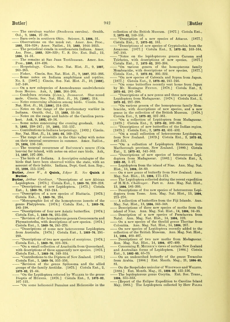 The cffirulean warbler (Dendrceca caarulea). Ornith. Ool., 9, 1884, 27-28. Barn-owls in southern Ohio. Science, 3, 1884, 31. Observations on the musk rat. Amer. Ass. Proc, 1885, 324-328; Amer. Natlist., 19, 1885, 1044-1055. The periodical cicada in southeastern Indiana. Amer. Ass. Proc, 1885, 328-329; U. S. Div. Ent. Bull., 12, 1886, 24-31. The remains at San Juan Teotihuacan. Amer. Ass. Proc, 1885, 418-420. Herpetology. Cincin. Soc. Nat. Hist. JL, 9, 1887, 263-265. Fishes. Cincin. Soc. Nat. Hist. JL, 9, 1887, 265-266. ■ Some notes on Indiana amphibians and reptiles. No. 2. [1887.] Cincin. Soc. Nat. Hist. JL, 10, [1888], 147-148. On a new subspecies of Ammodramus sandwichensis from Mexico. Auk, 5, 1888, 264-266. Condylura cristata (Linn.), Desmarest. Star-nosed mole. Cincin. Soc. Nat. Hist. Jl., 10, [1888], 214. Notes concerning albinism among birds. Cincin. Soc Nat. Hist. JL, 10, [1888], 214-216. Notes on the range of the prothonotary warbler in Indiana. Ornith. Ool., 13, 1888, 33-34. Notes on the range and habits of the Carolina parra- keet. Auk, 9, 1892, 49-56. Some notes concerning the evening grosbeak. Auk, 9, 1892, 238-247; 10, 1893, 155-157. ——Contributions to Indiana herpetology. [1892.] Cincin. Soc. Nat. Hist. JL, 14, 1891-92, 169-179. The range of crossbills in the Ohio valley with notes on their unusual occurrence in summer. Amer. Natlist., 28, 1894, 136-146. The unusual occurrence of Beunnich's murre (Uria lomvia) far inland, with notes on other rare birds. Auk, 14, 1897, 197-200. The birds of Indiana. A descriptive catalogue of the birds that have-been observed within the state, with an account of their habits. Indiana, Dept. Geol. Ann. Rep., 22, 1898, 515-1187. Butler, Amos W., & Quick, Edgar R. See Quick & Butler. Butler, Arthur Gardiner. *Descriptions of new African Lepidoptera. [1873.] Cistula Ent., 1, 1869-76, 209-218. *Descriptions of new Lepidoptera. [1873.] Cistula Ent., 1, 1869-76, 243-244. *Description of a new species of Blattaria. [1873.] Cistula Ent., 1, 1869-76, 294. *Monographic list of the homopterous insects of the genus Platypleura. [1874.] Cistula Ent., 1, 1869-76, 183-198. *Descriptions of four new Asiatic butterflies. [1874.] Cistula Ent., 1, 1869-76, 235-236. * Revision of the homopterous genera Cosmoscarta and Phymatostetha, with descriptions of new species. [1874.] Cistula Ent., 1, 1869-76, 245-270. *Descriptions of some new heterocerous Lepidoptera from Australia. [1874.] Cistula Ent., 1, 1869-76, 291- 293. *Descriptions of two new species of scorpions. [1874.] Cistula Ent., 1, 1869-76, 323-324. *On a small collection of Arachnida from Queensland, with descriptions of three apparently new species. [1875. ] Cistula Ent., 1, 1869-76, 349-354. Contributions to the Diptera of New Zealand. [1875.] Cistula Ent., 1, 1869-76, 355-356. *Bevision of the genus Spilosoma and the allied groups of the family Arctiidse. [1875.] Cistula Ent., 2, 1875-82, 21-44. *On the Lepidoptera referred by Walkee to the genus Dioptis of Hubner. [1876.] Cistula Ent., 2, 1875-82, 107-121. *On some heliconoid Danainte and Heliconidaa in the collection of the British Museum. [1877.] Cistula Ent., 2, 1875-82, 149-151. *Description of a new species of Attacus. [1877.] Cistula Ent., 2, 1875-82, 161. *Descriptions of new species of Cryptolechia from the Amazons. [1877.] Cistula Ent., 2, 1875-82, 163-164, 187-193. *Notes on the lepidopterous genera Carama and Trichetra, with descriptions of new species. [1877.] Cistula Ent., 2, 1875-82, 203-204. *On various genera of the homopterous family Membracidas, with descriptions of new species. [1877.] Cistula Ent., 2, 1875-82, 205-222. *On new species of Catocala and Sypna from Japan. [1877.] Cistula Ent., 2, 1875-82, 241-246. *On some butterflies recently sent home from Japan by Mr. Montague Fenton. [1878.] Cistula Ent., 2, 1875-82, 281-286. *Descriptions of a new genus and three new species of Lepidoptera from Madagascar. [1878.] Cistula Ent., 2, 1875-82, 297-298. *On various genera of the homopterous family Mem- bracidae, with descriptions of new species, and a new genus in the collection of the British Museum. [1878.] Cistula Ent., 2, 1875-82, 337-361. *On a collection of Lepidoptera from Madagascar. [1879.] Cistula Ent., 2, 1875-82, 389-394. *Descriptions of new butterflies of the Indian region. [1879-] Cistula Ent., 2, 1875-82, 431-432. *On a small collection of heterocerous Lepidoptera, from New Zealand. [1879.] Cistula Ent., 2, 1875-82, 487-511. *On a collection of Lepidoptera Heterocera from Marlborough province, New Zealand. [1880.] Cistula Ent., 2, 1875-82, 541-562. ^Descriptions of new species of heterocerous Lepi- doptera from Madagascar. [1882.] Cistula Ent., 3, 1882-85, 1-27. Lepidoptera from the island of Nias. Ann. Mag. Nat. Hist., 13, 1884, 58-60. On a-new genus of butterfly from New Zealand. Ann. Mag. Nat. Hist., 13, 1884, 171-173. The Lepidoptera collected during the recent expedition of H.M.S. Challenger. Part n. Ann. Mag. Nat. Hist., 13, 1884, 183-203. Descriptions of five new species of heterocerous Lepi- doptera from Yesso. Ann. Mag. Nat. Hist., 13, 1884, 273-276. A collection of butterflies from the Fiji Islands. Ann. Mag. Nat. Hist., 13, 1884, 343-348. Descriptions of three new species of moths from the island of Nias. Ann. Mag. Nat. Hist., 14, 1884, 34-35. Description of a new species of Pseudacrsea from Natal. Ann. Mag. Nat. Hist., 14, 1884, 123. On a new species of the theclid genus Theritas from Colombia. Ann. Mag. Nat. Hist., 14, 1884, 267. On new species of Lepidoptera recently added to the collection of the British Museum. Ann. Mag. Nat. Hist., 14, 1884, 403-407. Descriptions of two new moths from Madagascar. Ann. Mag. Nat. Hist., 14, 1884, 407-409. ■ Concerning E. Meyrick's views of certain New Zealand and Australian forms of Lepidoptera. [1884.] Cistula Ent., 3, 1882-85, 65-75. On an undescribed butterfly of the genus Teracolus from Arabia. [1884.] Ent. Month. Mag., 21, 1884-85, 81. On the Scopelodes unicolor of Westwood and Walker. [1884.] Ent. Month. Mag., 21, 1884-85, 155-156. The lepidopterous genus Cocytia. Ent. Soc. Trans., 1884, 351-353. [Report of the Eclipse Expedition to Caroline Island May, 1883.] The Lepidoptera collected by Herr Palisa