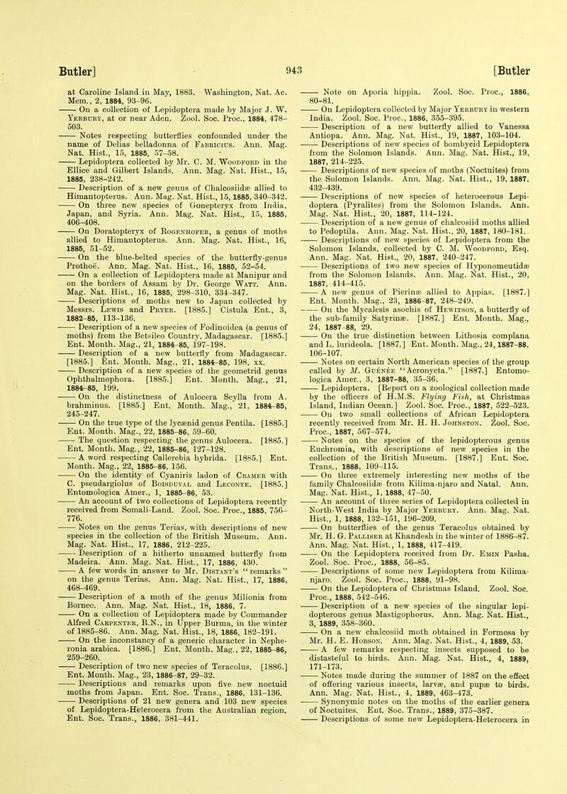 at Caroline Island in May, 1883. Washington, Nat. Ac. Mem., 2, 1884, 93-96. On a collection of Lepidoptera made by Major J. W. Yerbuky, at or near Aden. Zool. Soc. Proa, 1884, 478- 503. Notes respecting butterflies confounded under the name of Delias belladonna of Fabricius. Ann. Mag. Nat. Hist., 15, 1885, 57-58. Lepidoptera collected by Mr. C. M. Woodford in the Ellice and Gilbert Islands. Ann. Mag. Nat. Hist., 15, 1885, 238-242. Description of a new genus of Chalcosiidffi allied to Himantopterus. Ann. Mag. Nat. Hist., 15,1885, 340-342. On three new species of Gonepteryx from India, Japan, and Syria. Ann. Mag. Nat. Hist., 15, 1885, 406-408. On Doratopteryx of Rogenhofer, a genus of moths allied to Himantopterus. Ann. Mag. Nat. Hist., 16, 1885, 51-52. On the blue-belted species of the butterfly-genus Prothoe. Ann. Mag. Nat. Hist., 16, 1885, 52-54. On a collection of Lepidoptera made at Manipur and on the borders of Assam by Dr. George Watt. Ann. Mag. Nat. Hist., 16, 1885, 298-310, 334-347. Descriptions of moths new to Japan collected by Messrs. Lewis and Pryer. [1885.] Cistula Ent., 3, 1882-85, 113-136. Description of a new species of Fodinoidea (a genus of moths) from the Betsileo Country, Madagascar. [1885.] Ent. Month. Mag., 21, 1884-85, 197-198. Description of a new butterfly from Madagascar. [1885.] Ent. Month. Mag., 21, 1884-85, 198, xx. Description of a new species of the geometrid genus Ophthalmophora. [1885.] Ent. Month. Mag., 21, 1884-85, 199. On the distinctness of Aulocera Scylla from A. brahminus. [1885.] Ent. Month. Mag., 21, 1884-85, 245-247. On the true type of the lycaanid genus Pentila. [1885.] Ent. Month. Mag., 22, 1885-86, 59-60. The question respecting the genus Aulocera. [1885.] Ent. Month. Mag., 22, 1885-86, 127-128. A word respecting Callerebia hybrida. [1885.] Ent. Month. Mag., 22, 1885-86, 156. On the identity of Cyaniris ladon of Cramer with C. pseudargiolus of Boisduval and Leconte. [1885.] Entomologica Amer., 1, 1885-86, 53. ■ An account of two collections of Lepidoptera recently received from Somali-Land. Zool. Soc. Proa, 1885, 756- 776. Notes on the genus Terias, with descriptions of new species in the collection of the British Museum. Ann. Mag. Nat. Hist., 17, 1886, 212-225. Description of a hitherto unnamed butterfly from Madeira. Ann. Mag. Nat. Hist., 17, 1886, 430. A few words in answer to Mr. Distant's remarks on the genus Terias. Ann. Mag. Nat. Hist., 17, 1886, 468-469. Description of a moth of the genus Milionia from Borneo. Ann. Mag. Nat. Hist., 18, 1886, 7. On a collection of Lepidoptera made by Commander Alfred Carpenter, B.N., in Upper Burma, in the winter of 1885-86. Ann. Mag. Nat. Hist., 18, 1886, 182-191. On the inconstancy of a generic character in Nephe- ronia arabica. [1886.] Ent. Month. Mag., 22, 1885-86, 259-260. Description of two new species of Teracolus. [1886.] Ent. Month. Mag., 23, 1886-87, 29-32. Descriptions and remarks upon five new noctuid moths from Japan. Ent. Soc. Trans., 1886, 131-136. Descriptions of 21 new genera and 103 new species of Lepidoptera-He'erocera from the Australian region. Ent. Soc. Trans., 1886, 381-441. Note on Aporia hippia. Zool. Soc. Proa, 1886, 80-81. On Lepidoptera collected by Major Yerbury in western India. Zool. Soc. Proa, 1886, 355-395. Description of a new butterfly allied to Vanessa Antiopa. Ann. Mag. Nat. Hist., 19, 1887, 103-104. ■ Descriptions of new species of bombycid Lepidoptera from the Solomon Islands. Ann. Mag. Nat. Hist., 19, 1887, 214-225. Descriptions of new species of moths (Noctuites) from the Solomon Islands. Ann. Mag. Nat. Hist., 19, 1887, 432-439. Descriptions of new species of heterocerous Lepi- doptera (Pyralites) from the Solomon Islands. Ann. Mag. Nat. Hist., 20, 1887, 114-124. Description of a new genus of chalcosiid moths allied to Pedoptila. Ann. Mag. Nat. Hist., 20, 1887, 180-181. Descriptions of new species of Lepidoptera from the Solomon Islands, collected by C. M. Woodford, Esq. Ann. Mag. Nat. Hist., 20, 1887, 240-247. Descriptions of two new species of Hyponomeutidas from the Solomon Islands. Ann. Mag. Nat. Hist., 20, 1887, 414-415. A new genus of Pierinae allied to Appias. [1887.] Ent. Month. Mag., 23, 1886-87, 248-249. On the Mycalesis asochis of Hewitson, a butterfly of the sub-family Satyrinse. [1887.] Ent. Month. Mag., 24, 1887-88, 29. ■ On the true distinction between Lithosia complana and L. lurideola. [1887.] Ent. Month. Mag., 24, 1887-88, 106-107. Notes on certain North American species of the group called by M. Guenee Acronycta. [1887.] Entomo- logica Amer., 3, 1887-88, 35-36. Lepidoptera. [Report on a zoological collection made by the officers of H.M.S. Flying Fish, at Christmas Island, Indian Ocean.] Zool. Soc. Proa, 1887, 522-523. On two small collections of African Lepidoptera recently received from Mr. H. H. Johnston. Zool. Soc. Proa, 1887, 567-574. Notes on the species of the lepidopterous genus Euchromia, with descriptions of new species in the collection of the British Museum. [1887.] Ent. Soc. Trans., 1888, 109-115. On three extremely interesting new moths of the family Chalcosiidse from Kilima-njaro and Natal. Ann. Mag. Nat. Hist., 1, 1888, 47-50. ■ An account of three series of Lepidoptera collected in North-West India by Major Yerbury. Ann. Mag. Nat. Hist., 1, 1888, 132-151, 196-209. On butterflies of the genus Teracolus obtained by Mr. H. G. Palliser at Khandesh in the winter of 1886-87. Ann. Mag. Nat. Hist., 1, 1888, 417-419. On the Lepidoptera received from Dr. Emin Pasha. Zool. Soc. Proa, 1888, 56-85. ■ Descriptions of some new Lepidoptera from Kilima- njaro. Zool. Soc. Proa, 1888, 91-98. On the Lepidoptera of Christmas Island. Zool. Soc. Proa, 1888, 542-546. Description of a new species of the singular lepi- dopterous genus Mastigophorus. Ann. Mag. Nat. Hist., 3, 1889, 358-360. On a new chalcosiid moth obtained in Formosa by Mr. H. E. Hobson. Ann. Mag. Nat. Hist., 4, 1889, 53. A few remarks respecting insects supposed to be distasteful to birds. Ann. Mag. Nat. Hist., 4, 1889, 171-173. ■ Notes made during the summer of 1887 on the effect of offering various insects, larva?, and pupas to birds. Ann. Mag. Nat. Hist., 4, 1889, 463-473. Synonymic notes on the moths of the earlier genera of Noctuites. Ent. Soc. Trans., 1889, 375-387. Descriptions of some new Lepidoptera-Heterocera in