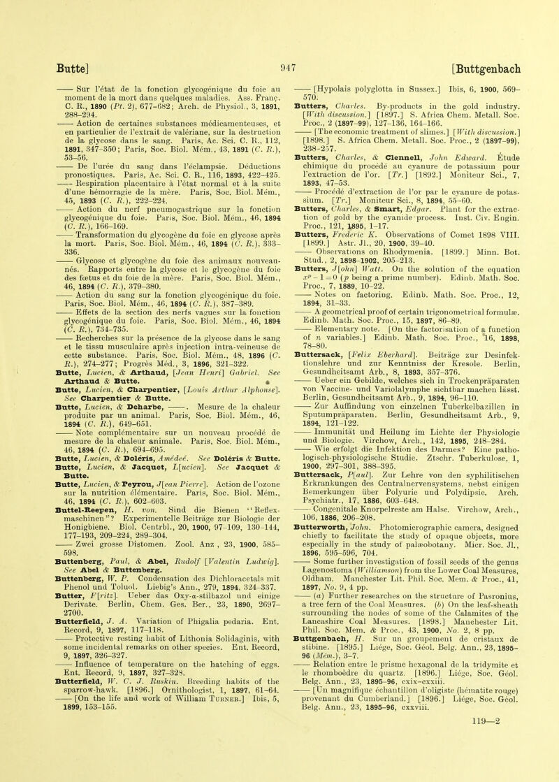 Sur l'etat de la fonction glycogenique du foie au moment de la mort dans quelques maladies. Ass. Fran?. C. E., 1890 (Pt. 2), 677-682; Arch, de Physiol., 3, 1891, 288-294. Action de certaines substances medicamenteuses, et en particulier de l'extrait de valeriane, sur la destruction de la glycose dans le sang. Paris, Ac. Sci. C. E., 112, 1891, 347-350; Paris, Soc. Biol. Mem., 43, 1891 (C. R.), 53-56. De Puree du sang dans Peclampsie. Deductions pronostiques. Paris, Ac. Sci. C. E., 116, 1893, 422-425. Eespiration placentaire a l'etat normal et a la suite d'une hemorragie de la mere. Paris, Soc. Biol. Mem., 45, 1893 (C. R.), 222-224. Action du nerf pneumogastrique sur la fonction glycogenique du foie. Paris, Soc. Biol. Mem., 46, 1894 (C. R.), 166-169. Transformation du glycogene du foie en glycose apres la mort. Paris, Soc. Biol. Mem., 46, 1894 (G. R.), 333- 336. Glycose et glycogene du foie des animaux nouveau- nes. Eapports entre la glycose et le glycogene du foie des foetus et du foie de la mere. Paris, Soc. Biol. Mem., 46, 1894 (C. R.), 379-380. Action du sang sur la fonction glycogenique du foie. Paris, Soc. Biol. Mem., 46, 1894 [C. R.), 387-389. Effets de la section des nerfs vagues sur la fonction glycogenique du foie. Paris, Soc. Biol. Mem., 46, 1894 (C. R.), 734-735. Becherches sur la presence de la glycose dans le sang et le tissu musculaire apres injection intra-veineuse de cette substance. Paris, Soc. Biol. Mem., 48, 1896 ((7. R.), 274-277; Progres Med., 3, 1896, 321-322. Butte, Lucien, & Artbaud, [Jean Henri] Gabriel. See Arthaud & Butte. « Butte, Lucien, & Cbarpentier, [Louis Arthur Alphonse]. See Charpentier & Butte. Butte, Lucien, & Deharbe, . Mesure de la chaleur produite par un animal. Paris, Soc. Biol. Mem., 46, 1894 (C. R.), 649-651. Note complementaire sur un nouveau procede de mesure de la chaleur animale. Paris, Soc. Biol. Mem., 46, 1894 (C. R.), 694-695. Butte, Lucien, & Doleris, Amedee. See Doleris & Butte. Butte, Lucien, & Jacquet, L[ucien]. See Jacquet & Butte. Butte, Lucien, & Peyrou, J[ean Pierre]. Action de Fozone sur la nutrition elementaire. Paris, Soc. Biol. Mem., 46, 1894 (C. R.), 602-603. Buttel-Reepen, H. von. Sind die Bienen Beflex- maschinen  ? Experimented Beitrage zur Biologie der Honigbiene. Biol. Centrbl., 20, 1900, 97-109, 130-144, 177-193, 209-224, 289-304. Zwei grosse Distomen. Zool. Anz , 23, 1900, 585- 598. Buttenberg, Paul, & Abel, Rudolf [Valentin Ludioig]. See Abel & Buttenberg. Buttenberg, W. P. Condensation des Dichloracetals mit Phenol und Toluol. Liebig's Ann., 279, 1894, 324-337. Butter, F[ritz]. Ueber das Oxy-a-stilbazol und einige Derivate. Berlin, Chem. Ges. Ber., 23, 1890, 2697- 2700. Butter field, J. A. Variation of Phigalia pedaria. Ent. Eecord, 9, 1897, 117-118. Protective resting habit of Lithonia Solidaginis, with some incidental remarks on other species. Ent. Eecord, 9, 1897, 326-327. Influence of temperature on the hatching of eggs. Ent. Eecord, 9, 1897, 327-328. Butterfield, W. C. J. Ruskin. Breeding habits of the sparrow-hawk. [1896.] Ornithologist, 1, 1897, 61-64. [On the life and work of William Turner.] Ibis, 5, 1899, 153-155. [Hypolais polyglotta in Sussex.] Ibis, 6, 1900, 569- 570. Butters, Charles. By-products in the gold industry. [With discussion.] [1897.] S. Africa Chem. Metall. Soc. Proa, 2 (1897-99), 127-136, 164-166. [The economic treatment of slimes.] [With discussion.] [1898.] S. Africa Chem. Metall. Soc. Proa, 2 (1897-99), 238-257. Butters, Charles, & Clennell, John Edtoard. Etude chimique du procede au cyanure de potassium pour l'extraction de For. [Tr.] [1892.] Moniteur Sci., 7, 1893, 47-53. Procede d'extraction de For par le cyanure de potas- sium. [Tr.] Moniteur Sci., 8, 1894, 55-60. Butters, Charles, & Smart, Edgar. Plant for the extrac- tion of gold by the cyanide process. Inst. Civ. Engin. Proa, 121, 1895, 1-17. Butters, Frederic K. Observations of Comet 1898 VIII. [1899.] Astr. Jl., 20, 1900, 39-40. Observations on Ehodymenia. [1899.] Minn. Bot. Stud., 2, 1898-1902, 205-213. Butters, J[ohn] Watt. On the solution of the equation xf - 1 = 0 (p being a prime number). Edinb. Math. Soc. Proa, 7, 1889, 10-22. Notes on factoring. Edinb. Math. Soc. Proa, 12, 1894, 31-33. A geometrical proof of certain trigonometrical formula?. Edinb. Math. Soc. Proa, 15, 1897, 86-89. Elementary note. [On the factorisation of a function of n variables.] Edinb. Math. Soc. Proa, 16, 1898, 78-80. Buttersack, [Felix Eberhard]. Beitrage zur Desinfek- tionslehre und zur Kenntniss der Kresole. Berlin, Gesundheitsamt Arb., 8, 1893, 357-376. Ueber ein Gebilde, welches sich in Trockenpriiparaten von Vaccine- und Variolalymphe sichtbar machen liisst. Berlin, Gesundheitsamt Arb., 9, 1894, 96-110. Zur Auffindung von einzelnen Tuberkelbazillen in Sputumpraparaten. Berlin, Gesundheitsamt Arb., 9, 1894, 121-122. Immunitat und Heilung im Lichte der Physiologie und Biologie. Virchow, Arch., 142, 1895, 248-284. Wie erfolgt die Infektion des Darmes? Eine patho- logisch-physiologische Studie. Ztschr. Tuberkulose, 1, 1900, 297-301, 388-395. Buttersack, P[aul]. Zur Lehre von den syphilitischen Erkrankungen des Centralnervensystems, nebst einigen Bemerkungen iiber Polyurie und Polydipsie. Arch. Psychiatr., 17, 1886, 603-648. Congenitale Knorpelreste am Halse. Virchow, Arch., 106, 1886, 206-208. Butterworth, John. Photomicrographic camera, designed chiefly to facilitate the study of opaque objects, more especially in the study of palseobotany. Micr. Soc. Jl., 1896, 595-596, 704. Some further investigation of fossil seeds of the genus Lagenostoma (Williamson) from the Lower Coal Measures, Oldham. Manchester Lit. Phil. Soc. Mem. & Proa, 41, 1897, No. 9, 4 pp. (a) Further researches on the structure of Pasronius, a tree fern of the Coal Measures, (b) On the leaf-sheath surrounding the nodes of some of the Calamites of the Lancashire Coal Measures. [1898.] Manchester Lit. Phil. Soc. Mem. & Proa, 43, 1900, No. 2, 8 pp. Buttgenbacb, H. Sur un groupement de cristaux de stibine. [1895.] Liege, Soc. Geol. Belg. Ann., 23,1895- 96 [Mem.), 3-7. Eelation entre le prisme hexagonal de la tridymite et le rhomboedre du quartz. [1896.] Liege, Soc. Geol. Belg. Ann., 23, 1895-96, cxix-exxiii. [Un magnifique ecbantillon d'oligiste (hematite rouge) provenant du Cumberland.] [1896.] Liege, Soc. Geol. Belg. Ann., 23, 1895-96, exxviii. 119—2