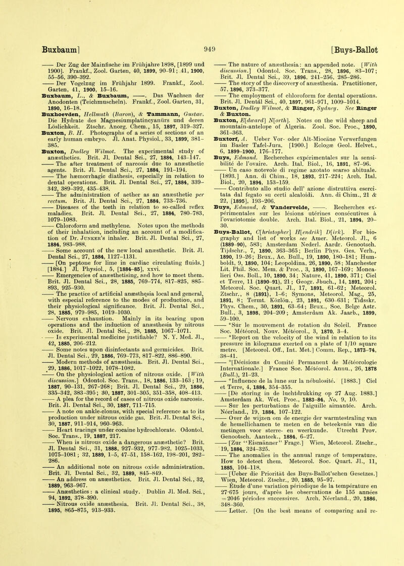 Der Zug der Mainfische im Friihjahre 1898, [1899 und 1900]. Frankf., Zool. Garten, 40, 1899, 90-91; 41, 1900, 55-56, 390-392. Der Vogelzug im Fruhjahr 1899. Frankf., Zool. Garten, 41, 1900, 15-16. Buxbaum, L., &. Buxbaum, . Das Wachsen der Anodonten (Teichmuscheln). Frankf., Zool. Garten, 31, 1890, 16-18. Buxhoevden, Hellmuth (Baron), & Tammann, Gustav. Die Hydrate des Magnesiumplatincyaniirs und deren Loslichkeit. Ztschr. Anorg. Chem., 15, 1897, 319-327. Buxton, B. H. Photographs of a series of sections of an early human embryo. Jl. Anat. Physiol., 33, 1899, 381- 385. Buxton, Dudley Wilmot. The experimental study of anaesthetics. Brit. Jl. Dental Sci., 27, 1884, 143-147. The after treatment of narcosis due to anaesthetic agents. Brit. Jl. Dental Sci., 27, 1884, 191-194. The haemorrhagic diathesis, especially in relation to dental operations. Brit. Jl. Dental Sci., 27, 1884, 339- 342, 389-392, 435-438. The administration of aether as an anaasthetic per rectum. Brit. Jl. Dental Sci., 27, 1884, 733-736. Diseases of the teeth in relation to so-called reflex maladies. Brit. Jl. Dental Sci., 27, 1884, 780-783, 1079-1083. Chloroform and methylene. Notes upon the methods of their inhalation, including an account of a modifica- tion of Dr. Junker's inhaler. Brit. Jl. Dental Sci., 27, 1884, 983-988. Some account of the new local anaasthetic. Brit. Jl. Dental Sci., 27, 1884, 1127-1131. [On peptone for lime in cardiac circulating fluids.] [1884.] Jl. Physiol., 5, [1884-85], xxvi. Emergencies of anaesthetising, and how to meet them. Brit. Jl. Dental Sci., 28, 1885, 769-774, 817-825, 885- 893, 925-930. The practice of artificial anaesthesia local and general, with especial reference to the modes of production, and their physiological significance. Brit. Jl. Dental Sci., 28, 1885, 979-985, 1019-1030. Nervous exhaustion. Mainly in its bearing upon operations and the induction of anaesthesia by nitrous oxide. Brit. Jl. Dental Sci., 28, 1885, 1067-1071. ■ Is experimental medicine justifiable? N. Y. Med. JL, 42, 1885, 206-212. Some notes upon disinfectants and germicides. Brit. Jl. Dental Sci., 29, 1886, 769-773, 817-822, 886-890. Modern methods of anaesthesia. Brit. Jl. Dental Sci., .29, 1886, 1017-1022, 1078-1082. —-— On the physiological action of nitrous oxide. [With discussion.] Odontol. Soc. Trans., 18, 1886, 133-163; 19, 1887, 90-131, 267-268; Brit. Jl. Dental Sci., 29, 1886, 335-342, 383-395; 30, 1887, 301-305, 351-358, 408-413. A plea for the record of cases of nitrous oxide narcosis. Brit. Jl. Dental Sci., 30, 1887, 711-715. A note on ankle-clonus, with special reference as to its production under nitrous oxide gas. Brit. Jl. Dental Sci., 30, 1887, 911-914, 960-963. Heart tracings under cocaine hydrochlorate. Odontol. Soc. Trans., 19, 1887, 217. When is nitrous oxide a dangerous anaasthetic? Brit. Jl. Dental Sci., 31, 1888, 927-932, 977-982, 1025-1033, 1075-1081; 32, 1889, 1-5, 47-51, 158-162, 198-201, 282- 286. An additional note on nitrous oxide administration. Brit. Jl. Dental Sci., 32, 1889, 845-849. An address on anaesthetics. Brit. Jl. Dental Sci., 32, 1889, 963-967. Anaesthetics: a clinical study. Dublin Jl. Med. Sci., 94, 1892, 378-390. Nitrous oxide anaesthesia. Brit. Jl. Dental Sci., 38, 1895, 865-875, 913-933. The nature of anaesthesia: an appended note. [With discussion.] Odontol. Soc. Trans., 28, 1896, 83-107; Brit. Jl. Dental Sci., 39, 1896, 241-256, 285-286. The story of the discovery of anaesthesia. Practitioner, 57, 1896, 373-377. The employment of chloroform for dental operations. Brit. Jl. Dental Sci., 40, 1897, 961-971, 1009-1014. Buxton, Dudley Wilmot, & Binger, Sydney. See Binger & Buxton. Buxton, E[dward] N[orth]. Notes on the wild sheep and mountain-antelope of Algeria. Zool. Soc. Proa, 1890, 361-363. Buxtorf, A. Ueber Vor- oder Alt-Miocime Verwerfungen im Basler Tafel-Jura. [1900.] Eclogaa Geol. Helvet., 6, 1899-1900, 176-177. Buys, Edmond. Recherches experimentales sur la sensi- bilite de l'ovaire. Arch. Ital. Biol., 16, 1891, 87-96. Un caso notevole di regime azotato scarso abituale. [1893.] Ann. di Chim., 18, 1893, 217-224; Arch. Ital. Biol., 20, 1894, 153-159. Contributo alio studio dell' azione distruttiva eserci- tata dal fegato su certi alcaloidi. Ann. di Chim., 21 & 22, [1895], 193-206. Buys, Edmond, & Vandervelde, . Becherches ex- perimentales sur les lesions ut^rines consecutives a Tovariotomie double. Arch. Ital. Biol., 21, 1894, 20- 30. Buys-Ballot, C[hristopher] H[endrik] D[irk]. For bio- graphy and list of works see Amer. Meteorol. Jl., 6 (1889-90), 583; Amsterdam Nederl. Aardr. Genootsch. Tijdschr., 7, 1890, 363-365; Berlin Phys. Ges. Verh., 1890, 19-26; Brux., Ac. Bull., 19, 1890, 180-181; Hum- boldt, 9, 1890, 104; Leopoldina, 26,1890, 58; Manchester Lit. Phil. Soc. Mem. & Proc., 3, 1890, 167-169; Monca- lieri Oss. Boll., 10, 1890, 34; Nature, 41, 1890, 371; Ciel et Terre, 11 (1890-91), 21; Geogr. Jbuch., 14, 1891, 204; Meteorol. Soc. Quart. JL, 17, 1891, 61-62; Meteorol. Ztschr., 8 (1891), 1-6; Symons, Meteorol. Mag., 25, 1891, 8; Termt. Kozlon., 23, 1891, 630-631; Tidsskr. Phys. Chem., 30, 1891, 63-64; Brux., Soc. Beige Astr. Bull., 3, 1898, 204-209; Amsterdam Ak. Jaarb., 1899, 59-100. *Siir le mouvement de rotation du Soleil. France Soc. Meteorol. Nouv. Meteorol., 3, 1870, 3-4. *Report on the velocity of the wind in relation to its pressure in kilograms exerted on a plate of 1/10 square metre. [Meteorol. Off., Int. Met.] Comm. Rep., 1873-74, 38-41. ——- [Decisions du Comite Permanent de Meteorologie Internationale.] France Soc. Meteorol. Anuu., 26, 1878 (Bull.), 21-23. *Influenee de la lune sur la nebulosite. [1883.] Ciel et Terre, 4, 1884, 354-355. [De storing in de luchtdrukking op 27 Aug. 1883.] Amsterdam Ak. Wet. Proc, 1883-84, No. 9, 10. Sur les perturbations de l'aiguille aimant6e. Arch. Neerland., 19, 1884, 107-122. Over de wijzen om de energie der warmtestraling van de hemellichamen te meten en de beteekenis van die metingen voor sterre- en weerkunde. Utrecht Prov. Genootsch. Aanteek., 1884, 6-27. • [Zur Eismiinner Frage.] Wien, Meteorol. Ztschr., 19, 1884, 324-325. The anomalies in the annual range of temperature. How to detect them. Meteorol. Soc. Quart. JL, 11, 1885, 104-118. [Ueber die Prioritat des Buys-Ballot'schen Gesetzes.] Wien, Meteorol. Ztschr., 20, 1885, 95-97. Etude d'une variation periodique de la temperature en 27-675 jours, d'apres les observations de 155 annees = 2046 pdriodes successives. Arch. Neerland., 20, 1886, 348-360. Letter. [On the best means of comparing and re-