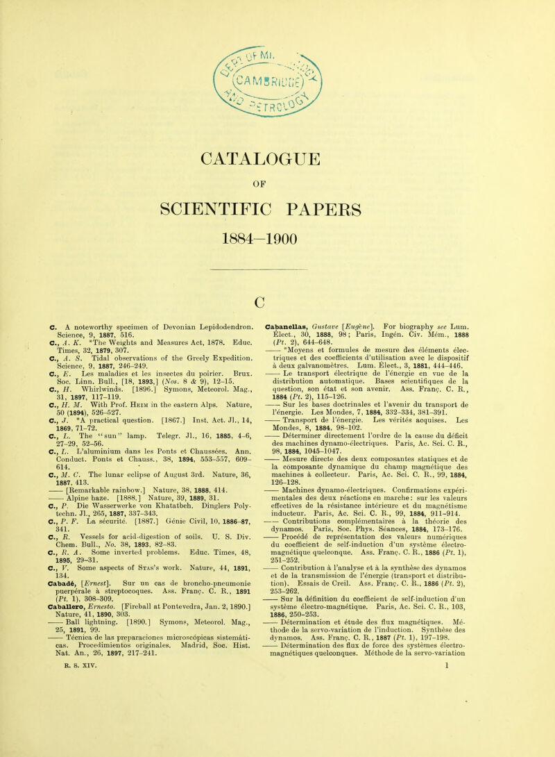 OF SCIENTIFIC PAPERS 1884-1900 C C. A noteworthy specimen of Devonian Lepidodendron. Science, 9, 1887, 516. C, A. K. *The Weights and Measures Act, 1878. Educ. Times, 32, 1879, 307. C, A. S. Tidal observations of the Greely Expedition. Science, 9, 1887, 246-249. C, E. Les maladies et les insectes du poirier. Brux. Soc. Linn. Bull., [18, 1893,] {Nos. 8 & 9), 12-15. C, H. Whirlwinds. [1896.] Symons, Meteorol. Mag., 31, 1897, 117-119. C, H. M. With Prof. Heim in the eastern Alps. Nature, 50 (1894), 526-527. C, J. *A practical question. [1867.] Inst. Act. JL, 14, 1869, 71-72. C, L. The sun lamp. Telegr. Jl., 16, 1885, 4-6, 27-29, 52-56. C, L. L'aluminium dans les Fonts et Chaussees. Ann. Conduct. Fonts et Chauss., 38, 1894, 553-557, 609- 614. C, M. C. The lunar eclipse of August 3rd. Nature, 36, 1887, 413. [Eemarkable rainbow.] Nature, 38, 1888, 414. Alpine haze. [1888.] Nature, 39, 1889, 31. C, P. Die Wasserwerke von Khatatbeh. Dinglers Poly- techn. Jl., 265, 1887, 337-343. C, P. F. La securite. [1887.] Genie Civil, 10, 1886-87, 341. C, R. Vessels for acid-digestion of soils. U. S. Div. Chem. Bull., No. 38, 1893, 82-83. C., R. A. Some inverted problems. Educ. Times, 48, 1895, 29-31. C, V. Some aspects of Stas's work. Nature, 44, 1891, 134. Cabad^, [Ernest]. Sur un cas de broncho-pneumonie puerp^rale a streptocoques. Ass. Franij. C. R., 1891 {Pt. 1), 308-309. Caballero, Ernesto. [Fireball at Pontevedra, Jan. 2,1890.] Nature, 41, 1890, 303. Ball lightning. [1890.] Symons, Meteorol. Mag., 25, 1891, 99. T^cnica de las preparaciones microscopicas sistemati- cas. Frocedimientos originales. Madrid, Soc. Hist. Nat. An., 26, 1897, 217-241. Cabanellas, Gtistave [Eugene]. For biography see Lum. Elect., 30, 1888, 98; Paris, Ing^n. Civ. Mem., 1888 {Pt. 2), 644-648. *Moyens et formules de mesure des elements elec- triques et des coefHcients d'utilisation avec le dispositif a deux galvanometres. Lum. Elect., 3, 1881, 444-446. Le transport electrique de I'energie en vue de la distribution automatique. Bases scientifiques de la question, son etat et son avenir. Ass. Fran^. C. R., 1884 (Pt. 2), 115-126. Sur les bases doctrinales et I'avenir du transport de I'energie. Les Mondes, 7, 1884, 332-334, 381-391. Transport de I'energie. Les Veritas acquises. Les Mondes, 8, 1884, 98-102. Determiner directement I'ordre de la cause du deficit des machines dynamo-electriques. Paris, Ac. Sci. C. E., 98, 1884, 1045-1047. Mesure directe des deux composantes statiques et de la composante dynamique du champ magnetique des machines a collecteur. Paris, Ac. Sci. C. E., 99, 1884, 126-128. Machines dynamo-electriques. Confirmations experi- mentales des deux reactions en marche: sur les valeurs effectives de la resistance interieure et du magnetisme inducteur. Paris, Ac. Sci. C. E., 99, 1884, 911-914. Contributions compMrnentaires a la theorie des dynamos. Paris, Soc. Phys. Seances, 1884, 173-176. Proc^de de representation des valeurs numeriques du coefficient de self-induction d'un systeme electro- magnetique quelconque. Ass. Franp. C. E., 1886 {Pt. 1), 251-252. Contribution a I'analyse et a la synthase des dynamos et de la transmission de I'energie (transport et distribu- tion). Essais de Creil. Ass. Franp. C. E., 1886 {Pt. 2), 253-262. Sur la definition du coefficient de self-induction d'un systeme electro-magnetique. Paris, Ac. Sci. C. R., 103, 1886, 250-253. Determination et etude des flux magnetiques. Me- thode de la servo-variation de I'induction. Synthese des dynamos. Ass. Fran?. C. E., 1887 {Pt. 1), 197-198. Determination des flux de force des systemes eiectro- magnetiques quelconques. Methode de la servo-variation