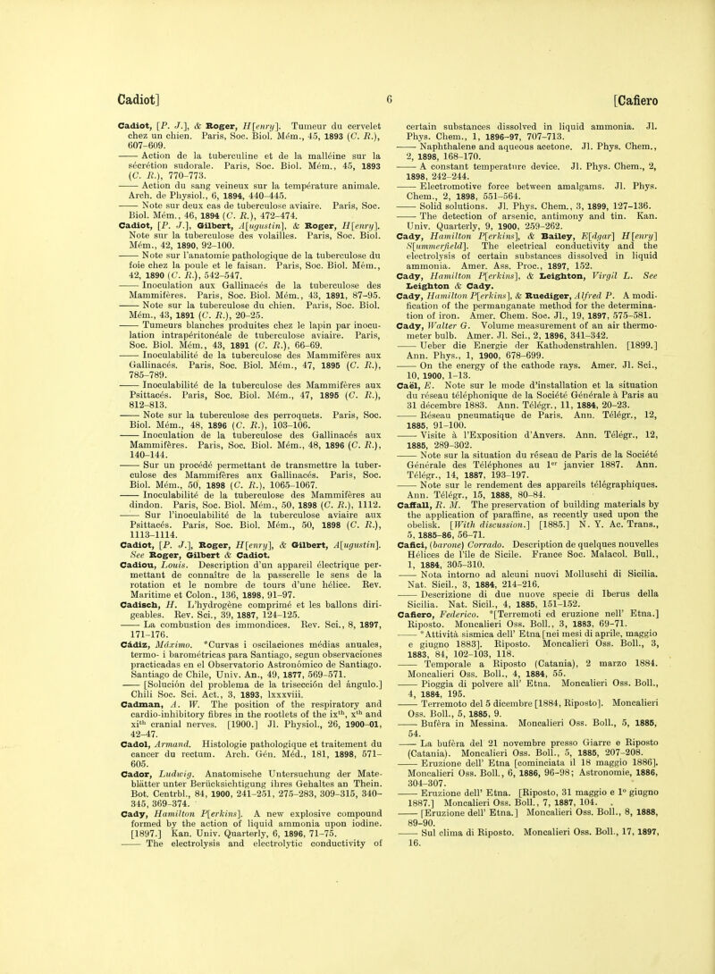 Cadiot, [P. J.], & Roger, H[eiiry]. Tumeur du cervelet chez un chien. Paris, Soc. Biol. MfSm., 45, 1893 (C. R.), 607-609. Action de la tuberculine et de la mall^ine sur la s^cr^tion sudorale. Paris, Soc. Biol. Mem., 45, 1893 (C. R.), 770-773. Action du sang veineux sur la temperature animale. Arch, de Physiol., 6, 1894, 440-445. Note sur deux cas de tuberculose aviaire. Paris, Soc. Biol. Mem., 46, 1894 (C. R.), 472-474. Cadiot, [P. J.], Gilbert, A[ugustin], & Roger, H[enry]. Note sur la tuberculose des volailles. Paris, Soc. Biol. M6m., 42, 1890, 92-100. Note sur Tanatomie pathologique de la tuberculose du foie chez la poule et le faisan. Pai-is, Soc. Biol. Mem., 42, 1890 (C. R.), 542-547. Inoculation aux Gallinaces de la tuberculose des Mammiferes. Paris, Soc. Biol. Mem., 43, 1891, 87-95. Note sur la tuberculose du chien. Paris, Soc. Biol. M6m., 43, 1891 (C. R.), 20-25. Tumeurs blanches produites chez le lapin par inocu- lation intraperitoneale de tuberculose aviaire. Paris, Soc. Biol. Mem., 43, 1891 (C. R.), 66-69. Inoculabilite de la tuberculose des Mammiferes aux Gallinaces. Paris, Soc. Biol. M6m., 47, 1895 (C. R.), 785-789. Inoculabilite de la tuberculose des Mammiferes aux Psittaces. Paris, Soc. Biol. M^m., 47, 1895 (C. R.), 812-813. Note sur la tuberculose des perroquets. Paris, Soc. Biol. Mem., 48, 1896 (C. jB.), 103-106. Inoculation de la tuberculose des Gallinaces aux Mammiferes. Paris, Soc. Biol. Mem., 48, 1896 (C. J?.), 140-144. Sur un proc^de permettant de transmettre la tuber- culose des Mammiferes aux Gallinaces. Paris, Soc. Biol. M(Sm., 50, 1898 (C. R.), 1065-1067. Inoculabilite de la tuberculose des Mammiferes au dindon. Paris, Soc. Biol. Mem., 50, 1898 (C. R.), 1112. —— Sur I'inoculabilite de la tuberculose aviaire aux Psittaces. Paris, Soc. Biol. Mem., 50, 1898 (C. R.), 1113-1114. Cadiot, [P. J.], Roger, ff[enr«/], & Gilbert, A\ugxistin]. See Roger, Gilbert & Cadiot. Cadiou, Louis. Description d'un appareil eiectrique per- mettant de connaitre de la passerelle le sens de la rotation et le nombre de tours d'une heiice. Rev. Maritime et Colon., 136, 1898, 91-97. Cadisch, H. L'hydrog^ne comprime et les ballons diri- geables. Rev. Sci., 39, 1887, 124-125. La combustion des immondices. Rev. Sci., 8, 1897, 171-176. C^diz, Maximo. *Curvas i oscilaeiones medias anuales, termo- i barometricas para Santiago, segun observaciones practicadas en el Observatorio Astronomico de Santiago. Santiago de Chile, Univ. An., 49, 1877, 569-571. [Solucion del problema de la trisecci6n del angulo.] Chili Soc. Sci. Act., 3, 1893, Ixxxviii. Cadman, A. W. The position of the respiratory and cardio-inhibitory fibres in the rootlets of the ix', x^ and xi' cranial nerves. [1900.] Jl. Physiol., 26, 1900-01, 42-47. Cadol, Armand. Histologie pathologique et traitement du cancer du rectum. Arch. Gen. Med., 181, 1898, 671- 605. Cador, Ludwig. Anatomische Untersuchung der Mate- blatter unter Berucksichtigung ihres Gehaltes an Thein. Bot. Centrbl., 84, 1900, 241-251, 275-283, 309-315, 340- 345, 369-374. Cady, Hamilton P[erkins]. A new explosive compound formed by the action of liquid ammonia upon iodine. [1897.] Kan. Univ. Quarterly, 6, 1896, 71-75. The electrolysis and electrolytic conductivity of certain substances dissolved in liquid ammonia. Jl. Phys. Chem., 1, 1896-97, 707-713. Naphthalene and aqueous acetone. Jl. Phys. Chem., 2, 1898, 168-170. A constant temperature device. Jl. Phys. Chem., 2, 1898, 242-244. Electromotive force between amalgams. Jl. Phys. Chem., 2, 1898, 551-564. Solid solutions. Jl. Phys. Chem., 3, 1899, 127-136. The detection of arsenic, antimony and tin. Kan. Univ. Quarterly, 9, 1900, 259-262. Cady, Hamilton P[erkins], & Bailey, Eldgar] H[enry] S[ummerjield]. The electrical conductivity and the electrolysis of certain substances dissolved in liquid ammonia. Amer. Ass. Proc, 1897, 152. Cady, Hamilton P[erkins], & Iieighton, Virgil L. See Iieigbton & Cady. Cady, Hamilton P[erkinii], & Ruediger, Alfred P. A modi- fication of the permanganate method for the determina- tion of iron. Amer. Chem. Soc. Jl., 19, 1897, 575-581. Cady, Walter G. Volume measurement of an air thermo- meter bulb. Amer. Jl. Sci., 2, 1896, 341-342. Ueber die Energie der Kathodenstrahlen. [1899.] Ann. Phys., 1, 1900, 678-699. On the energy of the cathode rays. Amer. Jl. Sci., 10, 1900, 1-13. Cael, E. Note sur le mode d'installation et la situation du reseau teiephonique de la Soeiete Generale k Paris au 31 decembre 1883. Ann. Teiegr., 11, 1884, 20-23. Reseau pneumatique de Paris. Ann. Teiegr., 12, 1885, 91-100. Visite a I'Exposition d'Anvers. Ann. Teiegr., 12, 1885, 289-302. Note sur la situation du reseau de Paris de la Soeiete Generale des Telephones au 1<''' janvier 1887. Ann. Teiegr., 14, 1887, 193-197. Note sur le rendement des appareils teiegraphiques. Ann. Teiegr., 15, 1888, 80-84. Caffall, R. M. The preservation of building materials by the application of parafiine, as recently used upon the obelisk. [With discussion.} [1885.] N. Y. Ac. Trans., 5, 1885-86, 56-71. Cafici, {barone) Corrado. Description de quelques nouvelles Helices de I'ile de Sicile. France Soc. Malacol. Bull., 1, 1884, 305-310. Nota intorno ad alcuni nuovi MoUuschi di Sicilia. Nat. Sicil., 3, 1884, 214-216. Desorizione di due nuove specie di Iberus della Sicilia. Nat. Sicil., 4, 1885, 151-152. Cafiero, Federico. *[Terremoti ed eruzione nell' Etna.] Riposto. Moncalieri Oss. Boll., 3, 1883, 69-71. *Attivit6, sismica dell' Etna [nei mesi di aprile, maggio e giugno 1883]. Riposto. Moncalieri Oss. Boll., 3, 1883, 84, 102-103, 118. Temporale a Riposto (Catania), 2 marzo 1884. Moncalieri Oss. Boll., 4, 1884, 55. Pioggia di polvere all' Etna. Moncalieri Oss. Boll., 4, 1884, 195. Terremoto del 5 dicembre [1884, Riposto]. Moncalieri Oss. Boll., 5, 1885, 9. Bufera in Messina. Moncalieri Oss. Boll., 5, 1885, 54. La bufera del 21 novembre presso Giarre e Riposto (Catania). Moncalieri Oss. Boll., 5, 1885, 207-208. Eruzione dell' Etna [cominciata il 18 maggio 1886]. Moncalieri Oss. Boll., 6, 1886, 96-98; Astronomie, 1886, 304-307. Eruzione dell' Etna. [Riposto, 31 maggio e 1° giugno 1887.] Moncalieri Oss. Boll., 7, 1887, 104. . [Eruzione dell' Etna.] Moncalieri Oss. Boll., 8, 1888, 89-90. Sul clima di Riposto. Moncalieri Oss. Boll, 17, 1897, 16.