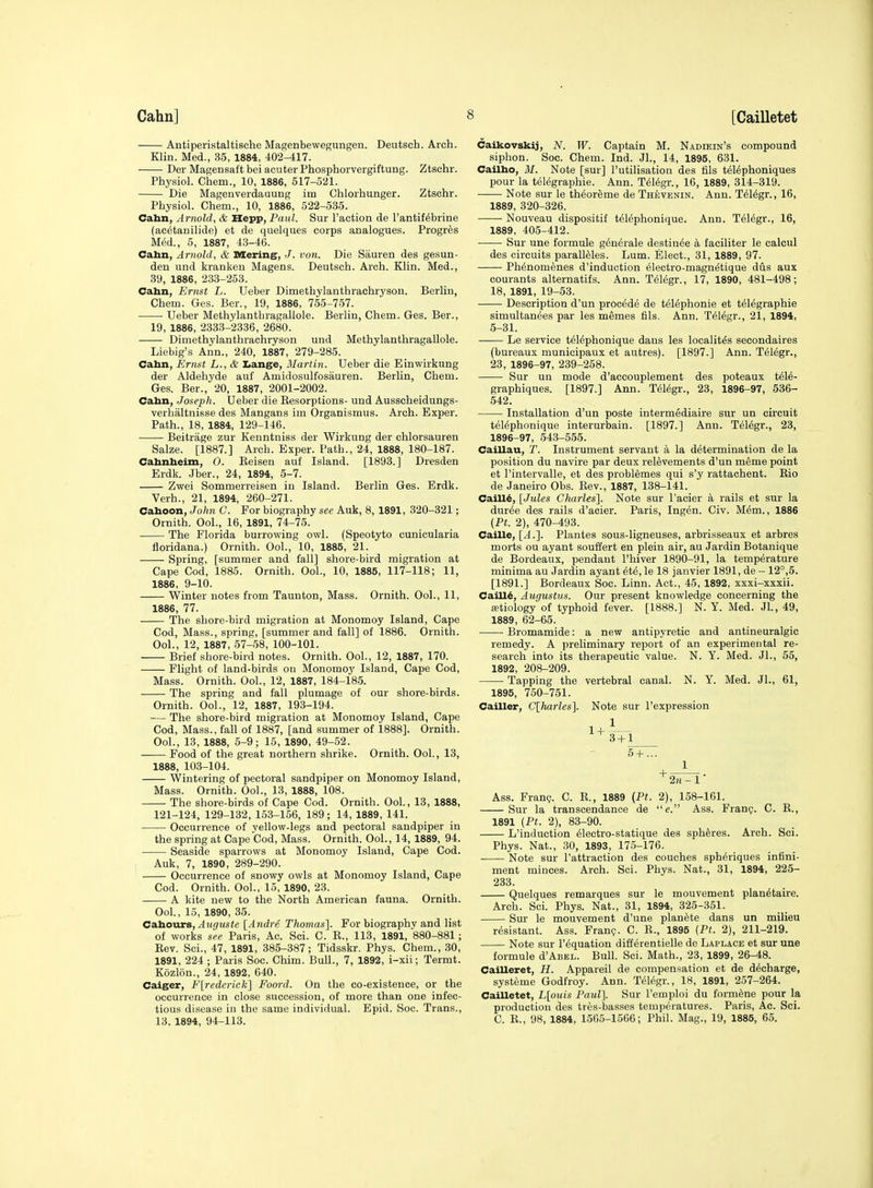 Antiperistaltische Magenbewegungen. Deutsch. Arch. Klin. Med., 35, 1884, 402-417. Der Magensaft bei acuter Phosphorvergiftung. Ztschr. Physiol. Chem., 10, 1886, 517-521. Die Magenverdauung im Chloihunger. Ztschr. Physiol. Chem., 10, 1886, 522-535. Cabn, Arnold, & Hepp, Paul. Sur Taction de I'antif^brine (ac^tanilide) et de quelques corps analogues. Progres Med., 5, 1887, 43-46. Cahn, Arnold, & Mering, J. von. Die Sauren des gesun- den und kranken Magens. Deutsch. Arch. Klin. Med., 39, 1886, 233-253. Cahn, Ernst L. Ueber Dimethylanthrachryson. Berlin, Chem. Ges. Ber., 19, 1886, 755-757. Ueber Methylanthragallole. Berlin, Chem. Ges. Ber., 19, 1886, 2333-2336, 2680. Dimethylanthrachryson und Methylanthragallole. Liebig's Ann., 240, 1887, 279-285. Cahn, Ernst L., & Iiange, Martin. Ueber die Einwirkung der Aldehyde auf Amidosulfosauren. Berlin, Chem. Ges. Ber., 20, 1887, 2001-2002. Cahn, Joseph. Ueber die Resorptions- und Ausscheidungs- verhaltnisse des Mangans im Organismus. Arch. Exper. Path., 18, 1884, 129-146. Beitrage zur Kenntniss der Wirkung der chlorsauren Salze. [1887.] Arch. Exper. Path., 24, 1888, 180-187. Cahnheim, O. Reisen auf Island. [1893.] Dresden Erdk. Jber., 24, 1894, 5-7. Zwei Sommerreisen in Island. Berlin Ges. Erdk. Verh., 21, 1894, 260-271. Cahoon, John C. For biography see Auk, 8, 1891, 320-321; Ornith. Ool., 16, 1891, 74-75. The Florida burrowing owl. (Speotyto cunicularia floridana.) Ornith. Ool., 10, 1885, 21. Spring, [summer and fall] shore-bird migration at Cape Cod, 1885. Ornith. Ool., 10, 1885, 117-118; 11, 1886, 9-10. Winter notes from Taunton, Mass. Ornith. Ool., 11, 1886, 77. The shore-bird migration at Monomoy Island, Cape Cod, Mass., spring, [summer and fall] of 1886. Ornith. Ool., 12, 1887, 57-58, 100-101. Brief shore-bird notes. Ornith. Ool., 12, 1887, 170. Flight of land-birds ou Monomoy Island, Cape Cod, Mass. Ornith. Ool., 12, 1887, 184-185. The spring and fall plumage of our shore-birds. Ornith. Ool., 12, 1887, 193-194. — The shore-bird migration at Monomoy Island, Cape Cod, Mass., fall of 1887, [and summer of 1888]. Ornith. Ool., 13, 1888, 5-9; 15, 1890, 49-52. Food of the great northern shrike. Ornith. Ool., 13, 1888, 103-104. Wintering of pectoral sandpiper on Monomoy Island, Mass. Ornith. Ool., 13, 1888, 108. The shore-birds of Cape Cod. Ornith. Ool., 13, 1888, 121-124, 129-132, 153-156, 189; 14, 1889, 141. Occurrence of yellow-legs and pectoral sandpiper in the spring at Cape Cod, Mass. Ornith. Ool., 14, 1889, 94. Seaside sparrows at Monomoy Island, Cape Cod. Auk, 7, 1890, 289-290. Occurrence of snowy owls at Monomoy Island, Cape Cod. Ornith. Ool., 15, 1890, 23. A kite new to the North American fauna. Ornith. Ool., 15, 1890, 35. Cahours, ^M(j(Ms«e {Andre Thomas]. For biography and list of works see Paris, Ac. Sci. C. E., 113, 1891, 880-881; Rev. Sci., 47, 1891, 385-387; Tidsskr. Phys. Chem., 30, 1891, 224 ; Paris Soc. Chim. Bull., 7, 1892, i-xii; Termt. Kozlon., 24, 1892, 640. Caiger, Flrederick] Foord. On the co-existence, or the occurrence in close succession, of more than one infec- tious disease in the same individual. Epid. Soc. Trans., 13. 1894, 94-113. Caikovskij, N. W. Captain M. Nadiein's compound siphon. Soc. Chem. Ind. Jl., 14, 1895, 631. Cailho, M. Note [sur] I'utilisation des fils telephoniques pour la telegraphie. Ann. T616gr., 16, 1889, 314-319. • Note sur le theoreme de Thevenin. Ann. T616gr., 16, 1889, 320-326. Nouveau dispositif telephonique. Ann. Telegr., 16, 1889, 405-412. Sur une formule g^n^rale destin^e a faciliter le calcul des circuits paralleles. Lum. Elect., 31, 1889, 97. Phenomenes d'induction eleetro-magnetique dus aux courants alternatifs. Ann. T61(5gr., 17, 1890, 481-498; 18, 1891, 19-53. Description d'un precede de telephonic et telegraphic simultanees par les memes fils. Ann. Telegr., 21, 1894, 5-31. Le service telephonique dans les localites secondaires (bureaux municipaux et autres). [1897.] Ann. Telegr., 23, 1896-97, 239-258. Sur un mode d'accouplement des poteaux teie- graphiques. [1897.] Ann. Teiegr., 23, 1896-97, 536- 542. Installation d'un poste intermediaire sur un circuit teiephonique interurbain. [1897.] Ann. Teiegr., 23, 1896-97, 543-555. Caillau, T. Instrument servant a la determination de la position du navire par deux reievements d'un meme point et I'intervalle, et des problemes qui s'y rattachent. Rio de Janeiro Obs. Rev., 1887, 138-141. Caill^, [Jules Charles]. Note sur I'acier a rails et sur la duree des rails d'acier. Paris, Ingen. Civ. Mem., 1886 {Ft. 2), 470-493. Caille, [A.]. Plantes sous-ligneuses, arbrisseaux et arbres morts ou ayant souffert en plein air, au Jardin Botanique de Bordeaux, pendant I'hiver 1890-91, la temperature minima au Jardin ayant ete, le 18 janvier 1891, de - 12°,5. [1891.] Bordeaux Soc. Linn. Act., 45, 1892, xxxi-xxxii. Caill^, Augustus. Our present knowledge concerning the atiology of typhoid fever. [1888.] N. Y. Med. JL, 49, 1889, 62-65. Bromamide: a new antipyretic and antineuralgic remedy. A preliminary report of an experimental re- search into its therapeutic value. N. Y. Med. Jl., 55, 1892, 208-209. Tapping the vertebral canal. N. Y. Med. Jl., 61, 1895, 750-751. Cailler, C[harles]. Note sur I'expression 5-1-... 2m-1* Ass. Franc;. C. E., 1889 (Pt. 2), 158-161. Sur la transcendanee de e. Ass. Fran?. C. R., 1891 {Pt. 2), 83-90. L'induction eiectro-statique des spheres. Arch. Sci. Phys. Nat., 30, 1893, 175-176. Note sur I'attraction des couches spheriques infini- ment minces. Arch. Sci. Phys. Nat., 31, 1894, 225- 233. Quelques remarques sur le mouvement planetaire. Arch. Sci. Phys. Nat., 31, 1894, 325-351. Sur le mouvement d'une planete dans un milieu resistant. Ass. Franp. C. R., 1895 (Pt. 2), 211-219. Note sur I'equation differentielle de Laplace et sur une formule d'ABEL. Bull. Sci. Math., 23, 1899, 26-48. Cailleret, H. Appareil de compensation et de decharge, systeme Godfroy. Ann. Teiegr., 18, 1891, 257-264. Cailletet, L[ouis Paul]. Sur I'emploi du formene pour la production des tres-basses temperatures. Paris, Ac. Sci. C. R., 98, 1884, 1565-1566; Phil. Mag., 19, 1885, 65.