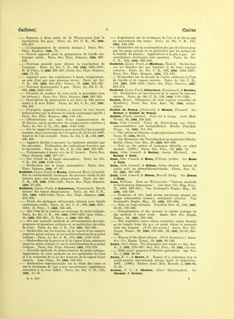 Expense a deux notes de M. Wboblewski [sur la liquefaction des gaz]. Paris, Ac. Sci. C. K., 99, 1884, 213-215. [L'amalgamation de certains metaux.] Paris, Soc. Phys. Stances, 1884, 73. Nouvel appareil pour la preparation de I'acide car- bonique solids. Paris, Soc. Phys. Stances, 1884, 268- 270. Nouveau precede pour obtenir la liquefaction de I'oxyg^ne. Paris, Ac. Sci. C. E., 100, 1885, 1033-1035; Jl. de Phys., 4,1885, 293-297; Paris, Soc. Phys. Seances, 1885, 71-75. Appareil pour des experiences a haute temperature, au sein d'un gaz sous pression elevee. Paris, Ac. Sci. C. E., 106, 1888, 333-334; Nature, 37, 1888, 470-472. Nouveau thermom^tre L gaz. Paris, Ac. Sci. C. E., 106, 1888, 1055-1057. [Proced6 de soudure du verre et de la porcelaine avec les metaux.] Paris, Soc. Phys. Seances, 1890, 242-243. Description du manom^tre k air libre de 300 metres etabli a la tour Eiffel. Paris, Ac. Sci. C. E., 112, 1891, 764-767. ■ [Cryog6ne, appareil destine a obtenir de tr^s basses temperatures par la detente de I'acide carbonique liquide.] Paris, Soc. Phys. Seances, 1891, 142-143. [Observations au sujet d'une communication de M. SoLVAY, sur la production des temperatures extremes.] Paris, Ac. Sci. C. E., 121, 1895, 1143-1144. Sur les appareils employes pour recueillir Fair k grande hauteur, dans I'ascension de VAerophile du 18 fevrier 1897. Analyse de Pair recueilli. Paris, Ac. Sci. C. E., 124,1897, 486-488. Appareil destine a mesurer les hauteurs atteintes par les aerostats. Verification des indications fournies par le barometre. Paris, Ac. Sci. C. E., 125, 1897, 587-589. Phonographe a haute voix de 31. Liobet. Paris, Soc. Phys. Seances, 1897, 20*-21*. Sur I'etude de la haute atmosphere. Paris, Ac. Sci. C. E., 126, 1898, 1749-1751. Eecherches sur la haute atmosphere. Paris, Soc. Phys. Stances, 1898, 8*-9*. Cailletet, L[om/s Paul], & Bouty, E[dmond Marie Leopold]. Sur la conductibilit^ electrique du mercure solide et des m6taux purs, aux basses temperatures. Paris, Ac. Sci. C. E., 100, 1885, 1188-1191; Paris, Soc. Phys. Stances, 1885, 97-104. Cailletet, L[ouis Paul], & Colardeau, E\inmanuel]. Sur la mesure des basses temperatures. Paris, Ac. Sci. C. E., 106, 1888, 1489-1494; Paris, Soc. Phys. Seances, 1888, 295-302. Etude des melanges refrigerants obtenus avec I'acide carbonique solide. Paris, Ac. Sci. C. E., 106, 1888, 1631- 1634; Jl. Phys., 7, 1888, 430-433. Sur I'etat de la mati^re au voisinage du point critique. Paris, Ac. Sci. C. E., 108, 1889, 1280-1285; Ann. Chim., 18, 1889, 269-281; .Jl. Phys., 8, 1889, 389-396. Sur une nouvelle m^thode de determination des tem- peratures et pressioDs critiques et, en particulier, de celles de I'eau. Paris, Ac. Sci. C. E., 112, 1891, 563-565. Eecherches sur les tensions de la vapeur d'eau saturee jusqu'au point critique et sur la determination de ce point critique. Paris, Ac. Sci. C. E., 112, 1891, 1170-1175. Eecherches sur la pression de la vapeur d'eau saturante jusqu'au point critique et sur la determination de ce point critique. Paris, Soc. Phys. Seances, 1891, 172-179. Nouvelle methode de determination du point critique. Application de cette methode au cas particulier de I'eau et a la recherche de la loi des tensions de la vapeur d'eau saturee. Ann. Chim., 25, 1892, 519-534. Eecherches experimentales sur la chute des corps et sur la resistance de Pair k leur mouvement; experiences ex6cut6es a la tour Eiffel. Paris, Ac. Sci. C. E., 115, 1892, 13-19. Experiences sur la resistance de Pair et de divers gaz au mouvement des corps. Paris, Ac. Sci. C. R., 117, 1893, 145-150. Eecherches sur la condensation des gaz de I'electrolyse par les corps poreux et en particulier par les metaux de la famille du platine. Applications k la pile k gaz. Ac- cumulateurs electriques sous pression. Paris, Ac. Sci. C. R., 119, 1894, 830-834. Cailletet, L\ouis Paul], & Mathias, E[imle]. Eecherches sur les densites des gaz liquefies et de leiirs vapeurs satur(5es. Paris, Ac. Sci. C. E., 102, 1886, 1202-1207; Paris, Soc. Phys. Seances, 1886, 171-187. Eecherches sur la densite de I'acide sulfureux k I'^tat de liquide et de vapeur saturee. Paris, Ac. Sci. C. E., 104, 1887, 1563-1568; Paris, Soc. Phys. Stances, 1887, 162-174. Cailletet, L[ouu Paul], Colardeau, E[mmanuel], & Riviere, Ch. Eecherches sur les tensions de la vapeur de mercure saturee. Paris, Ac. Sci. C. E., 130, 1900, 158.5-1.591. Caillol, Henri. [Diagnoses de trois esp^ces nouvelles de Mylabris.] Paris, Soc. Ent. Ann., 63, 1894, cclxix- cclxxi. Caillol de Poncy, [Octavien], & Boinet, Edouard. See Boinet & Caillol de Poncy. Caillot, [Emile Amedee]. Note sur le tonga. Arch. M6d. Navale, 49, 1888, 228-235. Cain, John Cannell. Ueber die Einwirkung von Chlor- wasserstoffsaure auf Aethylalkohol. Ztschr. Physikal. Chem., 12, 1893, 751-761. The action of chlorine on phosphonium iodide. Chem. News, 70, 1894, 80-81. Zur Kenntniss der Verseifbarkeit aromatischer Nitrile. Berlin, Chem. Ges. Ber., 28, 1895, 967-969. Note on the action of hydrogen chloride on ethyl alcohol. [1896.] Chem. Soc. Proc, 12, 1897, 12. Cain, John Cannell, & Bailey, George H[erbert]. See Bailey & Cain. Cain, John Cannell, & Bone, William Arthur. See Bone & Cain. Cain, John Cannell, & Cohen, Julius Berend. Action of acetic acid on phenylthiocarbimide. Chem. Soc. JL, 59, 1891, 327-329. Cain, John Cannell, & Dixon, Harold Baily. See Dixon & Cain. Cain, William. Note on Weyeadch's Various methods of determining dimensions. [See Inst. Civ. Eng. Proc, 71, 1883, 298-333.] Van Nostrand's Engin. Mag., 30, 1884, 146-148. Positions of live load giving maximum strains for single intersection trusses; analytical solution. Van Nostrand's Engin. Mag., 32, 1885, 193-200. Note on long columns. Franklin Inst. JL, 124, 1887, 52-61, 129-139. Determination of the stresses in elastic systems by the method of least work. Amer. Soc. Civ. Engin. Trans., 24, 1891, 265-308. The transition curve whose curvature varies directly as its length from the p.c. or point where it connects with the tangent. [With discussion.] Amer. Soc. Civ. Engin. Trans., 26, 1892, 473-483; 28, 1893, 32-42, 205- 208. Theory of the ideal column. [With discussion.] Amer. Soc. Civ. Engin. Trans., 39, 1898, 96-120. Caird, {Sir) James. For biography and works see Agr. Soc. JL, 3, 1892, 179-182; Roy. Soc. Proc, 50, 1892, xiii-xiv. Fifty years' progress of British agriculture. Agr. Soc. JL, 1, 1890, 20-36. Cairn, E. J., & Grant, R. Eeport of a collecting trip to north-eastern Queensland, during April to September, 1889. [1890.] Sydney, Aust. Mus. Records, 1, 1890-91, 27-31. Cairns, F. I., & Chester, Albert H\imtingdon]. See Chester & Cairns. B. S. XIV. 2