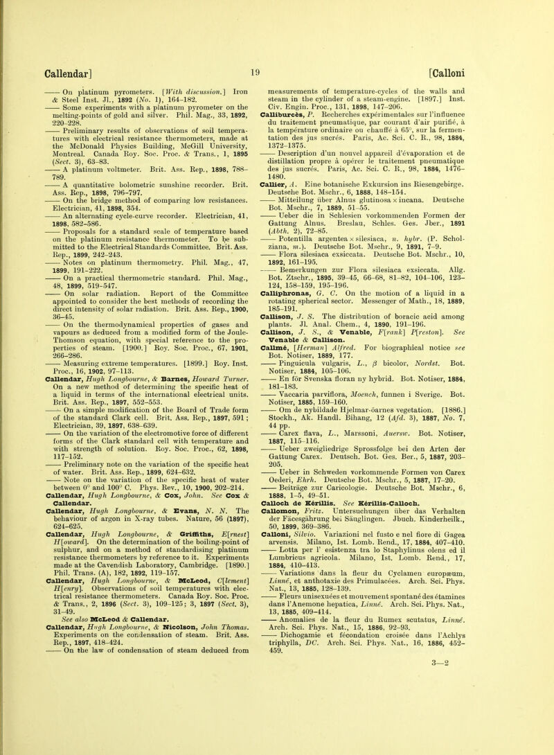 On platinum pyrometers. [With discussion.] Iron & Steel Inst. Jl., 1892 (No. 1), 164-182. Some experiments with a platinum pyrometer on the melting-points of gold and silver. Phil. Mag., 33, 1892, 220-228. Preliminary results of observations of soil tempera- tures with electrical resistance thermometers, made at the McDonald Physics Building, McGill University, Montreal. Canada Roy. Soe. Proc. & Trans., 1, 1895 (Sect. 3), 63-83. A platinum voltmeter. Brit. Ass. Rep., 1898, 788- 789. A quantitative bolometric sunshine recorder. Brit. Ass. Rep., 1898, 796-797. On the bridge method of comparing low resistances. Electrician, 41, 1898, 354. An alternating cycle-curve recorder. Electrician, 41, 1898, 582-586. Proposals for a standard scale of temperature based on the platinum resistance thermometer. To be sub- mitted to the Electrical Standards Committee. Brit. Ass. Rep., 1899, 242-243. Notes on platinum thermometry. Phil. Mag., 47, 1899, 191-222. On a practical thermometric standard. Phil. Mag., 48, 1899, 519-547. On solar radiation. Report of the Committee appointed to consider the best methods of recording the direct intensity of solar radiation. Brit. Ass. Rep., 1900, 36-45. On the thermodynamical properties of gases and vapours as deduced from a modified form of the Joule- Thomson equation, with special reference to the pro- perties of steam. [1900.] Roy. Soe. Proc, 67, 1901, 266-286. Measuring extreme temperatures. [1899.] Roy. Inst. Proc, 16, 1902, 97-113. Callendar, Hugh Longbourne, & Barnes, Howard Turner. On a new method of determining the specific heat of a liquid in terms of the international electrical units. Brit. Ass. Rep., 1897, 552-553. On a simple modification of the Board of Trade form of the standard Clark cell. Brit. Ass. Rep., 1897, 591; Electrician, 39, 1897, 638-639. On the variation of the electromotive force of different forms of the Clark standard cell with temperature and with strength of solution. Boy. Soe. Proc, 62, 1898, 117-152. Preliminary note on the variation of the specific heat of water. Brit. Ass. Rep., 1899, 624-632. Note on the variation of the specific heat of water between 0° and 100° C. Phys. Rev., 10, 1900, 202-214. Callendar, Hugh Longbourne, & Cox, John. See Cox & Callendar. Callendar, Hugh Longbourne, & Evans, N. N. The behaviour of argon in X-ray tubes. Nature, 56 (1897), 624-625. Callendar, Hugh Longbourne, & Griffiths, E[rnest] H[oiDard]. On the determination of the boiling-point of sulphur, and on a method of standardising platinum resistance thermometers by reference to it. Experiments made at the Cavendish Laboratory, Cambridge. [1890.] Phil. Trans. (A), 182, 1892, 119-157. Callendar, Hugli Longbourne, & Mclieod, C[lement] H[enry]. Observations of soil temperatures with elec- trical resistance thermometers. Canada Roy. Soc. Proc. & Trans., 2, 1896 (Sect. 3), 109-125; 3, 1897 (Sect. 3), 31-49. See also McIieod & Callendar. Callendar, Hugh Longbourne, & Nicolson, John Thomas. Experiments on the condensation of steam. Brit. Ass. Rep., 1897, 418-424. On the law of condensation of steam deduced from measurements of temperature-cycles of the walls and steam in the cylinder of a steam-engine. [1897.] Inst. Civ. Engin. Proc, 131, 1898, 147-206. Calliburc^s, P. Recherches experimentales sur I'influence du traitement pneumatique, par courant d'air purifi^, a la temperature ordinaire ou chauffe a 65°, sur la fermen- tation des jus sucres. Paris, Ac. Sci. C. R., 98, 1884, 1372-1375. Description d'un nouvel appareil d'^vaporation et de distillation propre a operer le traitement pneumatique des jus sucr6s. Paris, Ac. Sci. C. R., 98, 1884, 1476- 1480. Callier, A. Eine botanische Exkursion ins Riesengebirge. Deutsche Bot. Mschr., 6, 1888, 148-154. Mitteilung iiber Alnus glutinosa x incana. Deutsche Bot. Mschr., 7, 1889, 51-55. Ueber die in Sehlesien vorkommenden Formen der Gattung Alnus. Breslau, Schles. Ges. .Iber., 1891 (Abth. 2), 72-85. Potentilla argentea x silesiaca, ]i. hybr. (P. Schol- ziana, m.). Deutsche Bot. Mschr., 9, 1891, 7-9. Flora silesiaca exsiccata. Deutsche Bot. Mschr., 10, 1892, 161-195. Bemerkungen zur Flora silesiaca exsiccata. Allg. Bot. Ztschr., 1895, 39-45, 66-68, 81-82, 104-106, 123- 124, 158-159, 195-196. Calliphronas, G. C. On the motion of a liquid in a rotating spherical sector. Messenger of Math., 18, 1889, 185-191. Callison, J. S. The distribution of boracic acid among plants. Jl. Anal. Chem., 4, 1890, 191-196. Callison, J. S., & Venable, Flrank] Plreston]. See Venable & Callison. CaUm6, [Herman] Alfred. For biographical notice see Bot. Notiser, 1889, 177. Pinguicula vulgaris, L., p bicolor, Nordst. Bot. Notiser, 1884, 105-106. En for Svenska floran ny hybrid. Bot. Notiser, 1884, 181-183. Vaccaria parviflora, Moench, funnen i Sverige. Bot. Notiser, 1885, 159-160. Om de nybildade Hjelmar-oarnes vegetation. [1886.] Stockh., Ak. Handl. Bihang, 12 (Afd. 3), 1887, No. 7, 44 pp. Carex flava, L., Marssoni, Auersiv. Bot. Notiser, 1887, 115-116. Ueber zweigliedrige Sprossfolge bei den Arten der Gattung Carex. Deutsch. Bot. Ges. Ber., 5, 1887, 203- 205. Ueber in Schweden vorkommende Formen von Carex Oederi, Ehrh. Deutsche Bot. Mschr., 5, 1887, 17-20. Beitrage zur Caricologie. Deutsche Bot. Mschr., 6, 1888, 1-5, 49-51. CeiUocli de K^rillis. See K^rillis-CaUoch. Callomon, Fritz. Untersuchungen iiber das Verhalten der Facesgahrung bei Sauglingen. Jbuch. Kinderheilk., 50, 1899, 369-386. Calloni, Silvio. Variazioni nel fusto e nel fiore di Gagea arvensis. Milano, 1st. Lomb. Rend., 17, 1884, 407-410. Lotta per 1' esistenza tra lo Staphylinus olens ed il Lumbricus agricola. Milano, 1st. Lomb. Rend., 17, 1884, 410-413. Variations dans la fleur du Cyclamen europaeum, Linne, et anthotaxie des Primulacees. Arch. Sci. Phys. Nat., 13, 1885, 128-139. Fleurs unisexu^es et mouvement spontan^ des diamines dans I'Anemone hepatica, Linne. Arch. Sci. Phys. Nat., 13, 1885, 409-414. Anomalies de la fleur du Rumex seutatus, Linne. Arch. Sci. Phys. Nat., 15, 1886, 92-93. Dichogamie et fecondation crois^e dans I'Achlys triphylla, DC. Arch. Sci. Phys. Nat., 16, 1886, 452- 459. 3—2