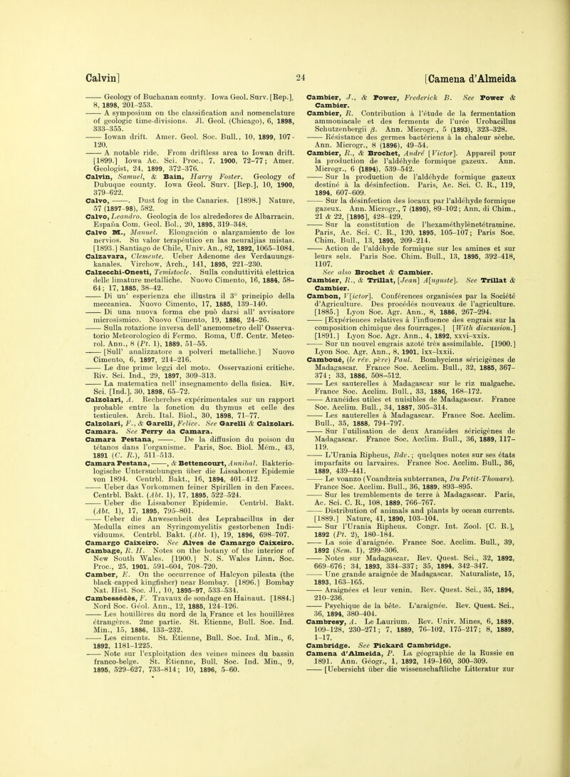 Geology of Buchanan county. Iowa Geol. Surv. [Eep.], 8, 1898, 201-253. A symposium on the classification and nomenclature of geologic time-divisions. .11. Geol. (Chicago), 6, 1898, 333-355. lowan drift. Amer. Geol. Soc. Bull., 10, 1899, 107 - 120. A notable ride. From driftless area to lowan drift. [1899.] Iowa Ac. Sci. Proc, 7, 1900, 72-77; Amer. Geologist, 24, 1899, 372-376. Calvin, Samuel, & Bain, Harry Foster. Geology of Dubuque county. Iowa Geol. Surv. [Eep.], 10, 1900, 379-622. Calvo, . Dust fog in the Canaries. [1898.] Nature, 57 (1897-98), 582. Calvo, Leandro. Geologia de los alrededores de Albarracin. Espafia Com. Geol. Bol., 20, 1895, 319-348. Calvo M., MaimeJ. Elongacion o alargamiento de los nervios. Su valor terapeutico en las neuraljias mistas. [1893.] Santiago de Chile, Univ. An., 82,1892,1065-1084. Calzavara, Clemente. Ueber Adenome des Verdauungs- kanales. Virchow, Arch., 141, 1895, 221-230. Calzeccbi-Onesti, Tevnstocle. Sulla conduttivita elettrica delle limature metalliche. Nuovo Cimento, 16, 1884, 58- 64; 17, 1885, 38-42. Di un' esperienza die illustra il 3° principio della meccanica. Nuovo Cimento, 17, 1885, 139-140. Di una nuova forma che pud darsi all' avvisatore microsismico. Nuovo Cimento, 19, 1886, 24-26. Sulla rotazione inversa dell' anemometro dell' Osserva- torio Meteorologico di Fermo. Eoma, Uff. Centr. Meteo- rol. Ann., 8 {Pt. 1), 1889, 51-55. [Suir analizzatore a polveri metalliche.] Nuovo Cimeuto, 6, 1897, 214-216. Le due prime leggi del moto. Osservazioni eritiche. Eiv. Sci. Ind., 29, 1897, 309-313. La matematica nell' insegnamento della fisiea. Eiv. Sci. [Ind.], 30, 1898, 65-72. Calzolari, A. Eecherches experimentales sur un rapport probable entre la fonction du thymus et eelle des testicules. Arch. Ital. Biol., 30, 1898, 71-77. Calzolari, F., & Garelli, Felice. See Garelli & Calzolari. Camara. See Ferry da Camara. Camara Pestana, . De la diffusion du poison du tetanos dans I'organisme. Paris, Soc. Biol. Mem., 43, 1891 (C. R.), 511-513. Camara Festana, , &Bettencourt, ^^nniT^rt/. Bakterio- logische Untersuchungen iiber die Lissaboner Epidemie von 1894. Centrbl. Bakt., 16, 1894, 401-412. —— Ueber das Vorkomraen feiner Spirillen in den Faeces. Centrbl. Bakt. (Abt. 1), 17, 1895, 522-524. Ueber die Lissaboner Epidemie. Centrbl. Bakt. {AM. 1), 17, 1895, 795-801. Ueber die Anwesenheit des Leprabacillus in der Medulla eines an Syringomyelitis gestorbenen Indi- viduums. Centrbl. Bakt. {Abt. 1), 19, 1896, 698-707. Camargo Cciixeiro. See Alves de Camargo Caixeiro. Cambage, jR. H. Notes on the botany of the interior of New South Wales. [1900.] N. S. Wales Linn. Soc. Proc, 25, 1901, 591-604, 708-720. Camber, E. On the occurrence of Halcyon pileata (the black-capped kingfisher) near Bombay. [1896.] Bombay Nat. Hist. Soc. Jl., 10, 1895-97, 533-534. Cambess^d^s, F. Travaux de sondage en Hainaut. [1884.] Nord Soc. Geol. Ann., 12, 1885, 124-126. Les houilleres du nord de la, France et les houilleres etrangeres. 2me partie. St. Etienne, Bull. Soc. Ind. Min., 15, 1886, 133-232. Les ciments. St. Etienne, Bull. Soc. Ind. Min., 6, 1892, 1181-1225. Note sur I'exploitsition des veines minces du bassin franco-beige. St. Etienne, Bull. Soc. Ind. Min., 9, 1895, 529-627, 733-814; 10, 1896, 5-60. Cambier, ./., <fe Power, Frederick B. See Power & Cambier. Cambier, R. Contribution a I'etude de la fermentation ammoniacale et des ferments de I'uree Urobacillus Schutzenbergii jS. Ann. Microgr., 5 (1893), 323-328. Eesistance des germes bact^riens a la chaleur seche. Ann. Microgr., 8 (1896), 49-54. Cambier, R., & Brochet, Andre [Victor]. Appareil pour la production de I'aldehyde formique gazeux. Ann. Microgr., 6 (1894), 539-542. Sur la production de I'aldehyde formique gazeux destine a la disinfection. Paris, Ac. Sci. 0. E., 119, 1894, 607-609. Sur la desinfection des locaux par I'aldehyde formique gazeux. Ann. Microgr., 7 (1895), 89-102; Ann. di Chim., 21 & 22, [1895], 428-429. Sur la constitution de rhexamithylenetitramine. Paris, Ac. Sci. C. E., 120, 1895, 105-107; Paris Soc. Chim. Bull., 13, 1895, 209-214. Action de I'aldehyde formique sur les amines et sur leurs sels. Paris Soc. Chim. Bull., 13, 1895, 392-418, 1107. See also Brochet & Cambier. Cambier, R., & Trillat, [Jean] A[uguste]. See Trillat & Cambier. Cambon, V[ictor]. Conferences organisees par la Soci6te d'Agriculture. Des procedes nouveaux de I'agriculture. [1885.] Lyon Soc. Agr. Ann., 8, 1886, 267-294. [Experiences relatives a I'influenoe des engrais sur la composition chimique des fourrages.] [With discussion.] [1891.] Lyon Soc. Agr. Ann., 4, 1892, xxvi-xxix. ■ Sur un nouvel engrais azote tres assimilable. [1900.] Lyon Soc. Agr. Ann., 8, 1901, Ixx-lxxii. Cambou^, {le rev. pei-e) Paul. Bombyciens siricigenes de Madagascar. France Soe. Acclim. Bull., 32, 1885, 367- 374; 33, 1886, 508-512. Les sauterelles a Madagascar sur le riz malgache. France Soc. Acclim. Bull., 33, 1886, 168-172. Araneides utiles et nuisibles de Madagascar. France Soc. Acclim. Bull., 34, 1887, 305-314. Les sauterelles a Madagascar. France Soc. Acclim. Bull., 35, 1888, 794-797. Sur I'utilisation de deux Araneides sericigenes de Madagascar. France Soc. Acclim. Bull., 36, 1889, 117- 119. L'Urania Eipheus, Bdv.; quelques notes sur ses 6tats imparfaits ou larvaires. France Soc. Acclim. Bull., 36, 1889, 439-441. Le voanzo (Voandzeia subterranea, Du Petit-Thoiiars). France Soc. Acclim. Bull., 36, 1889, 893-895. Sur les tremblements de terre a Madagascar. Paris, Ac. Sci. C. E., 108, 1889, 766-767. Distribution of animals and plants by ocean currents. [1889.] Nature, 41, 1890, 103-104. Sur rUrania Eipheus. Congr. Int. Zool. [C. E.], 1892 {Pt. 2), 180-184. -—- La sole d'araignie. France Soc. Acclim. Bull., 39, 1892 {Sem. 1), 299-306. Notes sur Madagascar. Eev. Quest. Sci., 32, 1892, 669-676; 34, 1893, 334-337; 35, 1894, 342-347. Une grande araignee de Madagascar. Naturaliste, 15, 1893, 163-165. Araignees et leur venin. Eev. Quest. Sci., 35, 1894, 210-236. Psychique de la bete. L'araignee. Eev. Quest. Sci., 36, 1894, 380-404. Cambresy, .:<. Le Laurium. Eev. Univ. Mines, 6, 1889, 109-128, 230-271; 7, 1889, 76-102, 175-217; 8, 1889, 1-17. Cambridge. See Pickard Cambridge. Camena d'Almeida, P. La geographic de la Eussie en 1891. Ann. Geogr., 1, 1892, 149-160, 300-309. [Uebersicht iiber die wissenschaftliche Litteratur zur