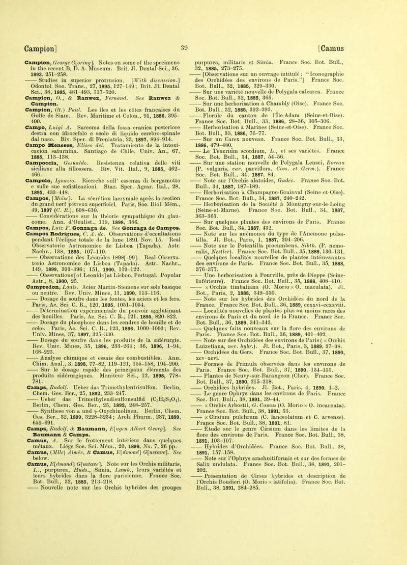 Campion, George G[oring]. Notes on some of the specimens in the recent B. D. A. Museum. Brit. JI. Dental Sci., 36, 1893, 251-258. —— Studies in superior protrusion. {With discussion.] Odontol. Soc. Trans., 27,1895,127-149; Brit. Jl. Dental Sci., .38, 1895, 481-493, 517-520. Campion, 0., & Ranwez, Ferncmd. See Ranwez & Campion. Campion, {It.) Paul. Les iles et les cotes fran^aises du Golfe de Siam. Eev. Maritime et Colon., 91, 1886, 395- 400. Campo, Luigi A. Sarcoma della fossa cranica posteriore destra con idrocefalo e scolo di liquido cerebro-spinale dal naso. Eiv. Sper. di Freniatria, 23, 1897, 894-914. Campo nseneses, Eliseo del. Tratamiento de la intoxi- cacion saturnina. Santiago de Chile, Univ. An., 67, 1886, 113-138. Campoccia, Gesuahlo. Kesistenza relativa delle viti siciliane alia fillossera. Eiv. Vit. Ital., 9, 1885, 462- 466. Campolo, Iijnazio. Eicerche sull' essenza di bergamotto e sulle sue sofisticazioni. Staz. Sper. Agrar. Ital., 28, 1895, 433-448. Campos, [Moisc']. La secretion lacrymale apres la section du grand nerf petreux superticiel. Paris, Soc. Biol. M6m., 49, 1897 (C. R.), 608-610. Considerations sur la theorie sympathique du glau- come. Ann. d'Oculist., 119, 1898, 386. Campos, Luiz F. Gonzaga de. See Gonzaga de Campos. Campos Bodrigues, C. A. de. Observations d'ocoultations pendant I'cclipse totale de la lune 1891 Nov. 15. Eeal Observatorio Astronomico de Lisboa (Tapada). Astr. Nachr., 138, 1895, 107-110. Observations des L^onides 1898[-99]. Eeal Observa- torio Astronomico de Lisboa (Tapada). Astr. Nachr., 149, 1899, 393-396; 151, 1900, 119-122. Observations [of Leonids] at Lisbon, Portugal. Popular Astr., 8, 1900, 25. Campredon, Louis. Acier Martin-Siemens sur sole basique ou neutre. Eev. Univ. Mines, 11, 1890, 113-116. Dosage du soufre dans les fontes, les aciers et les fers. Paris, Ac. Sci. C. E., 120, 1895, 1051-1054. Determination experimentale du pouvoir agglutinant des houilles. Paris, Ac. Sci. C. E., 121, 1895, 820-822. Dosage du phosphore dans les cendres de houille et de coke. Paris, Ac. Sci. C. E., 123, 1896, 1000-1003; Eev. Univ. Mines, 37, 1897, 325-330. Dosage du soufre dans les produits de la siderurgie. Eev. Univ. Mines, 35, 1896, 233-264; 36, 1896, 1-94, 168-223. Analyse chimique et essais des combustibles. Ann. Chim. Anal., 3, 1898, 77-82, 119-121, 155-158, 194-200. Sur le dosage rapide des principaux elements des produits siderurgiques. Moniteur Sci., 12, 1898, 778- 781. Camps, Rudolf. Ueber das Trimethylentrisulfon. Berlin, Chem. Ges. Ber., 25, 1892, 233-247. Ueber das Trimethylendisulfonsulfid (C3H6S3O4). Berlin, Chem. Ges. Ber., 25, 1892, 248-257. Synthese von a und 7-Oxychinolinen. Berlin, Chem. Ges. Ber., 32, 1899, 3228-3234; Arch. Pharm., 237, 1899, 659-691. Camps, Rudolf, & Baumann, E[ugen Albert Georg]. See Baumann & Camps. Camus, A. Sur le frottement interieur dans quelques metaux. Liege Soc. Sci. Mem., 20, 1898, No. 7, 26 pp. Camus, {Mile) Airne'e, & Camus, K[dmond^ G[ustave]. See below. Camus, E[dmond'] G[iistave]. Note sur les Orchis militaris, L., purpurea, Huds., Simla, Lamk., leurs varietes et leurs hybrides dans la flore parisienne. France Soc. Bot. Bull., 32, 1885, 213-218. Nouvelle note sur les Orchis hybrides des groupes purpurea, militaris et Simla. France Soc. Bot. Bull., 32, 1885, 273-275. [Observations sur un ouvrage intitule :  Iconographie des Orehidees des environs de Paris.] France Soc. Bot. Bull., 32, 1885, 329-330. Sur une variete nouvelle de Polygala calcarea. France Soc. Bot. Bull., 32, 1885, 366. Sur une herborisation a Chambl}' (Oise). France Soc. Bot. Bull., 32, 1885, 392-393. Florule du canton de I'lle-Adam (Seine-et-Oise). France Soc. Bot. Bull., 33, 1886, 28-36, 305-306. Herborisation a Marines (Seine-et-Oise). France Soc. Bot. Bull., 33, 1886, 76-77. Sur un Carex nouveau. France Soc. Bot. Bull., 33, 1886, 479-480. Le Teucrium scordium, L., et ses varietes. France Soc. Bot. Bull., 34, 1887, 54-56. Sur une station nouvelle de Polygala Lensei, Boreau (P. vulgaris, var. parviflora, Coss. et Germ.). France Soc. Bot. Bull., 34, 1887, 84. Note sur I'Orchis alatoides, Gadcc. France Soc. Bot. Bull., 34, 1887, 187-189. Herborisation a Champagne-Grainval (Seine-et-Oise). France Soc. Bot. Bull., 34, 1887, 240-242. Herborisation de la Societe a Montigny-sur-le-Loing (Seine-et-Marne). France Soc. Bot. Bull., 34, 1887, 363-365. Sur quelques plantes des environs de Paris. France Soc. Bot. Bull., 34, 1887, 432. Note sur les anemones du type de I'Anemone Pulsa- tilla. Jl. Bot., Paris, 1, 1887, 204-206. Note sur le Potentilla procumbens, Sihth. (P. nemo- rahs, Nestler). Frauce Soc. Bot. Bull, 35,1888,130-131. Quelques localites nouvelles de plantes interessantes des environs de Paris. France Soc. Bot. Bull., 35, 1888, 376-377. Une herborisation a Pourville, pres de Dieppe (Seine- luferieure). France Soc. Bot. Bull, 35, 1888, 408-410. X Orchis timbaliana (0. Morio x O. maculata). .Jl. Bot., Paris, 2, 1888, 349-350. Note sur les hybrides des Orehidees du nord de la France. France Soc. Bot. Bull., 36, 1889, ccxxvi-ccxxviii. Localites nouvelles de plantes plus ou moins rares des environs de Paris et du nord de la France. France Soc. Bot. Bull., 36, 1889, 341-342. Quelques faits nouveaux sur la ilore des environs de Paris. France Soc. Bot. Bull., 36, 1889, 401-402. • Note sur des Orehidees des environs de Paris ( x Orchis Luizetiana, nuv. hybi:). Jl. Bot., Paris, 3, 1889, 97-98. Orehidees du Gers. France Soc. Bot. Bull., 37, 1890, xcv-xcvi. • Formes de Primula observees dans les environs de Paris. France Soc. Bot. Bull., 37, 1890, 1.54-155. Plantes de Neuvy-sur-Barangeon (Cher). France Soc. Bot. Bull., 37, 1890, 215-218. Orehidees hybrides. Jl. Bot., Paris, 4, 1890, 1-2. Le genre Ophrys dans lea environs de Paris. France Soc. Bot. Bull., 38, 1891, 39-44. X Orchis Arbostii, G. Camus (0. Morio x O. incarnata). France Soc. Bot. Bull., 38, 1891, 53. X Cirsium pulchrum (C. lanceolatum et C. arvense). France Soc. Bot. Bull., 38, 1891, 81. Etude sur le genre Cirsium dans les limites de la flore des environs de Paris. France Soc. Bot. Bull., 38, 1891, 103-107. ■ Hybrides d'Orchidees. France Soc. Bot. Bull., 38, 1891, 157-158. Note sur I'Ophrys arachnitiformis et sur des formes de Salix undulata. France Soc. Bot. Bull., 38, 1891, 201- 202. Presentation de Cirses hybrides et description de rOrchis Boudieri (O. Morio x latifolia). France Soc. Bot. Bull., 38, 1891, 284-285.