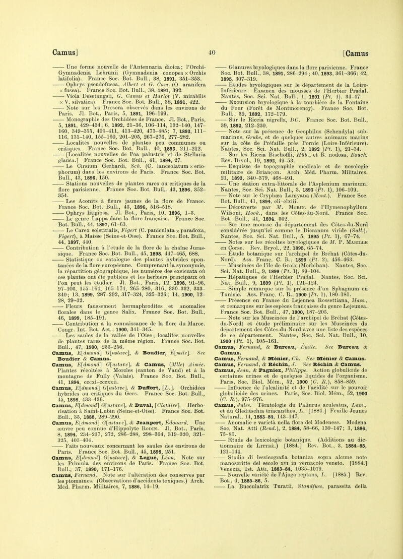 Une forme nouvelle de I'Antennaria dioica; I'Orchi- Gymnadenia Lebrunii (Gymnadeuia conopea x Orchis latifolia). France Soc. Bot. Bull., 38, 1891, 351-353. Ophrys pseudofusca, Albert et G. Cam. (O. aranifera X fusca). France Soc. Bot. Bull., 38, 1891, 392. Viola Desetangsii, G. Camus et Harlot (V. mirabilis X V. silvatioa). France Soc. Bot. Bull., 38, 1891, 422. Note sur les Drosera observes dans les environs de Paris. Jl. Bot., Paris, 5, 1891, 196-199. Monographie des Orcbid^es de France. Jl. Bot., Paris, 5, 1891, 429-434; 6, 1892, 21-36, 106-114, 132-140, 147- 160, 349-355, 405-411, 413-420, 473-485; 7, 1893, 111- 116, 131-140, 155-160, 201-205, 267-276, 277-282. Localites nouvelles de plantes peu communes ou critiques. France Soc. Bot. Bull., 40, 1893, 211-212. [Localites nouvelles de Poa palustris'et de Stellaria glauca.] France Soc. Bot. Bull, 41, 1894, 27. Le Cirsium Gerhardi, Sch. (C. lauceolatum x erio- phorum) dans les environs de Paris. France Soc. Bot. Bull., 43, 1896, 150. Stations nouvelles de plantes rares ou critiques de la Acre parisienne. France Soc. Bot. Bull., 43, 1896, 352- 354. Les Aoonits a fleurs jaunes de la flore de France. France Soc. Bot. Bull., 43, 1896, 516-518. Ophrys litigiosa. Jl. Bot., Paris, 10, 1896, 1-3. Le genre Lappa dans la flore fran^aise. France Soc. Bot. Bull., 44, 1897, 61-63. Le Carex solstitialis, F'lgert (0. paniculata x paradoxa, Figeri), a Maisse (Seine-et-Oise). France Soc. Bot. Bull., 44, 1897, 440. Contribution k I'etude de la flore de la chaine Juras- sique. France Soc. Bot. Bull., 45, 1898, 447-465, 688. Statistique ou catalogue des plantes hybrides spon- tanees de la flore europeenne. Comprenant la synonymie, la repartition geoj^raphique, les numeros des exsiccata ou ces plantes ont ete publiees et les herbiers principaux ou Ton peut les etudier. Jl. Bot., Paris, 12, 1898, 91-96, 97-103, 155-164, 165-174, 265-280, 316, 330-332, 333- 340; 13, 1899, 287-292, 317-324, 325-326; 14, 1900, 12- 28, 29-32. . ■ Fleurs faussement hermaphrodites et anomalies florales dans le genre Salix. France Soc. Bot. Bull., 46, 1899, 185-191. Contribution a la connaissance de la flore du Maroc. Congr. Int. Bot. Act., 1900, 341-345. Les saules de la vallee de I'Oise ; localites nouvelles de plantes rares de la meme region. France Soc. Bot. Bull., 47, 1900, 253-256. Camus, E[dmomV\ G[ii,stave], & Boudier, E[mile^. See Boudier & Camus. Camus, Eldmonc^ G\^U!itave], & Camus, {Mile] Aimee. Plantes recoltees a Morcles (canton de Vaud) et a la montagne de Fully (Valais). France Soc. Bot. Bull., 41, 1894, cccxi-cccxxii. Camus, E[dmond] Glustave], & Duffort, [L.]. Orchidees hybrides ou critiques du Gers. France Soc. Bot. Bull., 4.5, 1898, 433-436. Camus, E[dmond] G[ustave], & Duval, [Clotairc], Herbo- risation a Saint-Lubin (Seine-et-Oise). France Soc. Bot. Bull., 35, 1888, 289-290. Camus, E[dmond] G[ustave], & Jeanpert, Edouard. Une oeuvre peu connue d'Hippolyte Eodin. Jl. Bot., Paris, 8, 1894, 234-237, 272, 286-288, 298-304, 319-320, 321- 325, 403-404. Faits nouveaux concernant les saules des environs de Paris. France Soc. Bot. Bull., 45, 1898, 251. Camus, E^dmond'] G\ustave], & Xiegu^, Leon. Note sur les Primula des environs de Paris. France Soc. Bot. Bull., 37, 1890, 171-176. Camus, Fernand. Note sur Falteration des conserves par les ptomaines. (Observations d'accidentstoxiques.) Arch. M6d. Pharm. Militaires, 7, 1886, 14-19. Glanures bryologiques dans la flore parisienne. France Soc. Bot. Bull., 38, 1891, 286-294; 40,1893, 361-366; 42, 1895, 307-319. Etudes bryologiques sur le departement de la Loire- InKrieure. ISxamen des mousses de I'Herbier Pradal. Nantes, Soc. Sci. Nat. Bull., 1, 1891 (Pt. 1), 34-47. Excursion bryologique a la tourbiere de la Fontaine du Four (Foret de Montmorency). France Soc. Bot. Bull., 39, 1892, 172-179. Sur le Kiccia nigrella, DC. France Soc. Bot. Bull., 39, 1892, 212-230. Note sur la presence de Geophilus (Schendyla) sub- marinus, Grube, et de quelques autres animaux marins sur la cote de Pr^faille pres Pornic (Loire-Inf^rieure). Nantes, Soc. Sci. Nat. Bull., 2, 1892 (Pt. 1), 21-34. Sur les Kiccia Bischofiii, Hub., et E. nodosa, Bouch. Eev. Bryol., 19, 1892, 49-53. Esquisse de topographic medicale et de nosologic militaire de Brian(;:on. Arch. Med. Pharm. Militaires, 21, 1893, 340-379, 468-491. Une station extra-littorale de I'Asplenium marinum. Nantes, Soc. Sci. Nat. Bull., 3, 1893 (Pt. 1), 106-109. Note sur le Crypbeea Lamyaua (Mont.). France Soc. Bot. Bull., 41, 1894, cli-clxiii. Decouverte par M. Morin. de PHymenophyllum Wilsoni, Hook., dans les Cotes-du-Nord. France Soc. Bot. Bull., 41, 1894, 302. Sur une mousse du departement des C6tes-du-Nord consideree jusqu'ici comme le Dicranum viride (Sull.). Nantes, Soc. Sci. Nat. Bull., 5, 1895 (Pt. 1), 67-74. Notes sur les reooltes bryologiques de M. P. Mabille en Corse. Eev. Bryol., 22, 1895, 65-74. ■ Etude botanique sur I'archipel de Brehat (Cotes-du- Nord). Ass. Franp. C. E., 1899 (Pt. 2), 456-463. Muscinees de File de Groix (Morbihan). Nantes, Soc. Sci. Nat. Bull., 9, 1899 (Pt. 1), 89-104. Hepatiques de I'Herbier Pradal. Nantes, Soc. Sci. Nat. Bull., 9, 1899 (Pt. 1), 121-124. Simple remarque sur la presence d'un Sphagnum en Tunisie. Ass. Frani;. C. K., 1900 (Pt. 1), 180-181. Presence en France du Lejeunea Eossettiana, Mass., et remarques sur les especes franijaises du genre Lejeunea. France Soc. Bot. Bull., 47, 1900, 187-205. Note sur les Muscinees de I'archipel de Brehat (Cotes- du-Nord) et etude preliminaire sur les Muscinees du departement des Cotes-du-Nord avec une liste des especes de ce departement. Nantes, Soc. Sci. Nat. Bull., 10, 1900 (Pt. 1), 105-161. Camus, Fernand, & Bureau, Emile. See Bureau & Camus. Camus, Fernand, & M^nier, Ch. See ns^nier & Camus. Camus, Fernand, & B^ctain, J. See R^chin & Camus. Camus, Jean, & Fagniez, Philippe. Action globulicide de certaines urines et de quelques liquides de I'organisme. Paris, Soc. Biol. Mim., 52, 1900 (C. R.), 8-58-859. Influence de I'alcalinite et de I'acidite sur le pouvoir globulicide des urines. Paris, Soc. Biol. M6m., 52, 1900 (C. R.), 975-976. Cahovls, Jules. Teratologic du Paliurus aculeatus, Lam., et du Gleditschia triacanthos, L. [1884.] Feuille Jeunes Natural., 14,1883-84, 143-147. Anomalie e varieta nella flora del Modenese. Modena Soc. Nat. Atti (Rend.), 2, 1884, 58-66, 130-147; 3, 1886, 75-85. Etude de lexicologie botanique. (Additions au dic- tionnaire de Littke.) [1884.] Eev. Bot., 3, 1884-85, 121-144. Studio di lessicografia botanica sopra alcune note manoscritte del secolo xvi in vernacolo veneto. [1884.] Venezia, 1st. Atti, 1883-84, 1035-1079. Nouvelle vari^te de I'Ajuga reptans, L. [1885.] Eev. Bot., 4, 1885-86, 5. La Bucculatrix Turatii, Standfuss, parassita della