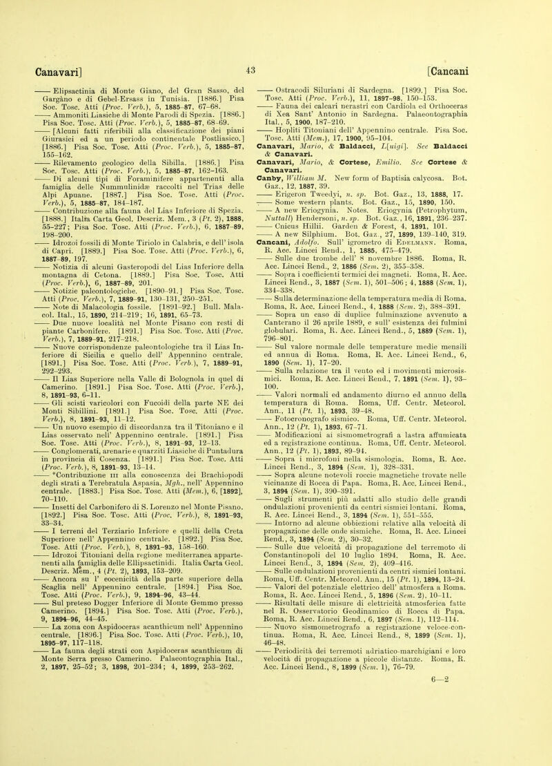 Elipsactinia di Monte Giano, del Griin Sasso, del Garg^no e di Gebel-Ersass in Tunisia. [1886.] Pisa Soc. Tosc. Atti (Proc. Verb.), 5, 1885-87, 67-68. Ammoniti Liasiche di Monte Parodi di Spezia. [1886.] Pisa Soc. Tosc. Atti {Proc. Verb.), 5, 1885-87, 68-69. [Alcuni fatti riferibili alia classiticazione dei piani Giurasici ed a un periodo contineutale Postliasico.] [1886.] Pisa Soc. Tosc. Atti {Proc. Verb.), 5, 1885-87, 155-162. Eilevamento geologico della Sibilla. [1886.] Pisa Soc. Tosc. Atti {Proc. Verb.), 5, 1885-87, 162-163. Di alcuni tipi di Foiaminifere appaitenenti alia famiglia delle Nummulinidae raccolti nel Trias delle Alpi Apuane. [1887.] Pisa Soc. Tosc. Atti {Proc. Verb.), 5, 1885-87, 184-187. Contribuzione alia fauna del Lias Inferiore di Spezia. [1888.] Italia Carta Geol. Descriz. Mem., 3 {Pt. 2), 1888, 55-227; Pisa Soc. Tosc. Atti {Proc. Verb.), 6, 1887-89, 198-200. Idrozoi fossili di Monte Tiriolo in Calabria, e dell' isola di Capri. [1889.] Pisa Soc. Tosc. Atti {Proc. Verb.), 6, 1887-89, 197. ■ Notizia di alcuni Gasteropodi del Lias Inferiore della montagna di Cetona. [1889.] Pisa Soc. Tosc. Atti {Proc. Verb.), 6, 1887-89, 201. —— Notizie paleontologiche. [1890-91.] Pisa Soc. Tosc. Atti {Proc. Verb.), 7, 1889-91, 130-131, 250-231. Note di Malacologia fossile. [1891-92.] Bull. Mala- col. Ital., 15, 1890, 214-219; 16, 1891, 65-73. Due nuove localita nel Monte Pisano con resti di piante Carbonifere. [1891.] Pisa Soc. Tosc. Atti {Proc. Verb.), 7, 1889-91, 217-218. Nuove corrispondenze paleontologiche tra il Lias In- feriore di Sicilia e quello dell' Appennino centrale. [1891.] Pisa Soc. Tosc. Atti {Proc. Verb.), 7, 1889-91, 292-293. II Lias Superiore nella Valle di Bolognola in quel di Camerino. [1891.] Pisa Soc. Tosc. Atti {Proc. Verb.), 8, 1891-93, 6-11. Gli scisti varicolori con P'ucoidi della parte NE dei Monti Sibillini. [1891.] Pisa Soc. Tosc. Atti {Proc. Verb.), 8, 1891-93, 11-12. Un nuovo esempio di discordanza tra il Titoniano e il Lias osservato nell' Appennino centrale. [1891.] Pisa Soc. Tosc. Atti {Proc. Verb.), 8, 1891-93, 12-13. Conglomerati, arenarie e quarziti Liasiche di Puntadura in provincia di Cosenza. [1891.] Pisa Soc. Tosc. Atti {Proc. Verb.), 8, 1891-93, 13-14. *Contribuzione iii alia couoscenza dei Braohiopodi degli strati a Terebratula Aspasia, M(jh., nell' Appennino centrale. [1883.] Pisa Soc. Tosc. Atti (Mem.), 6, [1892], 70-110. Insetti del Carbonifero di S. Lorenzo nel Monte Pisano. [1892.] Pisa Soc. Tosc. Atti {Proc. Verb.), 8, 1891-93, 33-34. I terreni del Terziario Inferiore e quelli della Creta Superiore nell' Appennino centrale. [1892.] Pisa Soc. Tosc. Atti {Proc. Verb.), 8, 1891-93, 158-160. Idrozoi Titouiani della regione mediterranea apparte- nenti alia famiglia delle EUipsactinidi. Italia Carta Geol. Descriz. M^m., 4 {Pt. 2), 1893, 153-209. Ancora su 1' eocenicit^ della parte superiore della Scaglia nell' Appennino centrale. [1894.] Pisa Soc. Tosc. Atti {Proc. Verb.), 9, 1894-96, 43-44. Sul preteso Dogger Inferiore di Monte Gemmo presso Camerino. [1894.] Pisa Soc. Tosc. Atti {Proc. Verb.), 9, 1894-96, 44-45. ■ La zona con Aspidoceras aeanthicum nell' Appennino centrale. [1896.] Pisa Soc. Tosc. Atti {Proc. Verb.), 10, 1895-97,117-118. La fauna degli strati con Aspidoceras aeanthicum di Monte Serra presso Camerino. Palaeontographia Ital., 2, 1897, 25-52; 3, 1898, 201-234; 4, 1899, 253-262. Ostracodi Silurian! di Sardegna. [1899.] Pisa Soc. Tosc. Atti {Proc. Verb.), 11, 1897-98, 150-153. Fauna dei calcari nerastri con Cardiola ed Orthoceras di Xea Sant' Antonio in Sardegna. Palaeontographia Ital., 5, 1900, 187-210. Hopliti Titouiani dell' Appennino centrale. Pisa Soc. Tosc. Atti {Mem.), 17, 1900, 95-104. Canavari, Mario, & Baldacci, L\_uigi'\. See Baldacci & Canavari. Canavari, Mario, & Cortese, Emilio. See Cortese & Canavari. Canby, IVilliam M. New form of Baptisia calycosa. Bot. Gaz., 12, 1887, 39. Erigeron Tweedyi, sp. Bot. Gaz., 13, 1888, 17. z Some western plants. Bot. Gaz., 15, 1890, 150. A new Eriogynia. Notes. Eriogynia (Petrophytum, Nuttall) Hendersoni, n. sp. Bot. Gaz'., 16, 1891, 236-237. Cnicus Hillii. Garden & Forest, 4, 1891, 101. A new Silphium. Bot. Gaz., 27, 1899, 139-140, 319. Cancani, Adolfo. SuU' igrometro di Edelmann. Eoma, K. Acc. Lincei Kend., 1, 1885, 475-479. Sulle due tronibe dell' 8 novembre 1886. Koma, K. Acc. Lincei Eend., 2, 1886 {Sem. 2), 353-358. Sopra i coefficienti termici dei magneti. Eoma, E. Acc. Lincei Eend., 3, 1887 {Sem. 1), 501-506 ; 4,1888 {Sem. 1), 334-338. Sulla determinazione della temperatura media di Eoma. Eoma, E. Acc. Lincei Eend., 4, 1888 {Sem. 2), 388-391. Sopra un caso di duplice fulminazione avvenuto a Canterano il 26 aprile 1889, e sull' esistenza dei fulmini globulari. Eoma, E. Acc. Lincei Eend., 5, 1889 {Sem. 1), 796-801. Sul valore normale delle temperature niedie mensili ed annua di Eoma. Eoma, E. Acc. Lincei Eend., 6, 1890 {Sem. 1), 17-20. Sulla relazione tra il vento ed i movimenti microsis- mici. Eoma, E. Acc. Lincei Eend., 7, 1891 {Sem. 1), 93- 100. Valori normali ed andamento diurno ed annuo della temperatura di Eoma. Eoma, Vft. Centr. Meteorol. Ann., 11 {Pt. 1), 1893, 39-48. Fotocronografo sismico. Eoma, Uff. Centr. Meteorol. Ann., 12 {Pt. 1), 1893, 67-71. Modificazioni ai sismometrografi a lastra affumicata ed a re^istrazione continua. Eoma, Uff. Centr. Meteorol. Ann., 12 {Pt. 1), 1893, 89-94. Sopra i microfoni nella sismologia. Eoma, E. Acc. Lincei Eend., 3, 1894 {Sem. 1), 328-331. Sopra alcune notevoli roccie magnetiche trovate nelle vicinanze di Eocca di Papa. Eoma, E. Acc. Lincei Eend., 3, 1894 {Sem. 1), 390-391. Sugli strumenti piii adatti alio studio delle grandi ondulazioni provenienti da centri sismici lontani. Eoma, E. Acc. Lincei Eend., 3, 1894 {Sem. 1), 551-335. Intorno ad alcune obbiezioni relative alia velocita di propagazione delle onde sismiche. Eoma, E. Acc. Lincei Eend., 3, 1894 {Sem. 2), 30-32. Sulle due velocita di propagazione del terremoto di Constantinopoli del 10 luglio 1894. Eoma, E. Acc. Lincei Eend., 3, 1894 {Sem. 2), 409-416. Sulle ondulazioni provenienti da centri sismici lontani. Eoma, Uff. Centr. Meteorol. Ann., 15 {Pt. 1), 1894, 13-24. Valori del potenziale elettrioo dell' atmosfera a Eoma. Eoma, E. Acc. Lincei Eend., 5, 1896 {Sem. 2), 10-11. Eisultati delle misure di eletlricita atmosferica fatte nel E. Osservatorio Geodinamico di Eocca di Papa. Eoma, E. Acc. Lincei Eend., 6, 1897 {Sem. 1), 112-114. Nuovo sismometrografo a registrazione veloce-con- tinua. Eoma, E. Acc. Lincei Eend., 8, 1899 {Sem. 1), 46-48. Periodicita dei terremoti adriatico-marchigiani e loro velocita di propagazione a piccole distanze. Eoma, E. Acc. Lincei Eend., 8, 1899 {Sem. 1), 76-79. 6—2