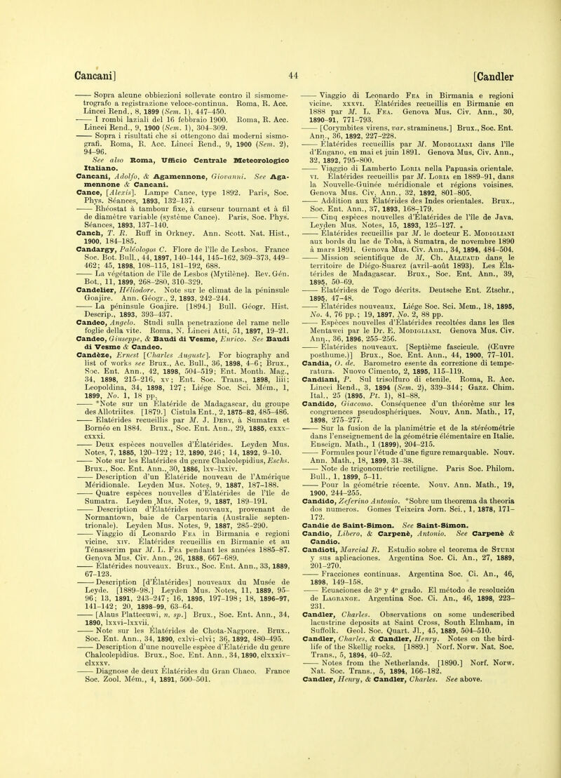 Sopra aleune obbiezioni sollevate contro il sisraome- trografo a registrazione veloce-continua. Eoma, E. Acc. Lincei Eend., 8, 1899 (Sem. 1), 447-450. I rombi laziali del 16 febbraio 1900. Eoma, E. Ace. Lincei Eend., 9, 1900 (Sem. 1), 304-309. Sopra i risultati che si ottengono dai moderni sismo- grafi. Eoma, E. Acc. Lincei Eend., 9, 1900 (Sem. 2), 94-96. See a ho Roma, TTfiicio Centrale Meteorolog^co Italiano. Cancani, Adolfo, & Agamennone, Giovanni. Sec Aga- mennone & Cancani. Cance, [Alexis]. Lampe Canoe, type 1892. Paris, Soc. Phys. Stances, 1893, 132-137. Eh^ostat a tambour fixe, a curseur tournant et a fil de diametre variable (systeme Cance). Paris, Soc. Phys. S(5ances, 1893, 137-140. Cancb, T. R. Euff in Orkney. Ann. Scott. Nat. Hist., 1900, 184-185. Candargy, Paleologos C. Flore de Pile de Lesbos. France Soc. Bot. Bull., 44,1897, 140-144, 145-162, 3G9-373, 449- 462; 45, 1898, 108-115, 181-192, 688. La vegetation de I'ile de Lesbos (Mytilene). Eev. G^n. Bot., 11, 1899, 268-280, 310-329. Candelier, Heiiodore. Note sur le climat de la peninsule Goajire. Ann. G(5ogr., 2, 1893, 242-244. La peninsule Goajire. [1894.] Bull. G^ogr. Hist. Descrip., 1893, 393-437. Candeo, Angela. Studi sulla penetrazione del rame nelle foglie della vite. Eoma, N. Lincei Atti, 51, 1897, 19-21. Candeo, Giuseppe, & Baudi di Vesme, Enrico. See Baudi di Vesme & Candeo. Canddze, Ernest [Charles Aiigustc]. For biography and list of works see Brux., Ac. Bull., 36, 1898, 4-6; Brux., Soc. Eut. Ann., 42, 1898, 504-519; Ent. Month. Mag., 34, 1898, 215-216, xv; Ent. Soc. Trans., 1898, liii; Leopoldina, 34, 1898, 127; Li^ge Soc. Sci. Mem., 1, 1899, No. 1, 18 pp. *Note sur un Elateride de Madagascar, du groupe des Allotriites. [1879.] CistulaEnt., 2,1875-82, 485-486. Elaterides recueillis par ilf. J. Deby, a Sumatra et Borneo en 1884. Brux., Soc. Ent. Ann., 29, 1885, cxxx- cxxxi. Deux especes nouvelles d'Elat^rides. Leyden Mus. Notes, 7, 1885, 120-122; 12, 1890, 246; 14, 1892, 9-10. Note sur les Elaterides du genre Chalcolepidius, Eschs. Brux., Soc. Ent. Ann., 30, 1886, Ixv-lxxiv. Description d'un Elateride nouveau de rAm^rique M6ridionale. Leyden Mus. Notes, 9, 1887, 187-188. Quatre especes nouvelles d'Elaterides de I'lle de Sumatra. Leyden ,Mus. Notes, 9, 1887, 189-191. Description d'Elaterides nouveaux, provenant de Normantown, bale de Carpentaria (Australie septen- trionale). Leyden Mus. Notes, 9, 1887, 285-290. Viaggio di Leonardo Fea in Birmania e regioni vicine. xiv. Elaterides recueillis en Birmanie et au Tenasserim par M. L. Fea pendant les annees 1885-87. Geneva Mus. Civ. Ann., 26, 1888, 667-689. Elaterides nouveaux. Brux., Soc. Ent. Ann., 33,1889, 67-123. Description [d'Elaterides] nouveaux du Musee de Leyde. [1889-98.] Leyden Mus. Notes, 11, 1889, 95- 96; 13, 1891, 243-247; 16, 1895, 197-198; 18, 1896-97, 141-142; 20, 1898-99, 63-64. [Alaus Platteeuwi, n. sp.] Brux., Soc. Ent. Ann., 34, 1890, Ixxvi-lxxvii. , Note sur les Elaterides de Chota-Nagpore. Brux., Soc. Ent. Ann., 34, 1890, cxlvi-clvi; 36, 1892, 480-495. Description d'une nouvelle e.spece d'Elateride du genre Chalcolepidius. Brux., Soc. Ent. Ann., 34,1890, clxxxiv- clxxxv. Diagnose de deux Elaterides du Gran Chaco. France Soc. Zool. Mem., 4, 1891, 500-501. Viaggio di Leonardo Fea in Birmania e regioni vicine. xxxvi. Elaterides recueillis en Birmanie en 1888 par M. L. Fea. Genova Mus. Civ. Ann., 30, 1890-91, 771-793. [Corymbites virens, var. stramineus.] Brux., Soc. Ent. Ann., 36, 1892, 227-228. . Elaterides recueillis par M. Modigliani dans I'ile d'Engano, en mai et juin 1891. Genova Mus. Civ. Ann., 32, 1892, 795-800. Viaggio di Lamberto Lokia nella Papuasia orientale. VI. Elaterides recueillis par M. Loria en 1889-91, dans la Nouvelle-Guinee meridionale et regions voisines. Genova Mus. Civ. Ann., 32, 1892, 801-805. Addition aux Elaterides des Indes orientales. Brux., Soc. Ent. Ann., 37, 1893, 168-;179. ■ Cinq especes nouvelles d'Elaterides de I'ile de Java. Leyden Mus. Notes, 15, 1893, 125-127. . Elaterides recueillis par 31. le docteur E. Modigliani aux bords du lac de Toba, a Sumatra, de novembre 1890 a mars 1891. Genova Mus. Civ. Ann., 34, 1894, 484-504. Mission scientifique de 31. Ch. Alluaud dans^ le territoire de Diego-Suarez (avril-aout 1893). Les Ela- terides de Madagascar. Brux., Soc. Ent. Ann., 39, 1895, 50-69. Elaterides de Togo decrits. Deutsche Ent. Ztschr., 1895, 47-48. Elaterides nouveaux. Liege Soe. Sci. Mem., 18, 1895, No. 4, 76 pp.; 19, 1897, No. 2, 88 pp. Especes nouvelles d'Elaterides recoltees dans les iles Mentawei par le Dr. E. Modigliani. Genova Mus. Civ. Ann., 36, 1896, 255-256. Elaterides nouveaux. [Septi^me fascicule. (CEuvre posthume.)] Brux., Soc. Ent. Ann., 44, 1900, 77-101. Candia, 0. de. Baroinetro esente da correzione di tempe- ratura. Nuovo Cimento, 2, 1895, 115-119. Candiani, P. Sul trisolfuro di etenile. Eoma, E. Acc. Lincei Eend., 3, 1894 (Sem. 2), 339-344; Gazz. Chim. Ital., 25 (1895, Pt. 1), 81-88. Candido, Giacomo. Consequence d'un theor^me sur les congruences pseudospheriques. Nouv. Ann. Math., 17, 1898, 275-277. Sur la fusion de la planimetrie et de la stereometrie dans I'enseignement de la geometrie eiementaire en Italie. Enseign. Math., 1 (1899), 204-215. Formules pour 1 'etude d'une figure remarquable. Nouv. Ann. Math., 18, 1899, 31-38. ■ Note de trigonometrie rectiligne. Paris Soe. Philom. Bull., 1, 1899, 5-11. Pour la geometric recente. Nouv. Ann. Math., 19, 1900, 244-255. Candido, Zeferino Antonio. *Sobre um theorema da theoria dos numeros. Gomes Teixeira Jorn. Sci., 1, 1878, 171- 172. Candie de Saint-Simon. See Saint-Simon. Candio, Libero, & Carpen^, Antonio. See Carpeni & Candio. Candioti, Blarcial R. Estudio sobre el teorema de Sturm y sus aplieaciones. Argentina Soc. Ci. An., 27, 1889, 201-270. Fracciones continuas. Argentina Soc. Ci. An., 46, 1898, 149-158. Ecuaciones de 3° y 4° grado. El metodo de resoluci6n de Lagrange. Argentina Soe. Ci. An., 46, 1898, 223- 231. Candler, Charles. Observations on some undescribed lacustrine deposits at Saint Cross, South Elmham, in Suffolk. Geol. Soc. Quart. Jl., 45, 1889, 504-510. Candler, Charles, & Candler, Henry. Notes on the bird- life of the Skellig rocks. [1889.] Norf. Norw. Nat. Soc. Trans., 5, 1894, 40-52. Notes from the Netherlands. [1890.] Norf. Norw. Nat. Soe. Trans., 6, 1894, 166-182. Candler, Henry, & Candler, Charles. See above.