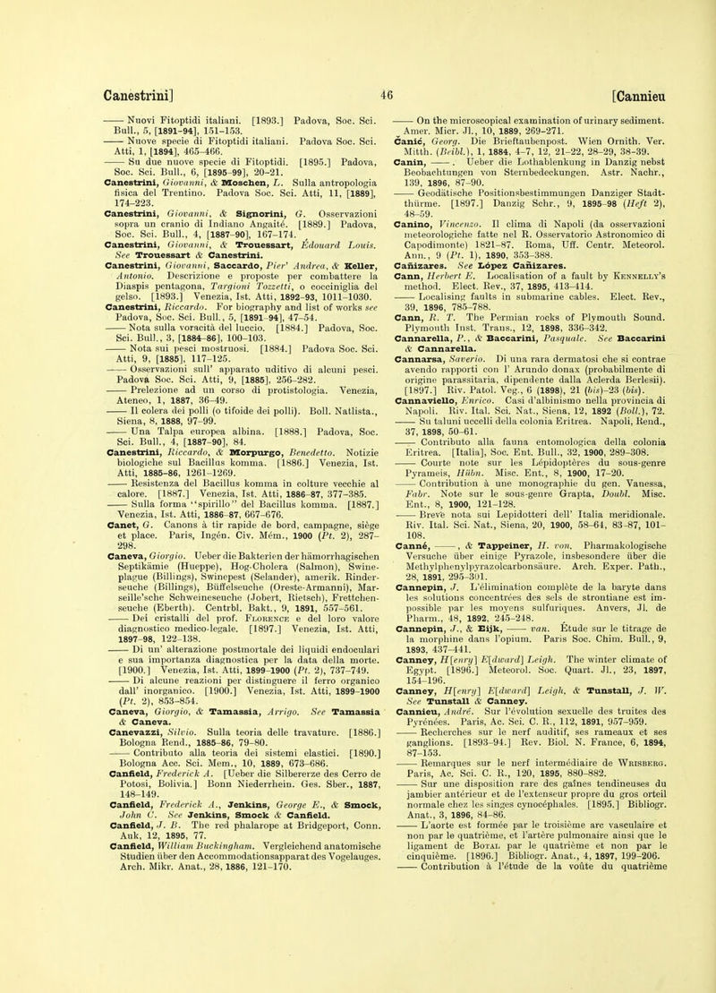 Nuovi Fitoptidi italiani. [1893.] Padova, Soc. Sci. Bull., 5, [1891-94], 151-153. Nuove specie di Fitoptidi italiani. Padova Soc. Sci. Atti, 1, [1894], 465-466. Su due nuove specie di Fitoptidi. [1895.] Padova, Soc. Sci. Bull., 6, [1895-99], 20-21. Canestrini, Giovanni, & Moschen, L. Sulla antropologia flsica del Trentino. Padova Soc. Sci. Atti, 11, [1889], 174-223. Canestrini, Giovanni, & Sig^orini, G. Osservazioni sopra un cranio di Indiano Angait^. [1889.] Padova, Soc. Sci. Bull., 4, [1887-90], 167-174. Canestrini, Giovanni, & Trouessart, Edouard Louis. See Trouessart & Canestrini. Canestrini, Giovanni, Saccardo, Pier^ Andrea, & Keller, Antonio. Descrizione e proposte per combattere la Diaspis pentagona, Targioni Tozzetti, o cocciniglia del gelso. [1893.] Venezia, 1st. Atti, 1892-93, 1011-1030. Canestrini, Riccardo. For biography and list of works see Padova, Soc. Sci. Bull, 5, [1891-94], 47-54. Nota sulla voracita del luccio. [1884.] Padova, Soc. Sci. Bull., 3, [1884^86], 100-103. Nota sui pesci mostruosi. [1884.] Padova Soc. Sci. Atti, 9, [1885], 117-125. Osservazioni sull' apparato uditivo di alcuni pesci. Padova Soc. Sci. Atti, 9, [1885], 256-282. Prelezione ad un corso di protistologia. Venezia, Ateneo, 1, 1887, 36-49. II colera dei polli (o tifoide dei polli). Boll. Natlista., Siena, 8, 1888, 97-99. Una Talpa europea albina. [1888.] Padova, Soc. Sci. Bull., 4, [1887-90], 84. Canestrini, Riccardo, & Morpurgo, Benedetto. Notizie biologiche sul Bacillus komma. [1886.] Venezia, 1st. Atti, 1885-86, 1261-1269. Eesistenza del Bacillus komma in colture vecchie al calore. [1887.] Venezia, 1st. Atti, 1886-87, 377-385. Sulla forma spirillo del Bacillus komma. [1887.] Venezia, 1st. Atti, 1886-87, 667-676. Canet, G. Canons a tir rapide de bord, campagne, siege et place. Paris, Ing6n. Civ. M6m., 1900 (Pt. 2), 287- 298. Caneva, Giorgio. Ueber die Bakterien der hamorrhagischen Septikamie (Hueppe), Hog-Cholera (Salmon), Swine- plague (Billings), Swinepest (Selander), amerik. Kinder- seuche (Billings), Btiffelseuche (Oreste-Armanni), Mar- seille'sche Schweineseuche (Jobert, Eietsch), Frettchen- seuche (Eberth). Centrbl. Bakt., 9, 1891, 557-561. Dei cristalli del prof. Florence e del loro valore diagnostico medico-legale. [1897.] Venezia, 1st. Atti, 1897-98, 122-138. Di un' alterazione postmortale dei liquidi endoculari e sua importanza diagnostica per la data della morte. [1900.] Venezia, 1st. Atti, 1899-1900 (Pt. 2), 737-749. Di alcune reazioni per distinguere il ferro organico dair inorganico. [1900.] Venezia, 1st. Atti, 1899-1900 (Pt. 2), 853-854. Caneva, Giorgio, & Tamassia, Arrigo. See Tamassia & Caneva. Canevazzi, Silvio. Sulla teoria delle travature. [1886.] Bologna P.end., 1885-86, 79-80. Contributo alia teoria dei sistemi elastici. [1890.] Bologna Acc. Sci. Mem., 10, 1889, 673-686. Caniield, Frederick A. [Ueber die Silbererze des Cerro de Potosi, Bolivia.] Bonn Niederrhein. Ges. Sber., 1887, 148-149. Canfield, Frederick A., Jenkins, George E., & Smock, John C. See Jenkins, Smock & Caniield. Caniield, J. B. The red phalarope at Bridgeport, Conn. Auk, 12, 1895, 77. Caniield, William Buckingham. Vergleichend anatomische Studien tiber den Accommodationsapparat des Vogelauges. Arch. Mikr. Anat., 28, 1886, 121-170. On the microscopical examination of urinary sediment. ^ Amer. Micr. Jl., 10, 1889, 269-271. Canic, Georg. Die Brieftaubenpost. Wien Ornith. Ver. Mitth. (Beibl.), 1, 1884, 4-7, 12, 21-22, 28-29, 38-39. Canin, . Ueber die Lothablenkung in Danzig nebst Beobaehtungen von Sternbedeckungen. Astr. Nachr., 139, 1896, 87-90. Geodatische Positionsbestimmungen Danziger Stadt- thiirme. [1897.] Danzig Schr., 9, 1895-98 (Heft 2), 48-59. Canino, Vincenzo. II clima di Napoli (da osservazioni nieteorologiche fatte nel R. Osservatorio Astronomioo di Capodimonte) 1821-87. Roma, Uff. Centr. Meteorol. Ann., 9 (Pt. 1), 1890, 353-388. CaiiiZcires. See I<6pez Canizares. Cann, Herbert E. Localisation of a fault by Kennelly's method. Elect. Rev., 37, 1895, 413-414. Localising faults in submarine cables. Elect. Rev., 39. 1896, 785-788. Cann, R. T. The Permian rocks of Plymouth Sound. Plymouth Inst. Trans., 12, 1898, 336-342. Cannarella, P., & Baccarini, Pasquale. See Baccarini & Cannarella. Cannarsa, Saverio. Di una rara dermatosi che si contrae avendo rapporti con 1' Arundo donax (probabilmente di origine parassitaria, dipendente dalla Aclerda Berlesii). [1897.] Riv. Patol. Veg., 6 (1898), 21 (ft/s)-23 (his). CannavieUo, Enrico. Casi d'albinismo nella provincia di Napoli. Riv. Ital. Sci. Nat., Siena, 12, 1892 (Boll.), 72. Su taluni uccelli della colonia Eritrea. Napoli, Rend., 37, 1898, 50-61. Contributo alia fauna entomologica della colonia Eritrea. [Italia], Soc. Ent. Bull., 32, 1900, 289-308. Courte note sur les Lepidopteres du sous-genre Pyrameis, Hiihn. Misc. Ent., 8, 1900, 17-20. Contribution a une monographie du gen. Vanessa, Fabr. Note sur le sous-genre Grapta, Doubt. Misc. Ent., 8, 1900, 121-128. Brev'e nota sui Lepidotteri dell' Italia meridionals. Riv. Ital. Sci. Nat., Siena, 20, 1900, 58-64, 83-87, 101- 108. Cann6, , & Tappeiner, H. von. Pharmakologische Versuche iiber einige Pyrazole, insbesondere iiber die Methylphenylpyrazolcarbonsaure. Arch. Exper. Path., 28, 1891, 295-301. Cannepin, J. L'^limination complete de la bai'yte dans les solutions concentrees des sels de strontiane est im- possible par les moyens sulfuriques. Anvers, .11. de Pharm., 48, 1892, 245-248. Cannepin, J., & Bijk, van. fitude sur le titrage de la morphine dans I'opium. Paris Soc. Chim. Bull., 9, 1893. 437-441. Canney, H[enri/] E[dward] Leigh. The winter climate of Egypt. [1896.] Meteorol. Soc. Quart. Jl., 23, 1897, 154-196. Canney, Hlenrg] E[dicard] Leigh. & Tunstall, J. W. See Tunstall & Canney. Cannieu, Andre. Sur revolution sexuelle des truites des Pyr^n^es. Paris, Ac. Sci. C. R., 112, 1891, 957-959. Recherches sur le nerf auditif, ses rameaux et ses ganglions. [1893-94.] Rev. Biol. N. France, 6, 1894, 87-153. Remarques sur le nerf intermediaire de Wbisberg. Paris, Ac. Sci. C. R., 120, 1895, 880-882. Sur une disposition rare des gaines tendineuses du jambier anterieur et de I'extenseur propre du gros orteil normals chez les singes cynoc^phales. [1895.] Bibliogr. Anat., 3, 1896, 84-86. L'aorte est form^e par le troisieme arc vasculaire et non par le quatrieme, et I'artere pulmonaire aiasi que le ligament de Botal par le quatrieme et non par le cinqui^me. [1896.] Bibliogr. Anat., 4, 1897, 199-206. Contribution k I'^tude de la voute du quatrieme