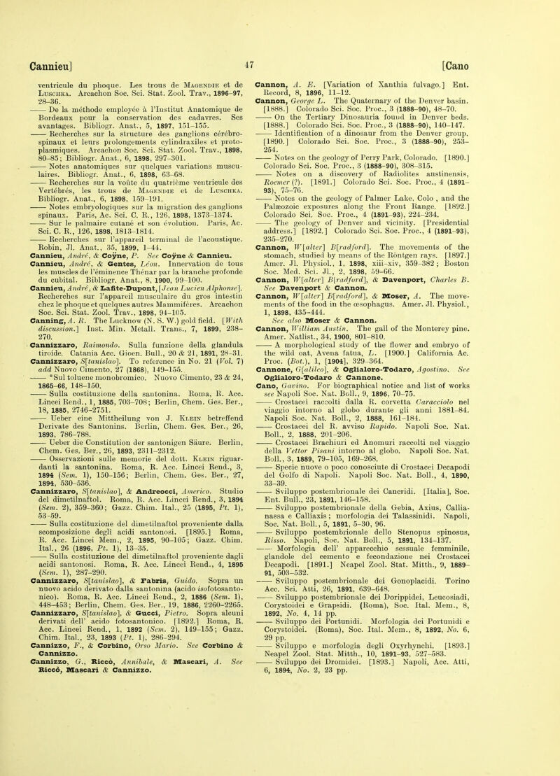 ventricule du pboque. Les trous de Magendie et de LuscHKA. Arcachon Soc. Sci. Stat. Zool. Trav., 1896-97, 28-36. ■ De la methode employee a I'lustitut Anatomique de Bordeaux pour la conservation des cadavres. Ses avantages. Bibliogr. Anat., 5, 1897, 151-155. Kecherches sur la structure des ganglions cerebro- spinaux et leurs prolongements cylindraxiles et proto- plasmiques. Arcachon Soc. Sci. Stat. Zool. Trav., 1898, 80-85; Bibliogr. Anat., 6, 1898, 297-301. Notes anatomiques sur quelques variations muscu- laires. Bibliogr. Anat., 6, 1898, 63-68. Kecherches sur la voute du quatrieme ventricule des Vertebres, les trous de Magendie et de Luschka. Bibliogr. Anat., 6, 1898, 159-191. Notes embryologiques sur la migration des ganglions spinaux. Paris, Ac. Sci. C. K., 126, 1898, 1373-1374. Sur le palmaire cutane et son evolution. Paris, Ac. Sci. C. K., 126, 1898, 1813-1814. Eeoherches sur I'appareil terminal de I'acoustique. Robin, Jl. Anat., 35, 1899, 1-44. Cannieu, A ndre, & Coyne, P. See Coyne & Cannieu. Cannieu, Andre, & Gentes, Leon. Innervation de tous les muscles de I'eminence Thenar par la branche profonde du cubital. Bibliogr. Anat., 8, 1900, 99-100. Cannieu, A ndre, & Iiafite-Dupont, [Jean Liicien A Iphonse]. Eecherches sur I'appareil musculaire du gros intestin chez le phoque et quelques autres Mammiferes. Arcachon Soc. Sci. Stat. Zool. Trav., 1898, 94-105. Canning,^, i?. The Lucknow (N. S. W.) gold field. [With discussion.] Inst. Min. Metall. Trans., 7, 1899, 238- 270. Cannizzaro, Raimondo. Sulla funzione della glandula tiroide. Catania Acc. Gioen. Bull., 20 & 21, 1891, 28-31. Cannizzaro, S[tanislao]. To reference in No. 21 {Vol. 7) add Nuovo Cimento, 27 (1868), 149-155. *Sul toluene monobromico. Nuovo Cimento, 23 & 24, 1865-66, 148-150. Sulla costituzione della santonina. Eoma, K. Acc. LinceiEend., 1, 1885, 703-708; Berlin, Chem. Ges. Ber., 18, 1885, 2746-2751. Ueber eine Mittheilung von J. Klein betreffend Derivate des Santonins. Berlin, Chem. Ges. Ber., 26, 1893, 786-788. Ueber die Constitution der santonigen Saure. Berlin, Chem. Ges. Ber., 26, 1893, 2311-2312. Osservazioni suUe memorie del dott. Klein riguar- danti la santonina. Eoma, R. Acc. Lincei Eeud., 3, 1894 (Sem. 1), 150-156; Berlin, Chem. Ges. Ber., 27, 1894, 530-536. Cannizzaro, S[tanislao], & Andreocci, Amerieo. Studio del dimetiinaftol. Roma, E. Acc. Lincei Bend., 3, 1894 (Sem. 2), 359-360; Gazz. Chim. Ital., 25 (1895, Pt. 1), 53-59. Sulla costituzione del dimetiinaftol proveniente dalla scomposizione degli acidi santonosi. [1895.] Eoma, E. Acc. Lincei Mem., 2, 1895, 90-105; Gazz. Chim. Ital., 26 (1896, Pt. 1), 13-35. Sulla costituzione del dimetiinaftol proveniente dagli acidi santonosi. Eoma, R. Acc. Lincei Eend., 4, 1895 [Sem. 1), 287-290. Cannizzaro, S\tanislao'\, & Pabris, Guide. Sopra un nuovo aoido derivato dalla santonina (acido isofotosanto- nico). Roma, R. Acc. Lincei Rend., 2, 1886 (Sem. 1), 448-453; Berlin, Chem. Ges. Ber., 19, 1886, 2260-2265. Cannizzaro, S[tanislao'], & Gucci, Pietro. Sopra alcuni derivati dell' acido I'otosantonico. [1892.] Roma, R. Acc. Lincei Rend., 1, 1892 (Sem. 2), 149-155; Gazz. Chim. Ital, 23, 1893 (Pt. 1), 286-294. Cannizzo, F., & Corbino, Orso Mario. See Corbino & Cannizzo. Cannizzo, G., Biccb, Annibale, & Mascjiri, A. See Bicco, m^scari & Cannizzo. Cannon, A. E. [Variation of Xanthia fulvago.] Ent. Record, 8, 1896, 11-12. Cannon, George L. The Quaternary of the Denver basin. [1888.] Colorado Sci. Soc. Proc, 3 (1888-90), 48-70. On the Tertiary Dinosauria found in Denver beds. [1888.] Colorado Sci. Soc. Proc, 3 (1888-90), 140-147. Identification of a dinosaur from the Denver group. [1890.] Colorado Sci. Soc. Proc, 3 (1888-90), 253- 254. Notes on the geology of Perry Park, Colorado. [1890.] Colorado Sci. Soc. Proc, 3 (1888-90), 308-315. Notes on a discovery of Radiolites austinensis, Rocmer(l). [1891.] Colorado Sci. Soc. Proc, 4 (1891- 93), 75-76. Notes on the geology of Palmer Lake, Colo , and the Palaeozoic exposures along the Front Range. [1892.] Colorado Sci. Soc. Proc, 4 (1891-93), 224-234. The geology of Denver and vicinity. [Presidential address.] [1892.] Colorado Sci. Soc. Proc, 4 (1891-93), 235-270. Cannon, W[alter'\ B[radford]. The movements of the stomach, studied by means of the Rontgen rays. [1897.] Amer. Jl. Physiol., 1, 1898, xiii-xiv, 359-382; Boston Soc. Med. Sci. Jl., 2, 1898, 59-66. Cannon, W[alter] Blradford], & Davenport, Charles B. See Davenport & Cannon. Cannon, W[alter] B[)-ad/ord], & Moser, A. The move- ments of the food in the oesophagus. Amer. Jl. Physiol., 1, 1898, 435-444. See also Moser & Cannon. Cannon, William Austin. The gall of the Monterey pine. Amer. Natlist., 34, 1900, 801-810. A morphological study of the flower and embryo of the wild oat, Aveua fatua, L. [1900.] California Ac. Proc. (Bnt.), 1, [1904], 329-364. Cannone, G[alileo], & Oglialoro-Todaro, Agostino. See Oglialoro-Todaro & Cannone. Cano, Gavino. For biographical notice and list of works see Napoli Soc. Nat. Boll., 9, 1896, 70-75. Crostacei raccolti dalla R. corvetta Caracciolo nel viaggio intorno al globo durante gli auni 1881-84. Napoli Soc. Nat. Boll., 2, 1888, 161-184. Crostacei del E. avviso Rapido. Napoli Soc. Nat. Boll., 2, 1888, 201-206. Crostacei Brachiuri ed Anomuri raccolti nel viaggio della Vettor Pisani intorno al globo. Napoli Soc. Nat. Boll., 3, 1889, 79-105, 169-268. Specie nuove o poco conosciute di Crostacei Decapodi del Golfo di Napoli. Napoli Soc. Nat. Boll., 4, 1890, 33-39. Sviluppo postembrionale del Cancridi. [Italia], Soc. Ent. Bull., 23, 1891, 146-158. Sviluppo postembrionale della Gebia, Axius, Callia- nassa e Calliaxis ; morfologia dei Talassinidi. Napoli, Soc Nat. Boll, 5, 1891, 5-30, 96. Sviluppo postembrionale dello Stenopus spinosus, Risso. Napoli, Soc. Nat. Boll., 5, 1891, 134-137. Morfologia dell' apparecchio sessuale femminile, glandole del cemento e fecondazione nei Crostacei Decapodi. [1891.] Neapel Zool. Stat. Mitth., 9, 1889- 91, 503-532. Sviluppo postembrionale dei Gonoplacidi. Torino Ace. Sci. Atti, 26, 1891, 639-648. Sviluppo postembrionale dei Dorippidei, Leucosiadi, Corystoidei e Grapsidi. (Eoma), Soc. Ital. Mem., 8, 1892, No. 4, 14 pp. Sviluppo dei Portunidi. Morfologia dei Portuuidi e Corystoidei. (Eoma), Soc Ital. Mem., 8, 1892, No. 6, 29 pp. Sviluppo e morfologia degli Oxyrhynchi. [1893.] Neapel Zool. Stat. Mitth., 10, 1891-93, 527-583. Sviluppo dei Dromidei. [1893.] Napoli, Acc. Atti, 6, 1894, No. 2, 23 pp.