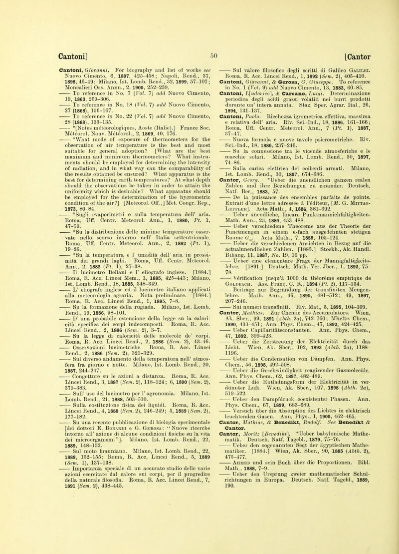 Cantoni, Giovanni. For biography and list of works see Nuovo Ciniento, 6, 1897, 425-458; Napoli, Rend., 37, 1898, 46-49; Milano, 1st. Lomb. Kenil., 32, 1899, 57-107; Moncalieri O.ss. Annu., 2, 1900, 252-259. To reference in No. 7 {Vol. 7) add Nuovo Cimento, 19, 1863, 269-306. To reference in No. 18 (Vol. 7) add Nuovo Cimento, 27 (1868), 156-167. To reference in No. 22 (Vol. 7) add Nuovo Cimento, 28 (1868), 133-135. *[Notes meteorologiques, Aoste (Italie).] France Soc. Meteorol. Nouv. Meteorol., 2, 1869, 40, 176. *What mode of exposure of tliermometers for the observation of air temperature is the best and most suitable for general adoption? [What are the best maximum and minimum thermometers? What instru- ments should be employed for deteimiuing the intensity of radiation, and in what way can the comparability of the results obtained be ensured? What apparatus is the best for determining earth temperatures? At what depth should the observations be taken in order to attain the uniformity which is desirable? What apparatus should be employed for the determination of the hyRrometric condition of the air?] [Meteorol. Off.,] Met. Congr. Eep., 1873, 80-84. *Sugli evaporimetri e sulla temperatura dell' aria. Eoma, Uif. Centr. Meteorol. Ann., 1, 1880, Pt. 1, 47-59. *Su la distribuzione delle minime temperature osser- vate nello scorso inverno nell' Italia settentrionale. Roma, Uff. Centr. Meteorol. Ann., 2, 1882 {Pt. 1), 19-26. *Su la temperatura e Y umidita dell' aria in prossi- mita dei grandi laghi. Roma. U£f. Centr. Meteorol. Ann., 2, 1882 (Pt. 1), 27-38. II lucimetro Bellani e 1' eliografo inglese. [1884.] Eoma, R. Aec. Lincei Mem., 1, 1885, 425-448; Milano, 1st. Lomb. Rend., 18, 1885, 348-349. L' eliografo inglese ed il lucimetro italiano applicati alia meteorologia agraria. Nota preliminare. [1884.] Roma, R. Acc. Liucei Rend., 1, 1885, 7-8. Su la formazione della rugiada. Milano, 1st. Lomb. Bend., 19, 1886, 98-101. D' una probabile estensione della legge su la calori- cita specifica dei corpi indecomposti. Roma, R. Acc. Lincei Rend., 2, 1886 {Sem. 2), 3-7. Su la legge di caloricita delle molecole de' corpi. Eoma, R. Acc. Lincei Rend., 2, 1886 {Sem. 2), 43-46. Osservazioni lucimetriche. Roma, R. Acc. Lincei Rend., 2, 1886 (Sem. 2), 321-329. Sul diverso andamento della temperatura nell' atmos- fera fra giorno e notte. Milano, 1st. Lomb. Rend., 20, 1887, 244-247. Congetture su le azioni a distanza. Eoma, E. Acc. Lincei Rend., 3, 1887 {Sem. 2), 118-124; 6, 1890 (Sem. 2), 379-383. Sull' uso del lucimetro per 1' agronomia. Milano, 1st. Lomb. Rend., 21, 1888, 503-510. Sulla costituzione fisica dei liquidi. Roma, R. Acc. Lincei Rend., 4, 1888 (Spot. 2), 246-249; 5, 1889 (Sem. 2), 177-182. Su una recente pubblicazione di biologia sperimentale [dei dottori E. Bonabdi e G. Geeosa:  Nuove ricerche intorno all' azione di alcune condizioni fisiche su la vita dei microorganismi]. Milano, 1st. Lomb. Rend., 22, 1889, 148-152. Sul moto brauniano. Milano, 1st. Lomb. Rend., 22, 1889, 152-155; Eoma, E. Acc. Lincei Eend., 5, 1889 (Sem. 1), 137-138. Importanza speciale di un accurate studio delle varie azioni esercitate dal calore sui corpi, per il progredire della naturale filosofia. Eoma, E. Acc. Lincei Eend., 7, 1891 {Sem. 2), 438-445. Sul valore filosofico degli scritti di Galileo Galilei. Roma, R. Acc. Lincei Eend., 1, 1892 {Sem. 2), 405-410. Cantoni, Giovanni, & Gerosa, G. Giuseppe. To reference in No. 1 {Vol. 9) add Nuovo Cimento, 13, 1883, 60-85. Cantoni, L[udovico], & Carcano, Luifii. Determinazione periodica degli acidi grassi volatili nei burri prodotti durante un' intera annata. Staz. Sper. Agrar. Ital., 26, 1894, 131-137. Cantoni, Paolo. Ricohezza igrometrica effettiva, massima e relativa dell' aria. Eiv. Sci.-Ind., 18, 1886, 161-166; Eoma, Uff. Centr. Meteorol. Ann., 7 (Pt. 1), 1887, 37-47. Nuova formola e nuove tavole psicrometriche. Eiv. Sci.-Ind., 18, 1886, 237-246. Su la connessione tra le vicende atmosferiche e le macchie solari. Milano, 1st. Lomb. Eend., 30, 1897, 74-86. Sulla carica elettrica dei coihenti armati. Milano, 1st. Lomb. Eend., 30, 1897, 674-686. Cantor, Georp. *tjeber die unendlioben ganzen realen Zahlen und ihre Beziehungen zu einander. Deutsch. Natf. Ber., 1883, 57. • De la puissance des ensembles parfaita de points. - Extrait d'une lettre adressee a I'editeur, [M. G. Mittag- Lefflee]. Acta Math., 4, 1884, 381-392. Ueber unendliche, lineare Punktmannichfaltigkeiten. Math. Ann., 23, 1884, 453-488. Ueber verschiedene Theoreme aus der Theorie der Punetmengen in einem 7t-fach ausgedehnten stetigen Eaume G„. Acta Math., 7, 1885, 105-124. Ueber die verschiedenen Ansichten in Bezug auf die actualunendlichen Zahlen. [1885.] Stockh., Ak. Handl. Bihang, 11, 1887, No. 19, 10 pp. Ueber eine elementare Frage der Mannigfaltigkeits- lehre. [1891.] Deutsch. Math. Ver. Jber., 1, 1892, 75- 78. Verification jusqu'a 1000 du theoreme empirique de GoLDBACH. Ass. Frant;. C. E., 1894 (Pt. 2), 117-134. Beitrage zur Begriindung der transfiuiten Mengen- lehre. Math. Ann., 46, 1895, 481-512; 49, 1897, 207-246. Sui numeri transfiniti. Eiv. Mat., 5, 1895, 104-109. Cantor, Mathias. Zur Chemie des Accumulators. Wien, Ak. Sber., 99, 1891 {Abth. 2a), 742-760; Mhefte. Chem., 1890, 433-451; Ann. Phys. Chem., 47, 1892, 424-425. Ueber Capillaritiitsconstanten. Ann. Phys. Chem., 47, 1892, 399-423. Ueber die Zerstreuung der Elektrioitat durch das Licht. Wien, Ak. Sber., 102, 1893 {Abth. 2a), 1188- 1196. Ueber die Condensation von Dampfen. Ann. Phys. Chem., 56, 1895, 492-508. Ueber die Geschwindigkeit reagirender Gasmoleciile. Ann. Phys. Chem., 62, 1897, 482-489. ■ Ueber die Emladungsform der Elektricitat in ver- diinnter Luft. Wien, Ak. Sber., 107, 1898 {Abth. 2a), 519-522. Ueber den Dampfdruck coexistenter Phasen. Ann. Phys. Chem., 67, 1899, 683-689. Versuch tiber die Absorption des Lichtes in elektrisch leuchtenden Gasen. Ann. Phys., 1, 1900, 462-465. Cantor, Mathias, & Benedikt, Rudolf. See Benedikt & Cantor. Cantor, MoHtz [Benedikt]. *Ueber babylonische Mathe- matik. Deutsch. Natf. Tagebl., 1879, 75-76. Ueber den sogenannteu Seqt der iigyptischen Mathe- matiker. [1884.] Wien, Ak. Sber., 90, 1885 (Abth. 2), 475-477. Ahmed und sein Buch iiber die Proportionen. Bibl. Math., 1888, 7-9. Ueber den Ursprung zweier mathematischer Schul- richtungen in Europa. Deutsch. Natf. Tagebl., 1889, 190.