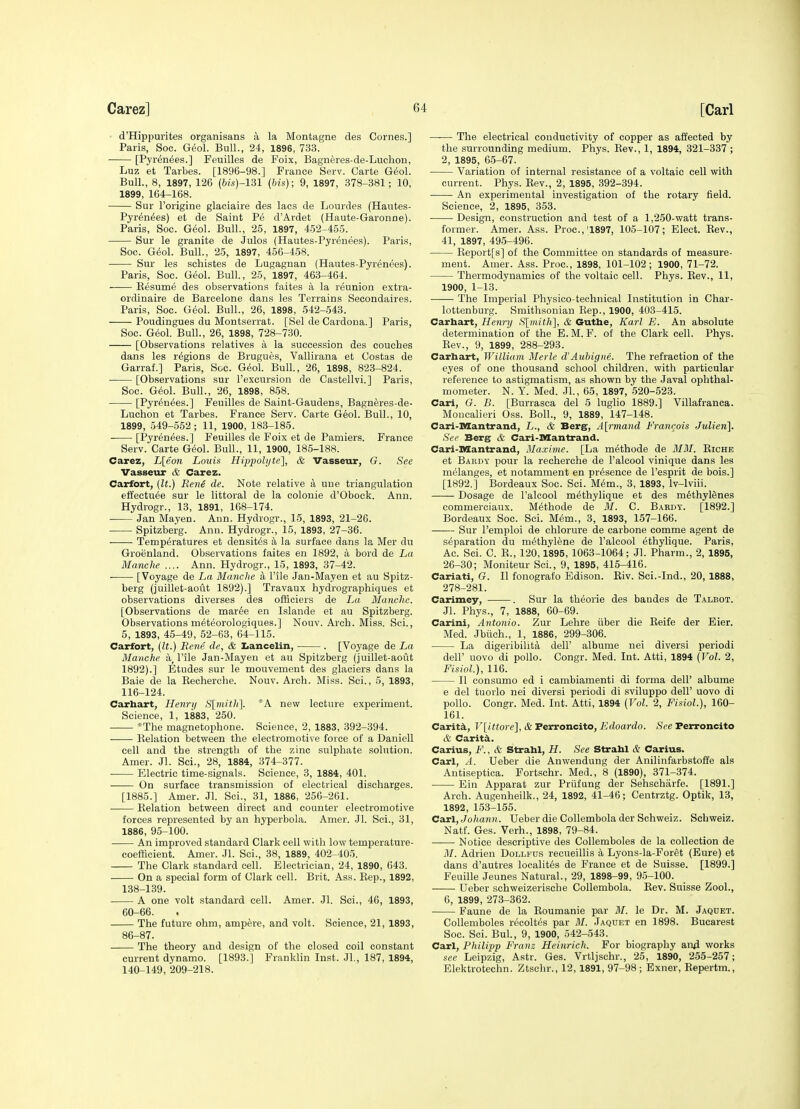 • d'Hippurites organisans a la Montagne des Cornes.] Paris, Soc. Geol. Bull., 24, 1896, 733. [Pyrenees.] Feuilles de Foix, Bagneres-de-Luchon, Luz et Tarbes. [1896-98.] France Serv. Carte Geol. Bull., 8, 1897, 126 (fo(s)-131 (his); 9, 1897, 379-381; 10, 1899, 164-168. Sur I'origine glaciaire des lacs de Lourdes (Hautes- Pyr^n^es) et de Saint Pe d'Ardet (Haute-Garonne). Paris, Soc. G6ol. Bull., 25, 1897, 4-52-455. Sur le granite de Julos (Hautes-Pyrenees). Paris, Soc. G^ol. Bull., 25, 1897, 456-458. Sur les schistes de Lugagnan (Hautes-Pyrenees). Paris, Soc. Geol. Bull, 25, 1897, 463-464. E^sum6 des observations faites a la reunion extra- ordinaire de Barcelone dans les Terrains Secondaires. Paris, Soc. Geol. Bull., 26, 1898, 542-543. Poudingues du Montserrat. [Sel de Cardona.] Paris, Soc. G^ol. Bull., 26, 1898, 728-730. [Observations relatives a la succession des couches dans les regions de Brugues, Vallirana et Gostas de Garraf.] Paris, Soc. Geol. Bull, 26, 1898, 823-824. • [Observations sur I'excursion de Castellvi.] Paris, Soc. G6ol. Bull., 26, 1898, 858. [Pyrenees.] Feuilles de Saint-Gaudens, Bagneres-de- Luchon et Tarbes. France Serv. Carte Geol. Bull., 10, 1899, 549-552; 11, 1900, 183-185. [Pyrenees.] Feuilles de Foix et de Pamiers. France Serv. Carte Geol. Bull., 11, 1900, 185-188. Carez, L[eon Louis Hippolyte], & Vasseur, G. See Vasseur & Carez. Carfort, (It.) Reni de. Note relative a uue triangulation elfectu^e sur le littoral de la eolonie d'Obock. Ann. Hydrogr., 13, 1891, 168-174. Jan Mayen. Ann. Hydrogr., 15, 1893, 21-26. ■ Spitzberg. Ann. Hydrogr., 15, 1893, 27-36. Temperatures et densites a la surface dans la Mer du Greenland. Observations faites en 1892, a bord de La Manche .... Ann. Hydrogr., 15, 1893, 37-42. [Voyage de La Manche a File Jan-Mayen et au Spitz- berg (juillet-aout 1892).] Travaux hydrographiques et observations diverses des offioiers de La Manche. [Observations de mar6e en Islande et au Spitzberg. Observations meteorologiques.] Nouv. Arch. Miss. Sci., 5, 1893, 45-49, 52-63, 64-115. Carfort, {It.) Rene de, & I.anceliii, . [Voyage de La Manche a, I'ile Jan-Mayen et au Spitzberg (juillet-aout 1892).] Etudes sur le mouvement des glaciers dans la Bale de la Kecherehe. Nouv. Arch. Miss. Sci., 5, 1893, 116-124. Carhart, Henri/ S[mith]. A new lecture experiment. Science, 1, 1883, 250. *The magnetophone. Science, 2, 1883, 392-394. Kelation between the electromotive force of a Daniell cell and the strength of the zinc sulphate solution. Amer. Jl. Sci., 28, 1884, 374-377. Electric time-signals. Science, 3, 1884, 401. On surface transmission of electrical discharges. [1885.] Amer. .11. Sci., 31, 1886, 256-261. ■ Relation between direct and counter electromotive forces represented by an hyperbola. Amer. Jl. Sci., 31, 1886, 95-100. ■ An improved standard Clark cell with low temperature- coefficient. Amer. Jl. Sci., 38, 1889, 402-405. The Clark standard cell. Electrician, 24, 1890, 643. On a special form of Clark cell. Brit. Ass. Eep., 1892, 138-139. A one volt standard cell. Amer. Jl. Sci., 46, 1893, 60-66. The future ohm, ampere, and volt. Science, 21, 1893, 86-87. The theory and design of the closed coil constant current dynamo. [1893.] Franklin Inst. JL, 187, 1894, 140-149, 209-218. —— The electrical conductivity of copper as affected by the surrounding medium. Phys. Rev., 1, 1894, 321-337; 2, 1895, 65-67. Variation of internal resistance of a voltaic cell with current. Phys. Rev., 2, 1895, 392-394. An experimental investigation of the rotary field. Science, 2, 1895, 353. Design, construction and test of a 1,250-watt trans- former. Amer. Ass. Proc.,'1897, 105-107; Elect. Rev., 41, 1897, 495-496. Report[s] of the Committee on standards of measure- ment. Amer. Ass. Proc, 1898, 101-102; 1900, 71-72. Thermodynamics of the voltaic cell. Phys. Rev., 11, 1900, 1-13. The Imperial Physico-technical Institution in Char- lottenburg. Smithsonian Rep., 1900, 403-415. Carhart, Henry S[mith], & Guthe, Karl E. An absolute determination of the E. M. F. of the Clark cell. Phys. Rev., 9, 1899, 288-293. Carhart, William Merle d'Aubigne. The refraction of the eyes of one thousand school children, with particular reference to astigmatism, as shown by the Javal ophthal- mometer. N. Y. Med. Jl., 65, 1897, 520-523. Cari, G. B. [Burrasca del 5 luglio 1889.] Villafranca. Moncalieri Oss. Boll., 9, 1889, 147-148. Cari-niantrand, L., & Berg, Alrmand Franqois Julien]. See Berg & Cari-SSantrand. Cari-IKCantrand, Ma.vime. [La methode de MM. Riche et Bardy pour la recherche de I'alcool vinique dans les melanges, et notamment en presence de I'esprit de bois.] [1892.] Bordeaux Soc. Sci. M^m., 3, 1893, Iv-lviii. Dosage de I'alcool m^thylique et des methylenes commerciaux. Methode de M. C. Bardy. [1892.] Bordeaux Soc. Sci. Mem., 3, 1893, 157-166. Sur Temploi de chlorure de carbone comme agent de separation du methylene de I'alcool ethylique. Paris, Ac. Sci. C. R., 120,1895, 1063-1064; Jl. Pharm., 2, 1895, 26-30; Moniteur Sci., 9, 1895, 415-416. Cariati, G. II fonografo Edison. Riv. Sci.-Ind., 20, 1888, 278-281. Carimey, . Sur la theorie des bandes de Talbot. Jl. Phys., 7, 1888, 60-69. Carini, Antonio. Zur Lehre iiber die Eeife der Eier. Med. Jbiich., 1, 1886, 299-306. La digeribilita dell' albume nei diversi periodi deir novo di polio. Congr. Med. Int. Atti, 1894 (Vol. 2, Fisiol), 116. 11 consume ed i cambiamenti di forma dell' albume e del tuorlo nei diversi periodi di sviluppo dell' uovo di polio. Congr. Med. Int. Atti, 1894 (Vol. 2, Fisiol.), 160- 161. Carit^, V[ittore], & Perroncito, Edoardo. See Ferroncito & Carita. CariUB, F., & Strahl, H. See Strahl & Carius. Carl, A. Ueber die Anwendung der Anilinfarbstofi'e als Antiseptioa. Fortschr. Med., 8 (1890), 371-374. Ein Apparat zur Priifung der Sehschiirfe. [1891.] Arch. Augenheilk., 24, 1892, 41-46; Centrztg. Optik, 13, 1892, 153-155. CaxljJoliann. Ueber die CoUembola der Schweiz. Schweiz. Natf. Ges. Verb., 1898, 79-84. ■ • Notice descriptive des CoUemboles de la collection de M. Adrien Dollfus recueillis a Lyons-la-Foret (Bure) et dans d'autres localit6s de France et de Suisse. [1899.] Feuille Jeunes Natural., 29, 1898-99, 95-100. Ueber schweizerische CoUembola. Rev. Suisse Zool., 0, 1899, 273-362. Faune de la Roumanie par M. le Dr. M. Jaqdet. CoUemboles recoltes par M. Jaqdet en 1898. Bucarest Soc. Sci. Bui., 9, 1900, 542-543. Carl, Philipp Franz Heinrich. For biography an4 works see Leipzig, Astr. Ges. Vrtljschr., 25, 1890, 255-257; Elektrotechn. Ztschr., 12, 1891, 97-98; Exner, Repertm.,