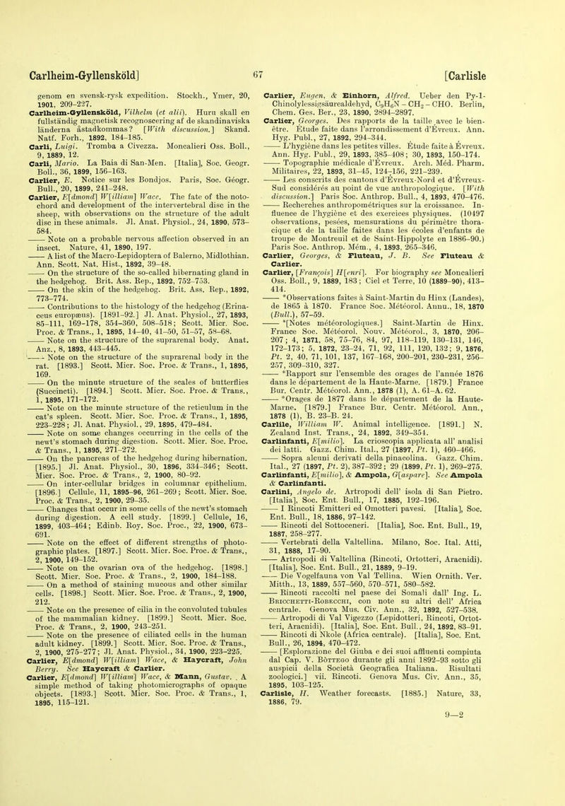 genom en svensk-rysk expedition. Stockh., Ymer, 20, 1901, 209-227. Caxlheim-GyUenskold, Vilhelm (et alii). Huru skall en fullstaindig magnetisk recognoscering af de skandinaviska landerna astadkommas? [With discussion.'] Skand. Natf. Forh., 1892, 184-185. Carli, Luigi. Tromba a Civezza. Moncalieri Oss. Boll., 9, 1889, 12. Carli, Mario. La Baia di San-Men. [Italia], Soc. Geogr. Boll., 36, 1899, 156-163. earlier, E. Notice sur les Bondjos. Paris, Soc. Geogr. Bull., 20, 1899, 241-248. earlier, li[dmond] W[illiam] Wace. The fate of the noto- chord and development of the intervertebral disc in the sheep, with observations on the structure of the adult disc in these animals. Jl. Anat. Physiol., 24, 1890, 573- 584. Note on a probable nervous affection observed in an insect. Nature, 41, 1890, 197. A list of the Macro-Lepidoptera of Balerno, Midlothian. Ann. Scott. Nat. Hist., 1892, 39-48. On the structure of the so-called hibernating gland in the hedgehog. Brit. Ass. Eep., 1892, 762-7.53. On the skin of the hedgehog. Brit. Ass. Eep., 1892, 773-774. Contributions to the histology of the hedgehog (Erina- ceus europseus). [1891-92.] Jl. Anat. Physiol., 27, 1893, 85-111, 169-178, 354-360, 508-518; Scott. Micr. Soc. Proc. & Trans., 1, 1895, 14-40, 41-50, 51-57, 5S-68. Note on the structure of the suprarenal body. Anat. Anz., 8, 1893, 443-445. ' Note on the structure of the suprarenal body in the rat. [1893.] Scott. Micr. Soc. Proc. & Trans., 1, 1895, 169. On the minute structure of the scales of butterflies (Suecincti). [1894.] Scott. Micr. Soc. Proc. & Trans., 1, 1895, 171-172. Note on the minute structure of the reticulum in the cat's spleen. Scott. Micr. Soc. Proc. & Trans., 1, 1895, 223-228; Jl. Anat. Physiol., 29, 1895, 479-484. Note on some changes occurring in the cells of the newt's stomach during digestion. Scott. Micr. Soc. Proc. & Trans., 1, 1895, 271-272. On the pancreas of the hedgehog during hibernation. [1895.] Jl. Anat. Physiol., 30, 1896, 334-346; Scott. Micr. Soc. Proc. & Trans., 2, 1900, 80-92. On inter-cellular bridges in columnar epithelium. [1896.] Cellule, 11. 1895-96, 261-269; Scott. Micr. Soc. Proc. & Trans., 2, 1900, 29-35. Changes that occur in some cells of the newt's stomach during digestion. A cell study. [1899.] Cellule, 16, 1899, 403-464; Edinb. Eoy. Soc. Proc, 22, 1900, 673- 691. Note on the effect of different strengths of photo- graphic plates. [1897.] Scott. Micr. Soc. Proc. & Trans., 2, 1900, 149-152. Note on the ovarian ova of the hedgehog. [1898.] Scott. Micr. Soc. Proc. & Trans., 2, 1900, 184-188. . On a method of staining mucous and other similar cells. [1898.] Scott. Micr. Soc. Proc. & Trans., 2, 1900, 212. ■ Note on the presence of cilia in the convoluted tubules of the mammalian kidney. [1899.] Scott. Micr. Soc. Proc. & Trans., 2, 1900, 243-251. Note on the presence of ciliated cells in the human adult kidney. [1899.] Scott. Micr. Soc. Proc. & Trans., 2, 1900, 275-277; Jl. Anat. Physiol., 34, 1900, 223-225. earlier, E[dmond] W[illiam] Wace, & Haycraft, John Bernj. See Haycraft & Carlier. earlier, E[dmond] W[illiam] Wace, & Mann, Gustav. . A simple method of taking photomicrographs of opaque objects. [1893.] Scott. Micr. Soc. Proc. & Trans., 1, 1895, 115-121. earlier, Eugcn, & Einhorn, Alfred. Ueber den Py-1- Chinolylessigsaurealdehyd, CgHgN - CH9 - CHO. Berlin, Chem. Ges. Ber., 23, 1890, 2894-2897. earlier, Georges. Des rapports de la taille avec le bien- etre. Etude faite dans I'arrondissement d'Evreux. Ann. Hyg. Publ., 27, 1892, 294-344. L'hygiene dans les petites villes. Etude faite k Evreux. Ann. Hyg. Publ., 29, 1893, 385-408; 30, 1893, 150-174. Topographie medicale d'Evreux. Arch. M6d. Pharm. Militaires, 22, 1893, 31-45, 124-156, 221-239. Les conscrits des cantons d'Evreus-Nord et d'Evreux- Sud consid^r^s au point de vue anthropologique. [With discussion.] Paris Soc. Anthrop. Bull., 4, 1893, 470-476. Eecherches anthropometriques sur la croissance. In- fluence de l'hygiene et des exercices physiques. (10497 observations, pesees, mensurations du perimetre thora- cique et de la taille faites dans les ecoles d'enfants de troupe de Montreuil et de Saint-Hippolyte en 1886-90.) Paris Soc. Anthrop. Mem., 4, 1893, 26-5-346. earlier, Georges, & Pluteau, J. B. See Fluteau & earlier. Carlier, [Franijois] H[enri]. For biography see Moncalieri Oss. Boll., 9, 1889, 183; Ciel et Terre, 10 (1889-90), 413- 414. *Observations faites a Saint-Martin du Hiux (Landes), de 1865 a 1870. France Soc. Meteorol. Anuu., 18, 1870 {Bull.), 57-59. *[Notes met^orologiques.] Saint-Martin de Hinx. France Soc. Meteorol. Nouv. Meteorol., 3, 1870, 206- 207; 4, 1871, 58, 75-76, 84, 97, 118-119, 130-131, 146, 172-173; 5, 1872, 23-24, 71, 92, 111, 120, 132; 9, 1876, Pt. 2, 40, 71, 101, 137, 167-168, 200-201, 230-231, 256- 257, 309-310, 327. *Eapport sur I'ensemble des orages de I'annee 1876 dans le departement de la Haute-Marne. [1879.] France Bur. Centr. Meteorol. Ann., 1878 (1), A. 61-A. 62. *Orages de 1877 dans le departement de la Haute- Marne. [1879.] France Bur. Centr. Meteorol. Ann., 1878 (1), B. 23-B. 24. Carlile, William W. Animal intelligence. [1891.] N. Zealand Inst. Trans., 24, 1892, 349-354. Carlinfanti, E[milio]. La crioscopia applicata all' analisi dei latti. Gazz. Chim. Ital., 27 (1897, Pt. 1), 460-466. Sopra alcuni derivati della pinacolina. Gazz. Chim. Ital., 27 (1897, Pt. 2), 387-392 ; 29 (1899, Pt. 1), 269-275. Carlinfanti, E[milio], & Ampola, Glaspare]. See Ampola & Carlinfanti. Carlini, Angela de. Artropodi dell' isola di San Pietro. [Italia], Soc. Ent. Bull., 17, 1885, 192-196. I Eincoti Emitteri ed Omotteri pavesi. [Italia], Soc. Ent. Bull., 18, 1886, 97-142. • Eincoti del Sottoceneri. [Italia], Soc. Ent. Bull., 19, 1887, 258-277. Vertebrati della Valtellina. Milano, Soc. Ital. Atti, 31, 1888, 17-90. Artropodi di Valtellina (Eincoti, Ortotteri, Aracnidi). [Italia], Soc. Ent. Bull., 21, 1889, 9-19. Die Vogelfauna von Val Tellina. Wien Ornith. Ver. Mitth., 13, 1889, 557-560, 570-571, 580-582. Eincoti raceolti nel paese dei Somali dall' Ing. L. Bricchetti-Eobecchi, con note su altri dell' Africa centrale. Genova Mus. Civ. Ann., 32, 1892, 527-538. Artropodi di Val Vigezzo (Lepidotteri, Eincoti, Ortot- teri, Aracnidi). [Italia], Soc. Ent. Bull., 24, 1892, 83-91. Eincoti di Nkole (Africa centrale). [Italia], Soc. Ent. Bull., 26, 1894, 470-472. [Esplorazione del Giuba e dei suoi affluent! compiuta dal Cap. V. Bottego durante gli anni 1892-93 sotto gli auspicii della Societa Geografica Italiana. Eisultati zoologici.] vii. Eincoti. Genova Mus. Civ. Ann., 35, 1895, 103-125. Carlisle, H. Weather forecasts. [1885.] Nature, 33, 1886, 79. 9—2