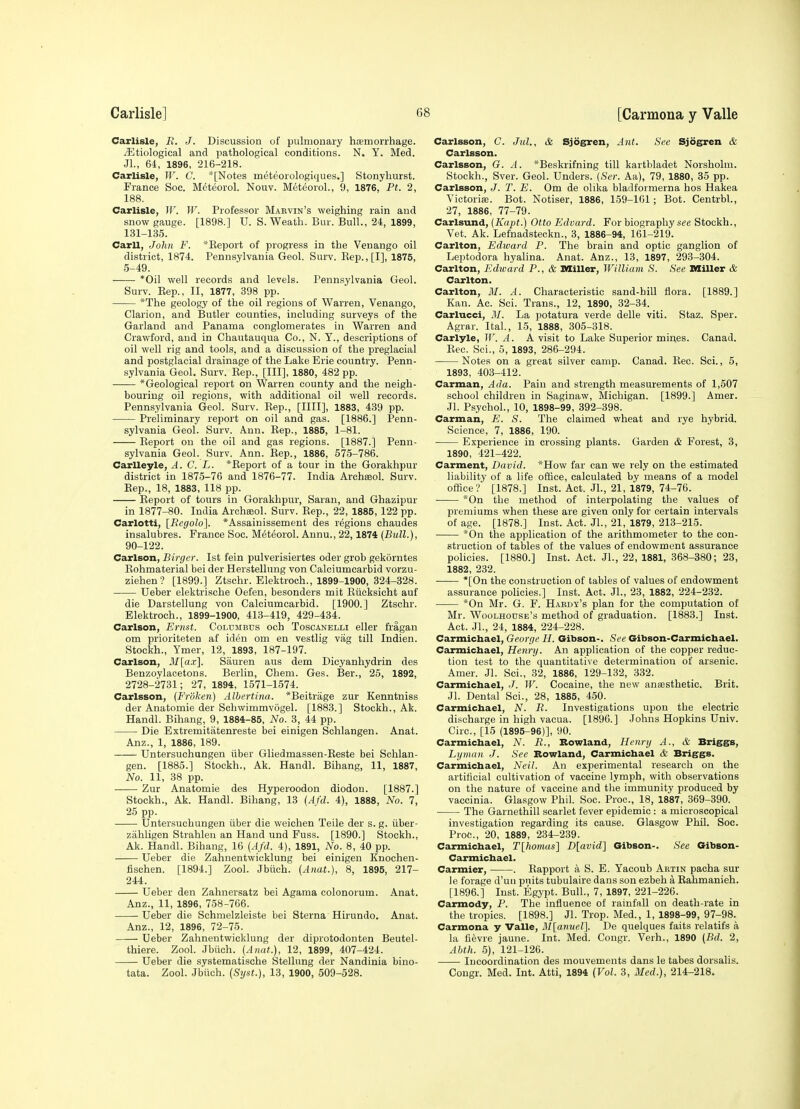 Carlisle, R. J. Discussion of pulmonary htemorrhage. yEtiological and pathological conditions. N. Y. Med. Jl., 64, 1896, 216-218. Carlisle, W. G. *[Notes meteorologiques.] Stonyliurst. France Sec. Meteorol. Nouv. Meteorol., 9, 1876, Pt. 2, 188. Carlisle, W. W. Professor Marvin's weighing rain aud snow gauge. [1898.] U. S. Weath. Bur. Bull., 24, 1899, 131-135. Carll, John F. *Eeport of progress in the Venango oil district, 1874. Pennsylvania Geol. Surv. Kep.,[I], 1875, 5-49. *Oil well records and levels. Pennsylvania Geol. Surv. Kep., II, 1877, 398 pp. *The geology of the oil regions of Warren, Venango, Clarion, and Bvitler counties, including surveys of the Garland and Panama conglomerates in Warren and Crawford, aud in Chautauqua Co., N. Y., descriptions of oil well rig and tools, and a discussion of the preglacial and postglacial drainage of the Lake Erie country. Penn- sylvania Geol. Surv. Eep., [Ill], 1880, 482 pp. *Geological report on Warren county and the neigh- bouring oil regions, with additional oil well records. Pennsylvania Geol. Surv. Kep., [IIII], 1883, 439 pp. Preliminary report on oil and gas. [1886.] Penn- sylvania Geol. Surv. A.nn. Eep., 1885, 1-81. Eeport on the oil and gas regions. [1887.] Penn- sylvania Geol. Surv. Ann. Eep., 1886, 575-786. Carlleyle, A. C. L. *Eeport of a tour in the Gorakhpur district in 1875-76 and 1876-77. India Archseol. Surv. Sep., 18, 1883, 118 pp. Eeport of tours in Gorakhpur, Saran, and Ghazipur in 1877-80. India Archseol. Surv. Eep., 22, 1885, 122 pp. Carlotti, [Regolo]. *Assainissement des regions chaudes insalubres. France Soc. M^tteol. Annu., 22,1874 {Bull.), 90-122. Carlson, Birger. 1st fein pulverisiertes oder grob gekorntes Eohmaterial bei der Herstellung von Calciumcarbid vorzu- ziehen? [1899.] Ztschr. Elektroch., 1899-1900, 324-328. Ueber elektrische Oefen, besonders mit Eiicksicht auf die Darstellung von Calciumcarbid. [1900.] Ztschr. Elektroch., 1899-1900, 413-419, 429-434. Carlson, Ernst. Columbus och Toscanelli eller fragan om prioriteten af iden om en vestlig vag till Indien. Stockh., Ymer, 12, 1893, 187-197. Carlson, 3I[a.v]. Sauren aus dem Dicyanhydrin des Benzoylacetons. Berlin, Chem. Ges. Ber., 25, 1892, 2728-2731; 27, 1894, 1571-1574. Carlsson, (Froken) Albertina. *Beitrage zur Kenntniss der Anatomie der Schwimmvogel. [1883.] Stockh., Ak. Handl. Bihang, 9, 1884-85, No. 3, 44 pp. Die Extremitatenreste bei einigen Schlangen. Anat. Anz., 1, 1886, 189. Untersuchungen iiber Gliedmassen-Eeste bei Schlan- gen. [1885.] Stockh., Ak. Handl. Bihang, 11, 1887, No. 11, 38 pp. Zur Anatomie des Hyperoodon diodon. [1887.] Stockh., Ak. Handl. Bihang, 13 {Afd. 4), 1888, No. 7, 25 pp. Untersuchungen iiber die weichen Telle der s. g. iiber- zahligen Strahleu an Hand und Fuss. [1890.] Stockh., Ak. Handl. Bihang, 16 (Afd. 4), 1891, No. 8, 40 pp. Ueber die Zahnentwicklung bei einigen Knochen- fischen. [1894.] Zool. Jbiich. [Anat.), 8, 1895, 217- 244. Ueber den Zahnersatz bei Agama colonorum. Anat. Anz., 11, 1896, 758-766. Ueber die Schmelzleiste bei Sterna Hirundo. Anat. Anz., 12, 1896, 72-75. Ueber Zahnentwicklung der diprotodonten Beutel- thiere. Zool. Jbiich. (Anat.), 12, 1899, 407-424. Ueber die systematische Stellung der Nandinia bino- tata. Zool. Jbiich. (Syst.), 13, 1900, 509-528. Carlsson, C. Jul., & Sjogren, Ant. See Sjogren & Carlsson. Carlsson, G. A. *Beskrifning till kartbladet Norsholm. Stockh., Sver. Geol. Unders. (Ser. Aa), 79, 1880, 35 pp. Carlsson, J. T. E. Om de olika bladformerna hos Hakea Victoriffi. Bot. Notiser, 1886, 159-161; Bot. Centrbl., 27, 1886, 77-79. Carlsund, (Kapt.) Otto Edvard. For biography see Stockh., Vet. Ak. Lefnadsteckn., 3, 1886-94, 161-219. Carlton, Edward P. The brain and optic ganglion of Leptodora hyalina. Anat. Anz., 13, 1897, 293-304. Ceirlton, Edward P., & DSiller, William S. See Miller & Carlton. Carlton, 31. A. Characteristic sand-hill flora. [1889.] Kan. Ac. Sci. Trans., 12, 1890, 32-34. Carlucci, 21. La potatura verde delle viti. Staz. Sper. Agrar. Ital., 15, 1888, 305-318. Carlyle, W. A. A visit to Lake Superior mines. Canad. Eec. Sci., 5, 1893, 286-294. Notes on a great silver camp. Canad. Eec. Sci., 5, 1893, 403-412. Carman, Ada. Pain and strength measurements of 1,507 school children in Saginaw, Michigan. [1899.] Amer. Jl. Psychol., 10, 1898-99, 392-398. Carman, E. S. The claimed wheat and rye hybrid. Science, 7, 1886, 190. Experience in crossing plants. Garden & Forest, 3, 1890, 421-422. Carment, David. *How far can we rely on the estimated liability of a life oflice, calculated by means of a model office? [1878.] Inst. Act. JL, 21, 1879, 74-76. *0n the method of interpolating the values of premiums when these are given only for certain intervals of age. [1878.] Inst. Act. JL, 21, 1879, 213-215. *0n the application of the arithmometer to the con- struction of tables of the values of endowment assurance policies. [1880.] Inst. Act. JL, 22, 1881, 368-380; 23, 1882, 232. *[0n the construction of tables of values of endowment assurance poHcies.] Inst. Act. JL, 23, 1882, 224-232. *0n Mr. G. F. Hardy's plan for the computation of Mr. Woolhodse's method of graduation. [1883.] Inst. Act. JL, 24, 1884, 224-228. Carmichael, George H. Gibson-. See Gibson-Carmichael. Caxmichael, Henry. An application of the copper reduc- tion test to the quantitative determination of arsenic. Amer. JL Sci., 32, 1886, 129-132, 332. Ceirmichael, J. W. Cocaine, the new ansesthetic. Brit. JL Dental Sci., 28, 1885, 450. Carmichael, N. R. Investigations upon the electric discharge in high vacua. [1896.] Johns Hopkins Univ. Circ, [15 (1895-96)], 90. Carmichael, 7^^. R., Rowland, Henry A., & Briggs, Lyman J. See Rowland, Carmichael & Briggs. Carmichael, Neil. An experimental research on the artificial cultivation of vaccine lymph, with observations on the nature of vaccine and the immunity produced by vaccinia. Glasgow Phil. Soc. Proc, 18, 1887, 369-390. The Garnethill scarlet fever epidemic : a microscopical investigation regarding its cause. Glasgow Phil. Soc. Proc, 20, 1889, 234-239. Carmichael, T[homas] D[avid] Gibson-. See Gibson- Carmichael. Carmier, . Eapport a S. E. Yacoub Artin pacha sur le forage d'un pnits tubulaire dans son ezbeh a Eahmanieh. [1896.] Inst. Egypt. Bull., 7, 1897, 221-226. Carmody, P. The influence of rainfall on death-rate in the tropics. [1898.] JL Trop. Med., 1, 1898-99, 97-98. Carmona y Valle, M[anuel]. De quelques faits relatifs a la fievre jaune. Int. Med. Congr. Verb., 1890 (Bd. 2, Ahth. 5), 121-126. Incoordination des mouvements dans le tabes dorsalis. Congr. Med. Int. Atti, 1894 {Vol. 3, Med.), 214-218.