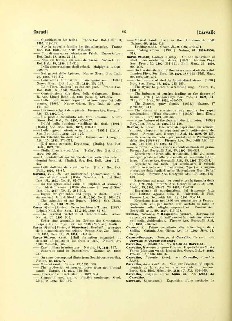 Classification des fruits. France Soc. Bot. Bull., 33, 1886, 117-122. Sur la nouvelle famille des Scutellariacees. France Soc. Bot. Bull, 33, 1886, 266-268. Note di una corsa botanica nel Friuli. Nuovo Giorn. Bot. Ital., 18, 1886, 24-31. Nota sul frutto e sui semi del cacao. Nuovo Giorn. Bot. Ital., 18, 1886, 311-313. Delia conservazione degli erbari. Malpighia, 1, 1887, 272-277. Sui generi delle Apiacee. Nuovo Giorn. Bot. Ital., 20, 1888, 314-317. Conspectus familiarum Phanerogamarum. [1888.] Nuovo Giorn. Bot. Ital., 21, 1889, 132-137. Le  Flora Italiana  et ses critiques. France Soc. Bot. Bull., 36, 1889, 257-271. Contribuzione alia flora delle Galapagos. Koma, K. Acc. Lincei Kend., 5, 1889 (Sem. 1), 619-625. Delle nuove usanze riguardo ai nomi specifici delle piante. [1889.] Nuovo Giorn. Bot. Ital., 22, 1890, 144-150. Dei nomi volgari delle piante. FirenzeAcc. Georgotili Atti, 13, 1890, 1-6. Un piccolo contributo alia flora abissina. Nuovo Giorn. Bot. Ital., 22, 1890, 456-457. Dubbi sulla funzione vessillare dei fiori. [1891.] [Italia], Soc. Bot. Ball., 1892, 108-111. Delle regioni botaniche in Italia. [1891.] [Italia], Soc. Bot. Bull., 1892, 123-126. Su rOrobanche delle fave. Firenze Acc. Georgofili Atti, 15, 1892, 273-277. [Del nome generico Erythrsea.] [Italia], Soc. Bot. Bull., 1892, 283. [Sulla Pirus crattegifolia.] [Italia], Soc. Bot. Bull., 1894, 299-300. Un tentativo di spartizione delle superficie terrestri in domini botauici. [Italia], Soc. Bot. Bull., 1895, 251- 252. Delia dottrina della eutimorfosi. [Italia], Soc. Bot. Bull., 1896, 84-85. Carulla, F. J. R. An undescribed phenomenon in the fusion of mild steel. [With discussion.] Iron & Steel Inst. Jl., 1891 (No. 2), 67-75. On the agricultural value of sulphate of ammonia from blast-furnaces. [With discussion.] Iron & Steel Inst. JL, 1897 {No. 1), 284-303. Ingots for gun-tubes and propeller shafts. [With discussion.] Iron & Steel Inst. JL, 1900 {No. 1), 163-178. The valuation of gas liquor. [1900.] Soc. Chem. Ind. JL, 20, 1901, 23-25. CaruB, J[ulius] Victor. Ueber leuchtende Thiere. [1889.] Leipzig Natf. Ges. Sber., 15 & 16, 1890, 82-86. The cervical vertebrce of Monotremata. Amer. Natlist., 26, 1892, 965. Ueber eine Anomalie im Gebisse des Orangutans. Leipzig Math. Phys. Ber., 50, 1898 {Natiirw.), 32-37. Carus, J[ulius] Victor, & Blanchard, Baphaiil. A propos de la nomenclature zoologique. France Soc. Zool. Bull., IH, 1893, 159-162 ; 19, 1894, 124-126. Carus-Wilson, Cecil. [Hail formation suggested by descent of pellets of ice from a tree.] Nature, 37, 1888, 295-296, 365. Earth pillars in miniature. Nature, 38, 1888, 197. Sonorous sand in Dorsetshire. Nature, 38, 1888, 415. On some decomposed flints from Southbourne-on-Sea. Nature, 42, 1890, 7. ■ Musical sand. Nature, 42, 1890, 568. The production of musical notes from non-musical sands. Nature, 44, 1891, 322-323. Concretions. Geol. Mag., 9, 1892, 384. Shapes of sand grains. Flexible sandstone. Geol. Mag., 9, 1892, 429-430. Musical sand. Lava in the Bournemouth drift. Nature, 46, 1892, 316. Drifting sands. Geogr. JL, 9, 1897, 570-571. Floating stones. [1900.] Nature, 61 (1899-1900), 318. Carus-Wilson, Charles A[shleij]. On the behaviour of steel under mechanical stress. [1889.] London Phys. Soc. Proc, 10, 1890, 331-341; Phil. Mag., 29, 1890, 200-208. On the distribution of flow in a strained elastic solid. London Phys. Soc. Proc, 10, 1890, 388-393; Phil. Mag., 29, 1890, 503-507. The rupture of steel by longitudinal stress. [1890.] Eoy. Soc. Proc, 49, 1891, 243-255. The flying to pieces of a whirling ring. Nature, 44, 1891, 31. The influence of surface loading on the flexure of beams. [1891.] London Phys. Soc. Proc, 11, 1892, 194- 219; Phil. Mag., 32, 1891, 481-503. The Niagara spray clouds. [1893.] Nature, 47 (1892-93), 414. The design of electric railway motors for rapid acceleration. [With discussion.] [1898.] Inst. Elect. Engin. JL, 27, 1899, 581-635. Some features of the electric induction motor. [1899.] Koy. Inst. Proc, 16, 1902, 135-138. Caruso, Girolamo. Due serie di esperienze sui concimi chimici, adoperati in copertura nella coltivazione del grano. Firenze Acc. Georgofili Atti, 12, 1889, 60-135. Esperienze sui metodi per combattere la Peronospora della vite, [1888-89]. Firenze Acc. Georgofili Atti, 12, 1889, 149-168; 13, 1890, 61-75. Le prove di concimazione e i conti culturali del grano. Firenze Ace. Georgofili Atti, 13, 1890, 289-324. Esperienze intorno alia fruttuosit^ delle viti senza sostegno potate ad alberello e delle viti sostenute a fil di ferro. Firenze Acc. Georgofili Atti, 15, 1892, 230-234. Esperienze sui mezzi per combattere il vaiuolo deir olivo (Cycloconium oleaginum, Boyer) e la ruggine o seccume delle foglie di gelso (Septoglceum Mori, Briosi e Cavara). Fireuze Acc. Georgotili Atti, 17, 1894, 155- 158. Esperienze sui mezzi per combattere la tignuola della vite, [1894-96]. Firenze Acc. Georgofili Atti, 18, 1895, 52-60; 19, 1896, 83-92; 20, 1897, 119-123. Esperienze di concimazione del frumento fatte neir Istituto Agrario della R. Universita di Pisa. Firenze Acc Georgofili Atti, 19, 1896, 93-114. Esperienze fatte nel 1896 per combattere la Perono- spora delle viti per mezzo dell' acetato di rame in confronto colla poltiglia cuprocalcica. Firenze Acc. Georgofili Atti, 20, 1897, 115-118. Caruso, Girolamo, & Gasperini, Gustavo. Osservazioni e ricerche sperimentali sull' uso dei fermenti puri selezio- nati nella vinificazione. Firenze Acc. Georgofili Atti, 21, 1898, 213-250. Caruso, S. Primo contributo alia lichenologia della Sicilia. Catania Acc. Gioen. Atti, 13, 1900, Mem. 21, 25 pp. Caruso-Pecoraro, Giuseppe, & Cervello, Vincenzo. See Cervello & Caruso-Fecoraro. Carvalbo, A. Goltz de. See Goltz de Carvalho. CarvaUio, Henrique Augusta Dias de. Expedipao ao Muata Yanvo [Muatyan-vu-a]. Lisboa Soc. Geogr. BoL, 8, 1885, 476-492; 3, 1886, 133-162. CarvaUio, J[oaquim Li'on]. See Carvallo, J[oachim Leon]. CarvaUio, JoSo Paulo de. Note sur I'excitabilit^ exp6ri- mentale de la substance grise corticale du cerveau. Paris, Soc. Biol. M6m., 40, 1888 (C. R.), 664-665. Carvalho, Joaquim Maria IiUna de. See Xauna de Carvalho. CarvaUo, K[mmanuel]. Exposition d'une m^thode de