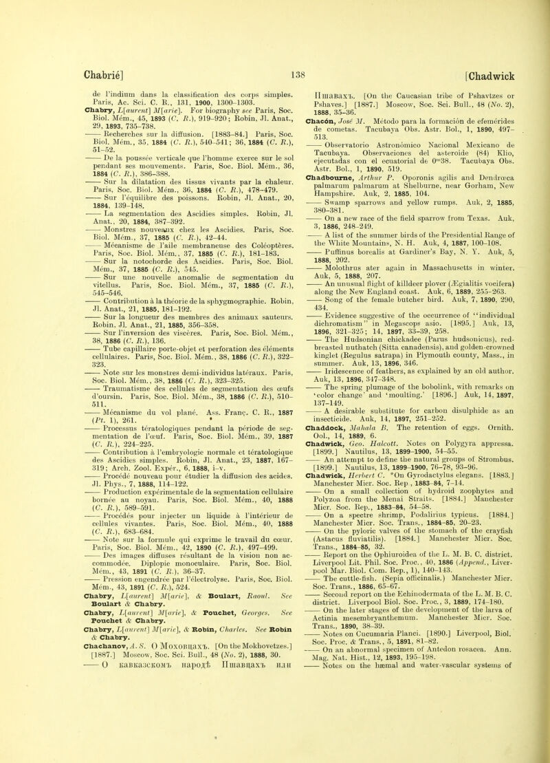 de rindium dans la classification des corps simples. Paris, Ac. Sci. C. B., 131, 1900, 1300-1303. Chabry, L[aurent] 3I[arie]. For biography sec Paris, See. Biol. Mem., 45, 1893 (C. /?.), 919-920; Eobin, Jl. Anat., 29, 1893, 73.5-738. • Eechercbes sur la diffusion. [1883-84.] Paris, Soc. Biol. Mem., .35, 1884 (C. R.), 540-541; 36, 1884 (C. R.), 51-52. De la poussee verticale que I'homme exerce sur le sol pendant ses mouvements. Paris, Soc. Biol. Mem., 36, 1884 (C. R.), 386-.388. Sur la dilatation des tissus vivants par la chaleur. Paris, Soc. Biol. Mem., 36, 1884 (C. R.), 478-479. Sur I'equilibre des poissons. Eobin, Jl. Anat., 20, 1884, 139-148. La segmentation des Ascidies simples. Kobiu, Jl. Anat., 20, 1884, 387-392. Monstres nouveajix cbez les Ascidies. Paris, Soc. Biol. Mem., 37, 1885 (C. R.), 42-44. Mecanisme de I'aile membraneuse des Coleopteres. Paris, Soc. Biol. Mem., 37. 1885 (C. R.), 181-183. Sur la notocborde des Ascidies. Paris, Soc. Biol. Mem., 37, 1885 (C. R.), 545. Sur une nouvelle anomalie de segmentation du vitellus. Paris, Soc. Biol. Mem., 37, 1885 (C. R.), 545-546. Contribution a la theoriede la sphygmographie. Eobin, Jl. Anat., 21, 1885, 181-192. Sur la longueur des membres des animaux sauteurs. Eobin, Jl. Anat., 21, 1885, 356-358. Sur I'inversion des visceres. Paris, Soc. Biol. Mem., 38, 1886 (C. R.), 136. Tube capillaire porte-objet et perforation des elements cellulaires. Paris, Soc. Biol. Mem., 38, 1886 (C. R.), 322- 323. Note sur les monstres demi-individus lateraux. Paris, Soc. Biol. Mem., 38, 1886 [C. R.), 323-325. Traumatisme des cellules de segmentation des ceufs d'oursin. Paris, Soc. Biol. Mem., 38, 1886 (C. R.), 510- 511. Mecanisme du vol plane. Ass. Fran?. C. E., 1887 (Pt. 1), 261. • . Processus teratologiques pendant la periode de seg- mentation de I'oeuf. Paris, Soc. Biol. Mem., 39, 1887 (C. R.), 224-225. Contribution a I'embryologie normale et teratologique des Ascidies simples. Eobin, Jl. Anat., 23, 1887, 167- 319; Arch. Zool. Exper., 6, 1888, i-v. . Precede nouveau pour etudier la diffusion des acides. .11. Pbys., 7, 1888, 114-122. Production experimentale de la segmentation cellulaire bornee au noyau. Paris, Soc. Biol. Mem., 40, 1888 (C. R.), 589-591. Procedes pour injecter un liquide a I'interieur de cellules vivantes. Paris, Soc. Biol. Mem., 40, 1888 (C. R.), 683-684. Note sur la formule qui exprime le travail du cceur. Paris, Soc. Biol. Mem., 42, 1890 (C. R.), 497-499. Des images diffuses resultant de la vision non ac- commodee. Diplopie monoculaire. Paris, Soc. Biol. Blcm., 43, 1891 (C. R.), 36-37. Pression engendree par I'electrolyse. Paris, Soc. Biol. Mem., 43, 1891 (C. R.), 524. Chabry, L[(itirent] HI[ariL'], & Boulart, Ruovl. Sec Boulart lV Chabry. Chabry, L[(iiircnt] M[arie], & Pouchet, Georges. See Fouchet & Chabry. Chabry, L[)inrent] M[aric], & Robin, Charles. See Robin & Chabry. Chachanov,/I. >S'. 0 MoxOBUaxt. [On the Mokhovetzes.] [1887.] Moscow, Soc. Sci. Bull., 48 (No. 2), 1888, 30. ■ 0 KaBKaacKOM'L napoAi IImaBii,axT) n.iii IIluaBax'l). [On the Caucasian tribe of Pshavtzes or Pshaves.] [1887.] Moscow, Soc. Sci. Bull., 48 (No. 2), 1888, 3.5-36. Chac6n, Jose M. Metodo para la formacion de efemerides de cometas. Tacubaya Obs. Astr. BoL, 1, 1890, 497- 513. Observatorio Astronomico Nacional Mexicano de Tacubaya. Observaciones del asteroide (84) Klio, ejecutadas con el ecuatorial de 0'38. Tacubaya Obs. Astr. BoL, 1, 1890, .519. Chadboume, Arthur P. Oporonis agilis and Dendrceca palmarum palmarum at Shelburne, near Gorham, New Hampshire. Auk, 2, 1885, 104. Swamp sparrows and yellow rumps. Auk, 2, 1885, 380-381. On a new race of the field spariow from Texas. Auk, 3, 1886, 248-249. A list of the summer birds of the Presidential Eange of the White Mountains, N. H. Auk, 4, 1887, 100-108. Puffinus borealis at Gardiner's Bay, N. Y. Auk, 5, 1888, 202. Molothrus ater again in Massachusetts in winter. Auk, 5, 1888, 207. An unusual flight of killdeer plover (^gialitis vocifera) along the New England coast. Auk, 6, 1889, 255-263. Song of the female butcher bird. Auk, 7, 1890, 290, 434. Evidence suggestive of the occurrence of individual dichromatism in Megascops asio. [1895.] Auk, 13, 1896, 321-325; 14, 1897, 33-39, 2-58. The Hudsonian chickadee (Parus hudsonicus), red- breasted nuthatch (Sitta canadensis), and golden-crowned kinglet (Eegulus satrapa) in Plymouth county, Mass., in summer. Auk, 13, 1896, 346. Iridescence of feathers, as explained by an old author. Auk, 13, 1896, 347-348. The spring plumage of the bobolink, with remarks on 'color change aud 'moulting.' [1896.] Auk, 14, 1897, 137-149. A desirable substitute for carbon disulphide as an insecticide. Auk, 14, 1897, 251-252. Chaddock, MahaJa B. The retention of eggs. Ornith. Ool., 14, 1889, 6. Chadwick, Geo. Halcott. Notes on Polygyra appressa. [1899.] Nautilus, 13, 1899-1900, 54-55. An attempt to define the natural groups of Strombus. [1899.] Nautilus, 13, 1899-1900, 76-78, 93-96. Chadwick, Herbert C. *0n Gyrodactylus elegans. [1883.J Manchester Micr. Soc. Eep , 1883-84, 7-14. On a small collection of hydroid zoophytes and Polyzoa from the Menai Straits. [1884.] Manchester Micr. Soc. Eep., 1883-84, 54-58. On a spectre shrimp, Podulirius typicus. [1884.] Manchester Micr. Soc. Trans., 1884-85^ 20-23. On the pyloric valves of the stomach of the crayfish (Astacus fluviatilis). [1884.] Manchester Micr. Soc. Trans., 1884^85, 32. Eeport on the Ophiuroidea of the L. M. B. C. district. Liverpool Lit. Phil. Soc. Proc, 40, 1886 [Append., Liver- pool Mar. Biol. Com. Eep., 1), 140-143. The cuttle-fish. (Sepia officinalis.) Manchester Micr. Soc. Trans., 1886, 65-67. Second report on the Echinodermata of the L. M. B. C. district. Liverpool Biol. Soc. Proc, 3, 1889, 174-180. On the later stages of the development of the larva of Actinia mesembryanthemum. Manchester Micr. Soc. Trans., 1890, 38-39. Notes on Cucumaria Planci. [1890.] Liverpool, Biol. Soc. Proc. & Trans., 5, 1891, 81-82. On an abnormal specimen of Antedon rosacea. Ann. Mag. Nat. Hist., 12, 1893, 195-198. Notes on the hsemal and water-vascular systems of