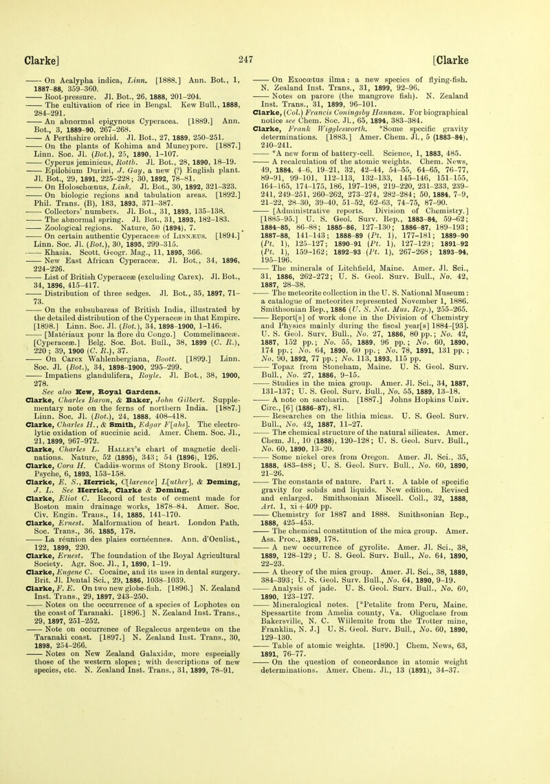 On Acalypha indiea, Linn. [1888.] Ann. Bot., 1, 1887-88, 359-360. Eoot-pressure. Jl. Bot., 26, 1888, 201-204. The cultivation of rice in Bengal. Kew Bull., 1888, 284-291. An abnormal epigynous Cyperacea. [1889.] Ann. Bot., 3, 1889-90, 267-268. A Perthshire orchid. Jl. Bot., 27, 1889, 250-251. On the plants of Kohima and Muneypore. [1887.] Linn. Soc. Jl. (Bot.), 25, 1890, 1-107. Cyperus jeminicus, Rottb. Jl. Bot., 28, 1890, 18-19. Epilobium Duriasi, J. Gay, a new (?) English plant. Jl. Bot., 29, 1891, 225-228; 30, 1892, 78-81. On Holoschojnus, Link. Jl. Bot., 30, 1892, 321-323. On biologic regions and tabulation areas. [1892.] Phil. Trans. (B), 183, 1893, 371-387. Collectors' numbers. Jl. Bot., 31, 1893, 135-138. The abnormal spring. Jl. Bot., 31, 1893, 182-183. Zoological regions. Nature, 50 (1894), 7. On certain authentic Cyperacefe of LinN/t;us. [1894.] Linn. Soc. Jl. (Bot.), 80, 1895, 299-315. Khasia. Scott. Geogr. Mag., 11, 1895, 366. New East African Cyperacese. Jl. Bot., 34, 1896, 224-226. List of British Cyperacese (excluding Carex). Jl. Bot., 34, 1896, 41.5-417. Distribution of three sedges. Jl. Bot., 35, 1897, 71- 73. On the subsubareas of British India, illustrated by the detailed distribution of the Cyperaceas in that Empire. [1898.] Linn. Soc. Jl. (Bot.), 34, 1898-1900, 1-146. [Materiaux pour la fiore du Congo.] Commelinaceifi. [Cyperacese.] Belg. Soc. Bot. Bull., 38, 1899 (G. R.), ' 220; 39, 1900 (C. R.), 37. On Carex Wahlenbergiana, Boott. [1899.] Linn. Soc. Jl. (Bot.), 34, 1898-1900, 295-299. Impatiens glandulifera, Roijle. Jl. Bot., 38, 1900, 278. See also Kew, Boyal Gardens. Clarke, Gharles Baron, & Baker, John Gilbert. Supple- mentary note on the ferns of northern India. [1887.] Linn. Soc. Jl. (Bot.), 24, 1888, 408-418. Clarke, Charles H., & Smith, Edgar Flahs]. The electro- lytic oxidation of succinic acid. Amer. Chem. Soc. Jl., 21, 1899, 967-972. Clarke, Charles L. Halley's chart of magnetic decli- nations. Nature, 52 (1895), 343; 54 (1896), 126. Clarke, Cora H. Caddis-worms of Stony Brook. [1891.] Psyche, 6, 1893, 153-158. Clarke, E. S., Herrick, C[larence] Lluther], & Deming, J. L. See Herrick, Clarke & Deming. Clarke, Eliot C. Eecord of tests of cement made for Boston main drainage works, 1878-84. Amer. Soc. Civ. Engin. Trans., 14, 1885, 141-170. Clarke, Ernest. Malformation of heart. London Path. Soc. Trans., 36, 1885, 178. La reunion des plaies corneennes. Ann. d'Oculist., 122, 1899, 220. Clarke, Ernest. The foundation of the Eoyal Agricultural Society. Agr. Soc. Jl., 1, 1890, 1-19. Clarke, Eugene C. Cocaine, and its uses in dental surgery. Brit. Jl. Dental Sci., 29, 1886, 1038-1039. Clarke, F. E. On two new globe-fish. [1896.] N. Zealand Inst. Trans., 29, 1897, 243-250. Notes on the occurrence of a species of Lophotes on the coast of Taranaki. [1896.] N. Zealand Inst. Trans., 29, 1897, 251-252. Note on occurrence of Eegalecus argeuteus on the Taranaki coast. [1897.] N. Zealand Inst. Trans., 30, 1898, 254-266. Notes on New Zealand Galaxidse, more especially those of the western slopes; with descriptions of new species, etc. N. Zealand Inst. Trans., 31, 1899, 78-91. On Exoeoetus ilma: a new species of flying-fish. N. Zealand Inst. Trans., 31, 1899, 92-96. Notes on parore (the mangrove fish). N. Zealand Inst. Trans., 31, 1899, 96-101. Clarke, (Col.) Francis Coningsby Hannam. For biographical notice see Chem. Soc. JL, 65, 1894, 383-384. Clarke, Frank Wigglesioorth. *Some specific gravity determinations. [1883.] Amer. Chem. Jl., 5 (1883-84), 240-241. *A new form of battery-cell. Science, 1, 1883, 485. A recalculation of the atomic weights. Chem. News, 49, 1884, 4-6, 19-21, 32, 42-44, 54-55, 64-65, 76-77, 89-91, 99-101, 112-113, 132-133, 145-146, 151-155, 164-165, 174-175, 186, 197-198, 219-220, 231-233, 239- 241, 249-251, 260-262, 273-274, 282-284; 50, 1884, 7-9, 21-22, 28-30, 39-40, 51-52, 62-63, 74-75, 87-90. [Administrative reports. Division of Chemistry.] [188.5-95.] U. S. Geol. Surv. Eep., 1883-84, 59-62; 1884-85, 86-88; 1885-86, 127-130; 1886-87, 189-193; 1887-88, 141-143; 1888-89 (Pt. 1), 177-181; 1889-90 (Pt. 1), 125-127; 1890-91 (Pt. 1), 127-129; 1891-92 (Pt. 1), 159-162; 1892-93 (Pt. 1), 267-268; 1893-94, 195-196. The minerals of Litchfield, Maine. Amer. Jl. Sci., 31, 1886, 262-272; U. S. Geol. Surv. Bull., No. 42, 1887, 28-38. The meteorite collection in the U. S. National Museum: a catalogue of meteorites represented November 1, 1886. Smithsonian Eep., 1886 (U. S. Nat. Mus. Rep.), 255-265. Eeport[s] of work done in the Division of Chemistry and Physics mainly during the fisoul year[8] 1884-[93]. U. S. Geol. Surv. Bull., No. 27, 1886, 80 pp.; No. 42, 1887, 152 pp.; No. 55, 1889, 96 pp.; No. 60, 1890, 174 pp.; No. 64, 1890, 60 pp.; No. 78, 1891, 131 pp. ; No. 90, 1892, 77 pp.; No. 113, 1893, 115 pp. Topaz from Stoneham, Maine. U. S. Geol. Surv. Bull., No. 27, 1886, 9-15. Studies in the mica group. Amer. Jl. Sci., 34, 1887, 131-137; U. S. Geol. Surv. Bull., No. 55, 1889, 13-18. A note on saccharin. [1887.] Johns Hopkins Univ. Giro., [6] (1886-87), 81. Eesearches on the lithia micas. U. S. Geol. Surv. Bull., No. 42, 1887, 11-27. The chemical structure of the natural silicates. Amer. Chem. Jl., 10 (1888), 120-128; U. S. Geol. Surv. Bull., No. 60, 1890, 13-20. Some nickel ores from Oregon. Amer. Jl. Sci., 35, 1888, 483-488; U. S. Geol. Surv. Bull., No. 60, 1890, 21- 26. The constants of nature. Part i. A table of specific gravity for solids and liquids. New edition. Eevised and enlarged. Smithsonian Miscell. Coll., 32, 1888, Art. 1, xi 4-409 pp. Chemistry for 1887 and 1888. Smithsonian Eep., 1888, 425-453. The chemical constitution of the mica group. Amer. Ass. Proc, 1889, 178. A new occurrence of gyrolite. Amer. Jl. Sci., 38, 1889, 128-129; U. S. Geol. Surv. Bull., No. 64, 1890, 22- 23. A theory of the mica group. Amer. Jl. Sci., 38, 1889, 384-393; U. S. Geol. Surv. Bull., No. 64, 1890, 9-19. Analysis of jade. U. S. Geol. Surv. Bull., No. 60, 1890, 123-127. Mineralogical notes. [*Petalite from Peru, Maine. Spessartite from Amelia county, Va. Oligoclase from Bakersville, N. C. Willemite from the Trotter mine, Franklin, N. J.] U. S. Geol. Surv. Bull., No. 60, 1890, 129-130. Table of atomic weights. [1890.] Chem. News, 63, 1891, 76-77. On the question of concordance in atomic weight determinations. Amer. Chem. JL, 13 (1891), 34-37.