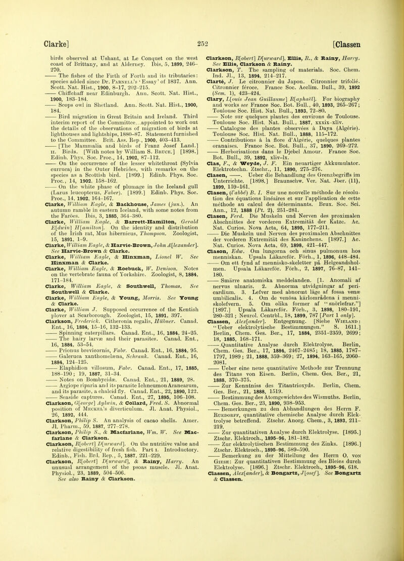 birds observed at Ushant, at Le Conquet on the west coast of BrittaDy, and at Aldeniey. Ibis, 5, 1899, 246- 270. The fishes of the Firth of Forth and its tributaries: species added since Dr. Parnell's ' Essay' of 1837. Ann. Scott. Nat. Hist., 1900, 8-17, 202-215. Chiffchaff near Edinburgh. Ann. Scott. Nat. Hist., 1900, 183-184. Scops owl in Shetland. Ann. Scott. Nat. Hist., 1900, 184. Bird migration in Great Britain and Ireland. Third interim report of the Committee...appointed to work out the details of the observations of migration of birds at lighthouses and lightships, 1880-87. Statement furnished to the Committee. Brit. Ass. Eep., 1900, 403-413. [The Mammalia and birds of Franz Josef Land.] II. Birds. [With notes by William S. Bruce.] [1898.] Edinb. Phys. Soc. Proc, 14, 1902, 87-112. On the occurrence of the lesser whitethroat (Sylvia curruca) in the Outer Hebrides, with remarks on the species as a Scottish bird. [1899.] Edinb. Phys. Soc. Proc, 14, 1902, 168-162. On the white phase of plumage in the Iceland gull (Larus leucopterus, Faher). [1899.] Edinb. Phys. Soc. Proc, 14, 1902, 164-167. Clarke, William Eagle, & Backbouse, James (jun.). An autumn ramble in eastern Iceland, with some notes from the Faroes. Ibis, 3, 1885, 364-380. Clarke, William Eagle, & Barrett-Hamilton, Gerald E[dwin] H[amilton]. On the identity and distribution of the Irish rat, Mus hibernicus, Thompson. Zoologist, 15, 1891, 1-9. Clarke, William Eagle, & Harvie-Brovrn, John A[lexander]. See Heirvie-Brown & Clarke. Clarke, William Eagle, & Hinxman, Lionel W. See Hinxman & Clarke. Clarke, William Eagle, & Roebuck, W. Denison. Notes on the vertebrate fauna of Yorkshire. Zoologist, 8, 1884, 171-184. Clarke, William Eagle, & Southwell, Thomas. See Southwell & Clarke. Clarke, William Eagle, & Young, Morris. See Young & Clarke. Clarke, William J. Supposed occurrence of the Kentish plover at Scarborough. Zoologist, 15, 1891, 397. Clarkson, Frederick. Citheronia regalis, Hilhner. Canad. Ent., 16, 1884, 15-16, 132-133. Spinning caterpillars. Canad. Ent., 16, 1884, 24-25. The hairy larvae and their parasites. Canad. Ent., 16, 1884, 53-54. Prionus brevicornis, Fabr. Canad. Ent., 16, 1884, 95. Galeruca xanthomelffina, Schrank. Canad. Ent., 16, 1884, 124-125. Elaphidion villosum, Fabr. Canad. Ent., 17, 1885, 188-190; 19, 1887, 31-34. Notes on Bombycidas. Canad. Ent., 21, 1889, 28. Argiope riparia and its parasite Ichneumon Aranearum, and its parasite, a chalcid fly. Canad. Ent., 22, 1890,122. Seaside captures. Canad. Ent., 27, 1895, 106-108. Clarkson, G[eorge] Aylwin, & CoUard, Fred. S. Abnormal position of Meckel's diverticulum. Jl. Anat. Physiol., 26, 1892, 444. Clarkson, Philip S. An analysis of cacao shells. Amer. Jl. Pharm., 59, 1887, 277-278. Clarkson, Philip S., & Macfarlane, Wm. W. See DXac- farlane & Clarkson. Clarkson, R[obert] Dlurward]. On the nutritive value and relative digestibility of fresh fish. Part i. Introductory. Edinb., Fish. Brd. Kep., 5, 1887, 221-229. Clarkson, R[obert] D[urward], & Bainy, Harry. An unusual arrangement of the psoas muscle. Jl. Anat. Physiol., 23, 1889, 504-506. See also Bainy & Clarkson. Clarkson, R[obert] D[urward], Ellis, E., & Bainy, Harry. Sec Ellis, Clarkson & Bainy. Clarkson, T. The sampling of materials. Soc. Chem. Ind. JL, 13, 1894, 214-217. Clart^, J. Le citronnier du Japon. Citronnier trifolie. Citronnier feroce. France Soc. Acclim. Bull., 39, 1892 {Sem. 1), 423-424. Clary, L[ouis Jean Guillaiuiie] R[aphap,l]. For biography and works see France Soc. Bot. Bull., 40, 1893, 265-267 ; Toulouse Soc. Hist. Nat. Bull., 1893, 72-80. Note sur quelques plantes des environs de Toulouse. Toulouse Soc. Hist. Nat. Bull., 1887, xxxix-xliv. Catalogue des plantes observ6es k Daya (Algerie). Toulouse Soc Hist. Nat. Bull., 1888, 115-172. Contributions a la flore d'Algerie, quelques plantes oranaises. France Soc. Bot. Bull., 37, 1890, 269-272. Herborisations dans le Djebel Amour. France Soc. Bot. Bull., 39, 1892, xliv-lx. Clas, F., & Weyde, J. F. Ein neuartiger Akkumulator. Elektrotechn. Ztschr., 11, 1890, 275-276. Clasen, . Ueber die Behandlung des Grenzbegriffs im Unterrichte. [1898.] Braunschw. Ver. Nat. Jber. (11), 1899, 159-161. Clasen, (Vabbe) B. I. Sur une nouvelle methode de resolu- tion des Equations lin^aires et sur I'application de cette methode au calcul des determinants. Brux. Soc. Sei. Ann., 12, 1888 {Pt. 2), 251-281. Clasen, Ferd. Die Muskeln und Nerven des proximalen Abschuittes der vorderen Extremitat der Katze. Ac. Nat. Curios. Nova Acta, 64, 1895, 177-211. Die Muskeln und Nerven des proximalen Abschnittes der vorderen Extremitat des Kaninchens. [1897.] Ac. Nat. Curios. Nova Acta, 69, 1898, 421-447. Clason, Edw. Om lungorna och sinus pulmonum hos menniskan. Upsala Lakarefor. Forh., 1, 1896, 448-484. Om ett fynd af mennisko-skeletter pa Helgeandshol- men. Upsala Lakarefor. Forh., 2, 1897, 76-87, 141- 180. Smarre anatomiska meddelanden. [1. Anomali af nervus ulnaris. 2. Abnorma utvidgningar af peri- cardium. 3. Lefver med abnormt lage af fossa venas umbilicalis. 4. Om de venosa karlomradena i menni- skolefvern. 5. Om olika former af  snorlefrar.] [1897.] Upsala Lakarefor. Forh., 3, 1898, 180-191, 280-321; Neurol. Centrbl., 18, 1899, 787 [Part 1 only]. Classen, Alex[ander]. Entgegnung. [Siehe Wieland : Ueber elektrolytische Bestimmungen. S. 1611.] Berlin, Chem. Ges. Ber., 17, 1884, 2351-2359, 2699; 18, 1885, 168-171. Quantitative Analyse durch Elektrolyse. Berlin, Chem. Ges. Bar., 17, 1884, 2467-2485; 18, 1885, 1787- 1797, 1989; 21, 1888, 359-369; 27, 1894, 163-165, 2060- 2081. Ueber eine neue quantitative Methode zur Trennung des Titans von Eisen. Berlin, Chem. Ges. Ber., 21, 1888, 370-375. Zur Kenntniss des Titantrioxyds. Berlin, Chem. Ges. Ber., 21, 1888, 1519. Bestimmung des Atomgewichtes des Wismuths. Berlin, Chem. Ges. Ber., 23, 1890, 938-953. Bemerkungen zu den Abhandlungen des Herrn F. KcEDORFF, quantitative chemische Analyse durch Elek- trolyse betreffend. Ztschr. Anorg. Chem., 3, 1893, 211- 219. Zur quantitativen Analyse durch Elektrolyse. [1895.] Ztschr. Elektroch., 1895-96, 181-182. Zur elektrolytischen Bestimmung des Zinks. [1896.] Ztschr. Elektroch., 1895-96, 589-590. Bemerkung zu der Mitteilung des Herrn 0. von Giese: Zur quantitativen Bestimmung des Bleies durch Elektrolyse. [1896.] Ztschr. Elektroch., 1895-96, 618. Classen, Alex[ander], & Bongartz, J[ose/]. See Bongartz & Classen.