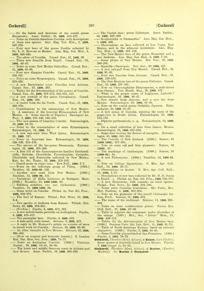 ■ On the habits and structure of the coccid genus Margarodes. Amer. Natlist., 33, 1899, 415-417. Notes on Central-American Coccidae, with descriptions of three new species. Ann. Mag. Nat. Hist., 3, 1899, 167-170. Four new bees of the genus Perdita collected by Dr. L. 0. Howard in Mexico. Ann. Mag. Nat. Hist., 3, 1899, 492-495. The odour of CoccidEe. Canad. Ent., 31, 1899, 36. Three new Coccidse from Brazil. Canad. Ent., 31, 1899, 43-45. Notes on some New Mexico butterflies. Canad. Ent., 31, 1899, 65-66. Four new diaspine Coccidae. Canad. Ent., 31, 1899, 105-107. Notes on some Hymenoptera. Canad. Ent., 31, 1899, 255-256. A new Dactylopius {fam. Coccidae) from Arizona. Canad. Ent., 31, 1899, 267. Tables for the determination of the genera of Coccidae. Canad. Ent., 31, 1899, 273-279, 330-3.33, 343. A new noctuid of the genus Cirrophanus. Canad. Ent., 31, 1899, 288. A coccid from the far North. Canad. Ent., 31, 1899, 369-370. Contributions to the entomology of New Mexico. [i. A catalogue of the fossorial Hymenoptera of New Mexico. II. Some records of Diptera.] Davenport Ac. Proc, 7, 1899, 139-148, 149-156. Two new genera of lecaniine Coccidse. Entomologist, 32, 1899, 12-13. Notes on the nomenclature of some Hymenoptera. Entomologist, 32, 1899, 14. , A new wax-scale from West Africa. Entomologist, 32, 1899, 127. Notes on American bees. Entomologist, 32, 1899, 128-129, 154-1.59. The species of the bee-genus Dieunomia. Entomo- logist, 32, 1899, 265-266. A first list of the hymenopterous families Tenthredi- uidae, Siricidae, Chrysididse, Proctotrypidae, Cynipidae, Chalcididae and Braconidae collected in New Mexico. Kan. Ac. Sci. Trans., 16, 1899, 212-216. Coccid pests on sugar cane. Kew Bull., 1899, 6-7. Notes on the indentata group of Vitrea. [1899.] Nautilus, 12, 1898-99, 120. Another new snail from New Mexico. [1899.] Nautilus, 12, 1898-99, 131. Variations of Helix hortensis at Kockport, Mass. [1899.] Nautilus, 13, 1899-1900, 32. Bifidaria armifera, var. iiov. ruidosensis. [1899.] Nautilus, 13, 1899-1900, 36. Some notes on Coccidae. Philad. Ac. Nat. Sci. Proc, 1899, 259-275. The bees of Kansas. Philad., Ent. News, 10, 1899, 3-4. New species of Andrena from Kansas. Philad., Ent. News, 10, 1899, 253-255. [Perdita.] Psyche, 8, 1899, 312, 323. A new meloid beetle parasitic on Anthophora. Psyche, 8, 1899, 416-417. The panurgine bees. Psyche, 8, 1899, 419. A date-palm scale insect. Science, 9, 1899, 417. A reply to Mr. Maklatt's article on sources of error in recent work on Coccidffi. Science, 10, 1899, 86-88. An alien clematis in New Mexico. Science, 10, 1899, 898-899. [Note on tropical and holarctic insects.] S. London Ent. Nat. Hist. Soc. Proc, 1899, 74-75. Notes on Australian Coccidae. [1899.] Victorian Natlist., 16, 1900, 13-16, 88-89. The lower and middle Sonoran zones in Arizona and New Mexico. Amer. Natlist., 34, 1900, 285-293. The Cactus bees; genus Lithurgus. Amer. Natlist., 34, 1900, 487-488. Scriptotricha or Paraeantha? Ann. Mag. Nat. Hist,, 5, 1900, 400. Observations on bees collected at Las Vegas, New Mexico, and in the adjacent mountains. Ann. Mag. Nat. Hist., 5, 1900, 401-416. The New Mexico bees of the genus Megachile and a new Andrena. Aun. Mag. Nat. Hist., 6, 1900, 7-20. Some plants of New Mexico. Bot. Gaz., 29, 1900, 280-281. Gaurella = Gauropsis. Bot. Gaz., 30, 1900, 351. A new oak-gall from New Mexico. Canad. Ent., 32, 1900, 91-92. Four new Coccidae from Arizona. Canad. Ent., 32, 1900, 129-132. The New Mexican bees of the genus Coslioxys. Canad. Ent., 32, 1900, 297-301. Note on Chrysomphalus Dietyospermi, a scale-insect from Cannes. Ent. Month. Mag., 36, 1900, 157. What is the proper name of Lophyrus, LatreiUe ? Entomologist, 33, 1900, 40-41. New insects from Arizona, and a new bee from Mexico. Entomologist, 33, 1900, 61-66. Note on the coccid genus Oudablis, Signoret. Ento- mologist, 33, 1900, 85-87. A new genus of Coccidae, injuring the roots of the grape-vine in South Africa. Entomologist, 33, 1900, 173-174. Diplosis partheniicola, n. sp. Entomologist, 33, 1900, 201. On a small collection of bees from Juarez, Mexico. Entomologist, 33, 1900, 217-218. Some bees visiting the flowers of mesquite. Entomo- logist, 33, 1900, 243-245. The Coccidae of New Zealand. [1900.] Nature, 61 (1899-1900), 367-368. Note on some red and blue pigments. Nature, 62 (1900), 31. The markings of Antilocapra. [1900.] Nature, 63 (1900-01), 58. A new Philomycus. [1900.] Nautilus, 14, 1900-01, 59. Note on Collops bipunetatus. N. Mex. Agr. Coll. Bull., 33, 1900, 50-51. Observations on insects. N. Mex. Agr. Coll. Bull., 35, 1900, 1-27. Descriptions of new bees collected by Mr. H. H. Smith in Brazil, i. Philad. Ac. Nat. Sci. Proc, 1900, 356-377. A new Eriococous, with remarks on other species. Philad., Ent. News, 11, 1900, -594-596. Notas sobre Coecidas brazileiras. Sao Paulo, Rev. Mus. Paulista, 4, 1900, 363-364. Note on the pigments of the coccid Chionaspis fur- fura, Fitch. Science, 11, 1900, 671. The name of the cochineal. Science, 11, 1900, 991- 992. Notes on some southwestern plants. Torrey Bot. Club Bull., 27, 1900, 87-89. Table to separate the commoner scales (Coccidae) of the orange. [1903.] M6x., Soc. Alzate Mem., 13, 1900, 349-351. Tables for the determination of New Mexico bees. [1898.] Denison Univ. Sci. Lab. Bull., 11, 1902, 41-73. Table of North American Kermes, based on external characters. [1900.] Psyche, 9, 1902, 44-45. Some Coccidffi quarantined at San Francisco. [1900.] Psyche, 9, 1902, 70-72. CockereU, Theodore D[fu] A[Uson], & Baker, Carl FliiUer]. Some species of Oxybelus found in New Mexico. Psyche, 7, 1896 (Suppl. 1), 21-23. Cockerell, Theodore D[m] A[Uson}, & Barber, Clkarles] M[elvin]. See Barber & Cockerell.