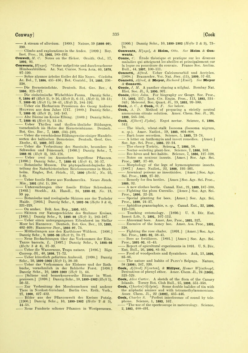 A stream of alluvium. [1899.] Nature, 59 (1898-99), 390. Climbs and explorations in the Andes. [1899.] Eoy. Inst. Proc, 16, 1902, 189-192. Conwell, M. C. Notes on the flicker. Ornith. Ool., 17, 1892, 91. Conwentz, H[u()o}. *Ueber aufgeloste und durcliwachsene Himbeerbluthen. Ac. Nat. Curios. Nova Acta, 40, 1878, 97-120. Sobre algunos arboles fosiles del Kio Negro. Cordoba Ac. BoL, 7, 1884, 435-456; Bot. Centrbl., 24, 1885, 236- 238. Die Bernsteinfichte. Deutsch. Bot. Ges. Ber., 4, Die einheimische Wirbelthier-Fauna. Danzig Sclir., 6, 1884-87 (Heft 1), 9-16, {Heft 2), 6-11, (Heft 3), 10-13; 7, 1888-91 {Heft 1); 38-41, {Heft 2), 184-192. XJeber ein Herbarium Prussicum des Georg Andreas Helwing aus dem Jahre 1717. [1889.] Danzig Schr., 7, 1888-91 {Heft 2), 181-183. Alte Biiume im Kreise Elbing. [1889.] Danzig Schr., 7, 1888-91 {Heft 3), 13-14. Ueber Thyllen und thyllen-ahnliche Bildungen, vornehmlich im Holze der Bernsteinbaume. Deutsch. Bot. Ges. Ber., 7, 1889, (34)-{40). • ■ Ueber die verschiedene Bildungsweise einiger Handels- sorten des baltischen Bernsteins. Deutsch. Geol. Ges. Ztschr., 41, 1889, 567-568. Ueber die Verbreitung des Suecinits, besonders in Schweden und Diinemark. [1890.] Danzig Schr., 7, 1888-91 {Heft 3), 165-176. Ueber zwei im Aussterben begriffene Pflanzen. [1890.] Danzig Schr., 7, 1888-91 {Heft 4), 36-37. Botanische Museen. Die phytopalaontologiscbe Ab- teilung des Naturhistorischen Reichsmuseums in Stock- holm. Engler, Bot. Jbiich., 11, 1890 {Beihh, No. 25, 1-8). Ueber fossile Harze aus Nordamerika. Neues Jbuch. Min., 1891 {Bd. 1), 208. Untersuchungen iiber fossile Holzer Schwedens. [1892.] Stockh., Ak. Handl., 24, 1890-92, No. 13, 99 pp. ■ Botanische und zoologische Skizzen aus der Tucheler Haide. [1893.] Danzig Schr., 8, 1892-94 {Hefte 3 & 4), 221-229. On amber. Brit. Ass. Rep. ,.1895, 855. Skizzen zur Naturgeschichte des Stuhmer Kreises. [1895.] Danzig Schr., 9, 1895-98 [Heft 1), 183-187. Ueber einen untergegangenen Eibenhorst im Stellar Moor bei Hannover. Deutsch. Bot. Ges. Ber., 13, 1895, 402-409; Hannover Jber., 1893-97, 73. Mittheilungen aus den Karthauser Wiildern. [1896.] Danzig Schr., 9, 1895-98 {Heft 2), 70-77. Neue Beobachtungen iiber das Vorkommen der Elbe, Taxus baccata, L. [1897.] Danzig Schr., 9, 1895-98 (Hefte 3 & 4), 37-39. Ueber die Wassernuss, Trapa natans. [1896.] Riga Corresp.-Bl., 40, 1898, 71-72. Ueber kiinstlich gefarbten Ambroid. [1898.] Danzig Schr., 10, 1899-1902 (Heft 1), 38-39. Ueber das Vorkommen der Elsbeere und der Roth- buche, vornehmlich in der Rehhofer Forst. [1898.] Danzig Schr., 10, 1899-1902 {Heft 1), 44. [Seltene und bemerkeuswerthe Biiume in West- preussen.] [1898.] Danzig Schr., 10,1899-1902 1), 50-51. Zur Verbreitung des Moschusochsen und anderer Tiere in Nordost-Griinland. Berlin Ges. Erdk. Verh., 27, 1900, 427-432. Bilder aus der Pflanzenwelt des Kreises Putzig. [1900.] Danzig Schr., 10, 1899-1902 (Hefte 2 & 3), 44-53. Neue Fundorte seltener Pflanzen in Westpreussen. [1900.] Danzig Schr., 10, 1899-1902 (Hefte 2 & 3), 73- 78. Conwentz, Hlugo], & Helm, Otto. See Helm & Con- wentz. Conze, C. Etude theorique et pratique sur les diverges maladies qui atteignent les abeilles et prineipalement sur la loque ou pourriture du couvain. France Soc. Acclim. Bull., 44, 1897, 100-111. Conzetti, Alfred. Ueber Calciumcarbid und Aeetylen. [1898.] Braunschw. Ver. Nat. Jber. (11), 1899, 57-62. Conzetti, Alfred, & Meyer, Richard [Kmil]. See Meyer cir Conzetti. Coode,./. M. A panther chasing a nilghai. Bombay Nat. Coode, (Sir) John. For biography see Geogr. Soc. Proc, 14, 1892, 257; Inst. Civ. Engin. Proc, 113, 1893, 331- 343; Meteorol. Soc. Quart. Jl., 19, 1893, 99-100. Cook, A. C, & Cook, 0. F. See below. Cook, A. D. Method of preparing a strictly neutral ammonium citrate solution. Amer. Chem. Soc. Jl., 20, 1898, 585-586. Cook, A[lbert] J[ohn]. Ergot nectar. Science, 4, 1884, 512. The black, wheat-stalk Isosoma (Isosoma nigrum, n. sp.). Amer. Natlist., 19, 1885, 804-808. Bark-louse secretion. Science, 5, 1885, 73-74. A letter on Anthomyia and insect remedies. [Amer.] Soc. Agr. Sci. Proc, 1886, 22-24. The cherry Tortrix. Scienc., 7, 1886, 58. Nectar-secreting plant-lice. Science, 7, 1886, 102. Bee-hives and bee-habits. Science, 7, 1886, 127-128. Notes on noxious insects. [Amer.] Soc. Agr. Sci. Proc, 1887, 37-40. Morpliology of the legs of hymenopterous insects. [1887.] Amer. Natlist., 22, 1888, 193-201. Arsenical poisons as insecticides. [Amer.] Soc. Agr. Sci. Proc, 1889, 27-32. Remedy for flea beetles. [Amer.] Soc. Agr. Sci. Proc, 1889, 32. A new clothes beetle. Canad. Ent., 21, 1889,187-188. Fighting the plum Curculio. [Amer.] Soc. Agr. Sci. Proc, 1890, 22-23. Special planting for bees. [Amer.] Soc. Agr. Sci. Proc, 1890, 24-27. • Aphidius granariaphis, n. sp. Canad. Ent., 22, 1890, 125-126. Teaching entomology. [1890.] U. S. Div. Ent. Insect Life, 3, 1891, 107-112. Abnormal bees. Amer, Ass. Proc, 1891, 327. Enemies of the honey bee. Amer. Ass. Proc., 1891, 328. Fighting the rose chafer. [1891.] [Amer.] Soc. Agr. Sci. Proc, 1891-92, 38-41. Bees as fertilizers. [1891.] [Amer.] Soc. Agr. Sci. Proc, 1891-92, 41-43. Report of apicultural experiments in 1891. U. S. Div. Ent. Bull., 26, 1892, 83-92. Food of woodpeckers and flycatchers. Auk, 13, 1896, 85-86. The nature and habits of Pliny's Solpuga. Nature, 58 (1898), 247, 320. Cook, Allfred] Nlewton], & Hillyer, Homer Wlinthropl. Derivatives of phenyl ether. Amer. Chem. JL, 24 (1900), 525-529. Cook, Alice Carter. A sketch of the flora of the Canary Islands. Torrey Bot. Club Bull., 25, 1898, 351-358. Cook, C[harles] Glilpiri]. Some double halides of tin with the aliphatic amines and with tetramethylammonium. Amer. Chem. Jl., 22 (1899), 435-446. Cook, Charles S. *Perfect interference of sound by tele- phone. Science, 1, 1883, 167. *The use of the spectroscope in meteorology. Science, 2, 1883, 488-491.