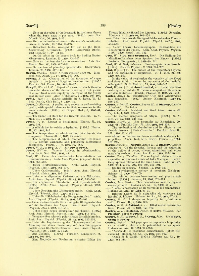 Note on the value of the longitude in the lunar theory when the Sun's mass is put zero. [1895.] Astr. See. Month. Not., 56, 1896, 3-11. On the inclinational terms in the moon's coordinates. Amer. Jl. Math., 18, 1896, 99-127. Refraction tables arranged for use at the Eoyal Observatory, Greenwich. [1900.] Greenwich Obsns., 1898 [Ajjpend. i), iv+11 pp. On the tables in the prayer-book for finding Easter. Observatory, London, 22, 1899, 304-307. Note on the formulas for star corrections. Astr. Soc. Month. Not., 60, 1900, 607-609. ——- On the form of planetary ephemerides. Observatory, London, 23, 1900, 447-449. Cowen, Charles. South African weather 1890-91. Mete- orol. Soc. Quart. JL, 17, 1891, 260-261. Cowgill, E. B. Observation of the formation of sugar crystals in the juice of Sorj,'hum saccharatum. [1885.] Kan. Ac. Sci. Trans., 10, 1887, 26-27. Cowgill, Warwick M. Report of a case in which there is binocular absence of the choroid, showing a rich plexus of cilio-retinal vessels supplying the region of the yellow spot in both eyes. Arch. Ophthalm., 21, 1892, 105-106. Cowie, (Maj.) A. [Larus atricilla in S. Lucia, W. L] Brit. Ornith. Club Bull., 8, 1899, lix. Cowie, D. Murray. A preliminary report on acid-resisting bacilli, with special reference to their occurrence in the lower animals. [1899.] Jl. Exper. Med., 5, 1900-01, 205-214. The Sudan III stain for the tubercle bacillus. N. Y. Med. JL, 71, 1900, 16-17. Cowie, IF. B. Extract of belladonna. Pharm. JL, 21, 1891, 631. A reliable test for oxides or hydrates. [1891.] Pharm. JL, 22, 1892, 442. The temperature at which sodium bicarbonate de- composes. Pharm. JL, 8, 1899, 258-259. The temperatures at which ammonium carbonate B. P., lithium carbonate and potassium bicarbonate decompose. Pharm. JL, 8, 1899, 367-368. Cowie, IF. B., & Dey, A. J. See Dey & Cowie. Cowie, WilUavi. Vanessa Antiopa in Aberdeenshire. Ann. Scott. Nat. Hist., 1897, 48. Cowl, IF. Ueber das mechanisohe Latenzstadium des Gesammtmuskels. Arch. Anat. Physiol. (Physiol. Ahth.), 1889, 563-568. Ueber Blutwellenzeichner. Arch. Anat. Physiol. (Physiol. Ahth.), 1890, 564-577. Ueber Cardiographie. [1894.] Arch. Anat. Physiol. {Physiol. Ahth.), 1895, 197-198. Ueber eine allgemeine Verbesserung am Mikroskop. Arch. Anat. Physiol. (Physiol. Ahth.), 1895, 553-559. • Ein allgemeiner Thierhalter und Operationsbrett. [1895.] Arch. Anat. Physiol. (Physiol. Ahth.), 1896, 185-190. Ueber Rontgen'sche Dichtigkeitsbilder. Arch. Anat. Physiol. (Physiol. Ahth.), 1896, 364-371. Ueber die  Sichtbarkeit der Rontgenstrahlen. Arch. Anat. Physiol. (Physiol. Ahth.), 1897, 397-402. Ueber die functionelle Einwirkung der Rontgenstrahlen auf die Netzhaut des Auges. Arch. Anat. Physiol. (Physiol. Ahth.), 1897, 548-551. Ueber einen neueu Maulsperrer fiir Thiere. [1897.] Arch. Anat. Physiol. (Physiol. Ahth.), 1898, 143-146. Versuche iiber sohwach-polarisirbare Metallelektroden. Arch. Anat. Physiol. (Physiol. Ahth.), 1899, 326-351. Ueber die Lageanderung der Thoraxorgane bei der Athmung und deren Darstellung auf dem Rontgogram mittels eines Rheotomverfahrens. Arch. Anat. Physiol. (Physiol. Ahth.), 1899, 574-576. Zur Technik. [1899.] Portschr. Rontgenstr., 2, 1898-99, 104-105. Eine Methode zur Gewinnung scharfer Bilder des Thorax-Inhalts wahrend der Atmung. [1899.] Fortschr. Rontgenstr., 2, 1898-99, 169-174. Ueber das uormale Rontgenbild des ruhenden Thorax- inhaltes. Arch. Anat. Physiol. (Physiol. Ahth.), 1900, 564-568. Ueber lineare Kinematographie, insbesondere die Photographic des Pulses. Arch. Anat. Physiol. (Physiol. Ahth.), 1900 (Suppl.), 331-332. Cowl, ir., & Du Bois-Keymond, Rene. Die Stellung der Mittelhandknochen beim Spreizen der Finger. [1899.] Fortschr. Rontgenstr., 2, 1898-99, 221. Cowl, ir., & Gad, Johannes. Cardiographie beim Frosch. [1888.] Centrbl. Physiol., 2, 1889, 264-267. Cowl, Wlalter] Y. The factors of the respiratory rhythm and the regulation of respiration. N. Y. Med. JL, 52, 1890, 256-261. Is the cause of respiration the venosity of the blood and tissue fluid in the respiratory center of the medulla oblongata? N. Y. Med. JL, 53, 1891, 641-647. Cowl, W[alter'] Y., & Joacbimstbal, G. Ueber die Ein- wirkung einer auf die Wirbelsaule ausgeiibten Extension auf den Blutdruck. Centrbl. Physiol., 8, 1895, 769-773. Cowles, Alfred H. Elektrischer Of en und Arbeitsweise mit demselben. [1897.] Ztschr. Elektroch., 1897-98, 238-239. Cowles, Alfred H., Cowles, Eugene H., & Mabery, Charles F[rederic]. See below. Cowles, Edivard. Insistent and fixed ideas. Amer. JL Psychol., 1, 1888, 222-270. The mental symptoms of fatigue. [1892.] N. Y. Med. JL, 57, 1893, 345-352. Cowles, Eur/ene H. For biography see Electrician, 29, 1892, 61; Franklin Inst. JL, 133, 1892, 404-405. The production of aluminium and its alloys in the electric furnace. [With discussion.] Franklin Inst. JL, 121, 1886, 111-122. Aluminium bronze and brass as suitable materials for propellers. Amer. Inst. Min. Engin. Trans., 18, 1890, 484-493. Cowles, Eugene H., Cowles, Alfred H., & Mabery, Charles F[rederic]. On the electrical furnace and the reduction of the oxides of boron, silicon, aluminium and other metals by carbon. Amer. Ass. Proc, 1885, 136-140. Cowles, Henry Chandler. The ecological relations of the vegetation on the sand dunes of Lake Michigan. Part i. Geographical relations of the dune floras. Bot. Gaz., 27, 1899, 95-117, 167-202, 281-308, 361-391. Studies in ecology. Science, 12, 1900, 371. The physiographic ecology of northern Michigan. Science, 12, 1900, 708-709. The relation between base-leveling and plant distri- bution. [1900.] Science, 13, 1901, 372-373. Cowley, Luis Maria. *Los cementerios ante la higiene contemporanea. Habana Ac. An., 19, 1882, 61-74. *Sobre la saturacion de las tierras de los cementerios. Habana Ac. An., 19, 1882, 84-91. Informe acerca de la extraccion de enfermos del hospital S. Lazaro. Habana Ac. An., 24, 1887, 27-43. Cowley, R. C. A dangerous impurity in hydrobromie acid. Pharm. JL, 2, 1896, 385. Cowley, R. C, & Catford, J. P. Ethyl nitrite determina- tion. Pharm. JL, 9, 1899, 471-472. Cowley, R. H., Fletcher, James, Si Scott, William. See Fletcber, Scott & Cowley. Cowley, R. H., Whyte, R. B., & Craig, John. See Whyte, Craig & Cowley. Cowley, Rafael. *Del papel que corresponde a la quimica en la cuestion relativa a la potabilidad de las aguas. Habana Ac. An., 10, 1873, 214-226. *Acei6n de los productos cianogenados. [With dis- cussion.] Habana Ac. An., 10, 1873, 354-362. *Agua de la Zanja. [1874.] Habana Ac. An., 10, 1873, 382-384.