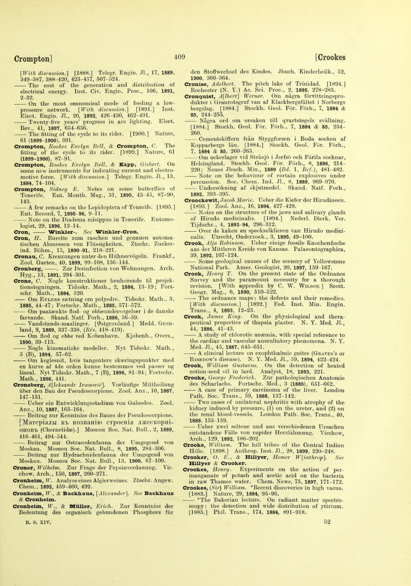 [With discussion.] [1888.] Telegr. Engin. Jl., 17, 1889, 349-387, 388-420, 423-457, 507-524. The cost of the generation and distribution of electrical energy. Inst. Civ. Engiti. Proc, 106, 1891, 2-32. On the most economical mode of feeding a low- pressure network. [With discussion.] [1891.] Inst. Elect. Engin. Jl., 20, 1892, 426-430, 462-491. Twenty-five years' progress in arc lighting. Elect. Eev., 41, 1897, 654-656. The fitting of the cycle to its rider. [1900.] Nature, 61 (1899-1900), 391. Crompton, Rookes Evelyn Bell, & Crompton, C. The fitting of the cycle to its rider. [1899.] Nature, 61 (1899-1900), 87-91. Crompton, Rookes Evelyn Bell, & Xapp, Gisbert. On some new instruments for indicating current and electro- motive force. [With discussion.] Telegr. Engin. Jl., 13, 1884, 74-104. Crompton, Sidney E. Notes on some butterflies of Tenerife. Ent. Month. Mag., 31, 1895, 43-45, 87-90, 143. A few remarks on the Lepidoptera of Tenerife. [1895.] Ent. Kecord, 7, 1895-96, 9-11. Note on the Diadema misippus in Tenerife. Entomo- logist, 29, 1896, 12-14. Cron, Winkler-. See Winkler-Cron. Cron, H. Burette zum raschen und genauen automa- tischen Abmessen von Fliissigkeiten. Ztschr. Zucker- ind. Bohm., 15, 1890-91, 218-221. Cronau, C. Kreuzungen unter den Hiihnervogeln. Frankf., Zool. Garten, 40, 1899, 99-108, 136-144. Cronberg, . Zur Desinfection von Wohnungen. Arch. Hyg., 13, 1891, 294-301. Crone, C. Nogle konstruktioner henhfjrende til projek- tionstegningen. Tidsskr. Math., 2, 1884, 13-19; Fort- schr. Math., 1884, 520. Om Edlers ssetning om polyedre. Tidsskr. Math., 3, 1885, 44-47; Fortschr. Math., 1885, 571-572. Om paataenkte flod- og ebbeundersrigelser i de danske farvande. Skand. Natf. Forh., 1886, 56-59. Vandstands-maalinger. [0stgr0nland.] Medd. Gran- land, 9, 1889, 337-338, (Res. 418-419). Om flod og ebbe ved Kfibenhavn. Kj£(benh., Overs., 1890, 39-113. Nogle kinematiske modeller. Nyt Tidsskr. Math., 5 (B), 1894, 57-62. Om keglesnit, hvis tangenters skseringspunkter med en kurve af 4de orden kunne bestenimes ved passer og lineal. Nyt Tidsskr. Math., 7 (B), 1896, 81-94; Fortschr. Math., 1896, 441. Croneberg, A[leksandr Ivanovic]. Vorlaufige Mittheilung liber den Bau der Pseudoseorpione. Zool. Anz., 10,1887, 147-151. Ueber ein Entwicklungsstadium von Galeodes. Zool. Anz., 10, 1887, 163-164. Beitrag zur Kenntniss des Baues der Pseudoseorpione. [MaxepiajiH ki. nosnaHiio cipoeHia jijKecKopiii- OHOB'b (Chernetidffi).] Moscou Soc. Nat. Bull., 2, 1889, 416-461, 494-544. Beitrag zur Ostracodenfauna der Umgegend von Moskau. Moscou Soc. Nat. Bull., 8, 1895, 284-306. Beitrag zur Hydrachnidenfauna der Umgegend von Moskau. Moscou Soc. Nat. Bull., 13, 1900, 67-100. Croner, Wilhelm. Zur Frage der Pepsinverdauung. Vir- chow. Arch., 150, 1897, 260-271. Cronbeim, ir. Analyse eines Algierweines. Ztschr. Angew. Chem., 1892, 459-460, 492. Cronheim, W., & Backbaus, [Alexander]. See Backbaus 6 Cronbeim. Cronheim, W., & Miiller, Erich. Zur Kenntniss der Bedeutung des organisch gebundenen Phosphors fiir den Stoffwechsel des Kindes. Jbuch. Kinderheilk., 52, 1900, 360-364. Cronise, Adelbert. The pitch lake of Trinidad. [1894.] Eochester (N. Y.) Ac. Sci. Proc, 2, 1895, 278-285. Cronquist, A[lhert] Werner. Om nagra forvittringspro- dukter i Granrotsgruf van af Klackbergsfaltet i Norbergs bergslag. [1884.] Stockh. Geol. For. Forh., 7, 1884 & 85, 244-255. Nagra ord om orsaken till qvartstegels svallning. [1884.] Stockh. Geol. For. Forh., 7, 1884 & 85, 254- 260. Cementskiffern fran Styggforsen i Boda socken af Kopparbergs Ian. [1884.] Stockh. Geol. For. Forh., 7, 1884 & 85, 260-263. Om ockerlager vid Strasjo i Jerfso och Farila socknar, Helsingland. Stockh. Geol. For. Forh., 8, 1886, 214- 220; Neues Jbuch. Min., 1889 [Bd. 1, Ref.), 481-482. Note on the behaviour of certain explosives under percussion. Soc. Chem. Ind. Jl., 8, 1889, 969-970. Undersokning af skjutmedel. Skand. Natf. Forh., 1892, 393-395. Croockewit, Jacob Marie. Ueber die Kiefer der Hirudineen. [1893.] Zool. Anz., 16, 1894, 427-429. Notes on the structure of the jaws and salivary glands of Hirudo medicinalis. [1894.] Nederl. Dierk. Ver. Tijdschr., 4, 1893-94, 296-312. Over de kaken en speekselklieren van Hirudo medici- nalis. Utrecht, Onderzoek., 3, 1895, 49-100. Crook, Alja Robinson. Ueber einige fossile Knochenfische aus der Mittleren Kreide von Kansas. Palaeontographica, 39, 1892, 107-124. Some geological causes of the scenery of Yellovrstone National Park. Amer. Geologist, 20, 1897, 159-167. Crook, Henry T. On the present state of the Ordnance Survey and the paramount necessity for a thorough revision. [With appendix by C. W. Wilson.] Scott. Geogr. Mag., 6, 1890, 510-522. The ordnance maps: the defects and their remedies. [With disctission.] [1892.] Fed. Inst. Min. Engin. Trans., 4, 1893, 12-23. Crook, James King. On the physiological and thera- peutical properties of thapsia plaster. N. Y. Med. JL, 44, 1886, 41-43. A study of chlorotic anasmia, with special reference to the cardiac and vascular auscultatory phenomena. N. Y. Med. Jl., 45, 1887, 645-651. A clinical lecture on exophthalmic goitre (Graves's or Basedow's disease). N. Y. Med. Jl., 59, 1894, 422-424. Crook, William Gustavus. On the detection of heated cotton-seed oil in lard. Analyst, 18, 1893, 221. Crooke, George Frederick. Zur pathologischen Anatomic des Scharlachs. Fortschr. Med., 3 (1885), 651-662. A case of primary carcinoma of the liver. London Path. Soc. Trans., 39, 1888, 137-142. Tvpo cases of unilateral nephritis with atrophy of the kidney induced by pressure, (1) on the ureter, and (2) on the renal blood-vessels. London Path. Soc. Trans., 40, 1889, 153-159. Ueber zwei seltene und aus verschiedenen Ursachen entstandene Falle von rapider Herzlahmung. Virchow, Arch., 129, 1892, 186-202. Crooke, William. The hill tribes of the Central Indian Hills. [1898.] Anthrop. Inst. JL, 28, 1899, 220-248. Crocker, 0. E., & Hillyer, Homer W[inthrop]. See Xlillyer & Crooker. Crookes, Henry. Experiments on the action of per- manganate of potash and acetic acid on the bacteria in raw Thames water. Chem. News, 75, 1897, 171-172. Crookes, [Sir) William. *Kecent discoveries in high vacua. [1883.] Nature, 29, 1884, 95-96. *The Bakerian lecture. On radiant matter spectro- scopy : the detection and wide distribution of yttrium. [1883.] Phil. Trans., 174, 1884, 891-918. R. S. XIV. 52