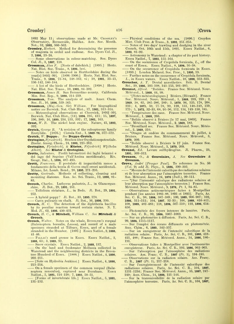 1892 May 11; observations made at Mr. Cbossley's Observatory, Bermerside, Halifax. Astr. Soc. Month. Not., 52, 1892, 560-562. Crossley, Herbert. Method for determining the presence of magenta in orchil and cudbear. Soc. Dyers Col. Jl., 2, 1886, 23-24. Some observations in colour-matching. Soc. Dyers Col. .JL, 3, 1887, 118. CvoBsmaji, Alan F. [Nests of dabchick.] [1895.] Herts. Nat. Hist. Soc. Trans., 8, 1896, Ixvi. Notes on birds observed in Hertfordshire during the year[s] 189o[-99]. [1896-1900.] Herts. Nat. Hist. Soc. Trans., 9, 1898, 73-81, 148-162, vi; 10, 1901, 33-13, 136-142, 180-184. A list of the birds of Hertfordshire. [1898.] Herts. Nat. Hist. Soc. Trans., 10, 1901, 84-102. Grossman, James H. San Bernardino county. California Min. Bur. Kep., 9, 1890, 214-239. Crossman, Tom. The analysis of malt. Amer. Chem. Soc. Jl., 16, 1894, 559-565. Grossman, (Maj.-Gen. Sir) WiUiam. For biographical notice see Berwick. Nat. Club Hist., 17, 1901, 313-314. Meteorological observations at Cbeswick, 1892[-99]. Berwick. Nat. Club Hist., [14], 1894, 195, 411; 15, 1897, 196, 380; 16, 1899, 234, 235, 392; 17, 1901, 163. Grost, W. B. The nickel heat engine. Nature, 45, 1893, 392. Crotch, George R. *A revision of the coleopterous family Erotylidffi. [1876.] Cistula Ent., 1, 1869-76, 377-572. Grotcb, W. Duppa-. See Duppa-Crotch. CrotosiTio,Firledrich]. Studien iiberOxydationspotentiale. Ztschr. Anorg. Chem., 24, 1900, 225-262. Crotog^no, F[riedrich], & Kiister, Fr[iedrich] lV[ilhelm Albert]. See Kiister & Grotogino. Crotta, Salvatore. Protili batometrici dei laghi briantei e del lago del Segrino (Vall'Assina meridionale). Eiv. Geogr. Ital., 1, 1894, 487-493. Grotti, Francesco. II postulato di imparzialita messo a fondamento della teoria di Gauss sugli errori accidentali. Milano, 1st. Lomb. Eend., 28, 1895, 271-293. Grotty, Gertrude. Methods of collecting, cleaning and mounting diatoms. Kan. Ac. Sci. Trans., 12, 1890, 81- 83. Groucb, Charles. Lathyrus palustris, L., in Glamorgan- shire. Jl. Bot., 29, 1891, 251. Trifolium striatum, L., in Beds. Jl. Bot., 29, 1891, 252. A hybrid poppy? Jl. Bot., 33, 1895, 378. • • Carex pulicaris on chalk. Jl. Bot., 36, 1898, 399. Crouch, H. C. The detection of the diphtheria bacillus by its peculiar reaction toward certain stains. N. Y. Med. Jl., 62, 1895, 430-431. Crouch, H. C, & MitcheU, William C. See MitcheU & Grouch. Grouch, Walter. Notes on the whale, Eddolphi's rorqual (BaltBnoptera borealis. Lesson), and record of a male specimen stranded at Tilbury, Essex, and of a female stranded in the Humber. [1887.] Essex Natlist., 2,1888, 41-46. Pallas's sand grouse in Essex. Essex Natlist., 2, 1888, 63; 3, 1889, 92. Snow crystals. Essex Natlist., 2, 1888, 137. On the land and freshwater Mollusca collected in Wanstead and the neighbouring districts in the Becon- tree Hundred of Essex. [1888.] Essex Natlist., 4,1890, 202-211. [Note on Hydrobia Jenkinsi.] Essex Natlist., 4,1890, 213-214. On a female specimen of the common rorqual (Balee- noptera musculus), captured near Burnham. Essex Natlist., 5, 1891, 124-128; 7, 1893, 50-51. [Forms of invertebrate life.] Essex Natlist., 5, 1891, 131-132. Physical conditions of the sea. [1890.] Croydon Micr. Club Proc. & Trans., 3, 1892, 251-253. Notes of two days' trawling and dredging in the river Crouch, Oct. 10th and 15th, 1891. Essex Natlist., 6, 1892, 81-92. Astronomy in Wanstead : a chapter of its past history. Essex Nathst., 7, 1893, 151-164. On the occurrence of Crepidula fornicata, L., off the coast of Essex. Essex Natlist., 8, 1894, 36-38. On the occurrence of Crepidula fornicata in Essex. [1893.] London Malacol. Soc. Proc, 1, 1895, 19. Further notes on the occurrence of Crepidula fornicata, L., in Essex waters. Essex Natlist., 10, 1898, 353-855. Croucher, A. T. Dental ansesthetics. Brit. Jl. Dental Sci., 29, 1886, 103-108, 143-153, 201-205. Crouzat, Alfred. *Bolides. France Soc. Met^orol. Nouv. MeteoroL, 1, 1868, 44, 99. [Notes meteorologiques.] Beziers, [Herault]. France Soc. MeteoroL Nouv. MeteoroL, 1, 1868, 239, 259 ; 2, 1869, 38, 65, 285-286, 289; 3, 1870, 96, 125, 178, 208, 233; 4, 1871, 59, 77-78, 99, 120, 131, 148-149, 159, 175; 5, 1872, 32-33, 68, 95-96, 112, 1,34, 149-150, 185. *Temperature des eaux. France Soc. MeteoroL Nouv. MeteoroL, 1, 1868, 266. *Bolide observe a Beziers [le 17 mai, 1869]. France Soc. MeteoroL Nouv. MeteoroL, 2, 1869, 183. *Brouillard sec. France Soc. MeteoroL Nouv. Meteo- roL, 2, 1869, 210. *Orages et ondees du commencement de juillet, a Beziers. France Soc. MeteoroL Nouv. MeteoroL, 3, 1870, 209. *Bolide observe a Beziers le 17 juin. France Soo. MeteoroL Nouv. MeteoroL, 3, 1870, 209. Grouzel, Ed. Levure sulfhydrogene. Jl. Pharm., 23, 1891, 309-312. Grouzon, O., & Couvelaire, A. See Couvelaire & Grouzon. Grova, Andre [Prosper Paul]. To reference in No. 56 (Vol. 9) add Jl. Phys., 3, 1884, 390-393. *Mesure de I'intensite calorifique des radiations solaires et de leur absorption par I'atmosphere terrestre. France Soc. M(5teoroL Aunu., 24, 1876 (Bull.), 99-111. *[Sur I'intensite calorique des radiations solaires et leur absorption par I'atmosphere terrestre.] France Soc. MeteoroL Nouv. MeteoroL, 9, 1876, Pt. 1, 84-85. Observations actinometriques faites a Montpellier pendant [les ann^es 1883-88, 1893 et 1895]. Paris, Ac. Sci. C. E., 98, 1884, 387-389; 100, 1885, 906-907; 102, 1886, 511-512; 104, 1887, 32-33; 106, 1888, 810-811; 108, 1889, 482-483; 118, 1894, 507-510; 122, 1896, 654- 656. Photometrie des foyers intenses de lumiere. Paris, Ac. ScL C. E., 99, 1884, 1067-1069. Sur un photometre a diffusion. Paris, Ac. Sci. C. E., 99, 1884, 1115-1117. Sur I'emploi des ecrans diffusants en photometrie. Ann. Chim., 6, 1885, 342-357. Sur un enregistreur de I'intensite calorifique de la radiation solaire. Paris, Ac. Sci. C. E., 101, 1885, 418- 421, 488; France Soc. MeteoroL Annu., 34, 1886, 186- 191. Observations faites a Montpellier avec I'actinometre enregistreur. Paris, Ac. Sci. C. E., 102, 1886, 962-965. Sur I'absorptioQ par I'atmosphere des radiations solaires. Ass. Fran?. C. E., 1887 (Pt. 1), 194-195. Observations sur la radiation solaire. Ass. FranQ. C. E., 1887 (Pt. 1), 217-218. Sur I'enregistrement de I'intensite calorifique des radiations solaires. Paris, Ac. Sci. C. E., 104, 1887, 1231-1234; France Soc. MeteoroL Annu., 35, 1887, 247- 249; Ann. Chim., 14, 1888, 121-144. Sur la transmissibilite de la radiation solaire par I'atmosphere terrestre. Paris, Ac. Sci. C. E., 104, 1887,