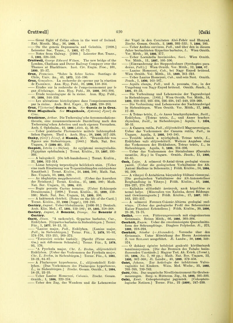 Great flight of Colias edusa in the west of Ireland. Ent. Mouth. Mag., 36, 1900, 1. On the genera Depressaria and Gelechia. [1898.] Leicester Soc. Trans., 5, 1901, 67-72. Notes from Galway. [1900.] Leicester Soc. Trans., 5, 1901, 528-533. Cruttwell, George Edward Wilson. The new bridge of the London, Chatham and Dover Railway Company over the Thames at Blackfriars. Inst. Civ. Engin. Proc, 101, 1890, 25-37. Cruz, Francisco. *Sobre la fiebre lactea. Santiago de Chile, Univ. An., 43, 1873, 155-190. Cruz, Gongahes. La recherche dn sperme par la reaction de Florence. Ann. Hyg. Publ., 39, 1898, 158-164. Etudes sur la recherche de I'empoisonnement par le gaz,d'<5clairage. Ann. Hyg. Publ., 39, 1898, 385-394. Etude toxicologique de la ricine. Ann. Hyg. Publ., 40, 1898, 344-359. Les alterations histologiques dans I'empoisonnement par la ricine. Arch. MM. Exp^r., 11, 1899, 238-253. Cruz, V[irtorino] Garcia de la. See Garcia de la Cruz. Cruz Magalhaes. See Magalbaes, A[ntoiiio] J[ose] da Cruz. Crzellitzer, Arthur. Die Tscherning'sche Accommodations- theorie, eine zusammenfassende Darstellung nach den Tscherning'schen Arbeiten und nach eigenen Versuehen. Arch. f. Ophthalm., 42, 1896 (Ahth. 4), 36-96. Ueber praktisohe Photometrie mittels lichtempfind- lichen Papiers. Theil i. Arch. Hyg., 38, 1900, 317-329. Csaky, (Gro f) Jiizsef, & Hassdk, Mdr. *Braunkohle von Egeres aus Siebenbiirgen. [1883.] Math. Nat. Ber. Ungarn, 3 (1884-85), 253. Csapodi, Istvdn { = Stefan). Az egyiptomi szemgyulad4s. [Egyptian ophthalmia.] Termt. Kiizlon., 19, 1887, 193- 203. A balogokrol. [On left-handedness.] Termt. Kdzlon., 22, 1890, 312-314. Lazas betegseg terpentingoz bel61ekz6s utan. [Ueber eine nach Einatmung von Terpentindampfen entstandene Krankheit.] Termt. Kozlon., 24, 1892, 386; Math. Nat. Ber. Ungarn, 10, 1893, 329. ■ Az ideghartya megpihen^s^rol. [Ueber das Ausruhen der Netzhaut.] Termt. Kozlon., 25, 1893, 380; Math. Nat. Ber. Ungarn, 11, 1894, 433. Bogar porozta Cactus term^se. [Ueber Echinopsis Decaisneana.] [1898.] Termt. Kozlon., 31, 1899, 159- 160; Math. Nat. Ber. Ungarn, 16, 1899, 336. A kaktuszok eletebol. [Notes on the life of the Cacti.] Termt. Kozlon., 32, 1900 {SuppL), 192-195. CsaitAry, August. Ueber Globulinurie. [1890-91.] Deutseh. Arch. Klin. Med., 47, 1891, 159-182; 48, 1891, 358-368. Csatary, August, & Benczur, Bionys. See Bencziir & Csatdry. Csat6, Jr'inos. *A saskeselyii, Gypaetos barbatus, Cuv., Erdelyben. [Gypaetos barbatus in Siebenbiirgen.] Termr. Fiiz., 1, 1877, 10-12, 51. *Lanius major. Pall., Erdelyben. [Lanius major. Pall., in Siebenbiirgen.] Termr. Fiiz., 2, 1878, 91-92, 174-176, 213-215, 269-272. *Torzcsorii sziirke harkaly. [Specht (Picus eanus, Gm.) mit difformem Schnabel.] Termr. Fiiz., 2, 1878, 93, 176. ''A Pyrrhula major, Chr. L. Brehm, elSjovetel^rol Erdelyben. [Ueber das Vorkommen der Pyrrhula major, Clir. L. Brehm, in Siebenbiirgen.] Termr. Fiiz., 5, 1881, 18-21, 84-87. A Phalaropus hyperboreus, L , el6j6vetel6rol Erde- lyben. [Das Vorkommen des Phalaropus hyperboreus, L., in Siebenbiirgen.] Ztschr. Gesam. Ornith., 1, 1884, 18-21, 22-25. Ueber Lanius Homeveri, Cahanis. Ztschr. Gesam. Ornith., 1, 1884, 229-2.34. Ueber den Zug, das Wandern und die Lebensweise der Vogel in den Comitaten Also-Feher und Hunyad. Ztschr. Gesam. Ornith., 2, 1885, 392-522; 3, 1886, 183. Ueber Anthus cervinus. Pall., und iiber den in diesera Jahre beobachteten Gypaetus barbatus, L. Wien Ornith. Ver. Mitth., 10, 1886, 277. Ueber Locustella luscinioides, Savi. Wien Ornith. Ver. Mitth., 11, 1887, 105-106. [Einwanderung des Steppenhuhnes (Syrrhaptes para- doxus, Pall.).] Wien Ornith. Ver. Mitth., 12, 1888, 87. Lanius Homeyeri, Cab., bei Nagy Enyed briitend. Wien Ornith. Ver. Mitth., 13, 1889, 241-242. Ueber Lanius Homeyeri, Cab., und sein Nest. Ornith. Jbuch., 1, 1890, 163-167. ——Aquila clanga. Pall., und A. pennata, Gm., in der Umgebung von Nagy-Enyed briitend. Ornith. Jbuch., 2, 1891, 49-53. Die Verbreitung und Lebensweise der Tagraubvogel in Siebenbiirgen. [1891.] Wien Ornith. Ver. Mitth., 16, 1892, 210-212, 223-224, 236-238, 247-249, 259-260. Die Verbreitung und Lebensweise der Naohtraubvogel in Siebenbiirgen. Wien Ornith. Ver. Mitth., 17, 1893, 17-20. A Tetrao tetrix, L., 6s Anser brachyrrhynchus, Baill., Erdelyben. [Tetrao tetrix, L., und Anser brachyr- rhynchus, Baill., in Siebenbiirgen.] Aquila, 1, 1894, 50-51. A Casarca rutila, Pall., elojoveteMrol Magyarorszagon. Ueber das Vorkommen der Casarca rutila, Pall., in Ungarn. Aquila, 2, 1895, 183-185. Tovabbi adatok a nyirfajdnak, Tetrao tetrix, L., Erdelyben valo elojovetel^rol. Weitere Angaben iiber das Vorkommen des Birkhuhnes, Tetrao tetrix, L., in Siebenbiirgen. Aquila, 3, 1896, 234-236. Ueber das Vorkommen des Steinhuhnes (Caccabis saxatilis, Bley.) in Ungarn. Ornith. Jbuch., 11, 1900, 63-65. Cseh, Lajos. A selmeczi 0-Antal-t4rna geologiai viszon- yair61. [Ueber die geologischen Verhiiltnisse des Alt- Antoni Stollens in Schemnitz.] Foldt. Kozlon., 14,1884, 92, 568. A vihnyei 0-Antaltarna banyatelep foldtani viszonyai. [Die geologischen Verhaltnisse der Alt-Antonstollner Berghandlung in Vihnye.] Foldt. Kozlon., 16. 1886, 224-227, 274-278. Kalinkan elofordulo asvanyok, azok k^pzod^se 6s termo helye. [Mineralien von Kalinka, deren Bildungs- und Gewinnungsorte.] Foldt. Kozlon., 17, 1887, 162- 163, 255-257. A selmeczi Ferencz-Csaszar-Altarna geologiai szel- v^nye. [Ueber das geologische Profil des Schemnitzer Kaiser Francisci Erbstollens.] Foldt. Kozlon., 20, 1890, 23-26, 73-75. Cselk6, von. Fiitterungsversuch mit eingesauertem Griinmais. Briinn Mitth., 66, 1886, 303-304. Cserhdti, Eugen. Ueber die zweckmassigste Querschnitts- form der Schrumpfringe. Dinglers Polytechn. Jl., 272, 1889, 218-224. Cserhiti, Sdndor { = Alexander). Versuche iiber den Griinmais. Unter Mitwirkung des Herrn Assistenten Z. VON SziLASsY ausgefiihrt. Jl. Landw., 38, 1890, 349- 374. 0 dohany 6g6s6re befolyast gyakorl6 koriilmdnyek tanulmanyozasa. [Die das Brennen des,Tabaks beein- flussenden Umstande.] Magyar Tud. Ak. Ertek. (Termt.), 23, 1894, No. 7, 80 pp.; Math. Nat. Ber. Ungarn, 12, 1895, 367-368; Jl. Landw., 43, 1895, 379-458. Cs^ri, Johann. Zur Aetiologie der infektiosen Vulvo- vaginitis bei Kindern. Wien. Med. Wschr., 35, 1885, 703-705, 739-742. Cs^ti, Otto. Das ungarisohe Nivellirinstrument fiir Gruben- messungen. Berg- u. Hiittenm. Ztg., 54, 1895, 391-393. Csiki, Ernli. Coleopterologiai jegyzetek. [Coleoptero- logische Notizen.] Termr. Fiiz., 22 (1899), 247-250.