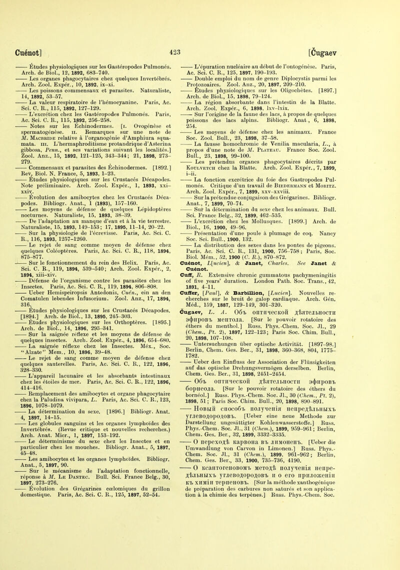 Etudes physiologiques sur les Gast^ropodes Pulmones. Arch, de Biol., 12, 1892, 683-740. Les organes phagocytaires chez quelques Invertebr^s. Arch. Zool. Exper., 10, 1892, ix-xi. Les poissons commensaux et parasites. Naturaliste, 14, 1892, 53-57. La valeur respiratoire de rh^mocyanine. Paris, Ac. Sci. C. R., 115, 1892, 127-129. L'excr^tion chez les Gast^ropodes Pulmones. Paris, Ac. Sci. C. E., 115, 1892, 256-258. Notes sur les Echinodermes. [i. Ovogenese et spermatogen^se. ii. Remarques sur une note de M. Macbride relative a I'organog^nie d'Amphiura squa- mata. iii. L'hermaphroditisme protandrique d'Asterina gibbosa, Penn., et ses variations suivant les localit6s.] Zool. Anz., 15, 1892, 121-125, 343-344; 21, 1898, 273- 279. Commensaux et parasites des Echinodermes. [1892.] Rev. Biol. N. France, 5, 1893, 1-23. Etudes physiologiques sur les Crustac^s D^capodes. Note pr^liminaire. Arch. Zool. Exper., 1, 1893, xxi- xxiv. Evolution des amibocytes chez les Crustaces D^ca- podes. Bibliogr. Anat., 1 (1893), 157-160. Les moyens de defense de quelques Lepidopteres nocturnes. Naturaliste, 15, 1893, 38-39. De I'adaptation au manque d'eau et k la vie terrestre. Naturaliste, 15, 1893, 149-153; 17, 1895, 11-14, 20-22. Sur la physiologie de I'ecrevisse. Paris, Ac. Sci. G. E., 116, 1893, 1257-1260. Le rejet de sang comme moyen de defense chez quelques Col6opt6res. Paris, Ac. Sci. C. E., 118, 1894, 875-877. Sur le fonctionnemeut du rein des Helix. Paris, Ac. Sci. C. E., 119, 1894, 539-540; Arch. Zool. Exper., 2, 1894, xiii-xiv. Defense de I'organisme eontre les parasites chez les Insectes. Paris, Ac. Sci. C. E., 119, 1894, 806-808. Ueber Hemispeiropsis Antedonis, Cuen., ein an den Comatulen lebendes Infusorium. Zool. Anz., 17, 1894, 316, Etudes physiologiques sur les Crustaces D^capodes. [1894.] Arch, de Biol., 13, 1895, 245-303. Etudes physiologiques sur les Orthoptferes. [1896.] Arch, de Biol., 14, 1896, 293-341. Sur la saignee reflexe et les moyens de defense de quelques insectes. Arch. Zool. Exp6r., 4, 1896, 654-680. La saignee reflexe chez les Insectes. M6x., Soc. Alzate Mem., 10, 1896, 39-48. Le rejet de sang comme moyen de defense chez quelques sauterelles. Paris, Ac. Sci. C. E., 122, 1896, 328-330. L'appareii lacunaire et les absorbants intestinaux chez les etoiles de mer. Paris, Ac. Sci. C. R., 122, 1896, 414-416. Eemplacement des amibocytes et organe phagocytaire chez la Paludina vivipara, L. Paris, Ac. Sci. C. E., 123, 1896, 1078-1079. La determination du sexe. [1896.] Bibliogr. Anat. 4, 1897, 14-15. Les globules sanguins et les organes lymphoides des Invertebres. (Eevue critique et nouvelles recherches.) Arch. Anat. Micr., 1, 1897, 153-192. Le determinisme du sexe chez les Insectes et en particulier chez les mouches. Bibliogr. Anat., 5, 1897, 45-48. Les amibocytes et les organes lymphoides. Bibliogr. Anat., 5, 1897, 90. Sur le m^canisme de I'adaptation fonctionnelle, reponse a M. Le Dantec. Bull. Sci. France Belg., 30, 1897, 273-276. Evolution des Gregarines coelomiques du grillon domestique. Paris, Ac. Sci. C. E., 125, 1897, 52-54. L'epuration nucleaire au debut de I'ontogenese. Paris, Ac. Sci. C. E., 125, 1897, 190-193. Double emploi du nom de genre Diplocystis parmi les Protozoaires. Zool. Anz., 20, 1897, 209-210. fitudes physiologiques sur les Oligochetes. [1897.] Arch, de Biol., 15, 1898, 79-124. La region absorbante dans I'iutestin de la Blatte. Arch. Zool. Expf^r., 6, 1898, Ixv-lxix. Sur I'origine de la fauue des lacs, a propos de quelques poissons des lacs alpins. Bibliogr. Anat , 6, 1898, 254. Les moyens de defense chez les animaux. France Soc. Zool. Bull, 23, 1898, 37-58. La fausse homochromie de Venilia macularia, L., a propos d'une note de M. Plateau. France Soc. Zool. Bull., 23, 1898, 99-100. Les pretendus organes phagocytaires d^crits par KouLVETCH chez la Blatte. Arch. Zool. Exper., 7, 1899, i-ii. La fonction excretrice du foie des Gastropodes Pul- mones. Critique d'un travail de Biedermann et Mokitz. Arch. Zool. Exper., 7, 1899, xxv-xxviii. Sur la pr^tendueconjugaison des Gregarines. Bibliogr. Anat., 7, 1899, 70-74. Sur la determination du sexe chez les animaux. Bull. Sci. France Belg., 32, 1899, 462-535. L'excretion chez les Mollusques. [1899.] Arch, de Biol., 16, 1900, 49-96. Presentation d'une poule a plumage de coq. Nancy Soc. Sci. Bull., 1900, 132. La distribution des sexes dans les pontes de pigeons. Paris, Ac. Sci. C. E., 131, 1900, 756-758; Paris, Soc. Biol. Mem., 52, 1900 (C. R.), 870-872. Cuenot, L[ucie7i], & Janet, Charles. See Janet & Cudnot. Cuff, R. Extensive chronic gummatous pachymeningitis of five years' duration. London Path. Soc. Trans., 42, 1891, 4-11. Cuffer, [Paul], & Barbillion, [Lueieti]. Nouvelles re- cherches sur le bruit de galop cardiaque. Arch. Gen. MM., 159, 1887, 129-149, 301-320. cugaev, L. A. 06t. onxiiiecKOil ji,i)flTejibH0CTii 3(})IipOB'£> JieHTOJia. [Sur le pouvoir rotatoire des ethers du menthol.] Euss. Phys.-Chem. Soc. Jl., 29 {Chem., Ft. 2), 1897, 122-123; Paris Soc. Chim. Bull., 20, 1898, 107-108. Untersuchungen iiber optische Activitat. [1897-98.] Berhn, Chem. Ges. Ber., 31, 1898, 360-368, 804, 1775- 1782. Ueber den Einfluss der Association der Fliissigkeiten auf das optische Drehungsvermogen derselben. Berlin, Chem. Ges. Ber., 31, 1898, 2451-2454. 06'I> OnTIIHeCKOfl JltHTCHbHOCXn 3(})l[pOBI> 6opHeojia. [Sur le pouvoir rotatoire des ethers du born(5ol.] Euss. Phys.-Chem. Soc. Jl., 30 (Chem.., Ft. 2), 1898, 51; Paris Soc. Chim. Bull., 20, 1898, 890-891. HobhTi 01100061. nojiyqeHiii Henpe^ijibHiiix'L yrjieBOJI,OpOJI,OBl.. [Ueber eine neue Methode zur Darstellung uugesattigter Kohlenwasserstoffe.] Euss. Phys.-Chem. Soc. Jl., 31 {Chem.), 1899, 959-961; Berlin, Chem. Ges. Ber., 32, 1899, 3332-3335. 0 nepexojii; KapBOHa b'b JiiiMOHeni.. [Ueber die Umwandlung von Carvon in Limonen.] Euss. Phys.- Chem. Soc. Jl., 31 {Chem.), 1899, 961-962; Berlin, Chem. Ges. Ber., 33, 1900, 735-736, 4190. 0 KcaHToreHOBOMT, MeTOji,i iioJiyieHia nenpe- jtijiLHHX'f. yrjieBojtopojOBi. n 0 ero iipiLiOHceHiii KT. XHMin TepneHOB'B. [Sur la methode xanthog^nique de preparation des carbures non satures et son applica- tion k la chimie des terp^nes.] Euss. Phys.-Chem. Soc.