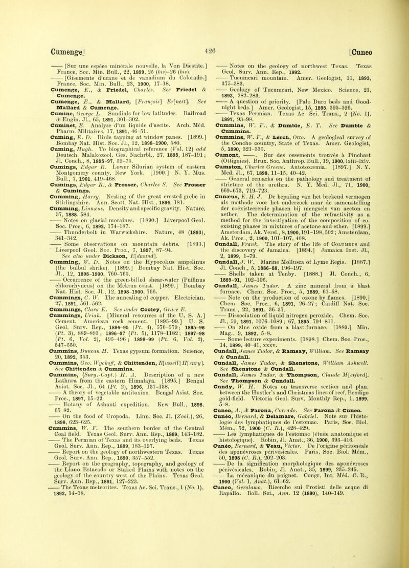 [Sur une espece minerale nouvelle, la Von Diestite.] France, Soc. Min. Bull., 22, 1899, 25 (bis)-26 (bis). [Gisements d'urane et de vanadium du Colorado.] France, See. Min. Bull., 23, 1900, 17-18. Cumenge, E., & Triedel, Cliaiies. See Friedel & Cumenge. Cumenge, E., & Mallard, [Framjois'] Erlnest]. See Mallard & Cumenge. Cumine, George L. Sundials for low latitudes. Kailroad & Engin. Jl, 65, 1891, 301-302. Cuminet, E. Analyse d'nn liquids d'ascite. Arch. Med. Pharm. Militaires, 17, 1891, 46-51. Cuming, E. D. Birds tapping at window panes. [1899.] Bombay Nat. Hist. Soc. Jl., 12, 1898-1900, 580. Cuming, Hugh. To biographical reference (Vol. 12) add Deutsch. Malakozool. Ges. Nachrbl., 27, 1895, 187-191; Jl. Conch., 8, 1895-97, 59-75. Cumings, Edgar II. Lower Silurian system of eastern Montgomery county. New York. [1900.] N. Y. Mus. Bull., 7, 1901, 419-468. Cumings, Edgar E., & Prosser, Charles S. See Frosser & Cumings. Cumming, Hamj. Nesting of the great crested grebe in Stirlingshire. Ann. Scott. Nat. Hist., 1894, 181. Cumming, Lfontcds. Density and specific gravity. Nature, 37, 1888, 584. • Notes on glacial moraines. [1890.] Liverpool Geol. Soc. Proc, 6, 1892, 174-187. ■ Thunderbolt in Warwickshire. Nature, 48 (1893), 341-342. Some observations on mountain debris. [1893.] Liverpool Geol. Soc. Proc, 7, 1897, 87-94. Sec also under Dickson, E[d7nu7id]. Cumming, W. T). Notes on the Hypocolius ampelinus (the bulbul shrike). [1899.] Bombay Nat. Hist. Soc. Jl., 12, 1898-1900, 760-765. Occurrence of the green-billed shear-water (Puffinus chlororhyncus) on the Mekran coast. [1899.] Bombay Nat. Hist. Soc. Jl., 12, 1898-1900, 766. Cummings, C. W. The annealing of copper. Electrician, 27, 1891, 561-562. Cummings, Clara E. See under Cooley, Grace E. Cummings, Uriah. [Mineral resources of the U. S. A.] Cement. American rock cement. [1895-99.] U. S. Geol. Surv. Kep., 1894^95 (Pt. 4), 576-579; 1895-96 (Pt. 3), 889-893; 1896-97 (Pt. 5), 1178-1182; 1897-98 (Pt. 6, Vol. 2), 495-496 ; 1898-99 (Pt. 6, Vol. 2), 547-550. Cummins, Duncan H. Texas gypsum formation. Science, 20, 1892, 353. Cummins, Geo. Wgchnff, & Chittenden, R\;usselV] H[enry]. See Chittenden & Cummins. Cummins, (Surg.-Capt.) H. A. Description of a new Lathra'a from the eastern Himalaya. [1895.] Bengal Asiat. Soc. JL, 64 (Pt. 2), 1896, 137-138. A theory of vegetable antitoxins. Bengal Asiat. Soc. Proc, 1897, 15-22. Botany of Ashanti expedition. Kew Bull., 1898, 65-82. On the food of Uropoda. Linn. Soc. Jl. (Zool.), 26, 1898, 623-625. Cummins, W. F. The southern border of the Central Coal field. Texas Geol. Surv. Ann. Eep., 1889, 143-182. The Permian of Texas and its overlying beds. Texas Geol. Surv. Ann. Eep., 1889, 183-197. Report on the geology of northwestern Texas. Texas Geol. Surv. Ann. Kep., 1890, 357-552. Report on the geography, topography, and geology of the Llano Estacado or Staked Plains with notes on the geology of the country west of the Plains. Texas Geol. Surv. Ann. Eep., 1891, 127-223. The Texas meteorites. Texas Ac. Sci. Trans., 1 [No. 1), 1892, 14-18. Notes on the geology of northwest Texas. Texas Geol. Surv. Ann. Rep., 1892. Tucumcari mountain. Amer. Geologist, 11, 1893, 375-383. Geology of Tucumcari, New Mexico. Science, 21, 1893, 282-283. A question of priority. [Palo Duro beds and Good- night beds.] Amer. Geologist, 15, 1895, 395-396. Texas Permian. Texas Ac. Sci. Trans., 2 (No. 1), 1897, 93-98. Cummins, W. F., & Bumble, E. T. See Dumble & Cummins. Cummins, W. F., & Iicrch, Otto. A geological survey of the Concho country, State of Texas. Amer. Geologist, 5, 1890, 321-335. Cumont, . Sur des ossements trouves a Pinchart (Ottignies). Brux. Soc. Anthrop. Bull., 19, 1900, Ixiii-lxiv. Cumston, Charles Greene. Autotoxremia. [1897.] N. Y. Med. JL, 67, 1898, 11-15, 40-42. General remarks on the pathology and treatment of stricture of the urethra. N. Y. Med. JL, 71, 1900, 669-673, 719-723. Cunaeus, F. H. J. De bepaling van het brekend vermogen als methode voor het onderzoek naar de samenstelling der coexisteerende phasen bij mengsels van aceton en aether. The determination of the refractivity as a method for the investigation of the composition of co- existing phases in mixtures of acetone and ether. [1899.] Amsterdam, Ak. VersL, 8,1900,191-198,502; Amsterdam, Ak. Proc, 2, 1900, 101-107, 408. Cundall, Frank. The story of the life of Columbus and the discovery of Jamaica. [1894.] Jamaica Inst. JL, 2, 1899, 1-79. Cundall, J. W. Marine Mollusca of Lyme Eegis. [1887.] Jl. Couch., 5, 1886-88, 196-197. Shells taken at Tenby. [1888.] Jl. Conch., 6, 1889-91, 102-106. Cundall, James Tudor. A zinc mineral from a blast furnace. Chem. Soc. Proc, 5, 1889, 67-68. Note on the production of ozone by flames. [1890.] Chem. Soc. Proc, 6, 1891, 26-27; Cardiff Nat. Soc. Trans., 22, 1891, 36-37. Dissociation of liquid nitrogen peroxide. Chem. Soc. JL, 59, 1891, 1076-1089; 67, 1895, 794-811. On zinc oxide from a blast-furnace. [1889.] Min. Mag., 9, 1892, 5-8. Some lecture experiments. [1898.] Chem. Soc. Proc, 14, 1899, 40-41, XXXV. Cundall, James Tudor, & Ramsay, William. See Bamsay & CundaU. Cundall, Javies Tudor, & Shenstone, William Aslnvcll. See Shenstone & Cundall. Cundall, James Tudor, & Thompson, Claude M[etford]. See Thompson & CundaU. Cundy, IF'. H. Notes on transverse section and plan, between the Hustler's and Christmas lines of reef, Bendigo gold-field. Victoria Geol. Surv. Monthly Eep., 1, 1899, 5-8. Cuneo, A., & Farona, Corrado. See Farona & Cuneo. Cun^o, Bernard, & Delamare, Gabriel. Note sur I'histo- logie des lymphatiques de I'estomac. Paris, Soc. Biol. Mem., 52, 1900 (C. R.), 428-429. Les lymphatiques de I'estomac (etude anatomique et histologi'que). Eobin, Jl. Anat., 36, 1900, 393-416. Cundo, Bernard, & Veau, Victor. De I'origine peritoneale des aponevroses perivesicales. Paris, Soc. Biol. Mem., 50, 1898 (C. R.), 202-203. De la signification morphologique des aponevroses perivesicales. Eobin, Jl. Anat., 35, 1899, 235-245. La m^canique du poignet. Congr. Int. M6d. C. E., 1900 (Vol. 1, Anat.), 61-62. Cuneo, Gerolamo. Eicerche sui Protisti delle acque di Eapallo. Boll. Sci., Ann. 12 (1890), 140-149.