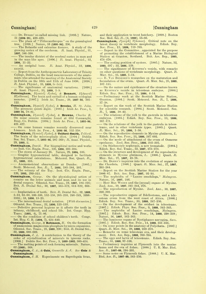 Dr. Dubois' so-called missing link. [1895.] Nature, 51 (1894r-95), 428-429. The place of Pithecanthropus on the genealogical tree. [1896.] Nature, 53 (1895-96), 296. The Kolandic and calcarine fissures. A study of the growing cortex of the cerebrum. Jl. Anat. Physiol., 31, 1897, 586-598. The insular district of the cerebral cortex in man and in the man-like apes. [1896.] Jl. Anat. Physiol., 32, 1898, 11-22. An occipital bone. Jl. Anat. Physiol., 32, 1898, xxxviii. Report from the Anthropometric Laboratory of Trinity College, Dublin, on the head measurements of the anato- mists who attended the meeting of the Anatomical Society in Dublin on the 10th and 11th of June 1898. [1898.'] Jl. Anat. Physiol., 33, 1899, Iv-lviii. The significance of anatomical variations. [1898.] Jl. Anat. Physiol., 33, 1899, 1-9. Cunningbam, D[aiuel] Jlohn], & Bennett, Eldwarfl] H[allaran]. The brain and eyeball of a human cyclopiau monster. [1887.] Irish Ac. Trans., 29, 1887-92, 101- 122. Cunningham, D[aniel] J[ohH], & Brooks, H. St. Juhn. The peroneus quinti digiti. [1887.] Irish Ac. Proc, 1, 1889-91, 78-81. Cunningham, D[anier\ J[o/i?t], & Broivne, Charles B. On some osseous remains found at Old Connaught, Bray, Co. Dublin. [1894.] Irish Ac. Proc, 3, 1893-96, 421-427. On some human remains recently discovered near Lismore. Irish Ac. Proc, 4, 1896-98, 552-558. Cunningham, B[aniel] Jiohn], & Telford-Smith, Telford. The brain of the microcephalic idiot. [1894 ] Dublin Soc Sci. Trans., 5,1893-96, 287-360; Jl. Anat. Physiol., 29, 1895, ii. Cunningham, David. For biographical notice and works see Inst. Civ. Engin. Proc, 126, 1896, 393-394. The storm of January 26. Nature, 29, 1884, 336. Graphic hygrometrical table, designed to facilitate hygrometrical calculations. Meteorol. Soc. Quart. Jl., 11, 1885, 316. Anemometrical observations at Dundee. [1885.] Scott. Meteorol. Soc. JL, 7, 1886, 183-184, 201. The estuary of the Tay. Inst. Civ. Engin. Proc, 120, 1895, 299-313. Cunningham, George. On the physiological action of cocaine on the lower animals and man, and its use in dental surgery. Odontol. Soc. Trans., 19, 1887, 184-216; Brit. Jl. Dental Sci., 30, 1887, 565-572, 614-622, 666- 670. Implantation of teeth. Brit. Jl. Dental Sci., 32, 1889, 5-13, 63-68, 100-106, 152-158, 205-210, 246-249, 1096- 1104 ; 33, 1890, 13-23. The international dental notation. [With discussion.] Odontol. Soc. Trans., 22, 1890, 123-133. Defective personal hygiene as it affects the teeth in infancy, childhood, and school life. Int. Congr. Hyg. Trans. (1891, 4), 71-86. On the condition of school children's teeth. Congr. Int. Hyg. C. E. (1894, 7), 634-640. Cunningham, George, & Robinson, H. On the formation of ammonium-magnesium phosphate by micro-organisms. Odontol. Soc. Trans., 21, 1889, 220; Brit. Jl. Dental Sci., 32, 1889, 688-689. Cunningham, J. A. A contribution to the theory of the order of crystallization of minerals in igneous rocks. [1900.] Dublin Soc. Sci. Proc, 9, 1899-1902, 383-414. The melting points of rock-forming minerals. Nature, 62 (1900), 368. Cunningham, J. A.. & Cole, Grenville A. J. See Cole & Cunningham. Cunningham, J. H. Experiments on Saprolegnia ferax. and their application to trout hatchery. [1899.] Boston Soc. Med. Sci. JL, [4, 1900], 55-66. Cunningham, J{osei)li\ T\Jio)Has'\. Critical note on the latest theory in vertebrate morphology. Edinb. Roy. Soc. Proc, 12, 1884, 759-765. Report to the Committee...appointed for the purpose of promoting the establishment of a Marine Biological Station at Granton, Scotland. Brit. Ass. Rep., 1885, 474-478. The resting position of oysters. [1885.] Nature, 32, 1885, 697 ; 33, 1886, 129. The significance of Kdpffee's vesicle, with remarks on other questions of vertebrate morphology. Quart. Jl. Micr. Sci., 25, 1885, 1-14. E. Van Beneden's researches on the maturation and fecundation of the ovum. Quart. Jl. Micr. Sci., 25, 1885, 107-135. ■ On the nature and significance of the structure known as Kupffer's vesicle in teleostean embryos. [1884.] Edinb. Roy. Soc. Proc, 13, 1886, 4-14. Preliminary work at the Scottish Marine Station, Granton. [1884.] Scott. Meteorol. Soc. JL, 7, 1886, 37-38. ■ Report on the work of the Scottish Marine Station for scientific research. [1884.] Scott. Meteorol. Soc. JL, 7, 1886, 38-42. The relations of the yolk to the gastrula in teleostean embryos. [1885.] Edinb. Roy. Soc. Proc, 13, 1886, 167-171. On the relations of the yolk to the gastrula in teleos- teans, and in other vertebrate types. [1885.] Quart. Jl. Micr. Sci., 26, 1886, 1-38. On the reproductive elements in Myxine glutinosa, L. Edinb. Roy. Soc. Proc, 13, 1886, 597-602. ■ On the mode of attachment of the ovum of Osmerus eperlanus. Zool. Soc. Proc, 1886, 292-295. On Stichocotyle nephropis, a new trematode. [1884.] Edinb. Roy. Soc. Trans., 32, 1887, 273-279. On the structure and development of the reproductive elements in Myxine glutinosa, L. [1886.] Quart. Jl. Micr. ScL, 27, 1887, 49-76. Dr. Dohkn's inquiries into the evolution of organs in the Chordata. [1886.] Quart. Jl. Micr. Sci., 27, 1887, 265-284. Report on the Scottish Marine Station for the year 1886-87. Brit. Ass. Rep., 1887, 92-93. The nephridia of  Lanice conchilega, Malmgren. Nature, £6, 1887, 246. Herr Max Weher and the [sexual] organs of Myxine. Zool. Anz., 10, 1887, 241-244, 276. The reproduction of Myxine. Zool. Anz., 10, 1887, 390-392. The reproductive organs of Bdellostoma, and a tele- ostean ovum from the west coast of Africa. [1886.] Edinb. Roy. Soc. Trans., 33, 1888, 247-250. On the development of the oviduct in teleosteans. [1887.] Edinb. Phys. Soc. Proc, 9, 1888, 342-345. The nephridia of Lanice conchilega, Malmgren. [1887.] Edinb. Roy. Soc Proc, 14, 1888, 238-239; Nature, 36, 1887, 162-163. The luminous organs of Nyctiphanes norvegica, Sars. [1887.] Edinb. Roy. Soc Proc, 14, 1888, 351-356. On some points in the anatomy of Polychseta. [1887.] Quart. Jl. Micr. Sci., 28, 1888, 239-278. Remarks on some teleostean ova, and their develop- ment. Brit. Ass. Rep., 1888, 703-704. The eggs and larvse of teleosteans. Edinb. Roy. Soc. Trans., 33, 1888, 97-136. Preliminary inquiries at Plymouth into the marine fauna and the ova of fishes. [1888.] U. K. Mar. Biol. Ass. JL, 1887-88, 194-201. Some notes on Plymouth fishes. [1888.] U. K. Mar. Biol. Ass. JL, 1887-88, 243-250.