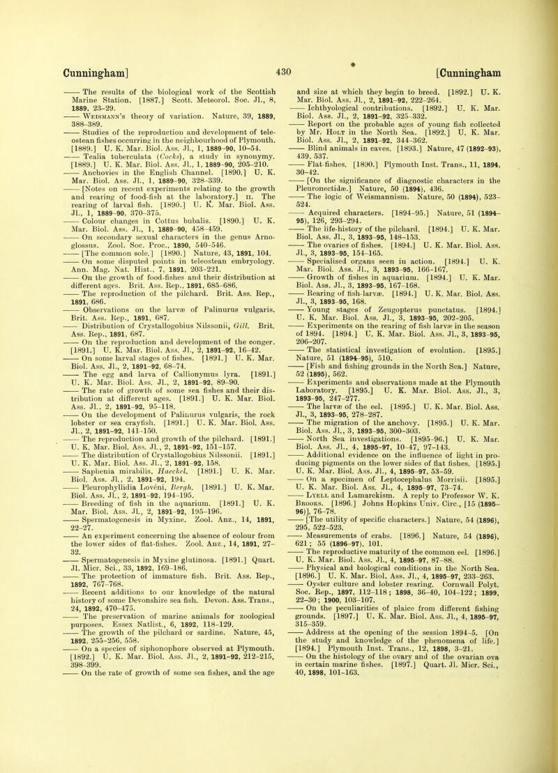 The results of the biological work of the Scottish Marine Station. [1887.] Scott. Meteorol. Soc. Jl., 8, 1889, 23-29. ■ Weismann's theory of variation. Nature, 39, 1889, 388-389. Studies of the reproduction and development of tele- ostean fishes occurring in the neighbourhood of Plymouth. [1889.] U. K. Mar. Biol. Ass. .JL, 1, 1889-90, 10-54. Tealia tuberculata {Cocks), a study in synonymy. [1889.] U. K. Mar. Biol. Ass. Jl., 1, 1889-90, 205-210. Anchovies in the English Channel. [1890.] U. K. Mar. Biol. Ass. Jl., 1, 1889-90, 328-339. [Notes on recent experiments relating to the growth and rearing of food-fish at the laboratory.] ii. The rearing of larval fish. [1890.] U. I^. Mar. Biol. Ass. JL, 1, 1889-90, 370-375. Colour changes in Cottus bubalis. [1890.] U. K. Mar. Biol. Ass. JL, 1, 1889-90, 458-459. On secondary sexual characters in the genus Arno- glossus. Zool. Soc. Proc, 1890, 540-546. [The common sole.] [1890.] Nature, 43, 1891, 104. On some disputed points in teleostean embryology. Ann. Mag. Nat. Hist., 7, 1891, 203-221. On the growth of food-fishes and their distribution at different ages. Brit. Ass. Rep., 1891, 685-686. The reproduction of the pilchard. Brit. Ass. Rep., 1891, 686. Observations on the larvas of Palinurus vulgaris. Brit. Ass. Rep., 1891, 087. Distribution of Crystallogobius Nilssonii, Gill. Brit. Ass. Rep., 1891, 687. On the reproduction and development of the conger. [1891.] U. K. Mar. Biol. Ass. JL, 2, 1891-92, 16-42. On some larval stages of fishes. [1891.] U. K. Mar. Biol. Ass. JL, 2, 1891-92, 68-74. The egg and larva of Callionymus lyra. [1891.] U. K. Mar. Biol. Ass. JL, 2, 1891-92, 89-90. ■ The rate of growth of some sea fishes and their dis- tribution at different ages. [1891.] U. K. Mar. Biol. Ass. JL, 2, 1891-92, 95-118. On the development of Palinurus vulgaris, the rock lobster or sea crayfish. [1891.] U. K. Mar. BioL Ass. JL, 2, 1891-92, 141-150. The reproduction and growth of the pilchard. [1891.] U. K. Mar. BioL Ass. JL, 2, 1891-92, 151-157. The distribution of Crystallogobius Nilssonii. [1891.] U. K. Mar. BioL Ass. Jl. 2, 1891-92, 158. Sapbenia mirabilis, Haeckel. [1891.] U. K. Mar. Biol. Ass. JL, 2, 1891-92, 194. Pleurophyllidia Lov(5ni, Bergh. [1891.] U. K. Mar. Biol. Ass. JL, 2, 1891-92, 194-195. ■ Breeding of fish in the aquarium. [1891.] U. K. Mar. BioL Ass. JL, 2, 1891-92, 195-196. Spermatogenesis in Myxine. Zool. Anz., 14, 1891, 22-27. An experiment concerning the absence of colour from the lower sides of flat-fishes. Zool. Anz., 14, 1891, 27- 32. Spermatogenesis in Myxine glutinosa. [1891.] Quart. Jl. Micr. Sci., 33, 1892, 169-186. The protection of immature fish. Brit. Ass. Rep., 1892, 767-768. Recent additions to our knowledge of the natural history of some Devonshire sea fish. Devon. Ass. Trans., 24, 18'92, 470-475. . The preservation of marine animals for zoological purposes. Essex Natlist., 6, 1892, 118-129. The growth of the pilchard or sardine. Nature, 45, 1892, 25.5-256, 558. ■ On a species of siphonophore observed at Plymouth. [1892.] U. K. Mar. BioL Ass. JL, 2, 1891-92, 212-215, 398-399. On the rate of growth of some sea fishes, and the age and size at which they begin to breed. [1892.] U. K. Mar. Biol. Ass. JL, 2, 1891-92, 222-264. Ichthyological contributions. [1892.] U. K. Mar. Biol. Ass. JL, 2, 1891-92, 325-332. Report on the probable ages of young fish collected by Mr. Holt in the North Sea. [1892.] U. K. Mar. Biol. Ass. JL, 2, 1891-92, 344-362. Blind animals in caves. [1893.] Nature, 47 (1892-93), 439, 537. Flat fishes. [1890.] Plymouth Inst. Trans., 11, 1894, 30-42. [On the significance of diagnostic characters in the Pleuronectidaj.] Nature, 50 (1894), 436. The logic of Weismannism. Nature, 50 (1894), 523- 524. Acquired characters. [1894-95.] Nature, 51 (1894- 95) , 126, 293-294. The life-history of the pilchard. [1894.] U. K. Mar. Biol. Ass. JL, 3, 1893-95, 148-153. The ovaries of fishes. [1894.] U. K. Mar. Biol. Ass. JL, 3, 1893-95, 154-165. Specialised organs seen in action. [1894.] U. K. Mar. BioL Ass. JL, 3, 1893-95, 166-167. Growth of fishes in aquarium. [1894.] U. K. Mar. Biol. Ass. JL, 3, 1893-95, 167-168. Rearing of fish-larvae. [1894.] U. K. Mar. BioL Ass. JL, 3, 1893-95, 168. Young stages of Zeugopterus punctatus. [1894.1 U. K. Mar. Biol. Ass. JL, 3, 1893-95, 202-205. Experiments on the rearing of fish larva? in the season of 1894. [1894.] U. K. Mar. Biol. Ass. JL, 3, 1893-95, 206-207. The statistical investigation of evolution. [1895.] Nature, 51 (1894-95), 510. [Fish and fishing grounds in the North Sea.] Nature, 52 (1895), 562. Experiments and observations made at the Plymouth Laboratory. [1895.] U. K. Mar. Biol. Ass. JL, 3, 1893-95, 247-277. • The larvaj of the eel. [1895.] U. K. Mar. Biol. Ass. JL, 3, 1893-96, 278-287. The migration of the anchovy. [1895.] U. K. Mar. Biol. Ass. JL, 3, 1893-95, 300-303. North Sea investigations. [1895-96.] U. K. Mar. BioL Ass. JL, 4, 1895-97, 10-47, 97-143. Additional evidence on the influence of light in pro- ducing pigments on the lower sides of flat fishes. [1895.] U. K. Mar. BioL Ass. JL, 4, 1895-97, 53-59. On a specimen of Leptocephalus Morrisii. [1895.] U. K. Mar. Biol. Ass. JL, 4, 1895-97, 73-74. Lyell and Lamarckism. A reply to Professor W. K. Brooks. [1896.] Johns Hopkins Univ. Circ, [15 (1895- 96) ], 76-78. [The utility of specific characters.] Nature, 54 (1896), 295, 522-523. ■ ■ Measurements of crabs. [1896.] Nature, 54 (1896), 621; 55 (1896-97), 101. • The reproductive maturity of the common eel. [1896.] U. K. Mar. Biol. Ass. JL, 4, 1895-97, 87-88. Physical and biological conditions in the North Sea. [1896.] U. K. Mar. Biol. Ass. JL, 4, 1895-97, 233-263. Oyster culture and lobster rearing. Cornwall Polyt. Soc. Rep., 1897, 112-118; 1898, 36-40, 104-122; 1899, 22-30; 1900, 103-107. On the peculiarities of plaice from different fishing grounds. [1897.] U. K. Mar. Biol. Ass. JL, 4, 1895-97, 31.5-359. Address at the opening of the session 1894-5. [On the study and knowledge of the phenomena of life.] [1894.] Plymouth Inst. Trans., 12, 1898, 3-21. On the histology of the ovary and of the ovarian ova in certain marine fishes. [1897.] Quart. Jl. Micr. Sci., 40, 1898, 101-163.