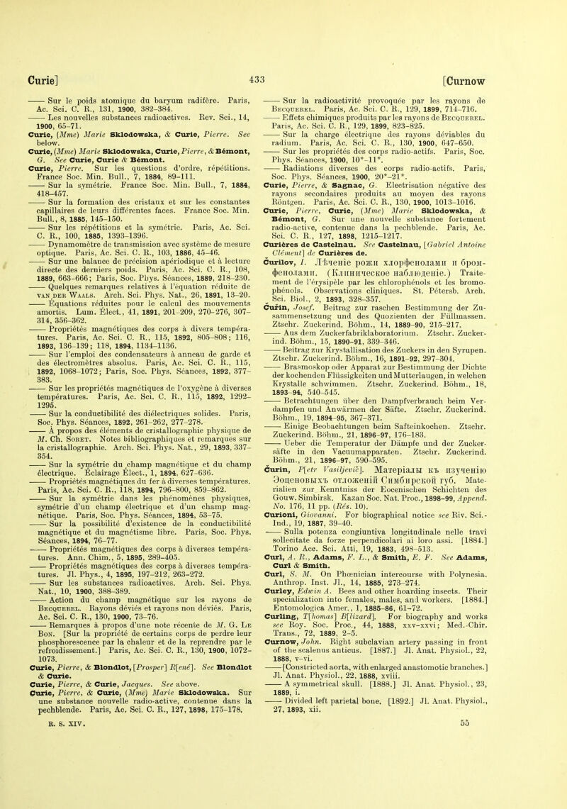 Sur le poids atomique du baryum radifere. Paris, Ac. Sci. C. R., 131, 1900, 382-384. • Les nouvelles substances radioactives. Eev. Sci., 14, 1900, 65-71. Curie, (it/me) Marie Sklodowska, & Cvirie, Pierre. See below. Curie, (Mine) Marie Sklodowska, Curie, Pierre, tfeB^mont, G. See Curie, Curie & B^mont. Curie, Pierre. Sur les questions d'ordre, repetitions. France Soc. Min. Bull., 7, 1884, 89-111. Sur la s.ym^trie. France Soc. Min. Bull., 7, 1884, 418-457. Sur la formation des cristaux et sur les constantes capillaires de leurs differentes faces. France Soc. Min. Bull., 8, 1885, 145-150. Sur les repetitious et la symetrie. Paris, Ac. Sci. C. E., 100, 1885, 1393-1396. Dynamometre de transmission avec syst^me de mesure optiq'ue. Paris, Ac. Sci. C. R., 103, 1886, 45-46. Sur une balance de precision ap^riodique et a lecture directe des derniers poids. Paris, Ac. Sci. C. R., 108, 1889, 663-666; Paris, Soc. Pliys. Seances, 1889, 218-230. Quelques remarques relatives a I'equation reduite de VAN DER Waals. Arch. Sci. Phys. Nat., 26, 1891, 13-20. Equations reduites pour le calcul des mouvements amortis. Lum. Elect., 41, 1891, 201-209, 270-276, 307- 314, 356-362. Proprietes magnetiques des corps a divers tempera- tures. Paris, Ac. Sci. C. R., 115, 1892, 805-808; 116, 1893, 136-139; 118, 1894, 1134-1136. Sur I'emploi des condensateurs a anneau de garde et des eiectrometres absolus. Paris, Ac. Sci. C. R., 115, . 1892, 1068-1072; Paris, Soc. Pbys. Seances, 1892, 377- 383. Sur les proprietes magnetiques de I'oxygene a diverses temperatures. Paris, Ac. Sci. C. R., 115, 1892, 1292- 1295. Sur la conductibilite des dieiectriques solides. Paris, Soc. Phys. Seances, 1892, 261-262, 277-278. A propos des elements de cristallographie physique de M. Ch. SoRET. Notes bibliographiques et remarques sur la cristallographie. Arch. Sci. Phys. Nat., 29, 1893, 337- 354. Sur la symetrie du ,champ magnetique et du champ eiectrique. Eclairage Elect., 1, 1894, 627-636. Proprietes magnetiques du f er a diverses temperatures. Paris, Ac. Sci. C. R., 118, 1894, 796-800, 859-862. Sur la symetrie dans les phenomenes physiques, symetrie d'un champ eiectrique et d'un champ mag- netique. Paris, Soc. Phys. Seances, 1894, 53-75. Sur la possibilite d'existence de la conductibilite magnetique et du magnetisme libre. Paris, Soc. Phys. seances, 1894, 76-77. Proprietes magnetiques des corps a diverses tempera- tures. Ann. Chim., 5, 1895, 289-405. Proprietes magnetiques des corps a diverses tempera- tures. Jl. Phys., 4, 1895, 197-212, 263-272. Sur les substances radioactives. Arch. Sci. Phys. Nat., 10, 1900, 388-389. Action du champ magnetique sur les rayons de Becqdekel. Rayons devies et rayons non devies. Paris, Ac. Sci. C. R., 130, 1900, 73-76. Remarques a propos d'une note recente de M. G. Le Bon. [Sur la propriete de certains corps de perdre leur phosphorescence par la chaleur et de la reprendre par le refroidissement.] Paris, Ac. Sci. C. R., 130, 1900, 1072- 1073. Curie, Pierre, & Blondlot, [Prosper] R[ene]. See Blondlot & Curie. Curie, Pierre, & Curie, Jacques. See above. Curie, Pierre, & Curie, {3Ime) Marie Sklodowska. Sur une substance nouvelle radio-active, contenue dans la pechblende. Paris, Ac. Sci. C. R., 127, 1898, 175-178. R. S. XIV. Sur la radioactivite provoquee par les rayons de Becqderel. Paris, Ac. Sci. C. R., 129, 1899, 714-716. Effets chimiques produits par les rayons de Becqoeeel. Paris, Ac. Sci. C. R., 129, 1899, 82,3-825. Sur la charge eiectrique des rayons deviables du radium. Paris, Ac. Sci. C. R., 130, 1900, 647-650. Sur les proprietes des corps radio-actifs. Paris, Soc. Phys. Seances, 1900, 10*-11*. Radiations diverses des corps radio-actifs. Paris,' Soc. Phys. seances, 1900, 20*-21*. Curie, Pierre, & Sagnac, G. Electrisation negative des rayons secondaires produits au moyeu des rayons Rontgen. Paris, Ac. Sci. C. R., 130, 1900, 1013-1016. Curie, Pierre, Curie, {Mnie) Marie Sklodowska, & Bdmont, G. Sur une nouvelle substance fortement radio-active, contenue dans la pechblende. Paris, Ac. Sci. C. R., 127, 1898, 1215-1217. Curi6res de Castelnau. Sec Castelnau, [Gabriel Antoine Clement] de Curi^res de. curilov, /. .limeHie poatii x.iiopt|)eHOJiaMii ii 6poM- (J)eHo.iaMii. (K.iiuHuuecKoe Ha6.iiio;i;eHie.) Traite- ment de I'crysipeie par les chlorophenols et les bromo- phenols. Observations oliniques. St. Petersb. Arch. ^ Sci. Biol., 2, 1893, 328-357. Curin, Josef. Beitrag zur raschen Bestimmung der Zu- sammensetzung und des Quozienten der Fiillmassen. Ztschr. Zuckerind. Bohm., 14, 1889-90, 215-217. ■ Aus dem Zuckerfabriklaboratorium. Ztschr. Zucker- ind. Bohm., 15, 1890-91, 339-346. Beitrag zur Krystallisation des Zuckers in den Syrupen. Ztschr. Zuckerind. Bohm., 16, 1891-92, 297-304. • Brasmoskop oder Apparat zur Bestimmung der Dichte der kochenden Fliissigkeiten und Mutterlaugen, in welchen Krystalle schwimmen. Ztschr. Zuckerind. Bohm., 18, 1893-94, 540-545. Betrachtungen iiber den Dampfverbrauch beim Ver- dampfen und Anwiirmen der Safte. Ztschr. Zuckerind. Bohm., 19, 1894-96, 367-371. ■ Einige Beobachtungen beim Safteinkochen. Ztschr. Zuckerind. Bohm., 21, 1896-97, 176-183. TJeber die Temperatur der Diimpfe und der Zucker- safte in den Vacuumapparaten. Ztschr. Zuckerind. ^ Bohm., 21, 1896-97, 590-595. Curin, P[etr Vasiljevic]. Ma'iepiajIH 11% IIsy^eHilO BoueHOBHXT, OTjroJKeHifi CirM6iipcKorr ry6. Mate- rialien zur Kenntniss der Eocenischen Schichten des Gouw. Simbirsk. Kazan Soc. Nat. Proc, 1898-99, Append. No. 176, 11 pp. {Res. 10). Curioni, Giovanni. For biographical notice see Riv. Sci.- Ind., 19, 1887, 39-40. Sulla poteuza congiuntiva longitudinale nelle travi sollecitate da forze perpendicolari ai loro assi. [1884.] Torino Acc. Sci. Atti, 19, 1883, 498-513. Curl, A. R., Adams, F. L., & Smith, E. F. See Adams, Curl & Smith. Curl, .S'. M. On Phoenician intercourse with Polynesia. Anthrop. Inst. Jl., 14, 1885, 273-274. Curley, Edwin A. Bees and other hoarding insects. Their specialization into females, males, and workers. [1884.] Entomologica Amer., 1, 1885-86, 61-72. Curling, T[homas] B[lizard]. For biography and works see Roy. Soc. Proc, 44, 1888, xxv-xxvi; Med.-Chir. Trans., 72, 1889, 2-5. Curnow, John. Right subclavian artery passing in front of the scalenus anticus. [1887.] Jl. Anat. Physiol., 22, 1888, v-vi. [Constricted aorta, with enlarged anastomotic branches.] Jl. Anat. Physiol., 22, 1888, xviii. A symmetrical skull. [1888.] Jl. Anat. Physiol., 23, 1889, i. Divided left parietal bone. [1892.] Jl. Anat. Physiol., 27, 1893, xii. 55