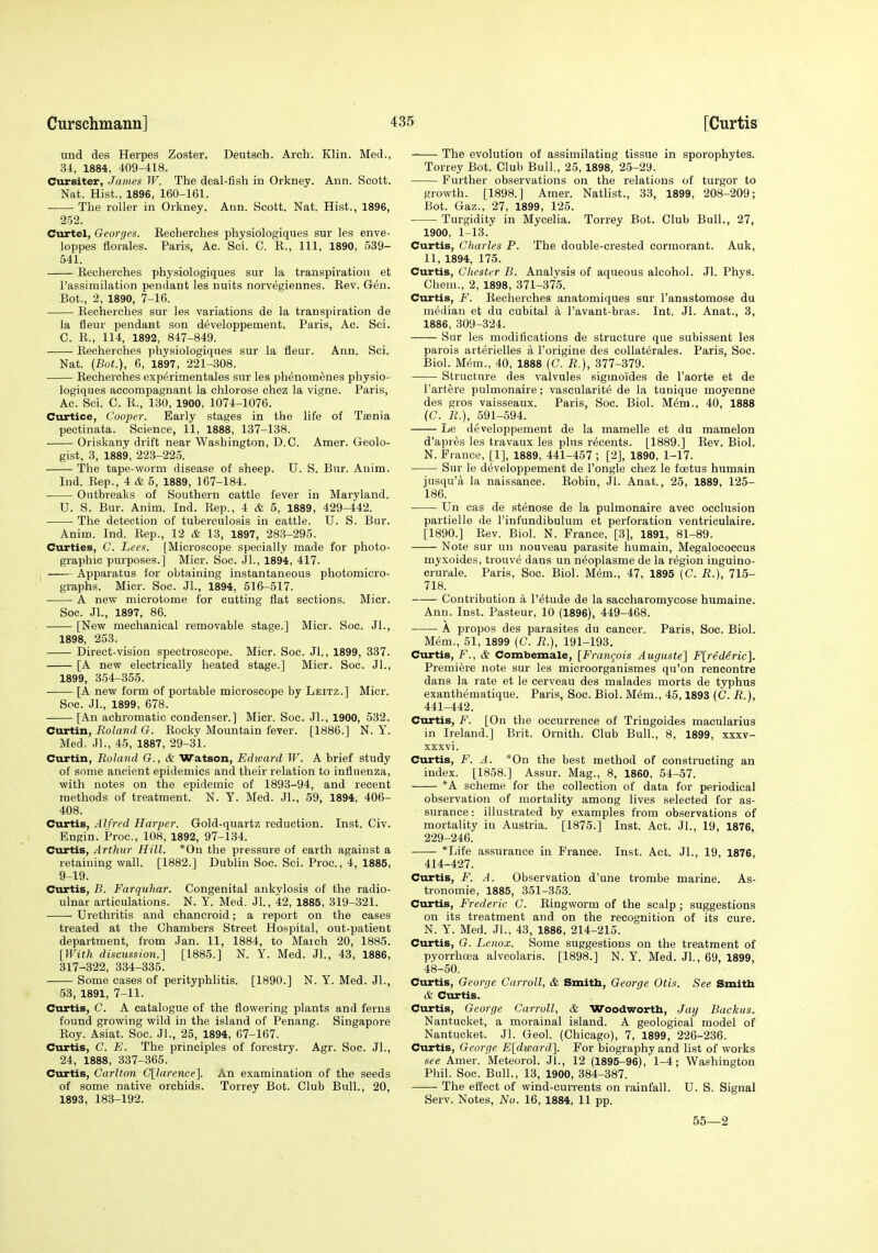 und des Herpes Zoster. Deutsoh. Arch. Klin. Med., U, 1884, 409-418. Cursiter, James W. The deal-fish in Orkney. Ann. Scott. Nat. Hist., 1896, 160-161. The roller in Orkney. Ann. Scott. Nat. Hist., 1896, 252. Curtel, Georges. Eecherches physiologiques sur les enve- loppes florales. Paris, Ac. Sci. C. R., Ill, 1890, 539- 541. Eecherches physiologiques sur la transpiration et I'assimilation pendant les nuits norvegiennes. Rev. Gen. Bot., 2, 1890, 7-16. Recherches sur les variations de la transpiration de ia fleur pendant son developpement. Paris, Ac. Sci. C. R., 114, 1892, 847-849. Recherches physiologiques sur la fleur. Ann. Sci. Nat. (Bot.), 6, 1897, 221-308. Recherches experimentales sur les ph^nom^nes physio- logiques accompagnant la chlorose chez la vigne. Paris, Ac. Sci. C. R., 130, 1900, 1074-1076. Curtice, Cooper. Early stages in the life of Taenia pectinata. Science, 11, 1888, 137-138. Oriskany drift near Washington, D.C. Amer. Geolo- gist, 3, 1889, 22.3-225. The tape-worm disease of sheep. U. S. Bur. Anim. Ind. Rep., 4 & 5, 1889, 167-184. Outbreaks of Southern cattle fever in Maryland. U. S. Bur. Anim. Ind. Rep., 4 & 5, 1889, 429-442. The detection of tuberculosis in cattle. U. S. Bur. Anim. Ind. Rep., 12 & 13, 1897, 283-295. Curties, C. Lees. [Microscope specially made for photo- graphic purposes.] Micr. Soc. Jl., 1894, 417. ; Apparatus for obtaining instantaneous photomicro- graphs. Micr. Soc. JL, 1894, 616-517. A new microtome for cutting flat sections. Micr. Soc. Jl., 1897, 86. [New mechanical removable stage.] Micr. Soc. Jl., 1898, 253. Direct-vision spectroscope. Micr. Soc. Jl., 1899, 337. [A new electrically heated stage.] Micr. Soc. Jl., 1899, 354-355. [A new form of portable microscope by Leitz.] Micr. Soc. Jl., 1899, 678. [An achromatic condenser.] Micr. Soc. Jl., 1900, 532. Curtin, Roland G. Rocky Mountain fever. [1886.] N. Y. Med. JL, 45, 1887, 29-31. Curtin, Roland G., & Watson, Ediuard TV. A brief study of some ancient epidemics and their relation to influenza, with notes on the epidemic of 1893-94, and recent methods of treatment. N. Y. Med. JL, 59, 1894, 406- 408. Curtis, Alfred Harper. Gold-quartz reduction. Inst. Civ. Engin. Proc, 108, 1892, 97-134. Curtis, Arthur Hill. *0n the pressure of earth against a retaining wall. [1882.] Dublin Soc. Sci. Proe., 4, 1885, 9-19. Curtis, B. Farquhar. Congenital ankylosis of the radio- ulnar articulations. N. Y. Med. JL, 42, 1885, 319-321. Urethritis and chancroid; a report on the cases treated at the Chambers Street Hospital, out-patient department, from Jan. 11, 1884, to March 20, 1885. [With discussion.] [1885.] N. Y. Med. JL, 43, 1886, 317-322, 334-335. Some cases of perityphHtis. [1890.] N. Y. Med. JL, 53, 1891, 7-11. Curtis, C. A catalogue of the flowering plants and ferns found growing wild in the island of Penang. Singapore Roy. Asiat. Soc. JL, 25, 1894, 67-167. Curtis, C. E. The principles of forestry. Agr. Soc. JL, 24, 1888, 337-365. Curtis, Carlton C[larence]. An examination of the seeds of some native orchids. Torrey Bot. Club Bull., 20, 1893, 183-192. The evolution of assimilating tissue in sporophytes. Torrey Bot. Club Bull., 25,1898, 25-29. Further observations on the relations of turgor to growth. [1898.] Amer. Natlist., 33, 1899, 208-209; Bot. Gaz., 27, 1899, 125. Turgidity in Mycelia. Torrey Bot. Club Bull., 27, 1900, 1-13. Curtis, Charles P. The double-crested cormorant. Auk, 11, 1894, 175. Curtis, Chester B. Analysis of aqueous alcohol. Jl. Phys. Chem., 2, 1898, 371-375. Curtis, F. Recherches anatomiques sur I'anastomose du median et du cubital a I'avant-bras. Int. Jl. Anat., 3, 1886, 309-324. Sur les modifications de structure que subissent les parois arterielles a I'origine des collaterales. Paris, Soc. Biol. Mem., 40, 1888 (C. R.), 377-379. Structure des valvules sigmoides de I'aorte et de I'artere pulmonaire; vascularite de la tunique moyenne des gros vaisseaux. Paris, Soc. Biol. M6m., 40, 1888 (C. R.), 591-594. Le developpement de la mamelle et du mamelon d'apr^s les travaux les pins r^cents. [1889.] Rev. Biol. N. France, [1], 1889, 441-457 ; [2], 1890, 1-17. Sur le developpement de I'ongle chez le foetus humain jusqu'a la naissance. Robin, Jl. Anat., 25, 1889, 125- 186. Un cas de stenose de la pulmonaire avec occlusion partielle de I'infundibulum et perforation ventriculaire. [1890.] Rev. Biol. N. France, [3], 1891, 81-89. Note sur un nouveau parasite humain, Megalococcus myxoides, trouve dans un neoplasme de la region inguino- crurale. Paris, Soc. Biol. M&m., 47, 1895 (C. R.), 715- 718. Contribution a I'^tude de la saccharomycose humaine. Ann. Inst. Pasteur, 10 (1896), 449-468. A propos des parasites du cancer. Paris, Soc. Biol. Mem., 51, 1899 (C. R.), 191-193. Curtis, F., & Combemale, [Frangois Auguste] F^redSrie}. Premiere note sur les microorganismes qu'on rencontre dans la rate et le cerveau des malades morts de typhus exanthematique. Paris, Soc. Biol. M^m., 45,1893 (C. R.), 441-442. Curtis, F. [On the occurrence of Tringoides macularius in Ireland.] Brit. Ornith. Club Bull., 8, 1899, xxxv- xxxvi. Curtis, F. A. *0n the best method of constructing an index. [1858.] Assur. Mag., 8, 1860, 54-57. *A scheme for the collection of data for periodical observation of mortality among lives selected for as- surance: illustrated by examples from observations of mortality in Austria. [1875.] Inst. Act. JL, 19, 1876, 229-246. *Life assurance in France. Inst. Act. JL, 19, 1876, 414-427. Curtis, F. A. Observation d'une trombe marine. As- tronomic, 1885, 351-353. Curtis, Frederic C. Ringworm of the scalp; suggestions on its treatment and on the recognition of its cure. N. Y. Med. JL, 43, 1886, 214-215. Curtis, G. Lenox. Some suggestions on the treatment of pyorrhcea alveolaris. [1898.] N. Y. Med. JL, 69, 1899, 48-50. Curtis, George Carroll, & Smith, George Otis. See Smitb & Curtis. Curtis, George Carroll, & Woodwortb, Jay Backus. Nantucket, a morainal island. A geological model of Nantucket. Jl. Geol. (Chicago), 7, 1899, 226-236. Curtis, George E[dward]. For biography and list of works see Amer. Meteorol. JL, 12 (1895-96), 1-4; Washington Phil. Soc. Bull., 13, 1900, 384-387. The effect of wind-currents on rainfall. U. S. Signal Serv. Notes, No. 16, 1884, 11 pp. 55—2