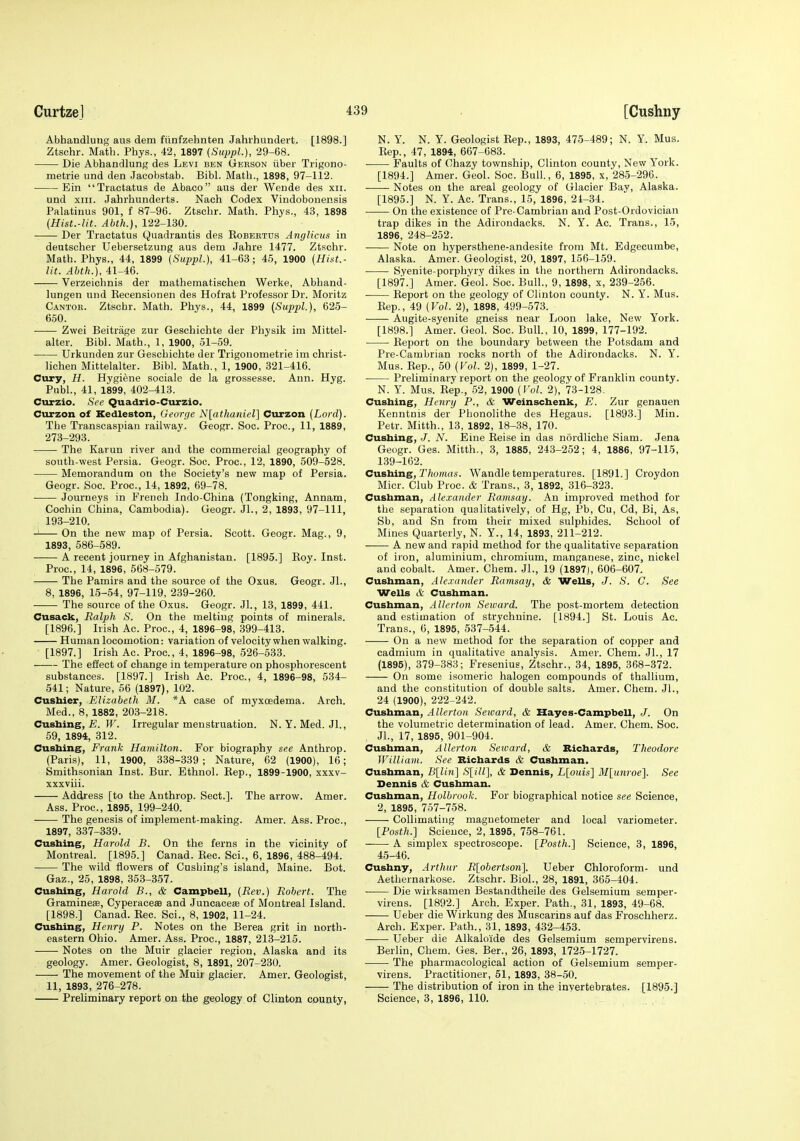 Abhandluiig aus dem fiinfzehnten Jahrhundert. [1898.] Ztschr. Math. Phys., 42, 1897 {SuppL), 29-68. Die Abhandlung des Levi ben Gerson iiber Trigono- metrie und den Jacobstab. Bibl. Math., 1898, 97-112. Ein Tractatus de Abaco aus der Weude des xii. und XIII. Jahrhunderts. Nach Codex Vindobonensis Palatinus 901, f 87-96. Ztschr. Math. Phys., 43, 1898 (Hist.-lit. Abth.), 122-130. Der Tractatus Quadrantis des Eobbrtds Anglicus in deutscher Uebersetzung aus dem Jahre 1477. Ztschr. Math. Phys., 44, 1899 (SuppL), 41-63; 45, 1900 (Hint.- lit. Abth.), 41-46. Verzeichnis der mathematischen Werke, Abhand- lungen und Kecensionen des Hofrat Professor Dr. Moritz Cantob. Ztschr. Math. Phys., 44, 1899 (SuppL), 625- 650. •—— Zwei Beitrage zur Geschichte der Physik im Mittel- alter. Bibl. Math., 1, 1900, 51-59. • Urkunden zur Geschichte der Trigonometrie im christ- lichen Mittelalter. Bibl. Math., 1, 1900, 321-416. Cury, H. Hygiene sociale de la grossesse. Ann. Hyg. Pnbl., 41, 1899, 402-413. Curzio. See Quadrio-Curzio. Curzon of Kedleston, George N[athaniel] Curzon (Lord). The Transcaspian railway. Geogr. See. Proc, 11, 1889, 273-293. The Karun river and the commercial geography of south-west Persia. Geogr. Soc. Proc, 12, 1890, 509-528. Memorandum on the Society's new map of Persia. Geogr. Soc. Proc, 14, 1892, 69-78. Journeys in French Indo-China (Tongking, Annam, Cochin China, Cambodia). Geogr. Jl., 2, 1893, 97-111, 193-210. On the new map of Persia. Scott. Geogr. Mag., 9, 1893, 686-589. A recent journey in Afghanistan. [1895.] Roy. Inst. Proc, 14, 1896, 568-579. The Pamirs and the source of the Oxus. Geogr. Jl., 8, 1896, 15-54, 97-119, 239-260. The source of the Oxus. Geogr. Jl., 13, 1899, 441. Cusack, Ralph S. On the melting points of minerals. [1896.] Irish Ac. Proc, 4, 1896-98, 399-413. Human locomotion: variation of velocity when walking. [1897.] Irish Ac. Proc, 4, 1896-98, 526-533. The eSect of change in temperature on phosphorescent substances. [1897.] Irish Ac. Proc, 4, 1896-98, 534- 541; Nature, 56 (1897), 102. Cushier, Elizabeth M. *A case of myxcsdema. Arch. Med., 8, 1882, 203-218. Gushing, £. TF. Irregular menstruation. N. Y.Med. Jl., 59, 1894, 312. Cusbing, Frank Hamilton. For biography see Anthrop. (Paris), 11, 1900, 338-339; Nature, 62 (1900), 16; Smithsonian Inst. Bur. Ethnol. Eep., 1899-1900, xxxv- xxxviii. Address [to the Anthrop. Sect.]. The arrow. Amer. Ass. Proc, 1895, 199-240. The genesis of implement-making. Amer. Ass. Proc, 1897, 337-339. Cusbing, Harold B. On the ferns in the vicinity of Montreal. [1895.] Canad. Rec. Sci., 6, 1896, 488-494. The wild flowers of Cushing's island, Maine. Bot. Gaz., 25, 1898, 353-357. Cusbing, Harold B., & Campbell, (Rev.) Robert. The Gramineffi, Cyperace® and Juncace® of Montreal Island. [1898.] Canad. Rec Sci., 8, 1902, 11-24. Cusbing, Henry P. Notes on the Berea grit in north- eastern Ohio. Amer. Ass. Proc, 1887, 213-215. Notes on the Muir glacier region, Alaska and its geology. Amer. Geologist, 8, 1891, 207-230. The movement of the Muir glacier. Amer. Geologist, 11, 1893, 276-278. Preliminary report on the geology of Clinton coujjty, N. Y. N. Y. Geologist Rep., 1893, 475-489; N. Y. Mus. Rep., 47, 1894, 667-683. Faults of Chazy township, Clinton county, New Y'ork. [1894.] Amer. Geol. Soc Bull., 6, 1895, x, 28-5-296. Notes on the areal geology of Glacier Bay, Alaska. [1895.] N. Y. Ac Trans., 15, 1896, 21-34. On the existence of Pre-Cambrian and Post-Ordovician trap dikes in the Adirondacks. N. Y. Ac. Trans., 15, 1896, 248-252. Note on hypersthene-andesite from Mt. Edgecumbe, Alaska. Amer. Geologist, 20, 1897, 150-159. Syenite-porphyry dikes in the northern Adirondacks. [1897.] Amer. Geol. Soc. Bull., 9, 1898, x, 239-256. Report on the geology of Clinton county. N. Y. Mus. Rep., 49 (Vol. 2), 1898, 499-573. Augite-syenite gneiss near Loon lake. New York. [1898.] Amer. Geol. Soc. Bull., 10, 1899, 177-192. ■ Report on the boundary between the Potsdam and Pre-Cambrian rocks north of the Adirondacks. N. Y. Mus. Rep., 50 (VoL 2), 1899, 1-27. Preliminary report on the geology of Franklin county. N. Y. Mus. Rep., 52, 1900 (J'ol. 2), 73-128. Cusbing, Henry P., & Weinscbenk, E. Zur genauen Kenntnis der Phonolithe des Hegaus. [1893.] Min. Petr. Mitth., 13, 1892, 18-38, 170. Cusbing,./. iV. Eine Reise in das nordliche Siam. Jena Geogr. Ges. Mitth., 3, 1885, 243-252; 4, 1886, 97-115, 139-162. Cnstiine, Thomas. Wandle temperatures. [1891.] Croydon Micr. Club Proc. & Trans., 3, 1892, 316-323. Cusbman, Alexander Ramsay. An improved method for the separation qualitatively, of Hg, Pb, Cu, Cd, Bi, As, Sb, and Sn from their mixed sulphides. School of Mines Quarterly, N. Y., 14, 1893, 211-212. A new and rapid method for the qualitative separation of iron, aluminium, chromium, manganese, zinc, nickel and cobalt. Amer. Chem. Jl., 19 (1897), 606-607. Cusbman, Alexander Ramsay, & Wells, J. S. C. See Wells & Cusbman. Cusbman, Allerton Seward. The post-mortem detection and estimation of strychnine. [1894.] St. Louis Ac. Trans., 6, 1895, 537-544. On a new method for the separation of copper and cadmium in qualitative analysis. Amer. Chem. JL, 17 (1895), 379-383; Fresenius, Ztschr., 34, 1895, 368-372. On some isomeric halogen compounds of thallium, and the constitution of double salts. Amer. Chem. Jl., 24 (1900), 222-242. Cusbman, Allerton Seward, & Hayes-Campbell, J. On the volumetric determination of lead. Amer. Chem. Soc. JL, 17, 1895, 901-904. Cusbman, Allerton Seward, & Ricbards, Theodore William. See Bicbards & Cusbman. Cusbman, B[lin\ S{ilL\, & Dennis, L[oim] M\imroe'\. See Dennis & Cusbman. Cusbman, Holbrook. For biographical notice see Science, 2, 1895, 757-758. CoUimating magnetometer and local variometer. [Posth.] Science, 2, 1895, 758-761. • A simplex spectroscope. [Posth.] Science, 3, 1896, 45-46. Cushny, Arthur R[obertson]. Ueber Chloroform- und Aethernarkose. Ztschr. Biol., 28, 1891, 365-404. Die wirksamen Bestandtheile des Gelsemium semper- virens. [1892.] Arch. Exper. Path., 31, 1893, 49-68. Ueber die Wirkung des Muscarins auf das Froschherz. Arch. Exper. Path., 31, 1893, 432-453. Ueber die Alkaloide des Gelsemium sempervirens. Berlin, Chem. Ges. Ber., 26, 1893, 1725-1727. The pharmacological action of Gelsemium semper- virens. Practitioner, 51, 1893, 38-50. The distribution of iron in the invertebrates. [1895.] Science, 3, 1896, 110.