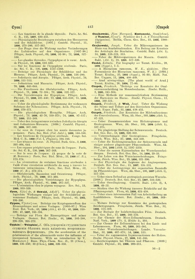 Les fonctions de la glaiide thyroide. Paris, Ac. Sci. C. K., 125, 1897, 439-441. Physiologisdhe Beziehiingen zwischen den Herznerven und der Schilddriise. [1897.] Centrbl. Physiol., 11, 1898, 279-280, 357-361. Zur Frage iiber die Wirkung rascher Veriinderungen des Luftdruckes auf den Organismus. [1897-98.] Pfliiger, Arch. Physiol., 89, 1898, 92-98; 72, 1898, 527- 530. Les glandes thyroides, I'hypophyse et le cceur. Arch. de Physiol., 10, 1898, 618-633. Sur les fonctions de I'liypophyse cer6brale. Paris, Ac. Sci. C. K., 126, 1898, 1157-1160. Beitrage zur Physiologie der Schilddriise und des Herzens. Pfliiger, Arch. Physiol., 70, 1898, 126-280. Jodothyrin und Atropin. Pfliiger, Arch. Physiol., 70, 1898, 511-512. Jodnatrium und Muscarin. Pfliiger, Arch. Physiol., 70, 1898, 643-644. Die Functionen des Ohrlabyrinths. Pfliiger, Arch. Physiol., 71, 1898, 72-104; 72, 1898, 522-527. Die Verrichtungen der Hypophyse. Pfliiger, Arch. Physiol., 71, 1898, 431-440; 72, 1898, 635-638; 73, 1898, 483-489. Ueber die physiologische Bestimmung der wirksamen Substanz der Nebenuieren. Pfliiger, Arch. Physiol., 72, 1898, 370-371. Die physiologisehen Herzgifte. Pfliiger, Arch. Physiol., 73, 1898, 42-70, 339-373; 74, 1899, 97-157; 77, 1899, 215-289. Ueber den Autagonismus zwischen Jodothyrin-Atropin und Jodnatrium-Muscarin. [1898.] Centrbl. Physiol., 12, 1899, 387-389. ' Le sens de I'espace chez les souris dansantes ja- ponaises. Paris, Soc. Biol. {Vol. Jubil.), 1899, 544-546. Les fonctions de I'hypophyse cerebrale. Congr. Int. Med. C. E., 1900 (Vol. 1, Physiol), 194-196. Les tetanos du coeur. Jl. Physiol. Path. Gen., 2,1900, 395-404, 644. Les organes peripheriques du sens de Tespace. Paris, Ac. Sci. C. R., 130, 1900, 267-269. Sur le sens de I'espace. (A propos de la note de M. Bonnier.) Paris, Soc. Biol. M6m., 52, 1900 (C. R.), 173-174. La resurrection de certaines fonctions cerebrales a I'aide d'une circulation artittcielle du sang a travers les vaisseaux intracraniens. Paris, Soc. Biol. Mem., 52, 1900 (C. R.), 372-374. Ohrlabyrinth, Raumsinn und Orientirung. Pfliiger, Arch. Physiol., 79, 1900, 211-302. Die physiologisehen Verrichtungen der Hypophyse. Pfliiger, Arch. Physiol., 81, 1900, 267-327. L'orientation chez le pigeon voyageur. Rev. Sci., 13, 1900, 353-359. Cyon, E[Ue'\ de, & Oswald, Ad[olf'\. Ueber die physio- logisehen Wirkungeu einiger aus der Schilddrvise ge- wonnener Producte. Pfliiger, Arch. Physiol., 83, 1901, 199-206. Cypers, F[zcior] von. Beitrage zur Kryptogamenflora des Riesengebirges und seiner Vorlagen. [1893-97.] Wien Zool. Bot. Verh., 43, 1894 [Ahh.), 43-53; 46, 1896, 310- 320; 47, 1897, 183-194. Beitrage zur Flora des Riesengebirges und seiner Vorlagen. Oesterr. Bot. Ztschr., 48, 1898, 185-188, 226-228, 265-272. Cypkin (= Tsiupkin),2r. OoT) ycKopeuiii cxyjeHHCTaro crymeHia SijiKOBi iioAt BJiiflHieMt HeopraHiiso- BaHHUXt (j)epMeHT0B7>. [On the acceleration of the gelatinisation of the albuminoids under the influence of unorganised ferments. With an introduction by V. MiKH.WLOv.] Russ. Phys.-Chem. Soc. Jl., 21 (Chem.), 1889, 136-150; 22 {Chem.), 1890, 326-333. Czajkowski, J[an Marcyan], Kostanecki, Staii[isiiaiv], & Tambor, J[osef]. Synthese des 1.3. 4'-Trioxyflavons (Apigenins). Berlin, Chem. Ges. Ber., 33, 1900, 1988- 1997. Czajkowski, Joseph. Ueber die Mikroorganismen im Blute von Scarlatinakranken. Ein Beitrag zur Kenntnis der Aetiologie der Scarlatina. Centrbl. Bakt. (Alt. 1), 18, 1895, 116-119, 315. Ueber die Mikroorganismen der Maseru. Centrbl. Bakt. (Alt. 1), 18, 1895, 517-520. Czak6, Kdliiidii. For biography see Termt. Kuzlon., 28. 1896 (SiqjpL), 1-5. A Hieracium ramosum, W. K., alakkore. [Der Formenkreis des Hieracium ramosum, W. K.'\ [1892.] Termt. Kozlon., 25, 1893 (Sitppl.), 91-93; Math. Nat. Ber. Ungarn, 11, 1894, 408-409. Arad novenyvilaga. [The plant world of Arad.] Termt. Kozlon., 26, 1894, 77-80. Czapek, Friedrich. *Beitrage zur Kenntniss der Oxal- saureausscheidung im Mensehenharne. Ztschr. Heilk., 2, 1881, 345-354. Eine Methode zur maassanalytischen Bestimmung der Harnsaure im Harue. Ztschr. Physiol. Chem., 12, 1888, 502-511. Czapek, Friedrich, & Weil, Josef. Ueber die Wirkung des Selens und Tellurs auf den thierischen Organismus. Arch. Exper. Path., 32, 1893, 438-455. Czapek, Friedrich. Zur Kenntniss des Milchsaftsystems der Convolvulaceeu. Wien, Ak. Sber., 103,1894 (Ahth. 1), 87-121. Ueber Zusammenwirken von Heliotropismus und Geotiopismus. Wien, Ak. Sber., 103, 1894 (Ahth. 1), 337-375. Die plagiotrope Stellung der Seitenwurzeln. Deutsch. Bot. Ges. Ber., 13, 1895, 299-302. Untersuchungen iiber Geotropismus. Pringsheim, Jbiich. Wiss. Bot., 27, 1895, 243-339. Ueber die Richtungsursachen der Seitenwurzeln und einiger anderer plagiotroper Pflanzentheile. Wien, Ak. Sber., 104, 1895 (Abth. 1), 1197-1259. • Ueber die sauren Eigenschaften der Wurzelausschei- dungeu. Deutsch. Bot. Ges. Ber., 14, 1896, 29-33. Zur Lehre von den Wurzelausseheidungen. Prings- heim, Jbiich. Wiss. Bot., 29, 1896, 321-390. Ziir Physiologie des Leptoms der Angiospermen. Deutsch. Bot. Ges. Ber., 15, 1897, 124-131. Ueber die Leitungswege der organischen Baustoffe im Pflanzenkorper. Wien, Ak. Sber., 106, 1897 (Ahth. 1), 117-170. Ueber einen Befund an geotropisch gereizten Wurzeln. [1898.] Deutsch. Bot. Ges. Ber., 15, 1897, 516-620. Ueber Orseillegarung. Centrbl. Bakt. (Abt. 2), 4, 1898, 49-52. Studien iiber die Wirkung ausserer Reizkrafte auf die Pflanzengestalt. Flora, 85, 1898, 421-438. Ueber eiueu interessanten Fall von Arbeitstheilung an Laubblattern. Oesterr. Bot. Ztschr., 48, 1898, 369- 371. Weitere Beitrage zur Kenntniss der geotropischen Eeizbewegungen. Pringsheim, Jbiich. Wiss. Bot., 32, 1898, 175-308. Zur Biologie der holzbewohnenden Pilze. Deutsch. Bot. Ges. Ber., 17, 1899, 166-170. Zur Chemie der Moos-Zellmembranen. Deutsch. Natf. Verh., 1899 (Th. 2, Hdlfte 1), 203. Zur Chemie der Zellmembranen bei den Laub- und Lebermoosen. Flora, 86, 1899, 361-381. Ueber Wurzelausseheidungen. Landw. Versuchs- Stat., 52, 1899, 467-475; 54, 1900, 155. Ueber die sogenannten Ligninreactionen des Holzes. Ztschr. Physiol. Chem., 27, 1899, 141-166. Eeizbewegungen bei Thieren und Pflanzen. [1899.] Centrbl. Physiol., 13, 1900, 209-211. 56—2