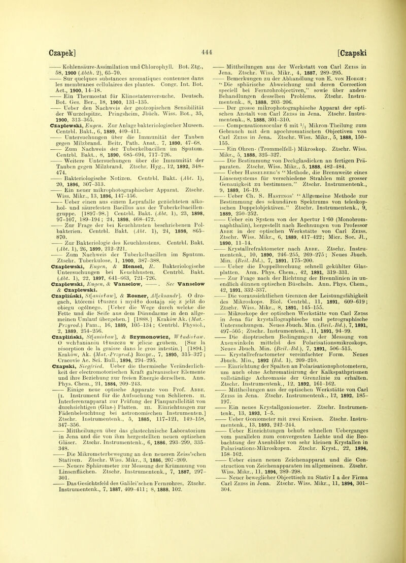 Kohlensaure-Assimilation nnd Chlorophyll. Bot. Ztg., 58, 1900 (Abth. 2), 65-70. Sur quelques substances aromatiques contenues dans les membranes cellulaires des plantes. Congr. Int. Bot. Act., 1900, 14-18. Ein Thermostat fiir Klinestatenversuche. Deutsch. Bot. Ges. Ber., 18, 1900, 131-135. —— Ueber den Nachweis der geotropischen Sensibilitat der Wurzelspitze. Prlngsheim, Jbiieh. Wiss. Bot., 35, 1900, 313-365. Czaplewski, Eugen. Znr Anlage bakteriologischer Museen. Centrbl. Bakt., 0, 1889, 409-411. Untersuchungeu iiber die Immunitiit der Tanben gegen Milzbrand. Beitr. Path. Anat., 7, 1890, 47-08. Zum Nachweis der Tuberkelbacillen im Sputum. Centrbl. Bakt., 8, 1890, 68.5-094, 717-726. Weitere Untersuchungeu iiber die Immunitat der Tauben gegen Milzbrand. Ztschr. Hyg., 12, 1892, 348- 474. Bakteriologische Notizeu. Centrbl. Bakt. (Aht. 1), 20, 1896, 307-313. ■ Ein neuer mikrophotographischer Apparat. Ztschr. Wiss. Mikr., 13, 1896, 147-156. Ueber einen aus einem Leprafalle geziichteten alko- hol- und saurelesten Bacillus aus der Tuberkelbacillen- gruppe. [1897-98.] Centrbl. Bakt. {Aht. 1), 23, 1898, 97-107, 189-194; 24, 1898, 468-472. Zur Frage der bei Keuchhusten beschriebeneu Pol- bakterien. Centrbl. Bakt. (Aht. 1), 24, 1898, 865- 870. Zur Bakteriologie des Keuchhustens. Centrbl. Bakt. (Aht. 1), 26, 1899, 212-221. Zum Nachweis der Tuberkelbacillen im Sputum. Ztschr. Tuberkulose, 1, 1900, 387-388. Czaplewski, Eiujen, & Hensel, R. Bakteriologische Untersuchungen bei Keuchhusten. Centrbl. Bakt. (Aht. 1), 22, 1897, 641-663, 721-726. Czaplewski, Eugen, & Vanselow, . See Vanselow & Czaplewski. Czapliuski, St[iiniiiicnc^, & Bosner, Al\ehsandr'\. O dro- gach, kt6remi t^uszez i mydio dostaja si§ z jelit do obiegu ogi51nego. [Ueber die Wege durch welelic die Fette und die Seife aus dem Diinndarme in den allge- meineu Umlauf tibergehen.] [1888.] Krakow Ak. (il/ai.- Przyrod.) Pam., 16, 1889, 105-134; Centrbl. Physiol., 2, 1889, 254-256. Czaplinski, St[anislaiv'\, & Szymonowicz, Wtadisiaw. O wchlanianiu t-iuszczu w jelicie grubem. [Sur la resorption de la graisse dans le gros iutestin.] [1894.] Krakow, Ak. (Mat.-Przijrud.) Kozpr., 7, 1895, 315-327; Cracovie Ac. Sci. Bull.,'1894, 294-295. Czapski, Siegfried. Ueber die thermisohe Veranderlicli- keit der electromotorischen Kraft galvauiscber Elemeute und ihre Beziehung zur freien Energie derselben. Ann. Phys. Chem., 21, 1884, 209-243. Einige neue optische Apparate von Prof. Abbe. [i. Instrument fiir die Aufsuchung von Schlieren. ii. Interferenzapparat zur Priifung der Planparallelitat von durchsiohtigen (Glas-) Platten. iii. Einrichtungen zur Fiidenbeleuchtuug bei astronomischen Instrumenten.] Ztschr. Instrumentenk., 5, 1885, 117-121, 149-158, 347-356. Mittheilungen iiber das glastechnische Laboratorium in Jena und die von ihm hergestellten neuen optischen Glaser. Ztschr. Instrumentenk., 6, 1886, 293-299, 335- 348. Die Mikrometerbewegung an den neueren Zeiss'schen Stativen. Ztschr. Wiss. Mikr., 3, 1886, 207-209. Neuere Spharometer zur Messung der Kriimmuug von Linsenflachen. Ztschr. Instrumentenk., 7, 1887, 297- 301. Das Gesichtsfeld des Galilei'schen Fernrohres. Ztschr. Instrumentenk., 7, 1887, 409-411; 8, 1888, 102. Mittheilungen aus der Werkstatt von Carl Zeiss in Jena. Ztschr. Wiss. Mikr., 4, 1887, 289-295. Bemerkungen zu der Abhandlung von E. von Hoegh :  Die sphiirische Abweiohung und deren Correction speciell bei Fernrohrobjectiven, sowie iiber andere Behandlungen desselben Problems. Ztschr. Instru- mentenk., 8, 1888, 203-206. Der grosse mikrophotographische Apparat der opti- schen Anstalt von Carl Zeiss in Jena. Ztschr. Instru- mentenk., 8, 1888, 301-310. Compensationsocnlar 6 mit '/x Mikron-Theilurg zum Gebrauch mit den apochromatisehen Objectiveu von Carl Zeiss in Jena. Ztschr. Wiss. Mikr., 5, 1888, 150- 1.55. Ein Ohren- (Trommelfell-) Mikroskop. Ztschr. Wiss. Mikr., 5, 1888, 325-327. Die Bestimmung von Deckglasdicken an fertigen Pra- paraten. Ztschr. Wiss. Mikr., 5, 1888, 482-484. Ueber Hasselberg's Metliode, die Brennweite eines Linsensystems fiir verschiedene Strahlen mit grosser Genauigkeit zu bestimmen. Ztschr. Instrumentenk., 9, 1889, 16-19. Ueber Ch. S. Hastings'  Allgemeine Methode zur Bestimmung des sekundaren Spektrums von teleskop- ischen Doppelobjektiven. Ztschr. Instrumentenk., 9, 1889, 250-252. Ueber ein System von der Apertur 1'60 (Monobrom- naphthalin), hergestellt nach Kechnuugen von Professor Abbe in der optischen Werkstatte von Carl Zeiss. Ztschr. Wiss. Mikr., 6, 1889, 417-422; Micr. Soc. Jl., 1890, 11-14. Krystallrefraktometer nach Abbe. Ztschr. Instru- mentenk., 10, 1890, 246-255, 269-275; Neues Jbuch. Min. {Beil.-Bd.], 7, 1891, 175-200. Ueber die Doppelbrechuug schnell gekiihlter Glas- platten. Ann. Phys. Chem., 42, 1891, 319-331. Zur Frage nach der Eichtung der Brennlinien in un- endlich diinnen optischen Biischeln. Ann. Phys. Chem., 42, 1891, 332-337. Die voraussichtlichen Grenzen der Leistungsfahigkeit des Mikroskops. Biol. Centrbl., 11, 1891, 609-619; Ztschr. Wiss. Mikr., 8, 1891, 145-155. Mikroskope der optischen Werkstatte von Carl Zeiss in Jena fiir krystallographische und petrographische Untersuchungen. Neues Jbuch. Min. (Beil.-Bd.), 7, 1891, 497-505; Ztschr. Instrumentenk., 11, 1891, 94-99. Die dioptrischen Bedingungen der Messung von Axenwinkeln mittelst des Polarisationsmikroskops. Neues Jbuch. Min. (Beil.-Bd.), 7, 1891, 506-515. Krystallrefractometer vereinfachter Form. Neues Jbuch. Mill., 1892 (Bd. 1), 209-210. Eiurichtung der Spalten an Polarisationsphotometern, um audi ohne Achromatisirung der Kalkspathprismen vollstiindige Achromasie der Grenzlinie zu erhalten. Ztschr. Instrumentenk., 12, 1892, 161-162. Mittheilungen aus der optischen Werkstatte von Carl Zeiss in Jena. Ztschr. Instrumentenk., 12, 1892, 185- 197. Ein neues Krystallgoniometer. Ztschr. Instrumen- tenk., 13, 1893, 1-5. Ueber Goniometer mit zwei Kreisen. Ztschr. Instru- mentenk., 13, 1893, 242-244. Ueber Einrichtungen behufs schnellen Ueberganges vom parallelen zum convergenten Lichte und die Beo- bachtung der Axenbilder von sehr kleiuen Krystallen in Polarisations-Mikroskopen. Ztschr. Kryst., 22, 1894, 158-162. Ueber einen neuen Zeichenapparat und die Con- struction von Zeichenapparaten im allgemeinen. Ztschr. Wiss. Mikr., 11, 1894, 289-298. Neuer beweglicher Objecttisch zu Stativ I a der Firma Carl Zeiss in Jena. Ztschr. Wiss. Mikr., 11, 1894, 301- 304.