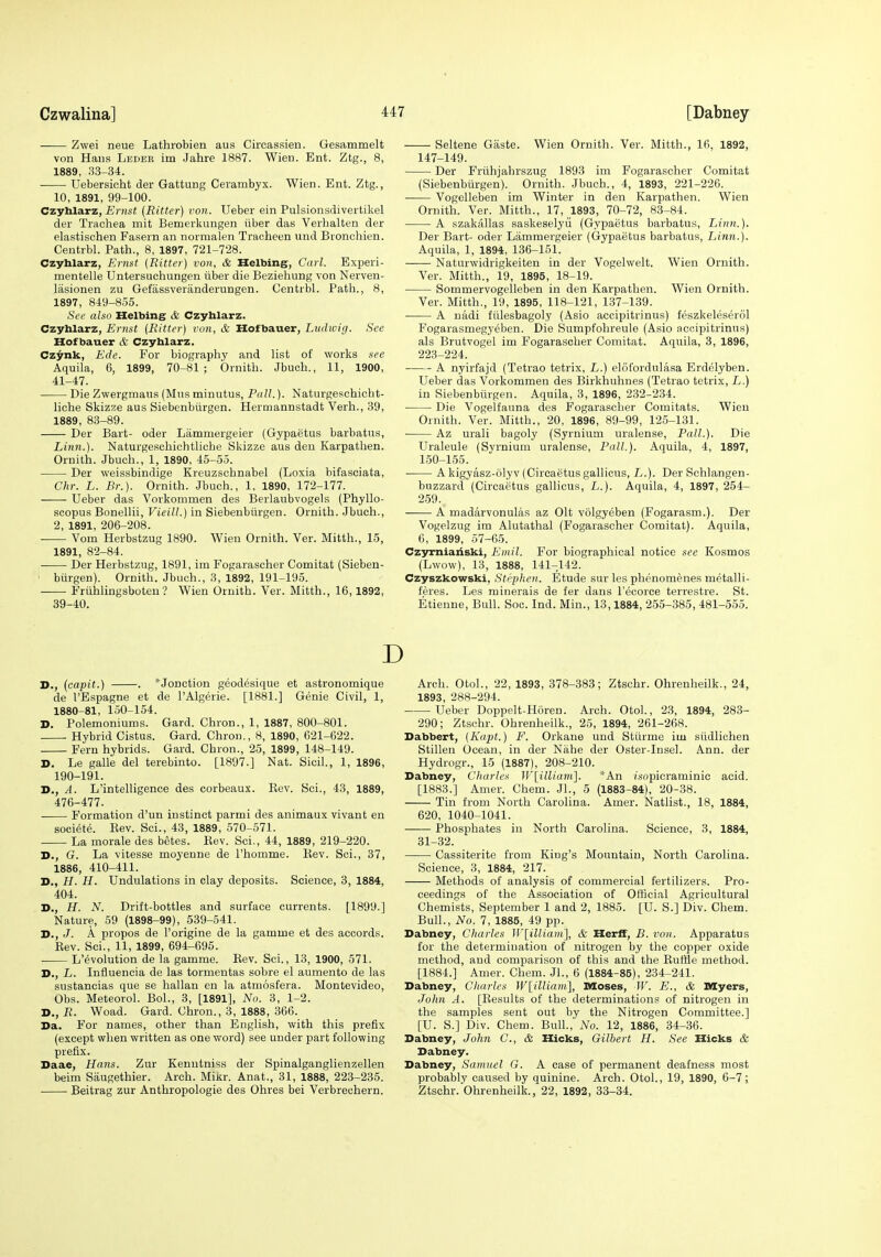 Zwei neue Lathrobien aus Circassieii. Gesammelt von Haus Leber im Jahre 1887. Wien. Ent. Ztg., 8, 1889, 33-34. Uebersicht der Gattung Cerambyx. Wien. Ent. Ztg., 10, 1891, 99-100. Czyhlarz, jBrasf (Ritter) von. Ueber ein Pulsionsdivertikel der Trachea mit Bemerkungen iiber das Verbalten der elastischen Fasern an normalen Tracheen und Bronchien. Centrbl. Path., 8, 1897, 721-728. Czyhlarz, Er7ist {Ritter) von, & Helbing, Carl. Experi- mentelle Untersuchungen iiber die Beziehung von Nerven- lasionen zu Gefassveriinderungen. Centrbl. Path., 8, 1897, 849-855. Set' also Helbing & Czyhlarz. Czyhlarz, Ernst {Ritter) von, & Hofbauer, Liulwirj. See Hof bauer & Czyhlarz. Czynk, Ede. For biography and list of works see Aquila, 6, 1899, 70-81 ; Ornith. Jbuch., 11, 1900, 41-47. Die Zwergmaus (Mns minutus, Pall.). Naturgeschicbt- liche Skizze aus Siebenbiirgen. Hermannstadt Verb., 39, 1889, 83-89. Der Bart- oder Lammergeier (Gypaetus barbatus, Linn.). Naturgesohichtliche Skizze aus den Karpathen. Ornith. Jbuch., 1, 1890, 45-55. Der weissbindige Kreuzschnabel (Loxia bifasciata, Chr. L. Br.). Ornith. Jbuch., 1, 1890, 172-177. Ueber das Vorkommen des Berlaubvogels (Phyllo- scopus Bonellii, Vieill.) in Siebenbiirgen. Ornith. Jbuch., 2, 1891, 206-208. Vom Herbstzug 1890. Wieu Ornith. Ver. Mitth., 15, 1891, 82-84. Der Herbstzug, 1891, im Fogarascher Comitat (Sieben- biirgen). Ornith. Jbuch., 3, 1892, 191-195. Friihlingsboteu ? Wien Ornith. Ver. Mitth., 16,1892, 39-40. Seltene Gaste. Wien Ornith. Ver. Mitth., 16, 1892, 147-149. Der Friihjabrszug 1893 im Fogarascher Comitat (Siebenbiirgeii). Ornith. Jbuch., 4, 1893, 221-226. Vogelleben im Winter in den Karpathen. Wien Ornith. Ver. Mitth., 17, 1893, 70-72, 83-84. A szakiillas saskeselyii (Gypaetus barbatus. Linn.). Der Bart- oder Lammergeier (Gypaetus barbatus, Linn.). Aquila, 1, 1894, 136-151. • Naturwidrigkeiten in der Vogelwelt. Wien Ornith. Ver. Mitth., 19, 1895, 18-19. Sommervogelleben in den Karpathen. Wien Ornith. Ver. Mitth., 19, 1895, 118-121, 137-139. A uadi fiilesbagoly (Asio accipitrinus) feszkeleserol Fogarasmegyeben. Die Sumpfohreule (Asio accipitrinus) als Brutvogel im Fogarascher Comitat. Aquila, 3, 1896, 223-224. ■ A nyirfajd (Tetrao tetrix, L.) elofordnlasa Erdelyben. Ueber das Vorkommen des Birkhuhnes (Tetrao tetrix, L.) in Siebenbiirgen. Aquila, 3, 1896, 2.32-234. Die Vogelfauna des Fogarascher Comitats. Wieu Ornith. Ver. Mitth., 20, 1896, 89-99, 125-131. ■ Az urali bagoly (Syrnium uralense, Pall.). Die Uraleule (Syrnium uralense. Pall.). Aquila, 4, 1897, 150-155. A kigyasz-olyv (Circaetus gallicus, L.). Der Schlangen- buzzard (Circaetus gallicus, L.). Aquila, 4, 1897, 254- 2.59. A madarvonulas az Olt volgyeben (Fogarasm.). Der Vogelzug im Alutathal (Fogarascher Comitat). Aquila, 6, 1899, 57-65. Czymiaiiski, Kniil. For biographical notice see Kosmos (Lwow), 13, 1888, 141-142. Czyszkowski, Stephen. Etude sur les phenomenes metalli- feres. Les minerals de fer dans I'ecorce terrestre. St. Etienne, Bull. Soc. Ind. Min., 13,1884, 255-385, 481-555. D D., {capit.) . *Jonction geodesique et astronomique de I'Espagne et de I'Algerie. [1881.] Genie Civil, 1, 1880-81, 150-154. D. Polemoniums. Gard. Chron., 1, 1887, 800-801. ■ Hybrid Cistus. Gard. Chron., 8, 1890, 621-622. Fern hybrids. Gard. Chron., 25, 1899, 148-149. D. Le galle del terebinto. [1897.] Nat. Sicil., 1, 1896, 190-191. D., A. L'intelligence des corbeaux. Eev. Sci., 43, 1889, 476-477. . Formation d'un instinct parmi des animaux vivant en societe. Eev. Sci., 43, 1889, 570-571. La morale des betes. Eev. Sci., 44, 1889, 219-220. D., G. La Vitesse moyenne de I'homme. Eev. Sci., 37, 1886, 410-411. D., H. H. Undulations in clay deposits. Science, 3, 1884, 404. D., H. N. Drift-bottles and surface currents. [1899.] Nature, 59 (1898-99), 539-541. D., J. A propos de I'origine de la gamme et des accords. : Eev. Sci., 11, 1899, 694-695. • L'evolution de la gamme. Eev. Sci., 13, 1900, 571. D., L. Influencia de las tormentas sobre el aumento de las sustancias que se hallan en la atmosfera. Montevideo, Obs. Meteorol. Bol., 3, [1891], No. 3, 1-2. D., R. Woad. Gard. Chron., 3, 1888, 366. Da. For names, other than English, with this prefix (except when written as one word) see under part following prefix. Daae, Hans. Zur Kenutniss der Spinalganglienzellen beim Siiugethier. Arch. MiJir. Anat., 31, 1888, 223-235. • Beitrag zur Anthropologie des Ohres bei Verbrechern. Arch. OtoL, 22, 1893, 378-383; Ztschr. Ohrenheilk., 24, 1893, 288-294. Ueber Doppelt-Horen. Arch. Otol., 23, 1894, 283- 290; Ztschr. Ohrenheilk., 25, 1894, 261-268. Dabbert, {Kajjt.) F. Orkane und Stiirme iui siidlichen Stillen Ocean, in der Niihe der Oster-Insel. Ann. der Hydrogr., 15 (1887), 208-210. Dabney, Charles IVlilliam]. *An isopicraminic acid. [1883.] Amer. Chem. Jl., 5 (1883-84), 20-38. Tin from North Carolina. Amer. Natlist., 18, 1884, 620, 1040-1041. Phosphates in North Carolina. Science, 3, 1884, 31-32. Cassiterite from King's Mountain, North Carolina. Science, 3, 1884, 217. Methods of analysis of commercial fertilizers. Pro- ceedings of the Association of Official Agricultural Chemists, September 1 and 2, 1885. [U. S.] Div. Chem. Bull., No. 7, 1885, 49 pp. Dabney, Charles W[iUiam], & HerfT, B. von. Apparatus for the determination of nitrogen by the copper oxide method, and comparison of this and the Euflie method. [1884.] Amer. Chem. Jl., 6 (1884-85), 234-241. Dabney, Cliarles W[illiam], Moses, W. E., & Myers, John A. [Eesults of the determinations of nitrogen in the samples sent out by the Nitrogen Committee.] [U. S.] Div. Chem. Bull.,' No. 12, 1886, 34-36. Dabney, John C, & Hicks, Gilbert H. See Hicks & Dabney. Dabney, Samuel G. A case of permanent deafness most probably caused by quinine. Arch. Otol., 19, 1890, 6-7; Ztschr. Ohrenheilk., 22, 1892, 33-34.