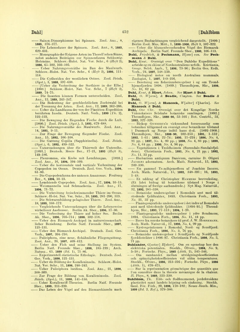 Dahlj Saison-Dimorphismus bei Spinnen. Zool. Anz., 8, 1885, 376-377. Die Lebensdauer der Spiniien. Zool. Anz., 8, 1885, 629-631. Monographiedei'Erigone-Arten im Thorell'scben Sinne, nebst anderen Beitiagen zur Spinnenfauna Scbleswig- Holsteins. Schlesw.-Hoist. Nat. Ver. Schr., 6 (Heft 2), 1886, 60-102, 103-105. Ueber Nahrungsvoriathe im Bau des Maulwurfs. Schlesw.-Hoist. Nat. Ver. Schr., 6 (Heft 2), 1886, 111- 114. Die Cytheriden der westlichen Ostsee. Zool. Jbiich. (Sijst.), 3, 1888, 597-638. [Ueber die Verbreitung der Seethiere in der Elbe.] [1888.] Schlesw.-Hoist. Nat. Ver. Schr., 7 (Heft 2), 1889, 74-75. Die Insecten konnen Formen unterscheiden. Zool. Anz., 12, 1889, 243-247. Die Bedeutung der geschlechtlichen Zuchtwahl bei der Trennung der Arten. Zool. Anz., 12, 1889, 262-266. Ueber die Landfauna der von der Plankton-Expedition beruhrten Inseln. Deutsch. Natf. Verb., 1890 (Tli. 2), 122- 123. Die Bewegung der fliegeuden Fische dureh die Luft. [1890.] Zool. Jbiich. (SijH.), 5, 1891, 079-688. Die Nahrungsvorrathe des Maulwurfs. Zool. Anz., 14, 1891, 9-11. Zur P'rage der Bewegung fliegender Fische. Zool. Anz., 15, 1892, 106-108. Die Gattung Copilia (Sapphirinella). Zool. Jbiich. (Syst.), 6, 1892, 499-522. Uutersuchungen iiber die Thierwelt der Unterelbe. [1891.] Deutsch. Meere Ber., 17-21, 1893 (Heft 3), 149-186. Pleuromma, ein Krebs mit Leuehtorgan. [1893.] Zool. Anz., 16, 1894, 104-109. Ueber die horizoutale und verticale Verbreitung der Copepoden im Ocean. Deutsch. Zool. Ges. Verb., 1894, 61-80. Die Copepodenfauna des unteren Amazonas. Freiburg Ber., 8, 1894, 10-23. -. Leuchteude Copepoden. Zool. Anz., 17, 1894, 10-13. Weismannella uud Schmackeria. Zool. Anz., 17, 1894, 71-72. Die Verbreitung freisohwimmender Thiere im Ocean. Schlesw.-Hoist. Nat. Ver. Schr., 10, 1895, 281-290, 319. Die Schwarmbildung pelagisuher Thiere. Zool. Anz., 18, 1895, 168-172. Vergleichende Uutersuchungen iiber die Lebensweiae wirbelloser Aasfresser. Berlin Ak. Sber., 1896, 17-30. Die Verbreitung der Thiere auf hohor See. Berlin Ak. Sber., 1896, 705-714 ; 1898, 102-118. Ueber den Bisniarck-Arcbipel in naturwissenschal't- licher Beziehung. Berlin Natf. Freunde Sber., 1897, 123- 131. Ueber den Bismarck-Archipel. Deutsch. Zool. Ges. Verb., 1897, 204-210. Puliciphora, eine neue, flohahnliche Fliegengattung. Zool. Anz., 20, 1897, 409-412. Ueber den Floh und seine Stellung im System. Berlin Natf. Freunde Sber., 1898, 185-199; Arch. Naturg., 65, 1899 (Bd. 1), 71-86. Experimentell-statistische Ethologie. Deutsch. Zool. Ges. Verb., 1898, 121-131. Ueber die Bildung der Koralleninseln. Schlesw.-Hoist. Nat. Ver. Schr., 11, 1898, 240-242. Ueber Puliciphora lucifera. Zool. Anz., 21, 1898, . 308-309. Zur Frage der Bildung von, Koralleninseln. Zool. Jbiich. (Sijst.), 11, 1898, 141-150. Ueber Korallenriff-Theorien. Berlin Natf. Freunde Sber., 1899, 211-220. Das Leben der Vogel auf den Bismarckinseln nach eigenen Beobachtungen vergleichend dargestellt. [1899.] Berlin Zool. Mus. Mitt., 1, 1898-1900, Heft 3, 107-222. Ueber die blumenbesuchenden Vogel des Biamarck- Archipels. Berlin Natf. Freunde Sber., 1900, 106-113. Bahl, Friedrich, & Fechmann, //[«««] von. See Fecb- mann & Dahl. Dahl, Knut. Oversigt over Den Dahlske Expeditions arbeide og en skisse af Nordaustraliens urfolk. Kristiania, Geogr. Selsk. Aarb., 7, 1896, 73-96; Berlin Ges. Erdk. Verb., 24, 1897, 148-150. Biological notes on north Australian mammals. Zoologist, 1, 1897, 169-216. Beretning oni fiskeriundersogelser i og om Trond- hjemsfjordeu 1898. [1899.] Throndhjem, Skr., 1898, No. 10, 62 pp. Dahl, Kinit, & Hjort, Johan. See Hjort & Dahl. Dahl, 0. W[orm], & Beadle, Clayton. See Beadle & Dahl. Dahl, 0. ]V[orml & Hancock, W[alter] C[harles]. See Hancock & Dahl. Dahl, Ove Chr. Oversigt over det Kongelige Norske Videnskabers Selskabs botaniske samlingen. [1892.] Throndhjem, Skr., 1888-90, 53-101 ; Bot. Centrbl., 52, 1892, 327-328. Biskop GuNNEEDs's virksomhed forneinmelig som liotaniker tilligemed en oversigt over botanikens tilstand i Danmark og Norge indtil bans dod. [1892-1900.] Throudhjem, Skr., 1888-90, 102-253 ; 1891, 1-152 ; 1892, 1-(51; 1893, 22-74; 1895, 11-224; 1896, No. 4, 91 pp. ; 1897, No. 4, 80 pp. ; 1898, No. 4, 83 pp.; 1899, No. 4, 64 pp. ; 1900, No. 4, 96 pp. Vegetationen i Troldheimen (Surendals-Sundalsfjel- dene). Christiania Forh., 1891, No. 4, 21 pp. ; 1892, No. 11, 33 pp. Herbarium antiquum Danieum, carmine D. Oligeri J.\coB^.i adornatum. Arch. Math. Naturvid., 15, 1892, 249-330. En gammel Trundhjemsflora a£ Joachim Irgens. Arch. Math. Naturvid., 15, 1892, 348-391; 16, 1893, 1-49. Et uddrag af Christopher Hammers brevveksling. (Et lidet bidrag til botanikens tilstand i Norge i slutningen af forrige aarhundrede.) Nyt Mag. Naturvid., 32, 1892, 285-338. Botaniske undersogelser i Komsdals amt med til- . stodende fjeldtrakter, 1893. Christiania Forh., 1893, No. 21, 32 pp. Plantegeograliske undersogelser i Jet indre af Eomsdals amt med tilstodende fjeldtrakter. [1894-95.] Thrond- hjem, Skr., 1893, 77-113; 1894, 1-28. Plantegeogtatiske under.s<jgelser i ydre Sjefndm£Jre, 1894. Christiania Forh., 1894, No. 11, 44 pp. Breve fra norske botanikere til prof. J. W. Hornemann. Arch. Math. Naturvid., 17, 1895, No. 4, 99 pp. Kystvegetationen i Eomsdal, Nord- og S^sndfjord. Christiania Forh., 1896, No. 3, 76 pp. Botaniske undersogelser i S,ondfjords og Nordfjords fjorddistrikter i 1896-97. Christiania Forh., 1898, No. 3, 71 pp. Dahlander, G[ustav~\ Ii\ohert'\. Om en egenskap hos den elektriska potentialeu. Stockh., Ofvers., 1884, No. 9, .. 5-10; Fortschr. Phys., 1885 (Abtli. 2), 545-546. Om sambandet mellan utvidgningskoefficienten och spanstighetskoefficienten vid olika temperaturer. Stockh., Ofvers., 1886, 213-216; Fortschr. Phys., 1886 (Ahth. 1), 470-471. Sur la representation geometrique des quantit^s que Ton considere dans la theoi'ie mecanique de la chaleur. Jl. Phys., 8, 1889, 323-330. Dahlblom, Th. Ebb- och flodfenomenet, jordsferoidens plasticitet samt landets hojning och sankning. Stockh. Geol. For. FOrh., 20, 1898, 170-182; Neues Jbuch. Min., 1899 (Bd. 2, Ref.), 379-380.